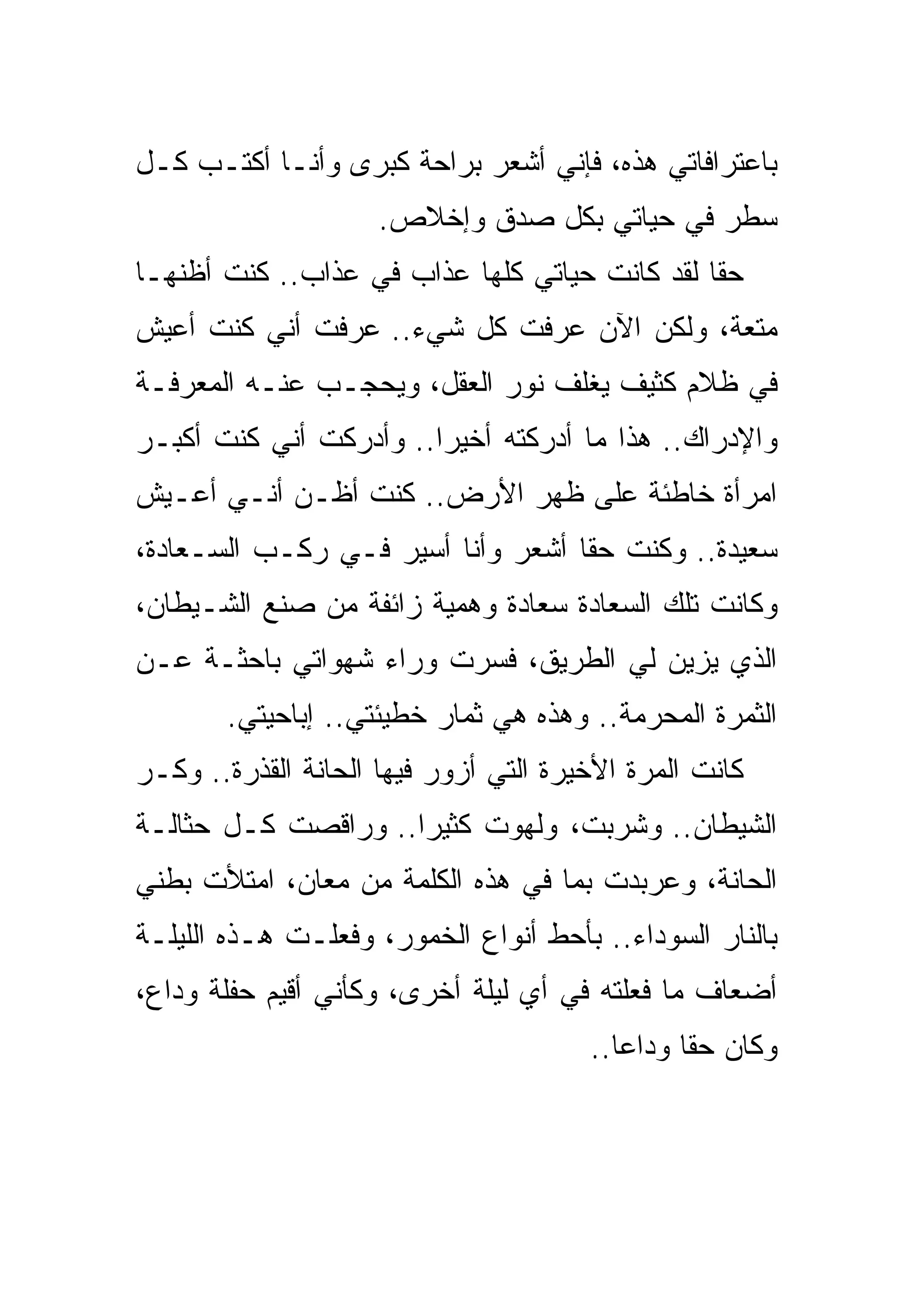 ‫ﺒﺎﻋﺘﺭﺍﻓﺎﺘﻲ ﻫﺫﻩ، ﻓﺈﻨﻲ ﺃﺸﻌﺭ ﺒﺭﺍﺤﺔ ﻜﺒﺭﻯ ﻭﺃﻨـﺎ ﺃﻜﺘـﺏ ﻜـل‬
                     ‫ﺴﻁﺭ ﻓﻲ ﺤﻴﺎﺘﻲ ﺒﻜل ﺼﺩﻕ ﻭﺇﺨﻼﺹ.‬
‫ﺤﻘﺎ ﻟﻘﺩ ﻜﺎﻨﺕ ﺤﻴﺎﺘﻲ ﻜﻠﻬﺎ ﻋﺫﺍﺏ ﻓﻲ ﻋﺫﺍﺏ.. ﻜﻨﺕ ﺃﻅﻨﻬـﺎ‬
‫ﻤﺘﻌﺔ، ﻭﻟﻜﻥ ﺍﻵﻥ ﻋﺭﻓﺕ ﻜل ﺸﻲﺀ.. ﻋﺭﻓﺕ ﺃﻨﻲ ﻜﻨﺕ ﺃﻋﻴﺵ‬
‫ﻓﻲ ﻅﻼﻡ ﻜﺜﻴﻑ ﻴﻐﻠﻑ ﻨﻭﺭ ﺍﻟﻌﻘل، ﻭﻴﺤﺠـﺏ ﻋﻨـﻪ ﺍﻟﻤﻌﺭﻓـﺔ‬
‫ﻭﺍﻹﺩﺭﺍﻙ.. ﻫﺫﺍ ﻤﺎ ﺃﺩﺭﻜﺘﻪ ﺃﺨﻴﺭﺍ.. ﻭﺃﺩﺭﻜﺕ ﺃﻨﻲ ﻜﻨﺕ ﺃﻜﺒـﺭ‬
‫ﺍﻤﺭﺃﺓ ﺨﺎﻁﺌﺔ ﻋﻠﻰ ﻅﻬﺭ ﺍﻷﺭﺽ.. ﻜﻨﺕ ﺃﻅـﻥ ﺃﻨـﻲ ﺃﻋـﻴﺵ‬
‫ﺴﻌﻴﺩﺓ.. ﻭﻜﻨﺕ ﺤﻘﺎ ﺃﺸﻌﺭ ﻭﺃﻨﺎ ﺃﺴﻴﺭ ﻓـﻲ ﺭﻜـﺏ ﺍﻟﺴـﻌﺎﺩﺓ،‬
‫ﻭﻜﺎﻨﺕ ﺘﻠﻙ ﺍﻟﺴﻌﺎﺩﺓ ﺴﻌﺎﺩﺓ ﻭﻫﻤﻴﺔ ﺯﺍﺌﻔﺔ ﻤﻥ ﺼﻨﻊ ﺍﻟﺸـﻴﻁﺎﻥ،‬
‫ﺍﻟﺫﻱ ﻴﺯﻴﻥ ﻟﻲ ﺍﻟﻁﺭﻴﻕ، ﻓﺴﺭﺕ ﻭﺭﺍﺀ ﺸﻬﻭﺍﺘﻲ ﺒﺎﺤﺜـﺔ ﻋـﻥ‬
       ‫ﺍﻟﺜﻤﺭﺓ ﺍﻟﻤﺤﺭﻤﺔ.. ﻭﻫﺫﻩ ﻫﻲ ﺜﻤﺎﺭ ﺨﻁﻴﺌﺘﻲ.. ﺇﺒﺎﺤﻴﺘﻲ.‬
‫ﻜﺎﻨﺕ ﺍﻟﻤﺭﺓ ﺍﻷﺨﻴﺭﺓ ﺍﻟﺘﻲ ﺃﺯﻭﺭ ﻓﻴﻬﺎ ﺍﻟﺤﺎﻨﺔ ﺍﻟﻘﺫﺭﺓ.. ﻭﻜـﺭ‬
‫ﺍﻟﺸﻴﻁﺎﻥ.. ﻭﺸﺭﺒﺕ، ﻭﻟﻬﻭﺕ ﻜﺜﻴﺭﺍ.. ﻭﺭﺍﻗﺼﺕ ﻜـل ﺤﺜﺎﻟـﺔ‬
‫ﺍﻟﺤﺎﻨﺔ، ﻭﻋﺭﺒﺩﺕ ﺒﻤﺎ ﻓﻲ ﻫﺫﻩ ﺍﻟﻜﻠﻤﺔ ﻤﻥ ﻤﻌﺎﻥ، ﺍﻤﺘﻸﺕ ﺒﻁﻨﻲ‬
‫ﺒﺎﻟﻨﺎﺭ ﺍﻟﺴﻭﺩﺍﺀ.. ﺒﺄﺤﻁ ﺃﻨﻭﺍﻉ ﺍﻟﺨﻤﻭﺭ، ﻭﻓﻌﻠـﺕ ﻫـﺫﻩ ﺍﻟﻠﻴﻠـﺔ‬
‫ﺃﻀﻌﺎﻑ ﻤﺎ ﻓﻌﻠﺘﻪ ﻓﻲ ﺃﻱ ﻟﻴﻠﺔ ﺃﺨﺭﻯ، ﻭﻜﺄﻨﻲ ﺃﻗﻴﻡ ﺤﻔﻠﺔ ﻭﺩﺍﻉ،‬
                                       ‫ﻭﻜﺎﻥ ﺤﻘﺎ ﻭﺩﺍﻋﺎ..‬
 