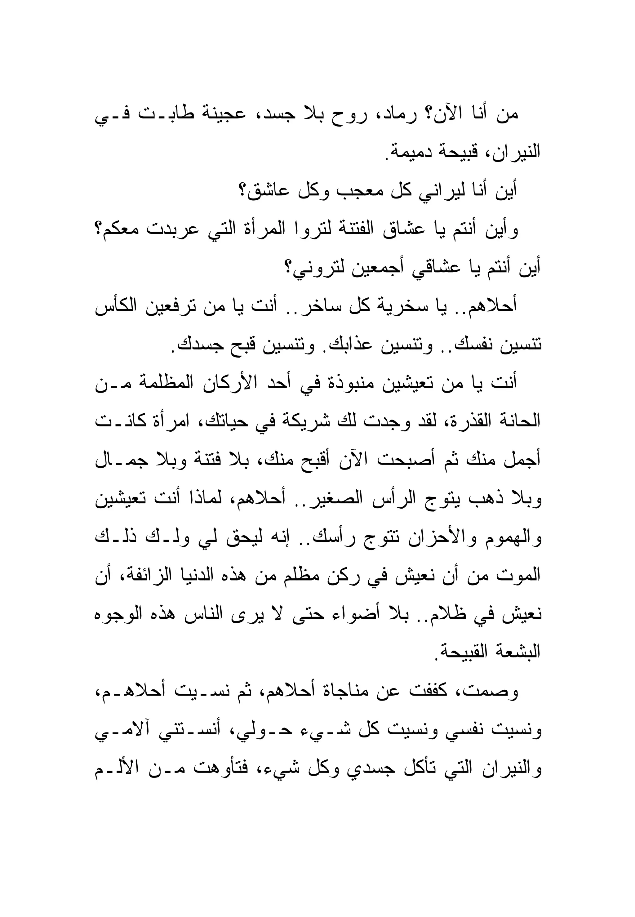 ‫ﻤﻥ ﺃﻨﺎ ﺍﻵﻥ؟ ﺭﻤﺎﺩ، ﺭﻭﺡ ﺒﻼ ﺠﺴﺩ، ﻋﺠﻴﻨﺔ ﻁﺎﺒـﺕ ﻓـﻲ‬
                                    ‫ﺍﻟﻨﻴﺭﺍﻥ، ﻗﺒﻴﺤﺔ ﺩﻤﻴﻤﺔ.‬
                  ‫ﺃﻴﻥ ﺃﻨﺎ ﻟﻴﺭﺍﻨﻲ ﻜل ﻤﻌﺠﺏ ﻭﻜل ﻋﺎﺸﻕ؟‬
‫ﻭﺃﻴﻥ ﺃﻨﺘﻡ ﻴﺎ ﻋﺸﺎﻕ ﺍﻟﻔﺘﻨﺔ ﻟﺘﺭﻭﺍ ﺍﻟﻤﺭﺃﺓ ﺍﻟﺘﻲ ﻋﺭﺒﺩﺕ ﻤﻌﻜﻡ؟‬
                        ‫ﺃﻴﻥ ﺃﻨﺘﻡ ﻴﺎ ﻋﺸﺎﻗﻲ ﺃﺠﻤﻌﻴﻥ ﻟﺘﺭﻭﻨﻲ؟‬
‫ﺃﺤﻼﻫﻡ.. ﻴﺎ ﺴﺨﺭﻴﺔ ﻜل ﺴﺎﺨﺭ.. ﺃﻨﺕ ﻴﺎ ﻤﻥ ﺘﺭﻓﻌﻴﻥ ﺍﻟﻜﺄﺱ‬
         ‫ﺘﻨﺴﻴﻥ ﻨﻔﺴﻙ.. ﻭﺘﻨﺴﻴﻥ ﻋﺫﺍﺒﻙ. ﻭﺘﻨﺴﻴﻥ ﻗﺒﺢ ﺠﺴﺩﻙ.‬
‫ﺃﻨﺕ ﻴﺎ ﻤﻥ ﺘﻌﻴﺸﻴﻥ ﻤﻨﺒﻭﺫﺓ ﻓﻲ ﺃﺤﺩ ﺍﻷﺭﻜﺎﻥ ﺍﻟﻤﻅﻠﻤﺔ ﻤـﻥ‬
‫ﺍﻟﺤﺎﻨﺔ ﺍﻟﻘﺫﺭﺓ، ﻟﻘﺩ ﻭﺠﺩﺕ ﻟﻙ ﺸﺭﻴﻜﺔ ﻓﻲ ﺤﻴﺎﺘﻙ، ﺍﻤﺭﺃﺓ ﻜﺎﻨـﺕ‬
‫ﺃﺠﻤل ﻤﻨﻙ ﺜﻡ ﺃﺼﺒﺤﺕ ﺍﻵﻥ ﺃﻗﺒﺢ ﻤﻨﻙ، ﺒﻼ ﻓﺘﻨﺔ ﻭﺒﻼ ﺠﻤـﺎل‬
‫ﻭﺒﻼ ﺫﻫﺏ ﻴﺘﻭﺝ ﺍﻟﺭﺃﺱ ﺍﻟﺼﻐﻴﺭ.. ﺃﺤﻼﻫﻡ، ﻟﻤﺎﺫﺍ ﺃﻨﺕ ﺘﻌﻴﺸﻴﻥ‬
‫ﻭﺍﻟﻬﻤﻭﻡ ﻭﺍﻷﺤﺯﺍﻥ ﺘﺘﻭﺝ ﺭﺃﺴﻙ.. ﺇﻨﻪ ﻟﻴﺤﻕ ﻟﻲ ﻭﻟـﻙ ﺫﻟـﻙ‬
‫ﺍﻟﻤﻭﺕ ﻤﻥ ﺃﻥ ﻨﻌﻴﺵ ﻓﻲ ﺭﻜﻥ ﻤﻅﻠﻡ ﻤﻥ ﻫﺫﻩ ﺍﻟﺩﻨﻴﺎ ﺍﻟﺯﺍﺌﻔﺔ، ﺃﻥ‬
‫ﻨﻌﻴﺵ ﻓﻲ ﻅﻼﻡ.. ﺒﻼ ﺃﻀﻭﺍﺀ ﺤﺘﻰ ﻻ ﻴﺭﻯ ﺍﻟﻨﺎﺱ ﻫﺫﻩ ﺍﻟﻭﺠﻭﻩ‬
                                           ‫ﺍﻟﺒﺸﻌﺔ ﺍﻟﻘﺒﻴﺤﺔ.‬
‫ﻭﺼﻤﺕ، ﻜﻔﻔﺕ ﻋﻥ ﻤﻨﺎﺠﺎﺓ ﺃﺤﻼﻫﻡ، ﺜﻡ ﻨﺴـﻴﺕ ﺃﺤﻼﻫـﻡ،‬
‫ﻭﻨﺴﻴﺕ ﻨﻔﺴﻲ ﻭﻨﺴﻴﺕ ﻜل ﺸـﻲﺀ ﺤـﻭﻟﻲ، ﺃﻨﺴـﺘﻨﻲ ﺁﻻﻤـﻲ‬
‫ﻭﺍﻟﻨﻴﺭﺍﻥ ﺍﻟﺘﻲ ﺘﺄﻜل ﺠﺴﺩﻱ ﻭﻜل ﺸﻲﺀ، ﻓﺘﺄﻭﻫﺕ ﻤـﻥ ﺍﻷﻟـﻡ‬
 