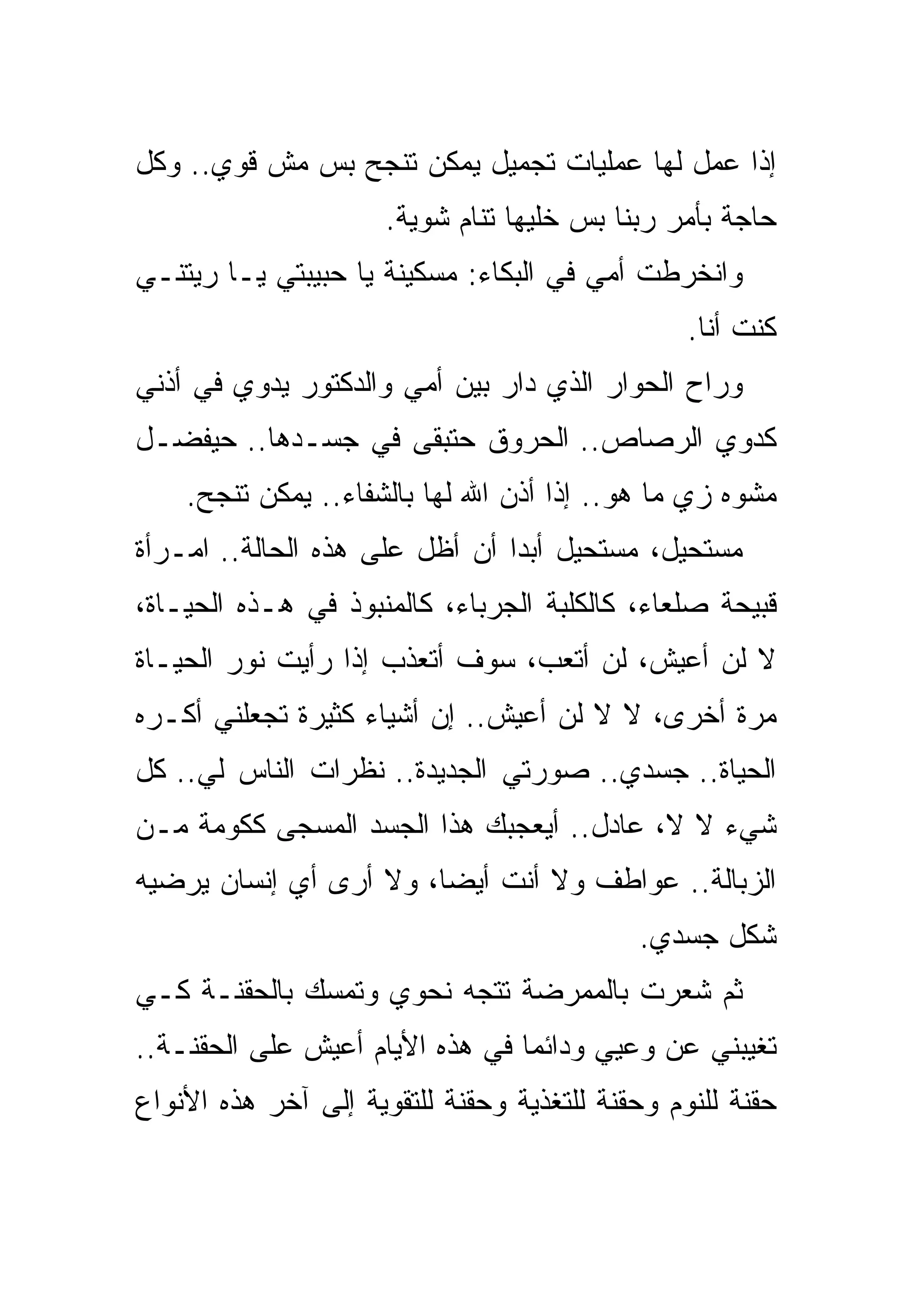 ‫ﺇﺫﺍ ﻋﻤل ﻟﻬﺎ ﻋﻤﻠﻴﺎﺕ ﺘﺠﻤﻴل ﻴﻤﻜﻥ ﺘﻨﺠﺢ ﺒﺱ ﻤﺵ ﻗﻭﻱ.. ﻭﻜل‬
                      ‫ﺤﺎﺠﺔ ﺒﺄﻤﺭ ﺭﺒﻨﺎ ﺒﺱ ﺨﻠﻴﻬﺎ ﺘﻨﺎﻡ ﺸﻭﻴﺔ.‬
‫ﻭﺍﻨﺨﺭﻁﺕ ﺃﻤﻲ ﻓﻲ ﺍﻟﺒﻜﺎﺀ: ﻤﺴﻜﻴﻨﺔ ﻴﺎ ﺤﺒﻴﺒﺘﻲ ﻴـﺎ ﺭﻴﺘﻨـﻲ‬
                                                 ‫ﻜﻨﺕ ﺃﻨﺎ.‬
‫ﻭﺭﺍﺡ ﺍﻟﺤﻭﺍﺭ ﺍﻟﺫﻱ ﺩﺍﺭ ﺒﻴﻥ ﺃﻤﻲ ﻭﺍﻟﺩﻜﺘﻭﺭ ﻴﺩﻭﻱ ﻓﻲ ﺃﺫﻨﻲ‬
‫ﻜﺩﻭﻱ ﺍﻟﺭﺼﺎﺹ.. ﺍﻟﺤﺭﻭﻕ ﺤﺘﺒﻘﻰ ﻓﻲ ﺠﺴـﺩﻫﺎ.. ﺤﻴﻔﻀـل‬
    ‫ﻤﺸﻭﻩ ﺯﻱ ﻤﺎ ﻫﻭ.. ﺇﺫﺍ ﺃﺫﻥ ﺍﷲ ﻟﻬﺎ ﺒﺎﻟﺸﻔﺎﺀ.. ﻴﻤﻜﻥ ﺘﻨﺠﺢ.‬
‫ﻤﺴﺘﺤﻴل، ﻤﺴﺘﺤﻴل ﺃﺒﺩﺍ ﺃﻥ ﺃﻅل ﻋﻠﻰ ﻫﺫﻩ ﺍﻟﺤﺎﻟﺔ.. ﺍﻤـﺭﺃﺓ‬
‫ﻗﺒﻴﺤﺔ ﺼﻠﻌﺎﺀ، ﻜﺎﻟﻜﻠﺒﺔ ﺍﻟﺠﺭﺒﺎﺀ، ﻜﺎﻟﻤﻨﺒﻭﺫ ﻓﻲ ﻫـﺫﻩ ﺍﻟﺤﻴـﺎﺓ،‬
‫ﻻ ﻟﻥ ﺃﻋﻴﺵ، ﻟﻥ ﺃﺘﻌﺏ، ﺴﻭﻑ ﺃﺘﻌﺫﺏ ﺇﺫﺍ ﺭﺃﻴﺕ ﻨﻭﺭ ﺍﻟﺤﻴـﺎﺓ‬
‫ﻤﺭﺓ ﺃﺨﺭﻯ، ﻻ ﻻ ﻟﻥ ﺃﻋﻴﺵ.. ﺇﻥ ﺃﺸﻴﺎﺀ ﻜﺜﻴﺭﺓ ﺘﺠﻌﻠﻨﻲ ﺃﻜـﺭﻩ‬
‫ﺍﻟﺤﻴﺎﺓ.. ﺠﺴﺩﻱ.. ﺼﻭﺭﺘﻲ ﺍﻟﺠﺩﻴﺩﺓ.. ﻨﻅﺭﺍﺕ ﺍﻟﻨﺎﺱ ﻟﻲ.. ﻜل‬
‫ﺸﻲﺀ ﻻ ﻻ، ﻋﺎﺩل.. ﺃﻴﻌﺠﺒﻙ ﻫﺫﺍ ﺍﻟﺠﺴﺩ ﺍﻟﻤﺴﺠﻰ ﻜﻜﻭﻤﺔ ﻤـﻥ‬
‫ﺍﻟﺯﺒﺎﻟﺔ.. ﻋﻭﺍﻁﻑ ﻭﻻ ﺃﻨﺕ ﺃﻴﻀﺎ، ﻭﻻ ﺃﺭﻯ ﺃﻱ ﺇﻨﺴﺎﻥ ﻴﺭﻀﻴﻪ‬
                                            ‫ﺸﻜل ﺠﺴﺩﻱ.‬
‫ﺜﻡ ﺸﻌﺭﺕ ﺒﺎﻟﻤﻤﺭﻀﺔ ﺘﺘﺠﻪ ﻨﺤﻭﻱ ﻭﺘﻤﺴﻙ ﺒﺎﻟﺤﻘﻨـﺔ ﻜـﻲ‬
‫ﺘﻐﻴﺒﻨﻲ ﻋﻥ ﻭﻋﻴﻲ ﻭﺩﺍﺌﻤﺎ ﻓﻲ ﻫﺫﻩ ﺍﻷﻴﺎﻡ ﺃﻋﻴﺵ ﻋﻠﻰ ﺍﻟﺤﻘﻨـﺔ..‬
‫ﺤﻘﻨﺔ ﻟﻠﻨﻭﻡ ﻭﺤﻘﻨﺔ ﻟﻠﺘﻐﺫﻴﺔ ﻭﺤﻘﻨﺔ ﻟﻠﺘﻘﻭﻴﺔ ﺇﻟﻰ ﺁﺨﺭ ﻫﺫﻩ ﺍﻷﻨﻭﺍﻉ‬
 