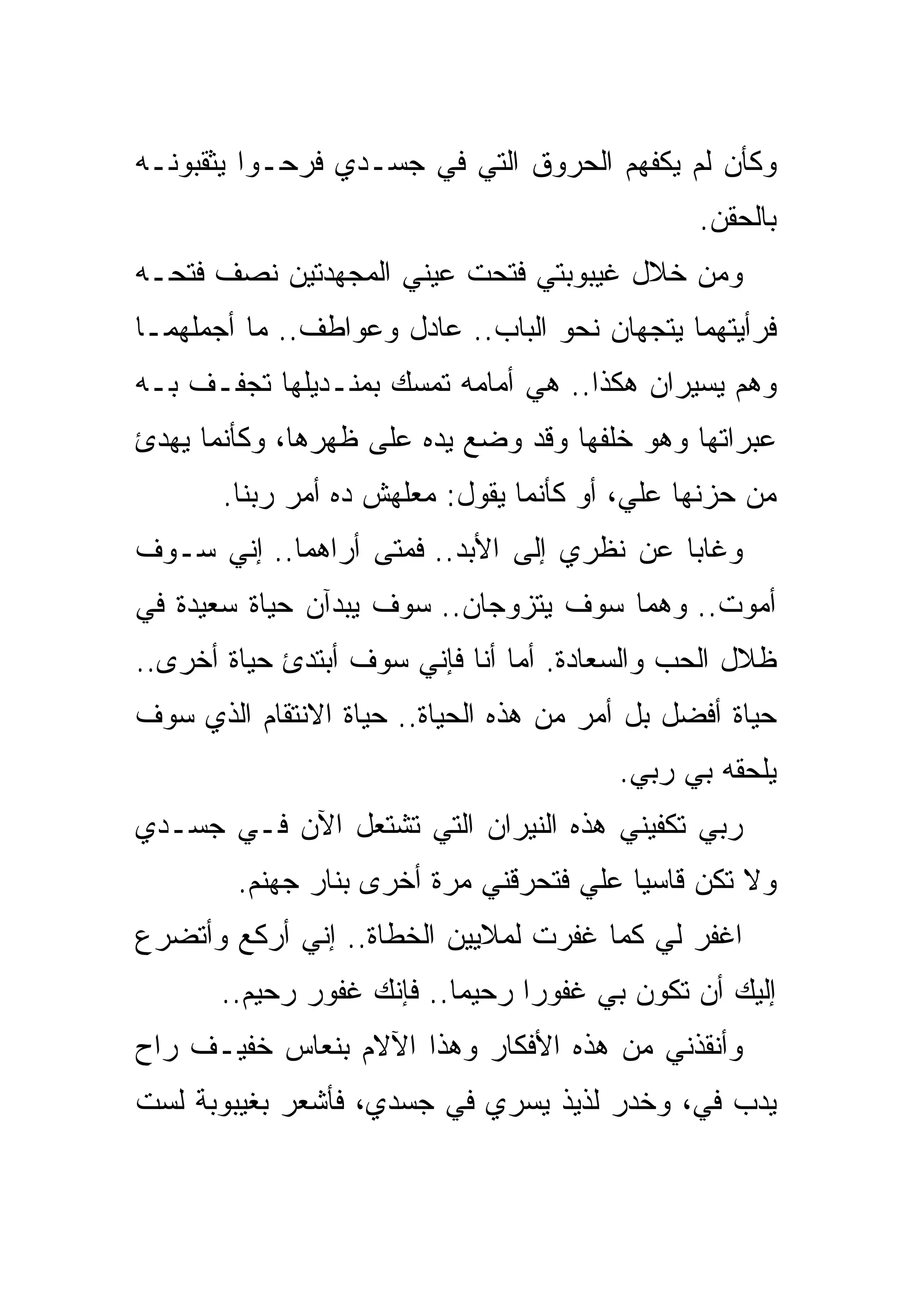 ‫ﻭﻜﺄﻥ ﻟﻡ ﻴﻜﻔﻬﻡ ﺍﻟﺤﺭﻭﻕ ﺍﻟﺘﻲ ﻓﻲ ﺠﺴـﺩﻱ ﻓﺭﺤـﻭﺍ ﻴﺜﻘﺒﻭﻨـﻪ‬
                                               ‫ﺒﺎﻟﺤﻘﻥ.‬
‫ﻭﻤﻥ ﺨﻼل ﻏﻴﺒﻭﺒﺘﻲ ﻓﺘﺤﺕ ﻋﻴﻨﻲ ﺍﻟﻤﺠﻬﺩﺘﻴﻥ ﻨﺼﻑ ﻓﺘﺤـﻪ‬
‫ﻓﺭﺃﻴﺘﻬﻤﺎ ﻴﺘﺠﻬﺎﻥ ﻨﺤﻭ ﺍﻟﺒﺎﺏ.. ﻋﺎﺩل ﻭﻋﻭﺍﻁﻑ.. ﻤﺎ ﺃﺠﻤﻠﻬﻤـﺎ‬
‫ﻭﻫﻡ ﻴﺴﻴﺭﺍﻥ ﻫﻜﺫﺍ.. ﻫﻲ ﺃﻤﺎﻤﻪ ﺘﻤﺴﻙ ﺒﻤﻨـﺩﻴﻠﻬﺎ ﺘﺠﻔـﻑ ﺒـﻪ‬
‫ﻋﺒﺭﺍﺘﻬﺎ ﻭﻫﻭ ﺨﻠﻔﻬﺎ ﻭﻗﺩ ﻭﻀﻊ ﻴﺩﻩ ﻋﻠﻰ ﻅﻬﺭﻫﺎ، ﻭﻜﺄﻨﻤﺎ ﻴﻬﺩﺉ‬
       ‫ﻤﻥ ﺤﺯﻨﻬﺎ ﻋﻠﻲ، ﺃﻭ ﻜﺄﻨﻤﺎ ﻴﻘﻭل: ﻤﻌﻠﻬﺵ ﺩﻩ ﺃﻤﺭ ﺭﺒﻨﺎ.‬
‫ﻭﻏﺎﺒﺎ ﻋﻥ ﻨﻅﺭﻱ ﺇﻟﻰ ﺍﻷﺒﺩ.. ﻓﻤﺘﻰ ﺃﺭﺍﻫﻤﺎ.. ﺇﻨﻲ ﺴـﻭﻑ‬
‫ﺃﻤﻭﺕ.. ﻭﻫﻤﺎ ﺴﻭﻑ ﻴﺘﺯﻭﺠﺎﻥ.. ﺴﻭﻑ ﻴﺒﺩﺁﻥ ﺤﻴﺎﺓ ﺴﻌﻴﺩﺓ ﻓﻲ‬
‫ﻅﻼل ﺍﻟﺤﺏ ﻭﺍﻟﺴﻌﺎﺩﺓ. ﺃﻤﺎ ﺃﻨﺎ ﻓﺈﻨﻲ ﺴﻭﻑ ﺃﺒﺘﺩﺉ ﺤﻴﺎﺓ ﺃﺨﺭﻯ..‬
‫ﺤﻴﺎﺓ ﺃﻓﻀل ﺒل ﺃﻤﺭ ﻤﻥ ﻫﺫﻩ ﺍﻟﺤﻴﺎﺓ.. ﺤﻴﺎﺓ ﺍﻻﻨﺘﻘﺎﻡ ﺍﻟﺫﻱ ﺴﻭﻑ‬
                                        ‫ﻴﻠﺤﻘﻪ ﺒﻲ ﺭﺒﻲ.‬
‫ﺭﺒﻲ ﺘﻜﻔﻴﻨﻲ ﻫﺫﻩ ﺍﻟﻨﻴﺭﺍﻥ ﺍﻟﺘﻲ ﺘﺸﺘﻌل ﺍﻵﻥ ﻓـﻲ ﺠﺴـﺩﻱ‬
        ‫ﻭﻻ ﺘﻜﻥ ﻗﺎﺴﻴﺎ ﻋﻠﻲ ﻓﺘﺤﺭﻗﻨﻲ ﻤﺭﺓ ﺃﺨﺭﻯ ﺒﻨﺎﺭ ﺠﻬﻨﻡ.‬
‫ﺍﻏﻔﺭ ﻟﻲ ﻜﻤﺎ ﻏﻔﺭﺕ ﻟﻤﻼﻴﻴﻥ ﺍﻟﺨﻁﺎﺓ.. ﺇﻨﻲ ﺃﺭﻜﻊ ﻭﺃﺘﻀﺭﻉ‬
       ‫ﺇﻟﻴﻙ ﺃﻥ ﺘﻜﻭﻥ ﺒﻲ ﻏﻔﻭﺭﺍ ﺭﺤﻴﻤﺎ.. ﻓﺈﻨﻙ ﻏﻔﻭﺭ ﺭﺤﻴﻡ..‬
‫ﻭﺃﻨﻘﺫﻨﻲ ﻤﻥ ﻫﺫﻩ ﺍﻷﻓﻜﺎﺭ ﻭﻫﺫﺍ ﺍﻵﻻﻡ ﺒﻨﻌﺎﺱ ﺨﻔﻴـﻑ ﺭﺍﺡ‬
‫ﻴﺩﺏ ﻓﻲ، ﻭﺨﺩﺭ ﻟﺫﻴﺫ ﻴﺴﺭﻱ ﻓﻲ ﺠﺴﺩﻱ، ﻓﺄﺸﻌﺭ ﺒﻐﻴﺒﻭﺒﺔ ﻟﺴﺕ‬
 