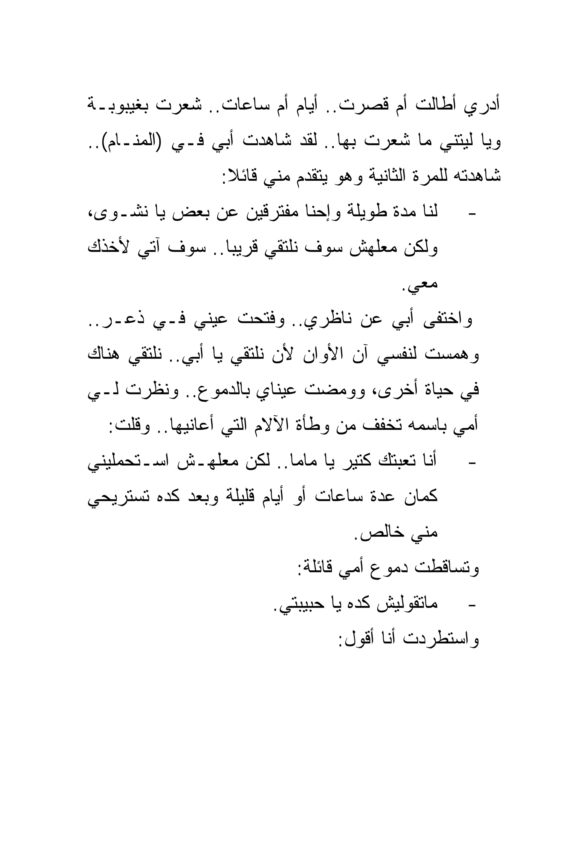 ‫ﺃﺩﺭﻱ ﺃﻁﺎﻟﺕ ﺃﻡ ﻗﺼﺭﺕ.. ﺃﻴﺎﻡ ﺃﻡ ﺴﺎﻋﺎﺕ.. ﺸﻌﺭﺕ ﺒﻐﻴﺒﻭﺒـﺔ‬
‫ﻭﻴﺎ ﻟﻴﺘﻨﻲ ﻤﺎ ﺸﻌﺭﺕ ﺒﻬﺎ.. ﻟﻘﺩ ﺸﺎﻫﺩﺕ ﺃﺒﻲ ﻓـﻲ )ﺍﻟﻤﻨـﺎﻡ(..‬
                 ‫ﺸﺎﻫﺩﺘﻪ ﻟﻠﻤﺭﺓ ﺍﻟﺜﺎﻨﻴﺔ ﻭﻫﻭ ﻴﺘﻘﺩﻡ ﻤﻨﻲ ﻗﺎﺌﻼ:‬
‫ﻟﻨﺎ ﻤﺩﺓ ﻁﻭﻴﻠﺔ ﻭﺇﺤﻨﺎ ﻤﻔﺘﺭﻗﻴﻥ ﻋﻥ ﺒﻌﺽ ﻴﺎ ﻨﺸـﻭﻯ،‬        ‫-‬
‫ﻭﻟﻜﻥ ﻤﻌﻠﻬﺵ ﺴﻭﻑ ﻨﻠﺘﻘﻲ ﻗﺭﻴﺒﺎ.. ﺴﻭﻑ ﺁﺘﻲ ﻷﺨﺫﻙ‬
                                          ‫ﻤﻌﻲ.‬
‫ﻭﺍﺨﺘﻔﻰ ﺃﺒﻲ ﻋﻥ ﻨﺎﻅﺭﻱ.. ﻭﻓﺘﺤﺕ ﻋﻴﻨﻲ ﻓـﻲ ﺫﻋـﺭ..‬
‫ﻭﻫﻤﺴﺕ ﻟﻨﻔﺴﻲ ﺁﻥ ﺍﻷﻭﺍﻥ ﻷﻥ ﻨﻠﺘﻘﻲ ﻴﺎ ﺃﺒﻲ.. ﻨﻠﺘﻘﻲ ﻫﻨﺎﻙ‬
‫ﻓﻲ ﺤﻴﺎﺓ ﺃﺨﺭﻯ، ﻭﻭﻤﻀﺕ ﻋﻴﻨﺎﻱ ﺒﺎﻟﺩﻤﻭﻉ.. ﻭﻨﻅﺭﺕ ﻟـﻲ‬
  ‫ﺃﻤﻲ ﺒﺎﺴﻤﻪ ﺘﺨﻔﻑ ﻤﻥ ﻭﻁﺄﺓ ﺍﻵﻻﻡ ﺍﻟﺘﻲ ﺃﻋﺎﻨﻴﻬﺎ.. ﻭﻗﻠﺕ:‬
‫ﺃﻨﺎ ﺘﻌﺒﺘﻙ ﻜﺘﻴﺭ ﻴﺎ ﻤﺎﻤﺎ.. ﻟﻜﻥ ﻤﻌﻠﻬـﺵ ﺍﺴـﺘﺤﻤﻠﻴﻨﻲ‬      ‫-‬
‫ﻜﻤﺎﻥ ﻋﺩﺓ ﺴﺎﻋﺎﺕ ﺃﻭ ﺃﻴﺎﻡ ﻗﻠﻴﻠﺔ ﻭﺒﻌﺩ ﻜﺩﻩ ﺘﺴﺘﺭﻴﺤﻲ‬
                                   ‫ﻤﻨﻲ ﺨﺎﻟﺹ.‬
                           ‫ﻭﺘﺴﺎﻗﻁﺕ ﺩﻤﻭﻉ ﺃﻤﻲ ﻗﺎﺌﻠﺔ:‬
                        ‫ﻤﺎﺘﻘﻭﻟﻴﺵ ﻜﺩﻩ ﻴﺎ ﺤﺒﻴﺒﺘﻲ.‬     ‫-‬
                                 ‫ﻭﺍﺴﺘﻁﺭﺩﺕ ﺃﻨﺎ ﺃﻗﻭل:‬
 