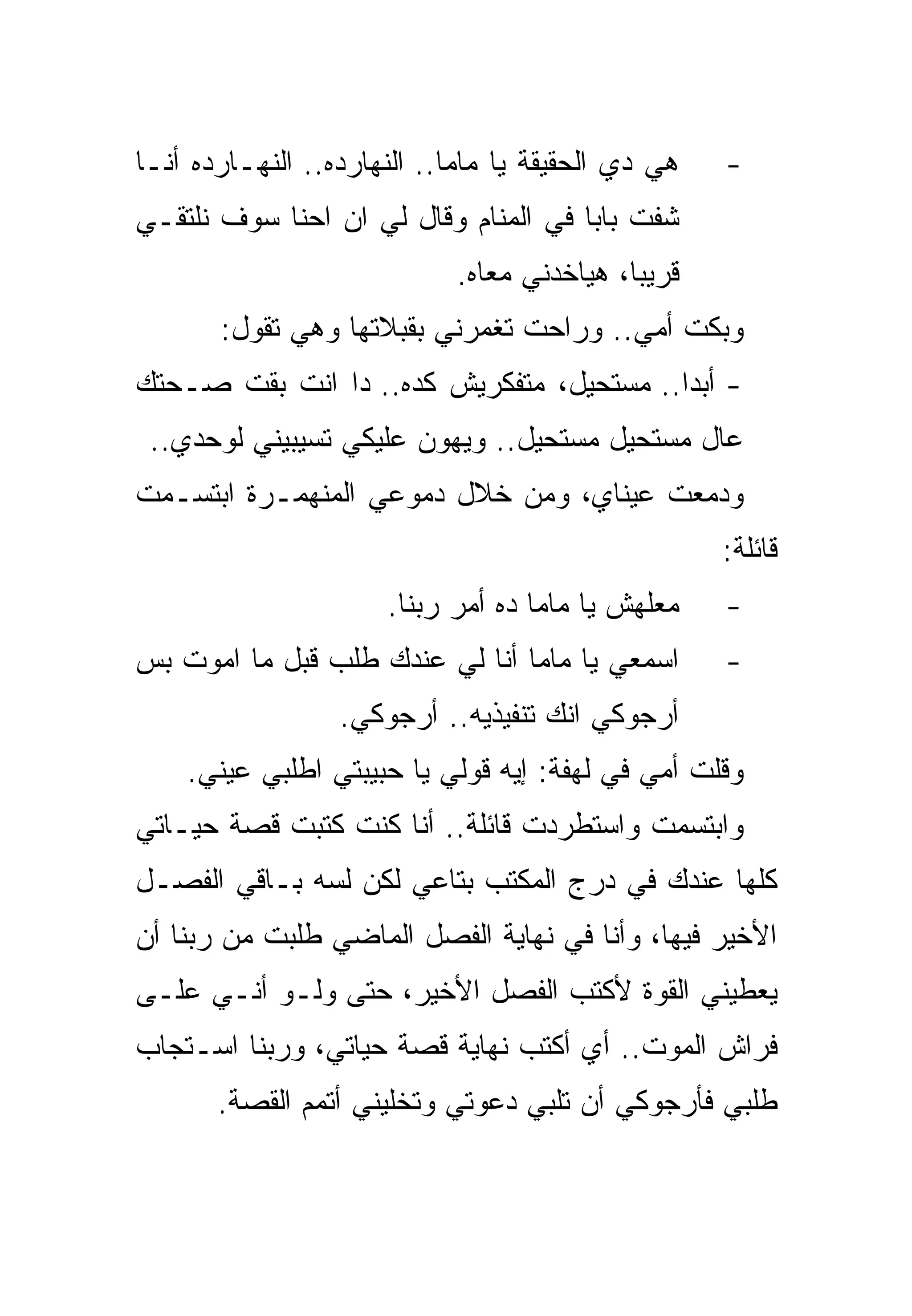 ‫ﻫﻲ ﺩﻱ ﺍﻟﺤﻘﻴﻘﺔ ﻴﺎ ﻤﺎﻤﺎ.. ﺍﻟﻨﻬﺎﺭﺩﻩ.. ﺍﻟﻨﻬـﺎﺭﺩﻩ ﺃﻨـﺎ‬   ‫-‬
‫ﺸﻔﺕ ﺒﺎﺒﺎ ﻓﻲ ﺍﻟﻤﻨﺎﻡ ﻭﻗﺎل ﻟﻲ ﺍﻥ ﺍﺤﻨﺎ ﺴﻭﻑ ﻨﻠﺘﻘـﻲ‬
                            ‫ﻗﺭﻴﺒﺎ، ﻫﻴﺎﺨﺩﻨﻲ ﻤﻌﺎﻩ.‬
       ‫ﻭﺒﻜﺕ ﺃﻤﻲ.. ﻭﺭﺍﺤﺕ ﺘﻐﻤﺭﻨﻲ ﺒﻘﺒﻼﺘﻬﺎ ﻭﻫﻲ ﺘﻘﻭل:‬
‫- ﺃﺒﺩﺍ.. ﻤﺴﺘﺤﻴل، ﻤﺘﻔﻜﺭﻴﺵ ﻜﺩﻩ.. ﺩﺍ ﺍﻨﺕ ﺒﻘﺕ ﺼـﺤﺘﻙ‬
 ‫ﻋﺎل ﻤﺴﺘﺤﻴل ﻤﺴﺘﺤﻴل.. ﻭﻴﻬﻭﻥ ﻋﻠﻴﻜﻲ ﺘﺴﻴﺒﻴﻨﻲ ﻟﻭﺤﺩﻱ..‬
‫ﻭﺩﻤﻌﺕ ﻋﻴﻨﺎﻱ، ﻭﻤﻥ ﺨﻼل ﺩﻤﻭﻋﻲ ﺍﻟﻤﻨﻬﻤـﺭﺓ ﺍﺒﺘﺴـﻤﺕ‬
                                                    ‫ﻗﺎﺌﻠﺔ:‬
                      ‫ﻤﻌﻠﻬﺵ ﻴﺎ ﻤﺎﻤﺎ ﺩﻩ ﺃﻤﺭ ﺭﺒﻨﺎ.‬    ‫-‬
‫ﺍﺴﻤﻌﻲ ﻴﺎ ﻤﺎﻤﺎ ﺃﻨﺎ ﻟﻲ ﻋﻨﺩﻙ ﻁﻠﺏ ﻗﺒل ﻤﺎ ﺍﻤﻭﺕ ﺒﺱ‬        ‫-‬
                  ‫ﺃﺭﺠﻭﻜﻲ ﺍﻨﻙ ﺘﻨﻔﻴﺫﻴﻪ.. ﺃﺭﺠﻭﻜﻲ.‬
    ‫ﻭﻗﻠﺕ ﺃﻤﻲ ﻓﻲ ﻟﻬﻔﺔ: ﺇﻴﻪ ﻗﻭﻟﻲ ﻴﺎ ﺤﺒﻴﺒﺘﻲ ﺍﻁﻠﺒﻲ ﻋﻴﻨﻲ.‬
‫ﻭﺍﺒﺘﺴﻤﺕ ﻭﺍﺴﺘﻁﺭﺩﺕ ﻗﺎﺌﻠﺔ.. ﺃﻨﺎ ﻜﻨﺕ ﻜﺘﺒﺕ ﻗﺼﺔ ﺤﻴـﺎﺘﻲ‬
‫ﻜﻠﻬﺎ ﻋﻨﺩﻙ ﻓﻲ ﺩﺭﺝ ﺍﻟﻤﻜﺘﺏ ﺒﺘﺎﻋﻲ ﻟﻜﻥ ﻟﺴﻪ ﺒـﺎﻗﻲ ﺍﻟﻔﺼـل‬
‫ﺍﻷﺨﻴﺭ ﻓﻴﻬﺎ، ﻭﺃﻨﺎ ﻓﻲ ﻨﻬﺎﻴﺔ ﺍﻟﻔﺼل ﺍﻟﻤﺎﻀﻲ ﻁﻠﺒﺕ ﻤﻥ ﺭﺒﻨﺎ ﺃﻥ‬
‫ﻴﻌﻁﻴﻨﻲ ﺍﻟﻘﻭﺓ ﻷﻜﺘﺏ ﺍﻟﻔﺼل ﺍﻷﺨﻴﺭ، ﺤﺘﻰ ﻭﻟـﻭ ﺃﻨـﻲ ﻋﻠـﻰ‬
‫ﻓﺭﺍﺵ ﺍﻟﻤﻭﺕ.. ﺃﻱ ﺃﻜﺘﺏ ﻨﻬﺎﻴﺔ ﻗﺼﺔ ﺤﻴﺎﺘﻲ، ﻭﺭﺒﻨﺎ ﺍﺴـﺘﺠﺎﺏ‬
       ‫ﻁﻠﺒﻲ ﻓﺄﺭﺠﻭﻜﻲ ﺃﻥ ﺘﻠﺒﻲ ﺩﻋﻭﺘﻲ ﻭﺘﺨﻠﻴﻨﻲ ﺃﺘﻤﻡ ﺍﻟﻘﺼﺔ.‬
 