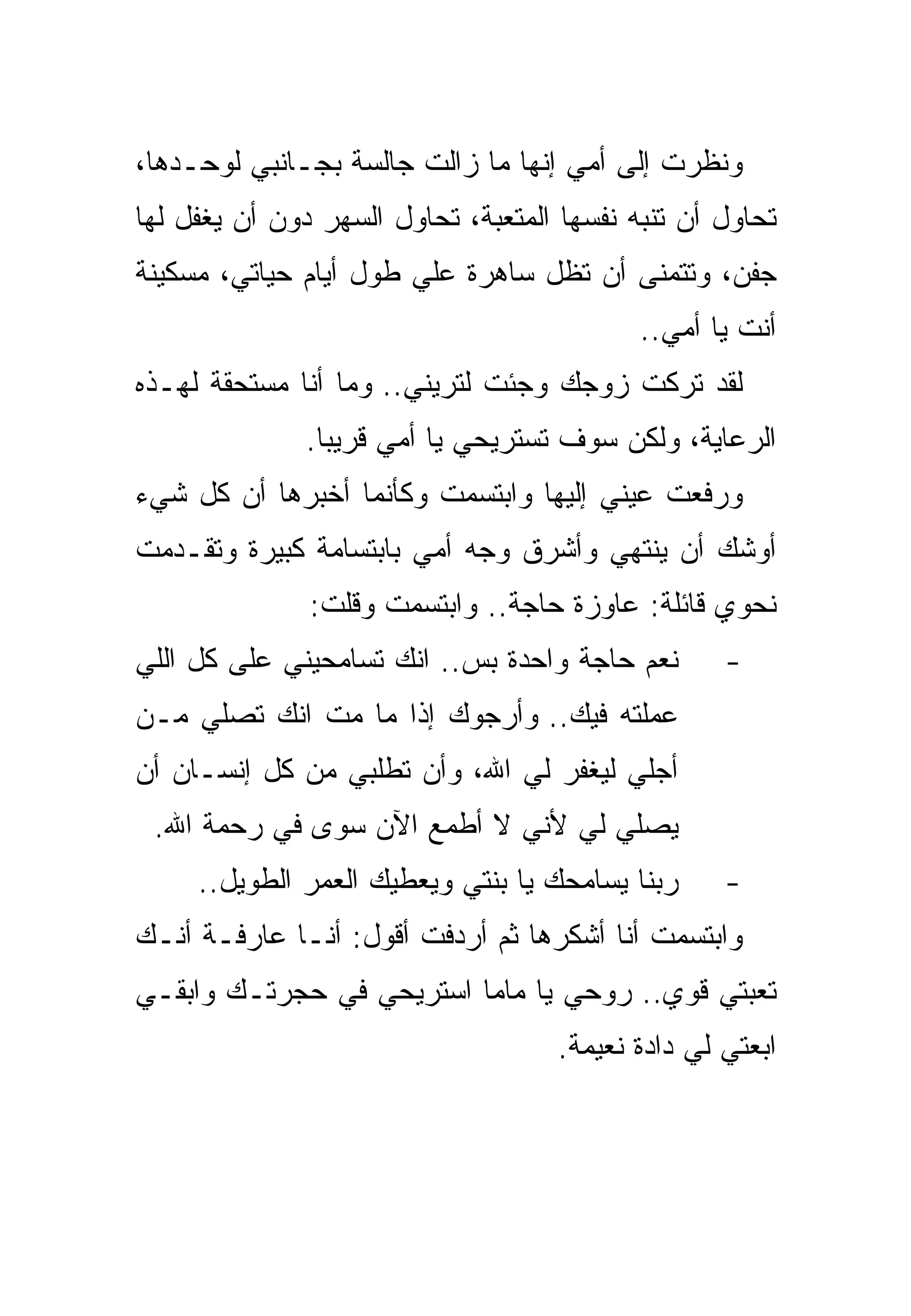 ‫ﻭﻨﻅﺭﺕ ﺇﻟﻰ ﺃﻤﻲ ﺇﻨﻬﺎ ﻤﺎ ﺯﺍﻟﺕ ﺠﺎﻟﺴﺔ ﺒﺠـﺎﻨﺒﻲ ﻟﻭﺤـﺩﻫﺎ،‬
‫ﺘﺤﺎﻭل ﺃﻥ ﺘﻨﺒﻪ ﻨﻔﺴﻬﺎ ﺍﻟﻤﺘﻌﺒﺔ، ﺘﺤﺎﻭل ﺍﻟﺴﻬﺭ ﺩﻭﻥ ﺃﻥ ﻴﻐﻔل ﻟﻬﺎ‬
‫ﺠﻔﻥ، ﻭﺘﺘﻤﻨﻰ ﺃﻥ ﺘﻅل ﺴﺎﻫﺭﺓ ﻋﻠﻲ ﻁﻭل ﺃﻴﺎﻡ ﺤﻴﺎﺘﻲ، ﻤﺴﻜﻴﻨﺔ‬
                                            ‫ﺃﻨﺕ ﻴﺎ ﺃﻤﻲ..‬
‫ﻟﻘﺩ ﺘﺭﻜﺕ ﺯﻭﺠﻙ ﻭﺠﺌﺕ ﻟﺘﺭﻴﻨﻲ.. ﻭﻤﺎ ﺃﻨﺎ ﻤﺴﺘﺤﻘﺔ ﻟﻬـﺫﻩ‬
              ‫ﺍﻟﺭﻋﺎﻴﺔ، ﻭﻟﻜﻥ ﺴﻭﻑ ﺘﺴﺘﺭﻴﺤﻲ ﻴﺎ ﺃﻤﻲ ﻗﺭﻴﺒﺎ.‬
‫ﻭﺭﻓﻌﺕ ﻋﻴﻨﻲ ﺇﻟﻴﻬﺎ ﻭﺍﺒﺘﺴﻤﺕ ﻭﻜﺄﻨﻤﺎ ﺃﺨﺒﺭﻫﺎ ﺃﻥ ﻜل ﺸﻲﺀ‬
‫ﺃﻭﺸﻙ ﺃﻥ ﻴﻨﺘﻬﻲ ﻭﺃﺸﺭﻕ ﻭﺠﻪ ﺃﻤﻲ ﺒﺎﺒﺘﺴﺎﻤﺔ ﻜﺒﻴﺭﺓ ﻭﺘﻘـﺩﻤﺕ‬
               ‫ﻨﺤﻭﻱ ﻗﺎﺌﻠﺔ: ﻋﺎﻭﺯﺓ ﺤﺎﺠﺔ.. ﻭﺍﺒﺘﺴﻤﺕ ﻭﻗﻠﺕ:‬
‫ﻨﻌﻡ ﺤﺎﺠﺔ ﻭﺍﺤﺩﺓ ﺒﺱ.. ﺍﻨﻙ ﺘﺴﺎﻤﺤﻴﻨﻲ ﻋﻠﻰ ﻜل ﺍﻟﻠﻲ‬       ‫-‬
‫ﻋﻤﻠﺘﻪ ﻓﻴﻙ.. ﻭﺃﺭﺠﻭﻙ ﺇﺫﺍ ﻤﺎ ﻤﺕ ﺍﻨﻙ ﺘﺼﻠﻲ ﻤـﻥ‬
‫ﺃﺠﻠﻲ ﻟﻴﻐﻔﺭ ﻟﻲ ﺍﷲ، ﻭﺃﻥ ﺘﻁﻠﺒﻲ ﻤﻥ ﻜل ﺇﻨﺴـﺎﻥ ﺃﻥ‬
 ‫ﻴﺼﻠﻲ ﻟﻲ ﻷﻨﻲ ﻻ ﺃﻁﻤﻊ ﺍﻵﻥ ﺴﻭﻯ ﻓﻲ ﺭﺤﻤﺔ ﺍﷲ.‬
     ‫ﺭﺒﻨﺎ ﻴﺴﺎﻤﺤﻙ ﻴﺎ ﺒﻨﺘﻲ ﻭﻴﻌﻁﻴﻙ ﺍﻟﻌﻤﺭ ﺍﻟﻁﻭﻴل..‬     ‫-‬
‫ﻭﺍﺒﺘﺴﻤﺕ ﺃﻨﺎ ﺃﺸﻜﺭﻫﺎ ﺜﻡ ﺃﺭﺩﻓﺕ ﺃﻗﻭل: ﺃﻨـﺎ ﻋﺎﺭﻓـﺔ ﺃﻨـﻙ‬
‫ﺘﻌﺒﺘﻲ ﻗﻭﻱ.. ﺭﻭﺤﻲ ﻴﺎ ﻤﺎﻤﺎ ﺍﺴﺘﺭﻴﺤﻲ ﻓﻲ ﺤﺠﺭﺘـﻙ ﻭﺍﺒﻘـﻲ‬
                                    ‫ﺍﺒﻌﺘﻲ ﻟﻲ ﺩﺍﺩﺓ ﻨﻌﻴﻤﺔ.‬
 