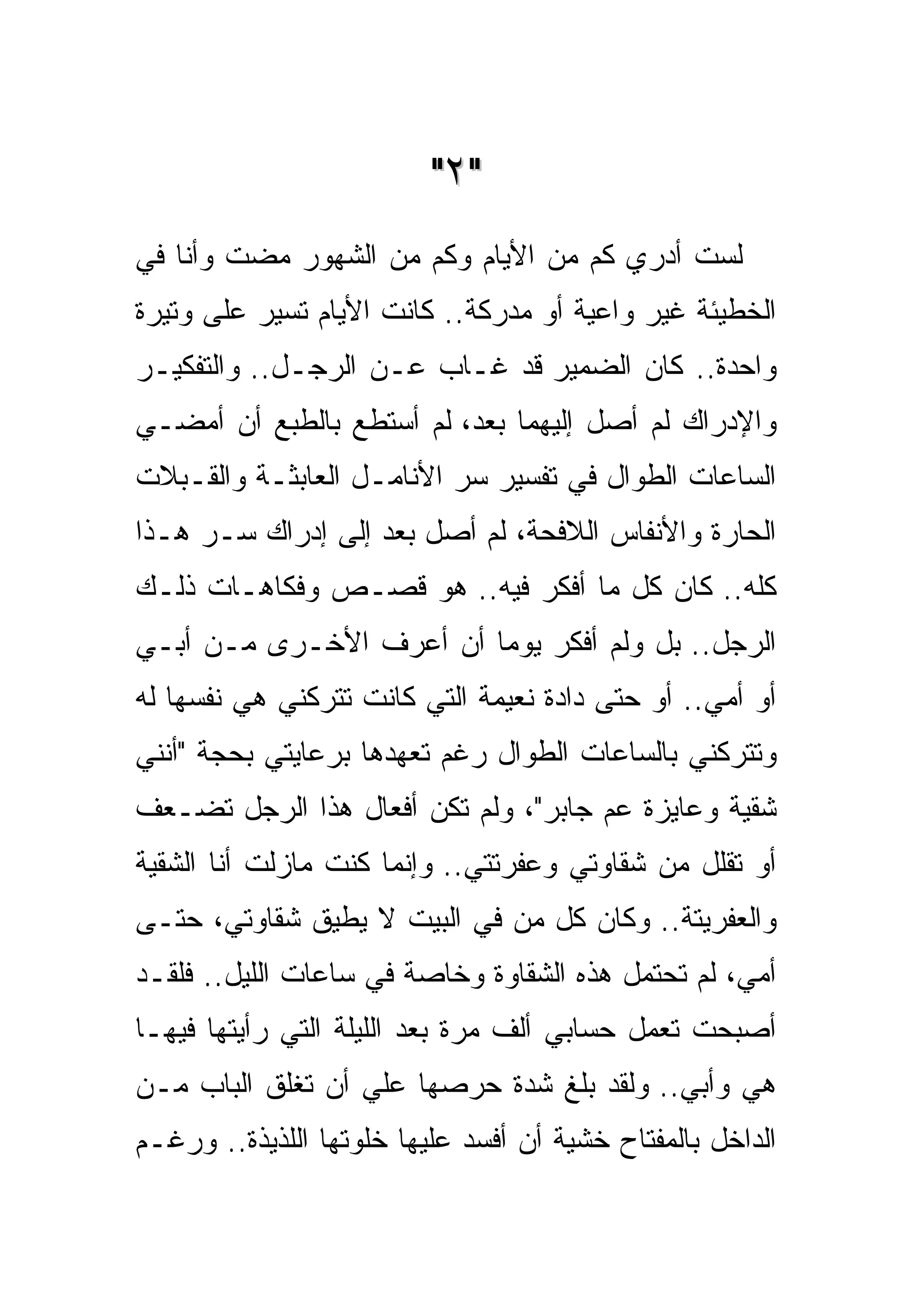 ‫"٢ "‬
‫ﻟﺴﺕ ﺃﺩﺭﻱ ﻜﻡ ﻤﻥ ﺍﻷﻴﺎﻡ ﻭﻜﻡ ﻤﻥ ﺍﻟﺸﻬﻭﺭ ﻤﻀﺕ ﻭﺃﻨﺎ ﻓﻲ‬
‫ﺍﻟﺨﻁﻴﺌﺔ ﻏﻴﺭ ﻭﺍﻋﻴﺔ ﺃﻭ ﻤﺩﺭﻜﺔ.. ﻜﺎﻨﺕ ﺍﻷﻴﺎﻡ ﺘﺴﻴﺭ ﻋﻠﻰ ﻭﺘﻴﺭﺓ‬
‫ﻭﺍﺤﺩﺓ.. ﻜﺎﻥ ﺍﻟﻀﻤﻴﺭ ﻗﺩ ﻏـﺎﺏ ﻋـﻥ ﺍﻟﺭﺠـل.. ﻭﺍﻟﺘﻔﻜﻴـﺭ‬
‫ﻭﺍﻹﺩﺭﺍﻙ ﻟﻡ ﺃﺼل ﺇﻟﻴﻬﻤﺎ ﺒﻌﺩ، ﻟﻡ ﺃﺴﺘﻁﻊ ﺒﺎﻟﻁﺒﻊ ﺃﻥ ﺃﻤﻀـﻲ‬
‫ﺍﻟﺴﺎﻋﺎﺕ ﺍﻟﻁﻭﺍل ﻓﻲ ﺘﻔﺴﻴﺭ ﺴﺭ ﺍﻷﻨﺎﻤـل ﺍﻟﻌﺎﺒﺜـﺔ ﻭﺍﻟﻘـﺒﻼﺕ‬
‫ﺍﻟﺤﺎﺭﺓ ﻭﺍﻷﻨﻔﺎﺱ ﺍﻟﻼﻓﺤﺔ، ﻟﻡ ﺃﺼل ﺒﻌﺩ ﺇﻟﻰ ﺇﺩﺭﺍﻙ ﺴـﺭ ﻫـﺫﺍ‬
‫ﻜﻠﻪ.. ﻜﺎﻥ ﻜل ﻤﺎ ﺃﻓﻜﺭ ﻓﻴﻪ.. ﻫﻭ ﻗﺼـﺹ ﻭﻓﻜﺎﻫـﺎﺕ ﺫﻟـﻙ‬
‫ﺍﻟﺭﺠل.. ﺒل ﻭﻟﻡ ﺃﻓﻜﺭ ﻴﻭﻤﺎ ﺃﻥ ﺃﻋﺭﻑ ﺍﻷﺨـﺭﻯ ﻤـﻥ ﺃﺒـﻲ‬
‫ﺃﻭ ﺃﻤﻲ.. ﺃﻭ ﺤﺘﻰ ﺩﺍﺩﺓ ﻨﻌﻴﻤﺔ ﺍﻟﺘﻲ ﻜﺎﻨﺕ ﺘﺘﺭﻜﻨﻲ ﻫﻲ ﻨﻔﺴﻬﺎ ﻟﻪ‬
‫ﻭﺘﺘﺭﻜﻨﻲ ﺒﺎﻟﺴﺎﻋﺎﺕ ﺍﻟﻁﻭﺍل ﺭﻏﻡ ﺘﻌﻬﺩﻫﺎ ﺒﺭﻋﺎﻴﺘﻲ ﺒﺤﺠﺔ "ﺃﻨﻨﻲ‬
‫ﺸﻘﻴﺔ ﻭﻋﺎﻴﺯﺓ ﻋﻡ ﺠﺎﺒﺭ"، ﻭﻟﻡ ﺘﻜﻥ ﺃﻓﻌﺎل ﻫﺫﺍ ﺍﻟﺭﺠل ﺘﻀـﻌﻑ‬
‫ﺃﻭ ﺘﻘﻠل ﻤﻥ ﺸﻘﺎﻭﺘﻲ ﻭﻋﻔﺭﺘﺘﻲ.. ﻭﺇﻨﻤﺎ ﻜﻨﺕ ﻤﺎﺯﻟﺕ ﺃﻨﺎ ﺍﻟﺸﻘﻴﺔ‬
‫ﻭﺍﻟﻌﻔﺭﻴﺘﺔ.. ﻭﻜﺎﻥ ﻜل ﻤﻥ ﻓﻲ ﺍﻟﺒﻴﺕ ﻻ ﻴﻁﻴﻕ ﺸﻘﺎﻭﺘﻲ، ﺤﺘـﻰ‬
‫ﺃﻤﻲ، ﻟﻡ ﺘﺤﺘﻤل ﻫﺫﻩ ﺍﻟﺸﻘﺎﻭﺓ ﻭﺨﺎﺼﺔ ﻓﻲ ﺴﺎﻋﺎﺕ ﺍﻟﻠﻴل.. ﻓﻠﻘـﺩ‬
‫ﺃﺼﺒﺤﺕ ﺘﻌﻤل ﺤﺴﺎﺒﻲ ﺃﻟﻑ ﻤﺭﺓ ﺒﻌﺩ ﺍﻟﻠﻴﻠﺔ ﺍﻟﺘﻲ ﺭﺃﻴﺘﻬﺎ ﻓﻴﻬـﺎ‬
‫ﻫﻲ ﻭﺃﺒﻲ.. ﻭﻟﻘﺩ ﺒﻠﻎ ﺸﺩﺓ ﺤﺭﺼﻬﺎ ﻋﻠﻲ ﺃﻥ ﺘﻐﻠﻕ ﺍﻟﺒﺎﺏ ﻤـﻥ‬
‫ﺍﻟﺩﺍﺨل ﺒﺎﻟﻤﻔﺘﺎﺡ ﺨﺸﻴﺔ ﺃﻥ ﺃﻓﺴﺩ ﻋﻠﻴﻬﺎ ﺨﻠﻭﺘﻬﺎ ﺍﻟﻠﺫﻴﺫﺓ.. ﻭﺭﻏـﻡ‬
 