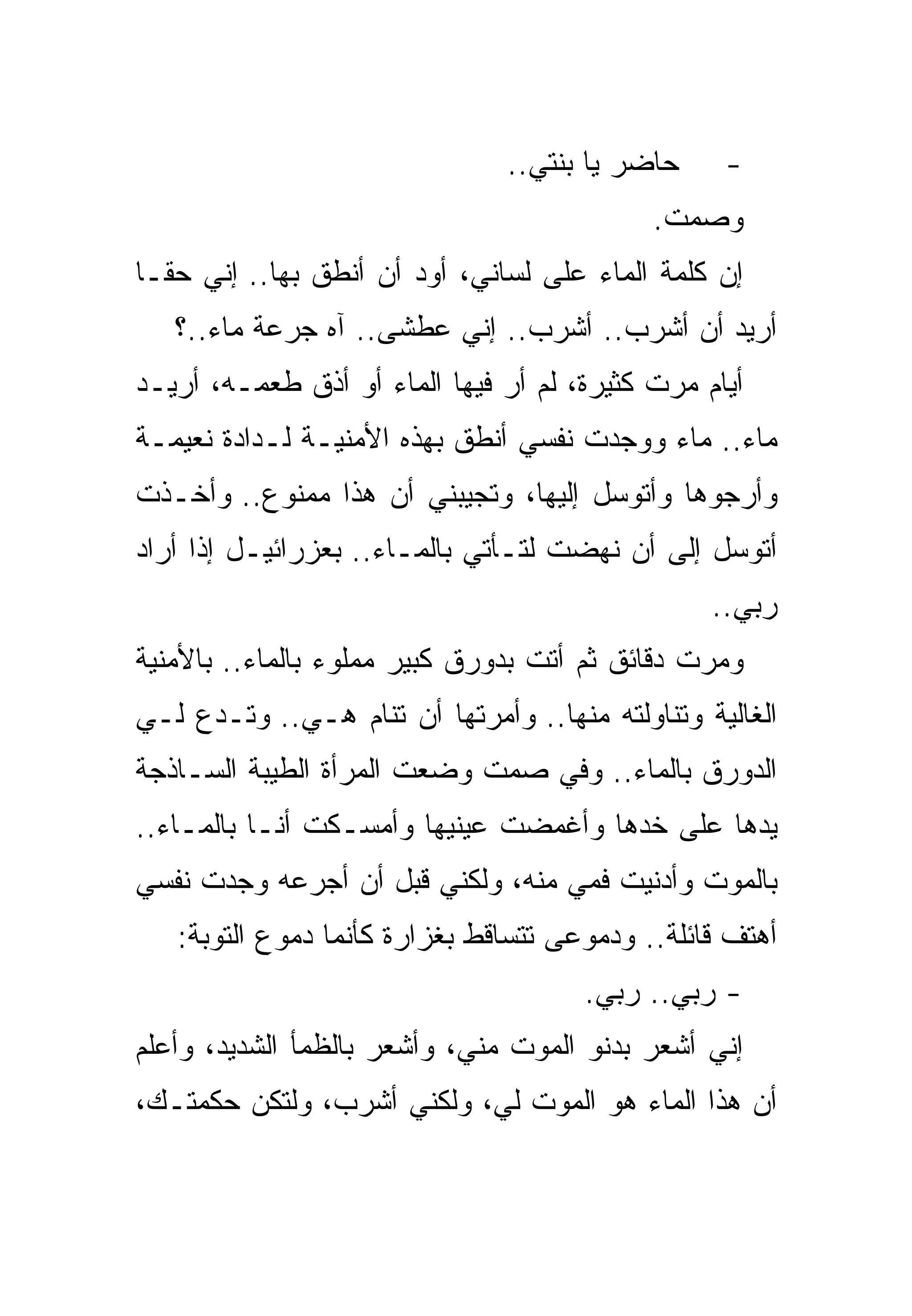 ‫ﺤﺎﻀﺭ ﻴﺎ ﺒﻨﺘﻲ..‬     ‫-‬
                                            ‫ﻭﺼﻤﺕ.‬
‫ﺇﻥ ﻜﻠﻤﺔ ﺍﻟﻤﺎﺀ ﻋﻠﻰ ﻟﺴﺎﻨﻲ، ﺃﻭﺩ ﺃﻥ ﺃﻨﻁﻕ ﺒﻬﺎ.. ﺇﻨﻲ ﺤﻘـﺎ‬
   ‫ﺃﺭﻴﺩ ﺃﻥ ﺃﺸﺭﺏ.. ﺃﺸﺭﺏ.. ﺇﻨﻲ ﻋﻁﺸﻰ.. ﺁﻩ ﺠﺭﻋﺔ ﻤﺎﺀ..؟‬
‫ﺃﻴﺎﻡ ﻤﺭﺕ ﻜﺜﻴﺭﺓ، ﻟﻡ ﺃﺭ ﻓﻴﻬﺎ ﺍﻟﻤﺎﺀ ﺃﻭ ﺃﺫﻕ ﻁﻌﻤـﻪ، ﺃﺭﻴـﺩ‬
‫ﻤﺎﺀ.. ﻤﺎﺀ ﻭﻭﺠﺩﺕ ﻨﻔﺴﻲ ﺃﻨﻁﻕ ﺒﻬﺫﻩ ﺍﻷﻤﻨﻴـﺔ ﻟـﺩﺍﺩﺓ ﻨﻌﻴﻤـﺔ‬
‫ﻭﺃﺭﺠﻭﻫﺎ ﻭﺃﺘﻭﺴل ﺇﻟﻴﻬﺎ، ﻭﺘﺠﻴﺒﻨﻲ ﺃﻥ ﻫﺫﺍ ﻤﻤﻨﻭﻉ.. ﻭﺃﺨـﺫﺕ‬
‫ﺃﺘﻭﺴل ﺇﻟﻰ ﺃﻥ ﻨﻬﻀﺕ ﻟﺘـﺄﺘﻲ ﺒﺎﻟﻤـﺎﺀ.. ﺒﻌﺯﺭﺍﺌﻴـل ﺇﺫﺍ ﺃﺭﺍﺩ‬
                                                 ‫ﺭﺒﻲ..‬
‫ﻭﻤﺭﺕ ﺩﻗﺎﺌﻕ ﺜﻡ ﺃﺘﺕ ﺒﺩﻭﺭﻕ ﻜﺒﻴﺭ ﻤﻤﻠﻭﺀ ﺒﺎﻟﻤﺎﺀ.. ﺒﺎﻷﻤﻨﻴﺔ‬
‫ﺍﻟﻐﺎﻟﻴﺔ ﻭﺘﻨﺎﻭﻟﺘﻪ ﻤﻨﻬﺎ.. ﻭﺃﻤﺭﺘﻬﺎ ﺃﻥ ﺘﻨﺎﻡ ﻫـﻲ.. ﻭﺘـﺩﻉ ﻟـﻲ‬
‫ﺍﻟﺩﻭﺭﻕ ﺒﺎﻟﻤﺎﺀ.. ﻭﻓﻲ ﺼﻤﺕ ﻭﻀﻌﺕ ﺍﻟﻤﺭﺃﺓ ﺍﻟﻁﻴﺒﺔ ﺍﻟﺴـﺎﺫﺠﺔ‬
‫ﻴﺩﻫﺎ ﻋﻠﻰ ﺨﺩﻫﺎ ﻭﺃﻏﻤﻀﺕ ﻋﻴﻨﻴﻬﺎ ﻭﺃﻤﺴـﻜﺕ ﺃﻨـﺎ ﺒﺎﻟﻤـﺎﺀ..‬
‫ﺒﺎﻟﻤﻭﺕ ﻭﺃﺩﻨﻴﺕ ﻓﻤﻲ ﻤﻨﻪ، ﻭﻟﻜﻨﻲ ﻗﺒل ﺃﻥ ﺃﺠﺭﻋﻪ ﻭﺠﺩﺕ ﻨﻔﺴﻲ‬
   ‫ﺃﻫﺘﻑ ﻗﺎﺌﻠﺔ.. ﻭﺩﻤﻭﻋﻰ ﺘﺘﺴﺎﻗﻁ ﺒﻐﺯﺍﺭﺓ ﻜﺄﻨﻤﺎ ﺩﻤﻭﻉ ﺍﻟﺘﻭﺒﺔ:‬
                                      ‫- ﺭﺒﻲ.. ﺭﺒﻲ.‬
‫ﺇﻨﻲ ﺃﺸﻌﺭ ﺒﺩﻨﻭ ﺍﻟﻤﻭﺕ ﻤﻨﻲ، ﻭﺃﺸﻌﺭ ﺒﺎﻟﻅﻤﺄ ﺍﻟﺸﺩﻴﺩ، ﻭﺃﻋﻠﻡ‬
‫ﺃﻥ ﻫﺫﺍ ﺍﻟﻤﺎﺀ ﻫﻭ ﺍﻟﻤﻭﺕ ﻟﻲ، ﻭﻟﻜﻨﻲ ﺃﺸﺭﺏ، ﻭﻟﺘﻜﻥ ﺤﻜﻤﺘـﻙ،‬
 