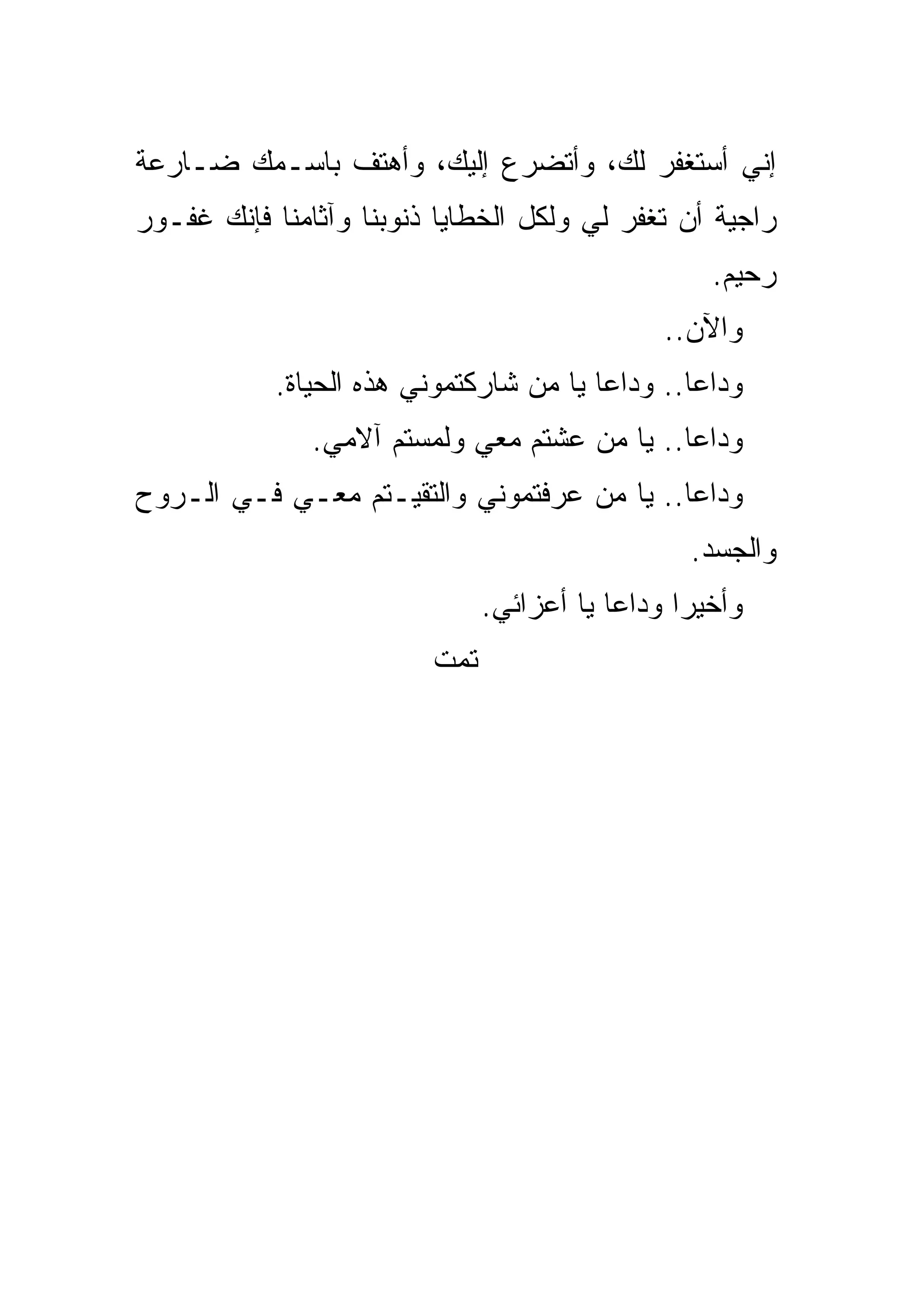 ‫ﺇﻨﻲ ﺃﺴﺘﻐﻔﺭ ﻟﻙ، ﻭﺃﺘﻀﺭﻉ ﺇﻟﻴﻙ، ﻭﺃﻫﺘﻑ ﺒﺎﺴـﻤﻙ ﻀـﺎﺭﻋﺔ‬
‫ﺭﺍﺠﻴﺔ ﺃﻥ ﺘﻐﻔﺭ ﻟﻲ ﻭﻟﻜل ﺍﻟﺨﻁﺎﻴﺎ ﺫﻨﻭﺒﻨﺎ ﻭﺁﺜﺎﻤﻨﺎ ﻓﺈﻨﻙ ﻏﻔـﻭﺭ‬
                                                   ‫ﺭﺤﻴﻡ.‬
                                               ‫ﻭﺍﻵﻥ..‬
            ‫ﻭﺩﺍﻋﺎ.. ﻭﺩﺍﻋﺎ ﻴﺎ ﻤﻥ ﺸﺎﺭﻜﺘﻤﻭﻨﻲ ﻫﺫﻩ ﺍﻟﺤﻴﺎﺓ.‬
               ‫ﻭﺩﺍﻋﺎ.. ﻴﺎ ﻤﻥ ﻋﺸﺘﻡ ﻤﻌﻲ ﻭﻟﻤﺴﺘﻡ ﺁﻻﻤﻲ.‬
‫ﻭﺩﺍﻋﺎ.. ﻴﺎ ﻤﻥ ﻋﺭﻓﺘﻤﻭﻨﻲ ﻭﺍﻟﺘﻘﻴـﺘﻡ ﻤﻌـﻲ ﻓـﻲ ﺍﻟـﺭﻭﺡ‬
                                                 ‫ﻭﺍﻟﺠﺴﺩ.‬
                               ‫ﻭﺃﺨﻴﺭﺍ ﻭﺩﺍﻋﺎ ﻴﺎ ﺃﻋﺯﺍﺌﻲ.‬
                         ‫ﺘﻤﺕ‬
 