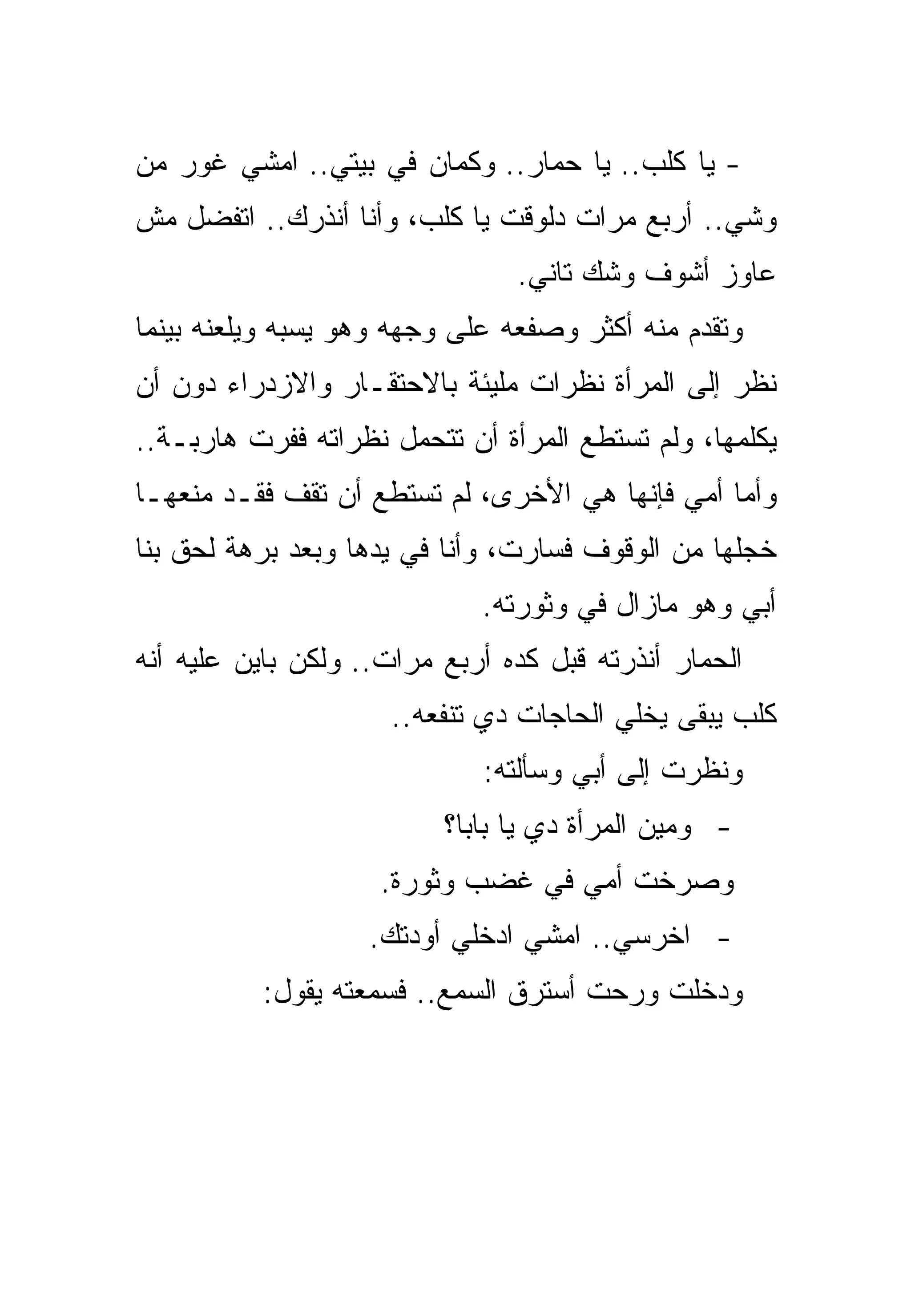 ‫- ﻴﺎ ﻜﻠﺏ.. ﻴﺎ ﺤﻤﺎﺭ.. ﻭﻜﻤﺎﻥ ﻓﻲ ﺒﻴﺘﻲ.. ﺍﻤﺸﻲ ﻏﻭﺭ ﻤﻥ‬
‫ﻭﺸﻲ.. ﺃﺭﺒﻊ ﻤﺭﺍﺕ ﺩﻟﻭﻗﺕ ﻴﺎ ﻜﻠﺏ، ﻭﺃﻨﺎ ﺃﻨﺫﺭﻙ.. ﺍﺘﻔﻀل ﻤﺵ‬
                                ‫ﻋﺎﻭﺯ ﺃﺸﻭﻑ ﻭﺸﻙ ﺘﺎﻨﻲ.‬
‫ﻭﺘﻘﺩﻡ ﻤﻨﻪ ﺃﻜﺜﺭ ﻭﺼﻔﻌﻪ ﻋﻠﻰ ﻭﺠﻬﻪ ﻭﻫﻭ ﻴﺴﺒﻪ ﻭﻴﻠﻌﻨﻪ ﺒﻴﻨﻤﺎ‬
‫ﻨﻅﺭ ﺇﻟﻰ ﺍﻟﻤﺭﺃﺓ ﻨﻅﺭﺍﺕ ﻤﻠﻴﺌﺔ ﺒﺎﻻﺤﺘﻘـﺎﺭ ﻭﺍﻻﺯﺩﺭﺍﺀ ﺩﻭﻥ ﺃﻥ‬
‫ﻴﻜﻠﻤﻬﺎ، ﻭﻟﻡ ﺘﺴﺘﻁﻊ ﺍﻟﻤﺭﺃﺓ ﺃﻥ ﺘﺘﺤﻤل ﻨﻅﺭﺍﺘﻪ ﻓﻔﺭﺕ ﻫﺎﺭﺒـﺔ..‬
‫ﻭﺃﻤﺎ ﺃﻤﻲ ﻓﺈﻨﻬﺎ ﻫﻲ ﺍﻷﺨﺭﻯ، ﻟﻡ ﺘﺴﺘﻁﻊ ﺃﻥ ﺘﻘﻑ ﻓﻘـﺩ ﻤﻨﻌﻬـﺎ‬
‫ﺨﺠﻠﻬﺎ ﻤﻥ ﺍﻟﻭﻗﻭﻑ ﻓﺴﺎﺭﺕ، ﻭﺃﻨﺎ ﻓﻲ ﻴﺩﻫﺎ ﻭﺒﻌﺩ ﺒﺭﻫﺔ ﻟﺤﻕ ﺒﻨﺎ‬
                             ‫ﺃﺒﻲ ﻭﻫﻭ ﻤﺎﺯﺍل ﻓﻲ ﻭﺜﻭﺭﺘﻪ.‬
‫ﺍﻟﺤﻤﺎﺭ ﺃﻨﺫﺭﺘﻪ ﻗﺒل ﻜﺩﻩ ﺃﺭﺒﻊ ﻤﺭﺍﺕ.. ﻭﻟﻜﻥ ﺒﺎﻴﻥ ﻋﻠﻴﻪ ﺃﻨﻪ‬
                     ‫ﻜﻠﺏ ﻴﺒﻘﻰ ﻴﺨﻠﻲ ﺍﻟﺤﺎﺠﺎﺕ ﺩﻱ ﺘﻨﻔﻌﻪ..‬
                             ‫ﻭﻨﻅﺭﺕ ﺇﻟﻰ ﺃﺒﻲ ﻭﺴﺄﻟﺘﻪ:‬
                          ‫- ﻭﻤﻴﻥ ﺍﻟﻤﺭﺃﺓ ﺩﻱ ﻴﺎ ﺒﺎﺒﺎ؟‬
                    ‫ﻭﺼﺭﺨﺕ ﺃﻤﻲ ﻓﻲ ﻏﻀﺏ ﻭﺜﻭﺭﺓ.‬
                    ‫- ﺍﺨﺭﺴﻲ.. ﺍﻤﺸﻲ ﺍﺩﺨﻠﻲ ﺃﻭﺩﺘﻙ.‬
          ‫ﻭﺩﺨﻠﺕ ﻭﺭﺤﺕ ﺃﺴﺘﺭﻕ ﺍﻟﺴﻤﻊ.. ﻓﺴﻤﻌﺘﻪ ﻴﻘﻭل:‬
 