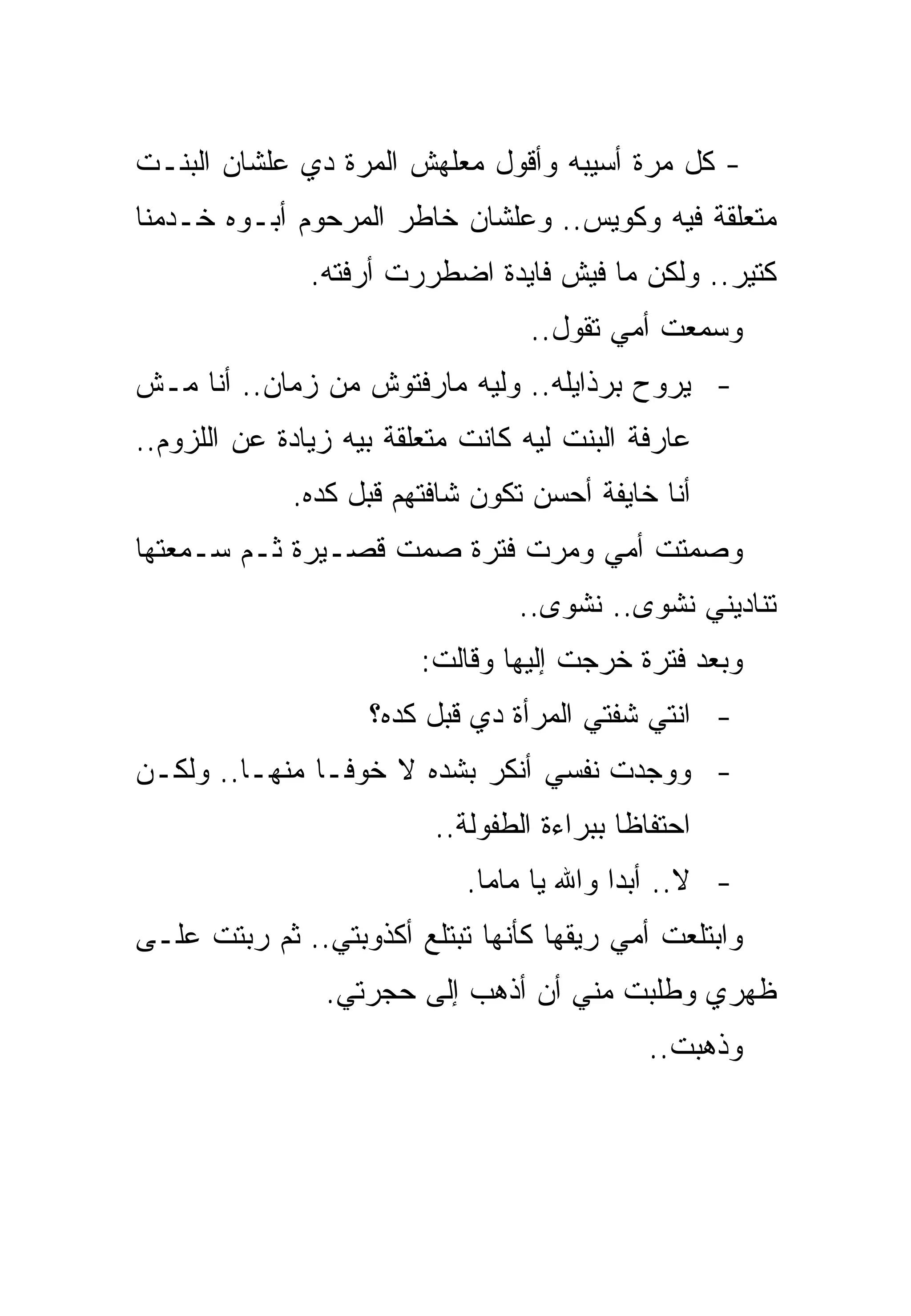 ‫- ﻜل ﻤﺭﺓ ﺃﺴﻴﺒﻪ ﻭﺃﻗﻭل ﻤﻌﻠﻬﺵ ﺍﻟﻤﺭﺓ ﺩﻱ ﻋﻠﺸﺎﻥ ﺍﻟﺒﻨـﺕ‬
‫ﻤﺘﻌﻠﻘﺔ ﻓﻴﻪ ﻭﻜﻭﻴﺱ.. ﻭﻋﻠﺸﺎﻥ ﺨﺎﻁﺭ ﺍﻟﻤﺭﺤﻭﻡ ﺃﺒـﻭﻩ ﺨـﺩﻤﻨﺎ‬
               ‫ﻜﺘﻴﺭ.. ﻭﻟﻜﻥ ﻤﺎ ﻓﻴﺵ ﻓﺎﻴﺩﺓ ﺍﻀﻁﺭﺭﺕ ﺃﺭﻓﺘﻪ.‬
                                  ‫ﻭﺴﻤﻌﺕ ﺃﻤﻲ ﺘﻘﻭل..‬
‫- ﻴﺭﻭﺡ ﺒﺭﺫﺍﻴﻠﻪ.. ﻭﻟﻴﻪ ﻤﺎﺭﻓﺘﻭﺵ ﻤﻥ ﺯﻤﺎﻥ.. ﺃﻨﺎ ﻤـﺵ‬
‫ﻋﺎﺭﻓﺔ ﺍﻟﺒﻨﺕ ﻟﻴﻪ ﻜﺎﻨﺕ ﻤﺘﻌﻠﻘﺔ ﺒﻴﻪ ﺯﻴﺎﺩﺓ ﻋﻥ ﺍﻟﻠﺯﻭﻡ..‬
             ‫ﺃﻨﺎ ﺨﺎﻴﻔﺔ ﺃﺤﺴﻥ ﺘﻜﻭﻥ ﺸﺎﻓﺘﻬﻡ ﻗﺒل ﻜﺩﻩ.‬
‫ﻭﺼﻤﺘﺕ ﺃﻤﻲ ﻭﻤﺭﺕ ﻓﺘﺭﺓ ﺼﻤﺕ ﻗﺼـﻴﺭﺓ ﺜـﻡ ﺴـﻤﻌﺘﻬﺎ‬
                                 ‫ﺘﻨﺎﺩﻴﻨﻲ ﻨﺸﻭﻯ.. ﻨﺸﻭﻯ..‬
                         ‫ﻭﺒﻌﺩ ﻓﺘﺭﺓ ﺨﺭﺠﺕ ﺇﻟﻴﻬﺎ ﻭﻗﺎﻟﺕ:‬
                    ‫- ﺍﻨﺘﻲ ﺸﻔﺘﻲ ﺍﻟﻤﺭﺃﺓ ﺩﻱ ﻗﺒل ﻜﺩﻩ؟‬
‫- ﻭﻭﺠﺩﺕ ﻨﻔﺴﻲ ﺃﻨﻜﺭ ﺒﺸﺩﻩ ﻻ ﺨﻭﻓـﺎ ﻤﻨﻬـﺎ.. ﻭﻟﻜـﻥ‬
                          ‫ﺍﺤﺘﻔﺎﻅﺎ ﺒﺒﺭﺍﺀﺓ ﺍﻟﻁﻔﻭﻟﺔ..‬
                             ‫- ﻻ.. ﺃﺒﺩﺍ ﻭﺍﷲ ﻴﺎ ﻤﺎﻤﺎ.‬
‫ﻭﺍﺒﺘﻠﻌﺕ ﺃﻤﻲ ﺭﻴﻘﻬﺎ ﻜﺄﻨﻬﺎ ﺘﺒﺘﻠﻊ ﺃﻜﺫﻭﺒﺘﻲ.. ﺜﻡ ﺭﺒﺘﺕ ﻋﻠـﻰ‬
                ‫ﻅﻬﺭﻱ ﻭﻁﻠﺒﺕ ﻤﻨﻲ ﺃﻥ ﺃﺫﻫﺏ ﺇﻟﻰ ﺤﺠﺭﺘﻲ.‬
                                              ‫ﻭﺫﻫﺒﺕ..‬
 