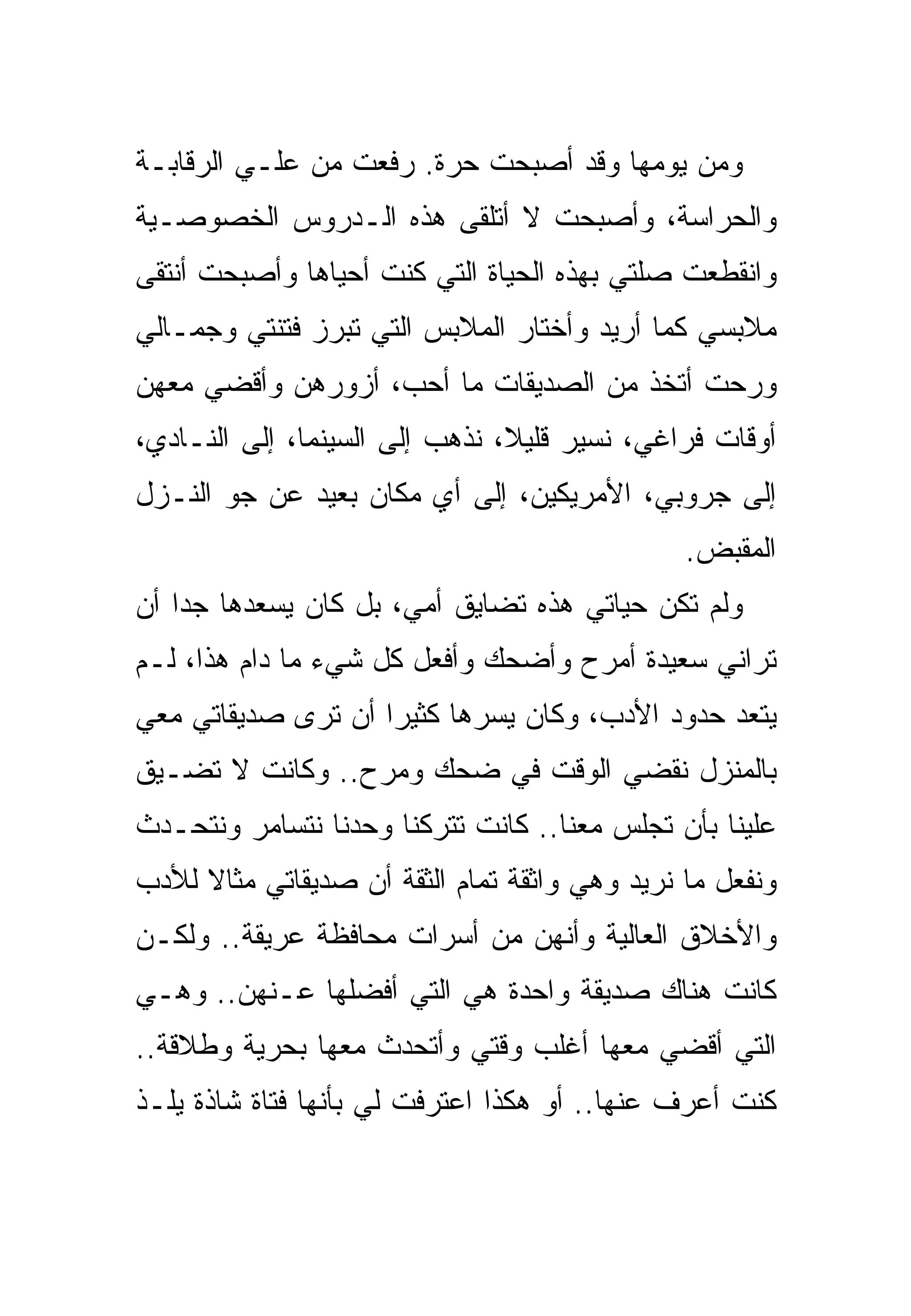 ‫ﻭﻤﻥ ﻴﻭﻤﻬﺎ ﻭﻗﺩ ﺃﺼﺒﺤﺕ ﺤﺭﺓ. ﺭﻓﻌﺕ ﻤﻥ ﻋﻠـﻲ ﺍﻟﺭﻗﺎﺒـﺔ‬
‫ﻭﺍﻟﺤﺭﺍﺴﺔ، ﻭﺃﺼﺒﺤﺕ ﻻ ﺃﺘﻠﻘﻰ ﻫﺫﻩ ﺍﻟـﺩﺭﻭﺱ ﺍﻟﺨﺼﻭﺼـﻴﺔ‬
‫ﻭﺍﻨﻘﻁﻌﺕ ﺼﻠﺘﻲ ﺒﻬﺫﻩ ﺍﻟﺤﻴﺎﺓ ﺍﻟﺘﻲ ﻜﻨﺕ ﺃﺤﻴﺎﻫﺎ ﻭﺃﺼﺒﺤﺕ ﺃﻨﺘﻘﻰ‬
‫ﻤﻼﺒﺴﻲ ﻜﻤﺎ ﺃﺭﻴﺩ ﻭﺃﺨﺘﺎﺭ ﺍﻟﻤﻼﺒﺱ ﺍﻟﺘﻲ ﺘﺒﺭﺯ ﻓﺘﻨﺘﻲ ﻭﺠﻤـﺎﻟﻲ‬
‫ﻭﺭﺤﺕ ﺃﺘﺨﺫ ﻤﻥ ﺍﻟﺼﺩﻴﻘﺎﺕ ﻤﺎ ﺃﺤﺏ، ﺃﺯﻭﺭﻫﻥ ﻭﺃﻗﻀﻲ ﻤﻌﻬﻥ‬
‫ﺃﻭﻗﺎﺕ ﻓﺭﺍﻏﻲ، ﻨﺴﻴﺭ ﻗﻠﻴﻼ، ﻨﺫﻫﺏ ﺇﻟﻰ ﺍﻟﺴﻴﻨﻤﺎ، ﺇﻟﻰ ﺍﻟﻨـﺎﺩﻱ،‬
‫ﺇﻟﻰ ﺠﺭﻭﺒﻲ، ﺍﻷﻤﺭﻴﻜﻴﻥ، ﺇﻟﻰ ﺃﻱ ﻤﻜﺎﻥ ﺒﻌﻴﺩ ﻋﻥ ﺠﻭ ﺍﻟﻨـﺯل‬
                                               ‫ﺍﻟﻤﻘﺒﺽ.‬
‫ﻭﻟﻡ ﺘﻜﻥ ﺤﻴﺎﺘﻲ ﻫﺫﻩ ﺘﻀﺎﻴﻕ ﺃﻤﻲ، ﺒل ﻜﺎﻥ ﻴﺴﻌﺩﻫﺎ ﺠﺩﺍ ﺃﻥ‬
‫ﺘﺭﺍﻨﻲ ﺴﻌﻴﺩﺓ ﺃﻤﺭﺡ ﻭﺃﻀﺤﻙ ﻭﺃﻓﻌل ﻜل ﺸﻲﺀ ﻤﺎ ﺩﺍﻡ ﻫﺫﺍ، ﻟـﻡ‬
‫ﻴﺘﻌﺩ ﺤﺩﻭﺩ ﺍﻷﺩﺏ، ﻭﻜﺎﻥ ﻴﺴﺭﻫﺎ ﻜﺜﻴﺭﺍ ﺃﻥ ﺘﺭﻯ ﺼﺩﻴﻘﺎﺘﻲ ﻤﻌﻲ‬
‫ﺒﺎﻟﻤﻨﺯل ﻨﻘﻀﻲ ﺍﻟﻭﻗﺕ ﻓﻲ ﻀﺤﻙ ﻭﻤﺭﺡ.. ﻭﻜﺎﻨﺕ ﻻ ﺘﻀـﻴﻕ‬
‫ﻋﻠﻴﻨﺎ ﺒﺄﻥ ﺘﺠﻠﺱ ﻤﻌﻨﺎ.. ﻜﺎﻨﺕ ﺘﺘﺭﻜﻨﺎ ﻭﺤﺩﻨﺎ ﻨﺘﺴﺎﻤﺭ ﻭﻨﺘﺤـﺩﺙ‬
‫ﻭﻨﻔﻌل ﻤﺎ ﻨﺭﻴﺩ ﻭﻫﻲ ﻭﺍﺜﻘﺔ ﺘﻤﺎﻡ ﺍﻟﺜﻘﺔ ﺃﻥ ﺼﺩﻴﻘﺎﺘﻲ ﻤﺜﺎﻻ ﻟﻸﺩﺏ‬
‫ﻭﺍﻷﺨﻼﻕ ﺍﻟﻌﺎﻟﻴﺔ ﻭﺃﻨﻬﻥ ﻤﻥ ﺃﺴﺭﺍﺕ ﻤﺤﺎﻓﻅﺔ ﻋﺭﻴﻘﺔ.. ﻭﻟﻜـﻥ‬
‫ﻜﺎﻨﺕ ﻫﻨﺎﻙ ﺼﺩﻴﻘﺔ ﻭﺍﺤﺩﺓ ﻫﻲ ﺍﻟﺘﻲ ﺃﻓﻀﻠﻬﺎ ﻋـﻨﻬﻥ.. ﻭﻫـﻲ‬
‫ﺍﻟﺘﻲ ﺃﻗﻀﻲ ﻤﻌﻬﺎ ﺃﻏﻠﺏ ﻭﻗﺘﻲ ﻭﺃﺘﺤﺩﺙ ﻤﻌﻬﺎ ﺒﺤﺭﻴﺔ ﻭﻁﻼﻗﺔ..‬
‫ﻜﻨﺕ ﺃﻋﺭﻑ ﻋﻨﻬﺎ.. ﺃﻭ ﻫﻜﺫﺍ ﺍﻋﺘﺭﻓﺕ ﻟﻲ ﺒﺄﻨﻬﺎ ﻓﺘﺎﺓ ﺸﺎﺫﺓ ﻴﻠـﺫ‬
 