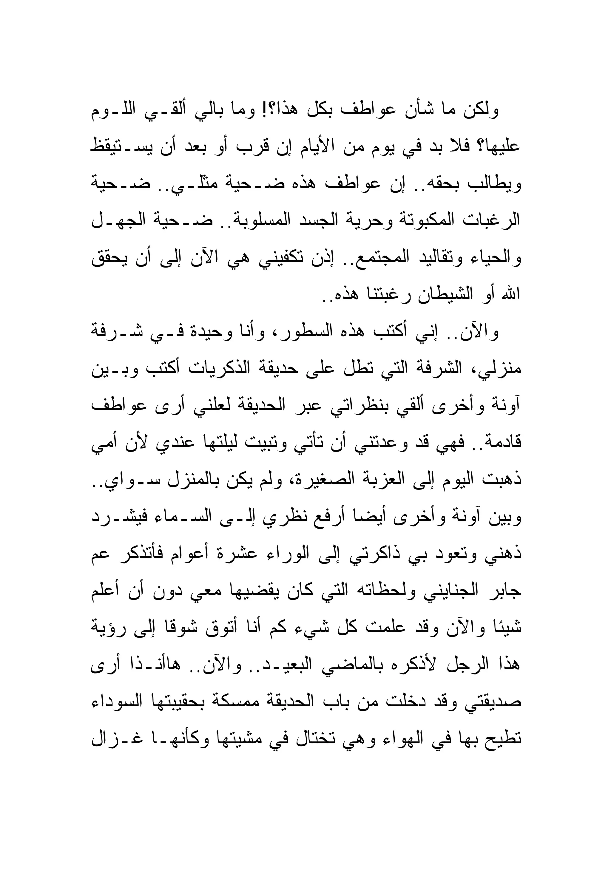 ‫ﻭﻟﻜﻥ ﻤﺎ ﺸﺄﻥ ﻋﻭﺍﻁﻑ ﺒﻜل ﻫﺫﺍ؟! ﻭﻤﺎ ﺒﺎﻟﻲ ﺃﻟﻘـﻲ ﺍﻟﻠـﻭﻡ‬
‫ﻋﻠﻴﻬﺎ؟ ﻓﻼ ﺒﺩ ﻓﻲ ﻴﻭﻡ ﻤﻥ ﺍﻷﻴﺎﻡ ﺇﻥ ﻗﺭﺏ ﺃﻭ ﺒﻌﺩ ﺃﻥ ﻴﺴـﺘﻴﻘﻅ‬
‫ﻭﻴﻁﺎﻟﺏ ﺒﺤﻘﻪ.. ﺇﻥ ﻋﻭﺍﻁﻑ ﻫﺫﻩ ﻀـﺤﻴﺔ ﻤﺜﻠـﻲ.. ﻀـﺤﻴﺔ‬
‫ﺍﻟﺭﻏﺒﺎﺕ ﺍﻟﻤﻜﺒﻭﺘﺔ ﻭﺤﺭﻴﺔ ﺍﻟﺠﺴﺩ ﺍﻟﻤﺴﻠﻭﺒﺔ.. ﻀـﺤﻴﺔ ﺍﻟﺠﻬـل‬
‫ﻭﺍﻟﺤﻴﺎﺀ ﻭﺘﻘﺎﻟﻴﺩ ﺍﻟﻤﺠﺘﻤﻊ.. ﺇﺫﻥ ﺘﻜﻔﻴﻨﻲ ﻫﻲ ﺍﻵﻥ ﺇﻟﻰ ﺃﻥ ﻴﺤﻘﻕ‬
                             ‫ﺍﷲ ﺃﻭ ﺍﻟﺸﻴﻁﺎﻥ ﺭﻏﺒﺘﻨﺎ ﻫﺫﻩ..‬
‫ﻭﺍﻵﻥ.. ﺇﻨﻲ ﺃﻜﺘﺏ ﻫﺫﻩ ﺍﻟﺴﻁﻭﺭ، ﻭﺃﻨﺎ ﻭﺤﻴﺩﺓ ﻓـﻲ ﺸـﺭﻓﺔ‬
‫ﻤﻨﺯﻟﻲ، ﺍﻟﺸﺭﻓﺔ ﺍﻟﺘﻲ ﺘﻁل ﻋﻠﻰ ﺤﺩﻴﻘﺔ ﺍﻟﺫﻜﺭﻴﺎﺕ ﺃﻜﺘﺏ ﻭﺒـﻴﻥ‬
‫ﺁﻭﻨﺔ ﻭﺃﺨﺭﻯ ﺃﻟﻘﻲ ﺒﻨﻅﺭﺍﺘﻲ ﻋﺒﺭ ﺍﻟﺤﺩﻴﻘﺔ ﻟﻌﻠﻨﻲ ﺃﺭﻯ ﻋﻭﺍﻁﻑ‬
‫ﻗﺎﺩﻤﺔ.. ﻓﻬﻲ ﻗﺩ ﻭﻋﺩﺘﻨﻲ ﺃﻥ ﺘﺄﺘﻲ ﻭﺘﺒﻴﺕ ﻟﻴﻠﺘﻬﺎ ﻋﻨﺩﻱ ﻷﻥ ﺃﻤﻲ‬
‫ﺫﻫﺒﺕ ﺍﻟﻴﻭﻡ ﺇﻟﻰ ﺍﻟﻌﺯﺒﺔ ﺍﻟﺼﻐﻴﺭﺓ، ﻭﻟﻡ ﻴﻜﻥ ﺒﺎﻟﻤﻨﺯل ﺴـﻭﺍﻱ..‬
‫ﻭﺒﻴﻥ ﺁﻭﻨﺔ ﻭﺃﺨﺭﻯ ﺃﻴﻀﺎ ﺃﺭﻓﻊ ﻨﻅﺭﻱ ﺇﻟـﻰ ﺍﻟﺴـﻤﺎﺀ ﻓﻴﺸـﺭﺩ‬
‫ﺫﻫﻨﻲ ﻭﺘﻌﻭﺩ ﺒﻲ ﺫﺍﻜﺭﺘﻲ ﺇﻟﻰ ﺍﻟﻭﺭﺍﺀ ﻋﺸﺭﺓ ﺃﻋﻭﺍﻡ ﻓﺄﺘﺫﻜﺭ ﻋﻡ‬
‫ﺠﺎﺒﺭ ﺍﻟﺠﻨﺎﻴﻨﻲ ﻭﻟﺤﻅﺎﺘﻪ ﺍﻟﺘﻲ ﻜﺎﻥ ﻴﻘﻀﻴﻬﺎ ﻤﻌﻲ ﺩﻭﻥ ﺃﻥ ﺃﻋﻠﻡ‬
‫ﺸﻴﺌﺎ ﻭﺍﻵﻥ ﻭﻗﺩ ﻋﻠﻤﺕ ﻜل ﺸﻲﺀ ﻜﻡ ﺃﻨﺎ ﺃﺘﻭﻕ ﺸﻭﻗﺎ ﺇﻟﻰ ﺭﺅﻴﺔ‬
‫ﻫﺫﺍ ﺍﻟﺭﺠل ﻷﺫﻜﺭﻩ ﺒﺎﻟﻤﺎﻀﻲ ﺍﻟﺒﻌﻴـﺩ.. ﻭﺍﻵﻥ.. ﻫﺎﺃﻨـﺫﺍ ﺃﺭﻯ‬
‫ﺼﺩﻴﻘﺘﻲ ﻭﻗﺩ ﺩﺨﻠﺕ ﻤﻥ ﺒﺎﺏ ﺍﻟﺤﺩﻴﻘﺔ ﻤﻤﺴﻜﺔ ﺒﺤﻘﻴﺒﺘﻬﺎ ﺍﻟﺴﻭﺩﺍﺀ‬
‫ﺘﻁﻴﺢ ﺒﻬﺎ ﻓﻲ ﺍﻟﻬﻭﺍﺀ ﻭﻫﻲ ﺘﺨﺘﺎل ﻓﻲ ﻤﺸﻴﺘﻬﺎ ﻭﻜﺄﻨﻬـﺎ ﻏـﺯﺍل‬
 
