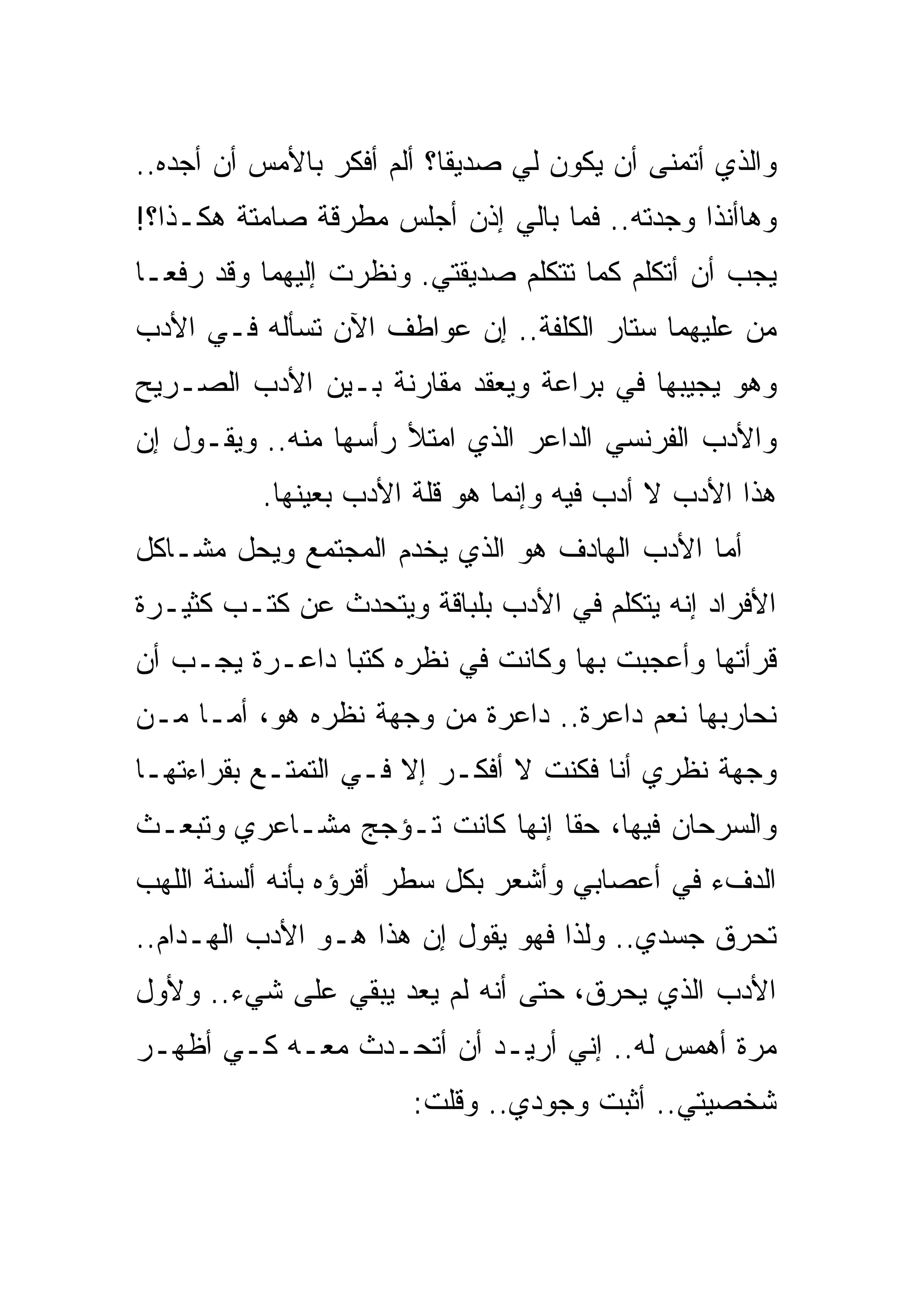 ‫ﻭﺍﻟﺫﻱ ﺃﺘﻤﻨﻰ ﺃﻥ ﻴﻜﻭﻥ ﻟﻲ ﺼﺩﻴﻘﺎ؟ ﺃﻟﻡ ﺃﻓﻜﺭ ﺒﺎﻷﻤﺱ ﺃﻥ ﺃﺠﺩﻩ..‬
‫ﻭﻫﺎﺃﻨﺫﺍ ﻭﺠﺩﺘﻪ.. ﻓﻤﺎ ﺒﺎﻟﻲ ﺇﺫﻥ ﺃﺠﻠﺱ ﻤﻁﺭﻗﺔ ﺼﺎﻤﺘﺔ ﻫﻜـﺫﺍ؟!‬
‫ﻴﺠﺏ ﺃﻥ ﺃﺘﻜﻠﻡ ﻜﻤﺎ ﺘﺘﻜﻠﻡ ﺼﺩﻴﻘﺘﻲ. ﻭﻨﻅﺭﺕ ﺇﻟﻴﻬﻤﺎ ﻭﻗﺩ ﺭﻓﻌـﺎ‬
‫ﻤﻥ ﻋﻠﻴﻬﻤﺎ ﺴﺘﺎﺭ ﺍﻟﻜﻠﻔﺔ.. ﺇﻥ ﻋﻭﺍﻁﻑ ﺍﻵﻥ ﺘﺴﺄﻟﻪ ﻓـﻲ ﺍﻷﺩﺏ‬
‫ﻭﻫﻭ ﻴﺠﻴﺒﻬﺎ ﻓﻲ ﺒﺭﺍﻋﺔ ﻭﻴﻌﻘﺩ ﻤﻘﺎﺭﻨﺔ ﺒـﻴﻥ ﺍﻷﺩﺏ ﺍﻟﺼـﺭﻴﺢ‬
‫ﻭﺍﻷﺩﺏ ﺍﻟﻔﺭﻨﺴﻲ ﺍﻟﺩﺍﻋﺭ ﺍﻟﺫﻱ ﺍﻤﺘﻸ ﺭﺃﺴﻬﺎ ﻤﻨﻪ.. ﻭﻴﻘـﻭل ﺇﻥ‬
          ‫ﻫﺫﺍ ﺍﻷﺩﺏ ﻻ ﺃﺩﺏ ﻓﻴﻪ ﻭﺇﻨﻤﺎ ﻫﻭ ﻗﻠﺔ ﺍﻷﺩﺏ ﺒﻌﻴﻨﻬﺎ.‬
‫ﺃﻤﺎ ﺍﻷﺩﺏ ﺍﻟﻬﺎﺩﻑ ﻫﻭ ﺍﻟﺫﻱ ﻴﺨﺩﻡ ﺍﻟﻤﺠﺘﻤﻊ ﻭﻴﺤل ﻤﺸـﺎﻜل‬
‫ﺍﻷﻓﺭﺍﺩ ﺇﻨﻪ ﻴﺘﻜﻠﻡ ﻓﻲ ﺍﻷﺩﺏ ﺒﻠﺒﺎﻗﺔ ﻭﻴﺘﺤﺩﺙ ﻋﻥ ﻜﺘـﺏ ﻜﺜﻴـﺭﺓ‬
‫ﻗﺭﺃﺘﻬﺎ ﻭﺃﻋﺠﺒﺕ ﺒﻬﺎ ﻭﻜﺎﻨﺕ ﻓﻲ ﻨﻅﺭﻩ ﻜﺘﺒﺎ ﺩﺍﻋـﺭﺓ ﻴﺠـﺏ ﺃﻥ‬
‫ﻨﺤﺎﺭﺒﻬﺎ ﻨﻌﻡ ﺩﺍﻋﺭﺓ.. ﺩﺍﻋﺭﺓ ﻤﻥ ﻭﺠﻬﺔ ﻨﻅﺭﻩ ﻫﻭ، ﺃﻤـﺎ ﻤـﻥ‬
‫ﻭﺠﻬﺔ ﻨﻅﺭﻱ ﺃﻨﺎ ﻓﻜﻨﺕ ﻻ ﺃﻓﻜـﺭ ﺇﻻ ﻓـﻲ ﺍﻟﺘﻤﺘـﻊ ﺒﻘﺭﺍﺀﺘﻬـﺎ‬
‫ﻭﺍﻟﺴﺭﺤﺎﻥ ﻓﻴﻬﺎ، ﺤﻘﺎ ﺇﻨﻬﺎ ﻜﺎﻨﺕ ﺘـﺅﺠﺞ ﻤﺸـﺎﻋﺭﻱ ﻭﺘﺒﻌـﺙ‬
‫ﺍﻟﺩﻑﺀ ﻓﻲ ﺃﻋﺼﺎﺒﻲ ﻭﺃﺸﻌﺭ ﺒﻜل ﺴﻁﺭ ﺃﻗﺭﺅﻩ ﺒﺄﻨﻪ ﺃﻟﺴﻨﺔ ﺍﻟﻠﻬﺏ‬
‫ﺘﺤﺭﻕ ﺠﺴﺩﻱ.. ﻭﻟﺫﺍ ﻓﻬﻭ ﻴﻘﻭل ﺇﻥ ﻫﺫﺍ ﻫـﻭ ﺍﻷﺩﺏ ﺍﻟﻬـﺩﺍﻡ..‬
‫ﺍﻷﺩﺏ ﺍﻟﺫﻱ ﻴﺤﺭﻕ، ﺤﺘﻰ ﺃﻨﻪ ﻟﻡ ﻴﻌﺩ ﻴﺒﻘﻲ ﻋﻠﻰ ﺸﻲﺀ.. ﻭﻷﻭل‬
‫ﻤﺭﺓ ﺃﻫﻤﺱ ﻟﻪ.. ﺇﻨﻲ ﺃﺭﻴـﺩ ﺃﻥ ﺃﺘﺤـﺩﺙ ﻤﻌـﻪ ﻜـﻲ ﺃﻅﻬـﺭ‬
                       ‫ﺸﺨﺼﻴﺘﻲ.. ﺃﺜﺒﺕ ﻭﺠﻭﺩﻱ.. ﻭﻗﻠﺕ:‬
 