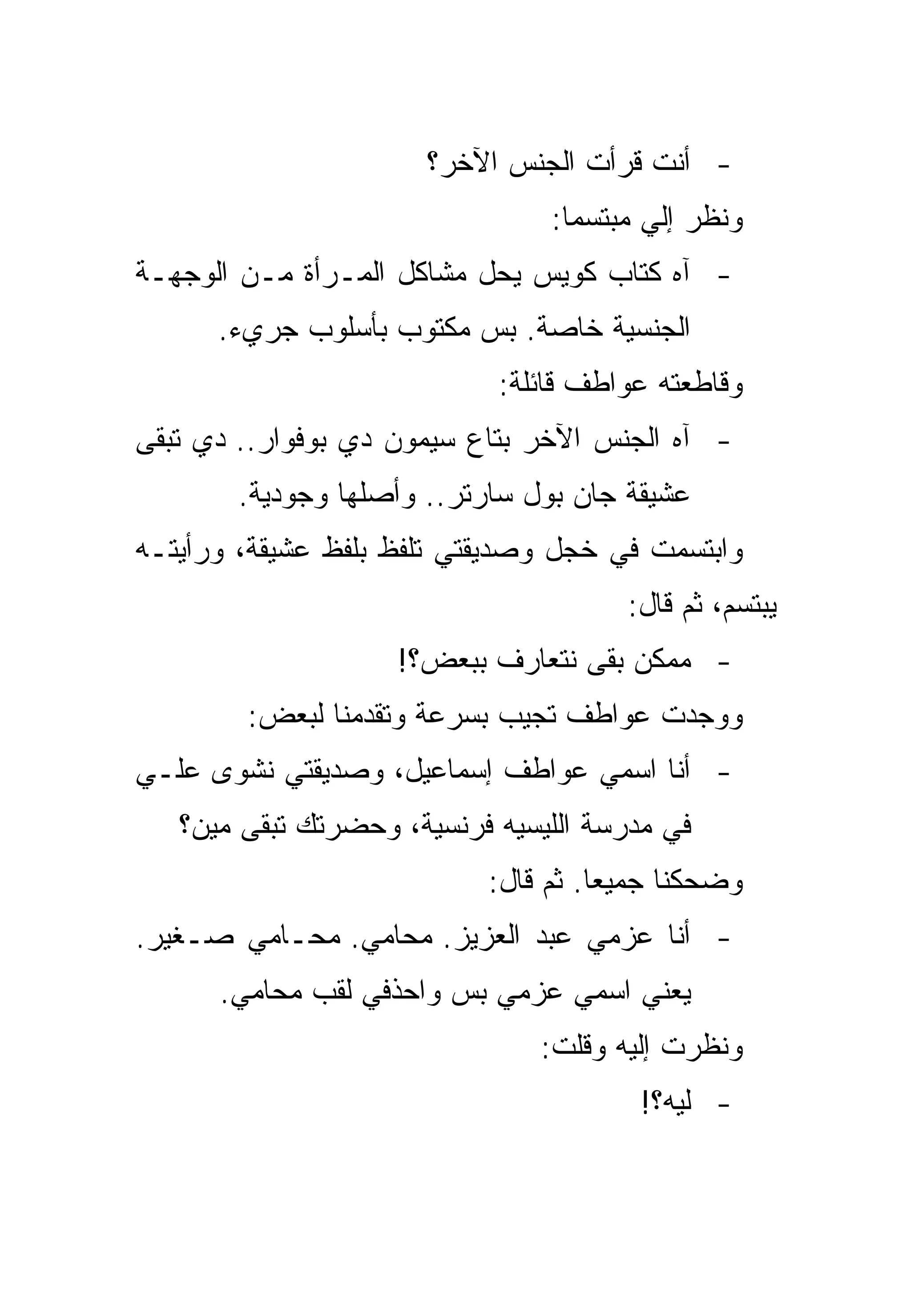 ‫- ﺃﻨﺕ ﻗﺭﺃﺕ ﺍﻟﺠﻨﺱ ﺍﻵﺨﺭ؟‬
                                ‫ﻭﻨﻅﺭ ﺇﻟﻲ ﻤﺒﺘﺴﻤﺎ:‬
‫- ﺁﻩ ﻜﺘﺎﺏ ﻜﻭﻴﺱ ﻴﺤل ﻤﺸﺎﻜل ﺍﻟﻤـﺭﺃﺓ ﻤـﻥ ﺍﻟﻭﺠﻬـﺔ‬
      ‫ﺍﻟﺠﻨﺴﻴﺔ ﺨﺎﺼﺔ. ﺒﺱ ﻤﻜﺘﻭﺏ ﺒﺄﺴﻠﻭﺏ ﺠﺭﻱﺀ.‬
                            ‫ﻭﻗﺎﻁﻌﺘﻪ ﻋﻭﺍﻁﻑ ﻗﺎﺌﻠﺔ:‬
‫- ﺁﻩ ﺍﻟﺠﻨﺱ ﺍﻵﺨﺭ ﺒﺘﺎﻉ ﺴﻴﻤﻭﻥ ﺩﻱ ﺒﻭﻓﻭﺍﺭ.. ﺩﻱ ﺘﺒﻘﻰ‬
       ‫ﻋﺸﻴﻘﺔ ﺠﺎﻥ ﺒﻭل ﺴﺎﺭﺘﺭ.. ﻭﺃﺼﻠﻬﺎ ﻭﺠﻭﺩﻴﺔ.‬
‫ﻭﺍﺒﺘﺴﻤﺕ ﻓﻲ ﺨﺠل ﻭﺼﺩﻴﻘﺘﻲ ﺘﻠﻔﻅ ﺒﻠﻔﻅ ﻋﺸﻴﻘﺔ، ﻭﺭﺃﻴﺘـﻪ‬
                                      ‫ﻴﺒﺘﺴﻡ، ﺜﻡ ﻗﺎل:‬
                    ‫- ﻤﻤﻜﻥ ﺒﻘﻰ ﻨﺘﻌﺎﺭﻑ ﺒﺒﻌﺽ؟!‬
        ‫ﻭﻭﺠﺩﺕ ﻋﻭﺍﻁﻑ ﺘﺠﻴﺏ ﺒﺴﺭﻋﺔ ﻭﺘﻘﺩﻤﻨﺎ ﻟﺒﻌﺽ:‬
‫- ﺃﻨﺎ ﺍﺴﻤﻲ ﻋﻭﺍﻁﻑ ﺇﺴﻤﺎﻋﻴل، ﻭﺼﺩﻴﻘﺘﻲ ﻨﺸﻭﻯ ﻋﻠـﻲ‬
   ‫ﻓﻲ ﻤﺩﺭﺴﺔ ﺍﻟﻠﻴﺴﻴﻪ ﻓﺭﻨﺴﻴﺔ، ﻭﺤﻀﺭﺘﻙ ﺘﺒﻘﻰ ﻤﻴﻥ؟‬
                           ‫ﻭﻀﺤﻜﻨﺎ ﺠﻤﻴﻌﺎ. ﺜﻡ ﻗﺎل:‬
‫- ﺃﻨﺎ ﻋﺯﻤﻲ ﻋﺒﺩ ﺍﻟﻌﺯﻴﺯ. ﻤﺤﺎﻤﻲ. ﻤﺤـﺎﻤﻲ ﺼـﻐﻴﺭ.‬
      ‫ﻴﻌﻨﻲ ﺍﺴﻤﻲ ﻋﺯﻤﻲ ﺒﺱ ﻭﺍﺤﺫﻓﻲ ﻟﻘﺏ ﻤﺤﺎﻤﻲ.‬
                               ‫ﻭﻨﻅﺭﺕ ﺇﻟﻴﻪ ﻭﻗﻠﺕ:‬
                                        ‫- ﻟﻴﻪ؟!‬
 