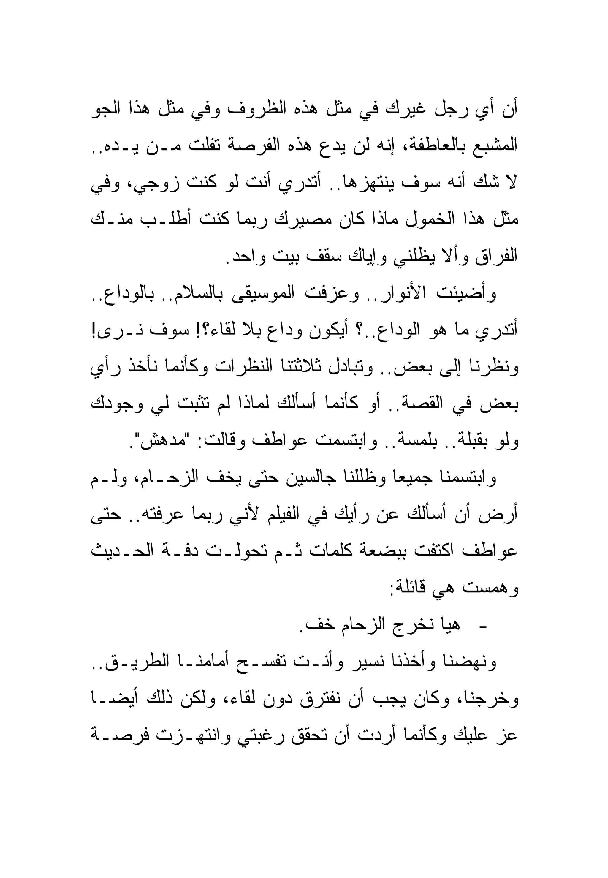 ‫ﺃﻥ ﺃﻱ ﺭﺠل ﻏﻴﺭﻙ ﻓﻲ ﻤﺜل ﻫﺫﻩ ﺍﻟﻅﺭﻭﻑ ﻭﻓﻲ ﻤﺜل ﻫﺫﺍ ﺍﻟﺠﻭ‬
‫ﺍﻟﻤﺸﺒﻊ ﺒﺎﻟﻌﺎﻁﻔﺔ، ﺇﻨﻪ ﻟﻥ ﻴﺩﻉ ﻫﺫﻩ ﺍﻟﻔﺭﺼﺔ ﺘﻔﻠﺕ ﻤـﻥ ﻴـﺩﻩ..‬
‫ﻻ ﺸﻙ ﺃﻨﻪ ﺴﻭﻑ ﻴﻨﺘﻬﺯﻫﺎ.. ﺃﺘﺩﺭﻱ ﺃﻨﺕ ﻟﻭ ﻜﻨﺕ ﺯﻭﺠﻲ، ﻭﻓﻲ‬
‫ﻤﺜل ﻫﺫﺍ ﺍﻟﺨﻤﻭل ﻤﺎﺫﺍ ﻜﺎﻥ ﻤﺼﻴﺭﻙ ﺭﺒﻤﺎ ﻜﻨﺕ ﺃﻁﻠـﺏ ﻤﻨـﻙ‬
                ‫ﺍﻟﻔﺭﺍﻕ ﻭﺃﻻ ﻴﻅﻠﻨﻲ ﻭﺇﻴﺎﻙ ﺴﻘﻑ ﺒﻴﺕ ﻭﺍﺤﺩ.‬
‫ﻭﺃﻀﻴﺌﺕ ﺍﻷﻨﻭﺍﺭ.. ﻭﻋﺯﻓﺕ ﺍﻟﻤﻭﺴﻴﻘﻰ ﺒﺎﻟﺴﻼﻡ.. ﺒﺎﻟﻭﺩﺍﻉ..‬
‫ﺃﺘﺩﺭﻱ ﻤﺎ ﻫﻭ ﺍﻟﻭﺩﺍﻉ..؟ ﺃﻴﻜﻭﻥ ﻭﺩﺍﻉ ﺒﻼ ﻟﻘﺎﺀ؟! ﺴﻭﻑ ﻨـﺭﻯ!‬
‫ﻭﻨﻅﺭﻨﺎ ﺇﻟﻰ ﺒﻌﺽ.. ﻭﺘﺒﺎﺩل ﺜﻼﺜﺘﻨﺎ ﺍﻟﻨﻅﺭﺍﺕ ﻭﻜﺄﻨﻤﺎ ﻨﺄﺨﺫ ﺭﺃﻱ‬
‫ﺒﻌﺽ ﻓﻲ ﺍﻟﻘﺼﺔ.. ﺃﻭ ﻜﺄﻨﻤﺎ ﺃﺴﺄﻟﻙ ﻟﻤﺎﺫﺍ ﻟﻡ ﺘﺜﺒﺕ ﻟﻲ ﻭﺠﻭﺩﻙ‬
    ‫ﻭﻟﻭ ﺒﻘﺒﻠﺔ.. ﺒﻠﻤﺴﺔ.. ﻭﺍﺒﺘﺴﻤﺕ ﻋﻭﺍﻁﻑ ﻭﻗﺎﻟﺕ: "ﻤﺩﻫﺵ".‬
‫ﻭﺍﺒﺘﺴﻤﻨﺎ ﺠﻤﻴﻌﺎ ﻭﻅﻠﻠﻨﺎ ﺠﺎﻟﺴﻴﻥ ﺤﺘﻰ ﻴﺨﻑ ﺍﻟﺯﺤـﺎﻡ، ﻭﻟـﻡ‬
‫ﺃﺭﺽ ﺃﻥ ﺃﺴﺄﻟﻙ ﻋﻥ ﺭﺃﻴﻙ ﻓﻲ ﺍﻟﻔﻴﻠﻡ ﻷﻨﻲ ﺭﺒﻤﺎ ﻋﺭﻓﺘﻪ.. ﺤﺘﻰ‬
‫ﻋﻭﺍﻁﻑ ﺍﻜﺘﻔﺕ ﺒﺒﻀﻌﺔ ﻜﻠﻤﺎﺕ ﺜـﻡ ﺘﺤﻭﻟـﺕ ﺩﻓـﺔ ﺍﻟﺤـﺩﻴﺙ‬
                                     ‫ﻭﻫﻤﺴﺕ ﻫﻲ ﻗﺎﺌﻠﺔ:‬
                          ‫- ﻫﻴﺎ ﻨﺨﺭﺝ ﺍﻟﺯﺤﺎﻡ ﺨﻑ.‬
‫ﻭﻨﻬﻀﻨﺎ ﻭﺃﺨﺫﻨﺎ ﻨﺴﻴﺭ ﻭﺃﻨـﺕ ﺘﻔﺴـﺢ ﺃﻤﺎﻤﻨـﺎ ﺍﻟﻁﺭﻴـﻕ..‬
‫ﻭﺨﺭﺠﻨﺎ، ﻭﻜﺎﻥ ﻴﺠﺏ ﺃﻥ ﻨﻔﺘﺭﻕ ﺩﻭﻥ ﻟﻘﺎﺀ، ﻭﻟﻜﻥ ﺫﻟﻙ ﺃﻴﻀـﺎ‬
‫ﻋﺯ ﻋﻠﻴﻙ ﻭﻜﺄﻨﻤﺎ ﺃﺭﺩﺕ ﺃﻥ ﺘﺤﻘﻕ ﺭﻏﺒﺘﻲ ﻭﺍﻨﺘﻬـﺯﺕ ﻓﺭﺼـﺔ‬
 