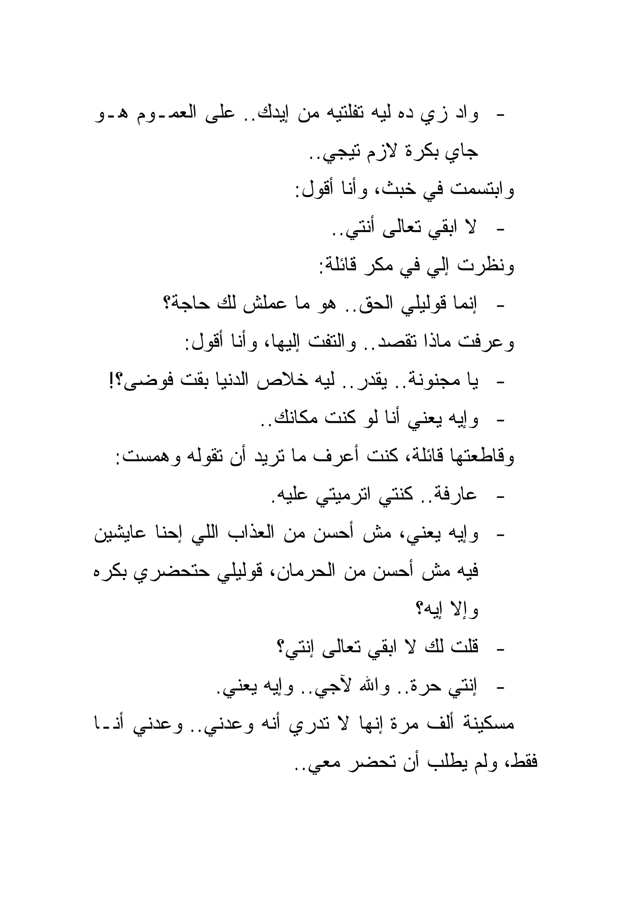 ‫- ﻭﺍﺩ ﺯﻱ ﺩﻩ ﻟﻴﻪ ﺘﻔﻠﺘﻴﻪ ﻤﻥ ﺇﻴﺩﻙ.. ﻋﻠﻰ ﺍﻟﻌﻤـﻭﻡ ﻫـﻭ‬
                         ‫ﺠﺎﻱ ﺒﻜﺭﺓ ﻻﺯﻡ ﺘﻴﺠﻲ..‬
                        ‫ﻭﺍﺒﺘﺴﻤﺕ ﻓﻲ ﺨﺒﺙ، ﻭﺃﻨﺎ ﺃﻗﻭل:‬
                            ‫- ﻻ ﺍﺒﻘﻲ ﺘﻌﺎﻟﻰ ﺃﻨﺘﻲ..‬
                           ‫ﻭﻨﻅﺭﺕ ﺇﻟﻲ ﻓﻲ ﻤﻜﺭ ﻗﺎﺌﻠﺔ:‬
        ‫- ﺇﻨﻤﺎ ﻗﻭﻟﻴﻠﻲ ﺍﻟﺤﻕ.. ﻫﻭ ﻤﺎ ﻋﻤﻠﺵ ﻟﻙ ﺤﺎﺠﺔ؟‬
          ‫ﻭﻋﺭﻓﺕ ﻤﺎﺫﺍ ﺘﻘﺼﺩ.. ﻭﺍﻟﺘﻔﺕ ﺇﻟﻴﻬﺎ، ﻭﺃﻨﺎ ﺃﻗﻭل:‬
 ‫- ﻴﺎ ﻤﺠﻨﻭﻨﺔ.. ﻴﻘﺩﺭ.. ﻟﻴﻪ ﺨﻼﺹ ﺍﻟﺩﻨﻴﺎ ﺒﻘﺕ ﻓﻭﻀﻰ؟!‬
                   ‫- ﻭﺇﻴﻪ ﻴﻌﻨﻲ ﺃﻨﺎ ﻟﻭ ﻜﻨﺕ ﻤﻜﺎﻨﻙ..‬
  ‫ﻭﻗﺎﻁﻌﺘﻬﺎ ﻗﺎﺌﻠﺔ، ﻜﻨﺕ ﺃﻋﺭﻑ ﻤﺎ ﺘﺭﻴﺩ ﺃﻥ ﺘﻘﻭﻟﻪ ﻭﻫﻤﺴﺕ:‬
                    ‫- ﻋﺎﺭﻓﺔ.. ﻜﻨﺘﻲ ﺍﺘﺭﻤﻴﺘﻲ ﻋﻠﻴﻪ.‬
‫- ﻭﺇﻴﻪ ﻴﻌﻨﻲ، ﻤﺵ ﺃﺤﺴﻥ ﻤﻥ ﺍﻟﻌﺫﺍﺏ ﺍﻟﻠﻲ ﺇﺤﻨﺎ ﻋﺎﻴﺸﻴﻥ‬
‫ﻓﻴﻪ ﻤﺵ ﺃﺤﺴﻥ ﻤﻥ ﺍﻟﺤﺭﻤﺎﻥ، ﻗﻭﻟﻴﻠﻲ ﺤﺘﺤﻀﺭﻱ ﺒﻜﺭﻩ‬
                                       ‫ﻭﺇﻻ ﺇﻴﻪ؟‬
                     ‫- ﻗﻠﺕ ﻟﻙ ﻻ ﺍﺒﻘﻲ ﺘﻌﺎﻟﻰ ﺇﻨﺘﻲ؟‬
              ‫- ﺇﻨﺘﻲ ﺤﺭﺓ.. ﻭﺍﷲ ﻵﺠﻲ.. ﻭﺇﻴﻪ ﻴﻌﻨﻲ.‬
‫ﻤﺴﻜﻴﻨﺔ ﺃﻟﻑ ﻤﺭﺓ ﺇﻨﻬﺎ ﻻ ﺘﺩﺭﻱ ﺃﻨﻪ ﻭﻋﺩﻨﻲ.. ﻭﻋﺩﻨﻲ ﺃﻨـﺎ‬
                       ‫ﻓﻘﻁ، ﻭﻟﻡ ﻴﻁﻠﺏ ﺃﻥ ﺘﺤﻀﺭ ﻤﻌﻲ..‬
 