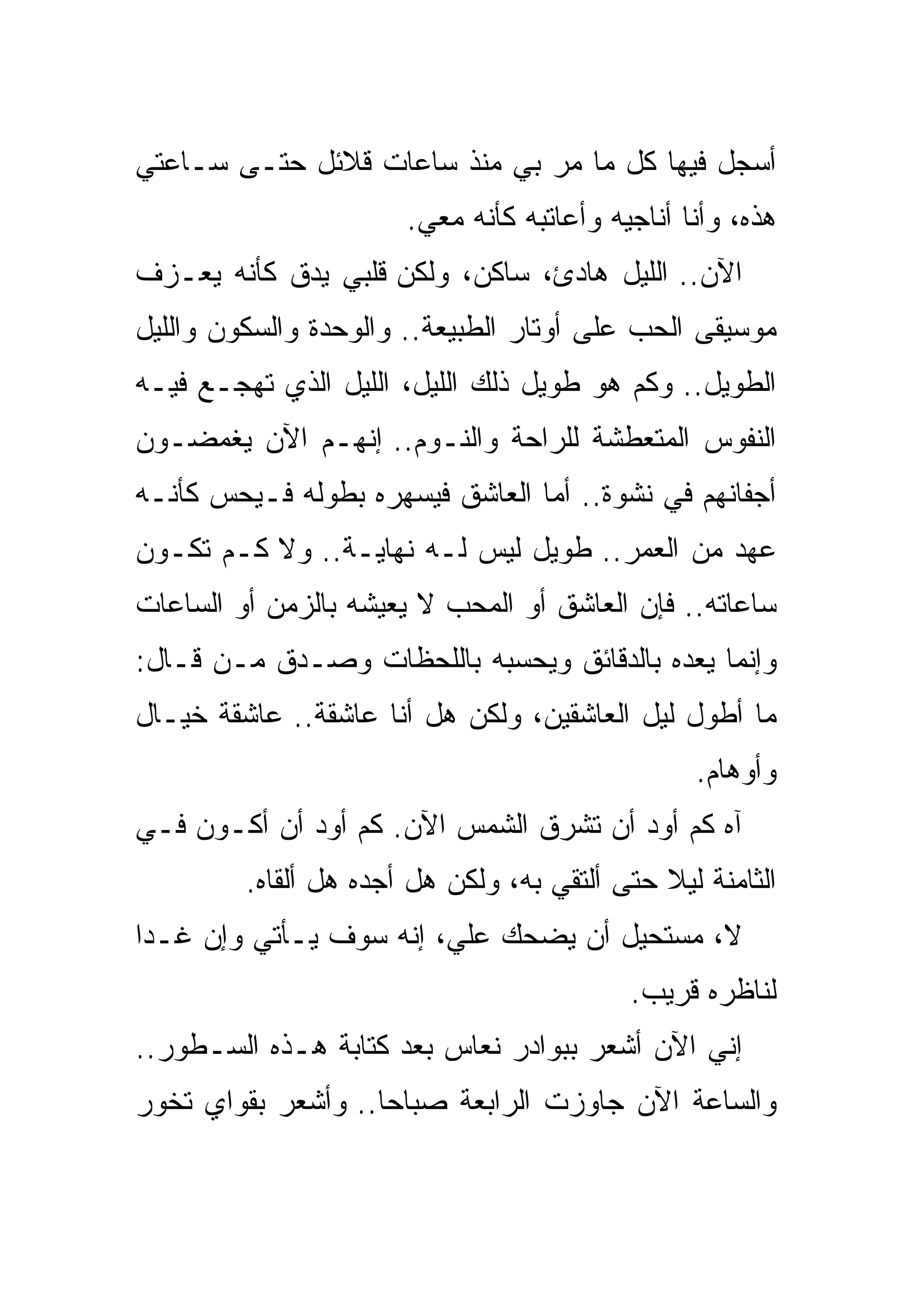 ‫ﺃﺴﺠل ﻓﻴﻬﺎ ﻜل ﻤﺎ ﻤﺭ ﺒﻲ ﻤﻨﺫ ﺴﺎﻋﺎﺕ ﻗﻼﺌل ﺤﺘـﻰ ﺴـﺎﻋﺘﻲ‬
                       ‫ﻫﺫﻩ، ﻭﺃﻨﺎ ﺃﻨﺎﺠﻴﻪ ﻭﺃﻋﺎﺘﺒﻪ ﻜﺄﻨﻪ ﻤﻌﻲ.‬
‫ﺍﻵﻥ.. ﺍﻟﻠﻴل ﻫﺎﺩﺉ، ﺴﺎﻜﻥ، ﻭﻟﻜﻥ ﻗﻠﺒﻲ ﻴﺩﻕ ﻜﺄﻨﻪ ﻴﻌـﺯﻑ‬
‫ﻤﻭﺴﻴﻘﻰ ﺍﻟﺤﺏ ﻋﻠﻰ ﺃﻭﺘﺎﺭ ﺍﻟﻁﺒﻴﻌﺔ.. ﻭﺍﻟﻭﺤﺩﺓ ﻭﺍﻟﺴﻜﻭﻥ ﻭﺍﻟﻠﻴل‬
‫ﺍﻟﻁﻭﻴل.. ﻭﻜﻡ ﻫﻭ ﻁﻭﻴل ﺫﻟﻙ ﺍﻟﻠﻴل، ﺍﻟﻠﻴل ﺍﻟﺫﻱ ﺘﻬﺠـﻊ ﻓﻴـﻪ‬
‫ﺍﻟﻨﻔﻭﺱ ﺍﻟﻤﺘﻌﻁﺸﺔ ﻟﻠﺭﺍﺤﺔ ﻭﺍﻟﻨـﻭﻡ.. ﺇﻨﻬـﻡ ﺍﻵﻥ ﻴﻐﻤﻀـﻭﻥ‬
‫ﺃﺠﻔﺎﻨﻬﻡ ﻓﻲ ﻨﺸﻭﺓ.. ﺃﻤﺎ ﺍﻟﻌﺎﺸﻕ ﻓﻴﺴﻬﺭﻩ ﺒﻁﻭﻟﻪ ﻓـﻴﺤﺱ ﻜﺄﻨـﻪ‬
‫ﻋﻬﺩ ﻤﻥ ﺍﻟﻌﻤﺭ.. ﻁﻭﻴل ﻟﻴﺱ ﻟـﻪ ﻨﻬﺎﻴـﺔ.. ﻭﻻ ﻜـﻡ ﺘﻜـﻭﻥ‬
‫ﺴﺎﻋﺎﺘﻪ.. ﻓﺈﻥ ﺍﻟﻌﺎﺸﻕ ﺃﻭ ﺍﻟﻤﺤﺏ ﻻ ﻴﻌﻴﺸﻪ ﺒﺎﻟﺯﻤﻥ ﺃﻭ ﺍﻟﺴﺎﻋﺎﺕ‬
‫ﻭﺇﻨﻤﺎ ﻴﻌﺩﻩ ﺒﺎﻟﺩﻗﺎﺌﻕ ﻭﻴﺤﺴﺒﻪ ﺒﺎﻟﻠﺤﻅﺎﺕ ﻭﺼـﺩﻕ ﻤـﻥ ﻗـﺎل:‬
‫ﻤﺎ ﺃﻁﻭل ﻟﻴل ﺍﻟﻌﺎﺸﻘﻴﻥ، ﻭﻟﻜﻥ ﻫل ﺃﻨﺎ ﻋﺎﺸﻘﺔ.. ﻋﺎﺸﻘﺔ ﺨﻴـﺎل‬
                                                 ‫ﻭﺃﻭﻫﺎﻡ.‬
‫ﺁﻩ ﻜﻡ ﺃﻭﺩ ﺃﻥ ﺘﺸﺭﻕ ﺍﻟﺸﻤﺱ ﺍﻵﻥ. ﻜﻡ ﺃﻭﺩ ﺃﻥ ﺃﻜـﻭﻥ ﻓـﻲ‬
         ‫ﺍﻟﺜﺎﻤﻨﺔ ﻟﻴﻼ ﺤﺘﻰ ﺃﻟﺘﻘﻲ ﺒﻪ، ﻭﻟﻜﻥ ﻫل ﺃﺠﺩﻩ ﻫل ﺃﻟﻘﺎﻩ.‬
‫ﻻ، ﻤﺴﺘﺤﻴل ﺃﻥ ﻴﻀﺤﻙ ﻋﻠﻲ، ﺇﻨﻪ ﺴﻭﻑ ﻴـﺄﺘﻲ ﻭﺇﻥ ﻏـﺩﺍ‬
                                           ‫ﻟﻨﺎﻅﺭﻩ ﻗﺭﻴﺏ.‬
‫ﺇﻨﻲ ﺍﻵﻥ ﺃﺸﻌﺭ ﺒﺒﻭﺍﺩﺭ ﻨﻌﺎﺱ ﺒﻌﺩ ﻜﺘﺎﺒﺔ ﻫـﺫﻩ ﺍﻟﺴـﻁﻭﺭ..‬
‫ﻭﺍﻟﺴﺎﻋﺔ ﺍﻵﻥ ﺠﺎﻭﺯﺕ ﺍﻟﺭﺍﺒﻌﺔ ﺼﺒﺎﺤﺎ.. ﻭﺃﺸﻌﺭ ﺒﻘﻭﺍﻱ ﺘﺨﻭﺭ‬
 