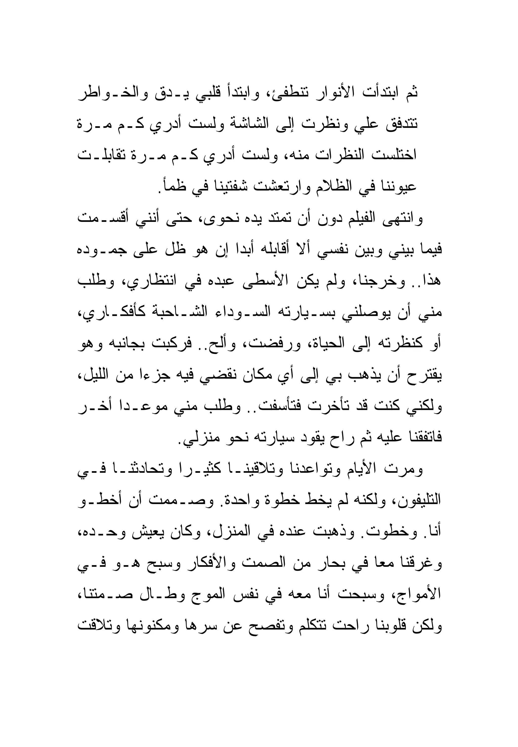 ‫ﺜﻡ ﺍﺒﺘﺩﺃﺕ ﺍﻷﻨﻭﺍﺭ ﺘﻨﻁﻔﺊ، ﻭﺍﺒﺘﺩﺃ ﻗﻠﺒﻲ ﻴـﺩﻕ ﻭﺍﻟﺨـﻭﺍﻁﺭ‬
‫ﺘﺘﺩﻓﻕ ﻋﻠﻲ ﻭﻨﻅﺭﺕ ﺇﻟﻰ ﺍﻟﺸﺎﺸﺔ ﻭﻟﺴﺕ ﺃﺩﺭﻱ ﻜـﻡ ﻤـﺭﺓ‬
‫ﺍﺨﺘﻠﺴﺕ ﺍﻟﻨﻅﺭﺍﺕ ﻤﻨﻪ، ﻭﻟﺴﺕ ﺃﺩﺭﻱ ﻜـﻡ ﻤـﺭﺓ ﺘﻘﺎﺒﻠـﺕ‬
           ‫ﻋﻴﻭﻨﻨﺎ ﻓﻲ ﺍﻟﻅﻼﻡ ﻭﺍﺭﺘﻌﺸﺕ ﺸﻔﺘﻴﻨﺎ ﻓﻲ ﻅﻤﺄ.‬
‫ﻭﺍﻨﺘﻬﻰ ﺍﻟﻔﻴﻠﻡ ﺩﻭﻥ ﺃﻥ ﺘﻤﺘﺩ ﻴﺩﻩ ﻨﺤﻭﻯ، ﺤﺘﻰ ﺃﻨﻨﻲ ﺃﻗﺴـﻤﺕ‬
‫ﻓﻴﻤﺎ ﺒﻴﻨﻲ ﻭﺒﻴﻥ ﻨﻔﺴﻲ ﺃﻻ ﺃﻗﺎﺒﻠﻪ ﺃﺒﺩﺍ ﺇﻥ ﻫﻭ ﻅل ﻋﻠﻰ ﺠﻤـﻭﺩﻩ‬
‫ﻫﺫﺍ.. ﻭﺨﺭﺠﻨﺎ، ﻭﻟﻡ ﻴﻜﻥ ﺍﻷﺴﻁﻰ ﻋﺒﺩﻩ ﻓﻲ ﺍﻨﺘﻅﺎﺭﻱ، ﻭﻁﻠﺏ‬
‫ﻤﻨﻲ ﺃﻥ ﻴﻭﺼﻠﻨﻲ ﺒﺴـﻴﺎﺭﺘﻪ ﺍﻟﺴـﻭﺩﺍﺀ ﺍﻟﺸـﺎﺤﺒﺔ ﻜﺄﻓﻜـﺎﺭﻱ،‬
‫ﺃﻭ ﻜﻨﻅﺭﺘﻪ ﺇﻟﻰ ﺍﻟﺤﻴﺎﺓ، ﻭﺭﻓﻀﺕ، ﻭﺃﻟﺢ.. ﻓﺭﻜﺒﺕ ﺒﺠﺎﻨﺒﻪ ﻭﻫﻭ‬
‫ﻴﻘﺘﺭﺡ ﺃﻥ ﻴﺫﻫﺏ ﺒﻲ ﺇﻟﻰ ﺃﻱ ﻤﻜﺎﻥ ﻨﻘﻀﻲ ﻓﻴﻪ ﺠﺯﺀﺍ ﻤﻥ ﺍﻟﻠﻴل،‬
‫ﻭﻟﻜﻨﻲ ﻜﻨﺕ ﻗﺩ ﺘﺄﺨﺭﺕ ﻓﺘﺄﺴﻔﺕ.. ﻭﻁﻠﺏ ﻤﻨﻲ ﻤﻭﻋـﺩﺍ ﺃﺨـﺭ‬
              ‫ﻓﺎﺘﻔﻘﻨﺎ ﻋﻠﻴﻪ ﺜﻡ ﺭﺍﺡ ﻴﻘﻭﺩ ﺴﻴﺎﺭﺘﻪ ﻨﺤﻭ ﻤﻨﺯﻟﻲ.‬
‫ﻭﻤﺭﺕ ﺍﻷﻴﺎﻡ ﻭﺘﻭﺍﻋﺩﻨﺎ ﻭﺘﻼﻗﻴﻨـﺎ ﻜﺜﻴـﺭﺍ ﻭﺘﺤﺎﺩﺜﻨـﺎ ﻓـﻲ‬
‫ﺍﻟﺘﻠﻴﻔﻭﻥ، ﻭﻟﻜﻨﻪ ﻟﻡ ﻴﺨﻁ ﺨﻁﻭﺓ ﻭﺍﺤﺩﺓ. ﻭﺼـﻤﻤﺕ ﺃﻥ ﺃﺨﻁـﻭ‬
‫ﺃﻨﺎ. ﻭﺨﻁﻭﺕ. ﻭﺫﻫﺒﺕ ﻋﻨﺩﻩ ﻓﻲ ﺍﻟﻤﻨﺯل، ﻭﻜﺎﻥ ﻴﻌﻴﺵ ﻭﺤـﺩﻩ،‬
‫ﻭﻏﺭﻗﻨﺎ ﻤﻌﺎ ﻓﻲ ﺒﺤﺎﺭ ﻤﻥ ﺍﻟﺼﻤﺕ ﻭﺍﻷﻓﻜﺎﺭ ﻭﺴﺒﺢ ﻫـﻭ ﻓـﻲ‬
‫ﺍﻷﻤﻭﺍﺝ، ﻭﺴﺒﺤﺕ ﺃﻨﺎ ﻤﻌﻪ ﻓﻲ ﻨﻔﺱ ﺍﻟﻤﻭﺝ ﻭﻁـﺎل ﺼـﻤﺘﻨﺎ،‬
‫ﻭﻟﻜﻥ ﻗﻠﻭﺒﻨﺎ ﺭﺍﺤﺕ ﺘﺘﻜﻠﻡ ﻭﺘﻔﺼﺢ ﻋﻥ ﺴﺭﻫﺎ ﻭﻤﻜﻨﻭﻨﻬﺎ ﻭﺘﻼﻗﺕ‬
 