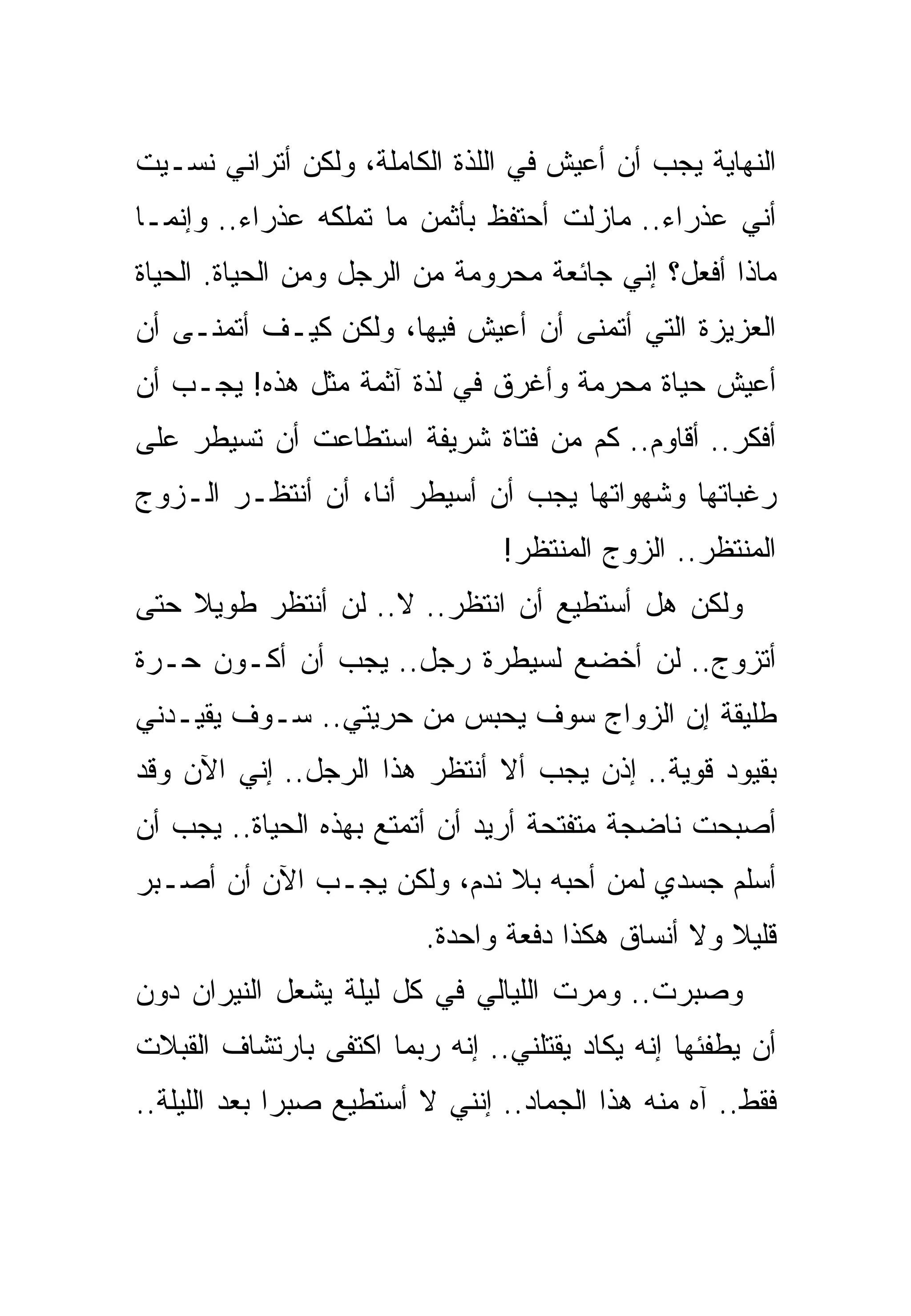 ‫ﺍﻟﻨﻬﺎﻴﺔ ﻴﺠﺏ ﺃﻥ ﺃﻋﻴﺵ ﻓﻲ ﺍﻟﻠﺫﺓ ﺍﻟﻜﺎﻤﻠﺔ، ﻭﻟﻜﻥ ﺃﺘﺭﺍﻨﻲ ﻨﺴـﻴﺕ‬
‫ﺃﻨﻲ ﻋﺫﺭﺍﺀ.. ﻤﺎﺯﻟﺕ ﺃﺤﺘﻔﻅ ﺒﺄﺜﻤﻥ ﻤﺎ ﺘﻤﻠﻜﻪ ﻋﺫﺭﺍﺀ.. ﻭﺇﻨﻤـﺎ‬
‫ﻤﺎﺫﺍ ﺃﻓﻌل؟ ﺇﻨﻲ ﺠﺎﺌﻌﺔ ﻤﺤﺭﻭﻤﺔ ﻤﻥ ﺍﻟﺭﺠل ﻭﻤﻥ ﺍﻟﺤﻴﺎﺓ. ﺍﻟﺤﻴﺎﺓ‬
‫ﺍﻟﻌﺯﻴﺯﺓ ﺍﻟﺘﻲ ﺃﺘﻤﻨﻰ ﺃﻥ ﺃﻋﻴﺵ ﻓﻴﻬﺎ، ﻭﻟﻜﻥ ﻜﻴـﻑ ﺃﺘﻤﻨـﻰ ﺃﻥ‬
‫ﺃﻋﻴﺵ ﺤﻴﺎﺓ ﻤﺤﺭﻤﺔ ﻭﺃﻏﺭﻕ ﻓﻲ ﻟﺫﺓ ﺁﺜﻤﺔ ﻤﺜل ﻫﺫﻩ! ﻴﺠـﺏ ﺃﻥ‬
‫ﺃﻓﻜﺭ.. ﺃﻗﺎﻭﻡ.. ﻜﻡ ﻤﻥ ﻓﺘﺎﺓ ﺸﺭﻴﻔﺔ ﺍﺴﺘﻁﺎﻋﺕ ﺃﻥ ﺘﺴﻴﻁﺭ ﻋﻠﻰ‬
‫ﺭﻏﺒﺎﺘﻬﺎ ﻭﺸﻬﻭﺍﺘﻬﺎ ﻴﺠﺏ ﺃﻥ ﺃﺴﻴﻁﺭ ﺃﻨﺎ، ﺃﻥ ﺃﻨﺘﻅـﺭ ﺍﻟـﺯﻭﺝ‬
                                ‫ﺍﻟﻤﻨﺘﻅﺭ.. ﺍﻟﺯﻭﺝ ﺍﻟﻤﻨﺘﻅﺭ!‬
‫ﻭﻟﻜﻥ ﻫل ﺃﺴﺘﻁﻴﻊ ﺃﻥ ﺍﻨﺘﻅﺭ.. ﻻ.. ﻟﻥ ﺃﻨﺘﻅﺭ ﻁﻭﻴﻼ ﺤﺘﻰ‬
‫ﺃﺘﺯﻭﺝ.. ﻟﻥ ﺃﺨﻀﻊ ﻟﺴﻴﻁﺭﺓ ﺭﺠل.. ﻴﺠﺏ ﺃﻥ ﺃﻜـﻭﻥ ﺤـﺭﺓ‬
‫ﻁﻠﻴﻘﺔ ﺇﻥ ﺍﻟﺯﻭﺍﺝ ﺴﻭﻑ ﻴﺤﺒﺱ ﻤﻥ ﺤﺭﻴﺘﻲ.. ﺴـﻭﻑ ﻴﻘﻴـﺩﻨﻲ‬
‫ﺒﻘﻴﻭﺩ ﻗﻭﻴﺔ.. ﺇﺫﻥ ﻴﺠﺏ ﺃﻻ ﺃﻨﺘﻅﺭ ﻫﺫﺍ ﺍﻟﺭﺠل.. ﺇﻨﻲ ﺍﻵﻥ ﻭﻗﺩ‬
‫ﺃﺼﺒﺤﺕ ﻨﺎﻀﺠﺔ ﻤﺘﻔﺘﺤﺔ ﺃﺭﻴﺩ ﺃﻥ ﺃﺘﻤﺘﻊ ﺒﻬﺫﻩ ﺍﻟﺤﻴﺎﺓ.. ﻴﺠﺏ ﺃﻥ‬
‫ﺃﺴﻠﻡ ﺠﺴﺩﻱ ﻟﻤﻥ ﺃﺤﺒﻪ ﺒﻼ ﻨﺩﻡ، ﻭﻟﻜﻥ ﻴﺠـﺏ ﺍﻵﻥ ﺃﻥ ﺃﺼـﺒﺭ‬
                         ‫ﻗﻠﻴﻼ ﻭﻻ ﺃﻨﺴﺎﻕ ﻫﻜﺫﺍ ﺩﻓﻌﺔ ﻭﺍﺤﺩﺓ.‬
‫ﻭﺼﺒﺭﺕ.. ﻭﻤﺭﺕ ﺍﻟﻠﻴﺎﻟﻲ ﻓﻲ ﻜل ﻟﻴﻠﺔ ﻴﺸﻌل ﺍﻟﻨﻴﺭﺍﻥ ﺩﻭﻥ‬
‫ﺃﻥ ﻴﻁﻔﺌﻬﺎ ﺇﻨﻪ ﻴﻜﺎﺩ ﻴﻘﺘﻠﻨﻲ.. ﺇﻨﻪ ﺭﺒﻤﺎ ﺍﻜﺘﻔﻰ ﺒﺎﺭﺘﺸﺎﻑ ﺍﻟﻘﺒﻼﺕ‬
‫ﻓﻘﻁ.. ﺁﻩ ﻤﻨﻪ ﻫﺫﺍ ﺍﻟﺠﻤﺎﺩ.. ﺇﻨﻨﻲ ﻻ ﺃﺴﺘﻁﻴﻊ ﺼﺒﺭﺍ ﺒﻌﺩ ﺍﻟﻠﻴﻠﺔ..‬
 