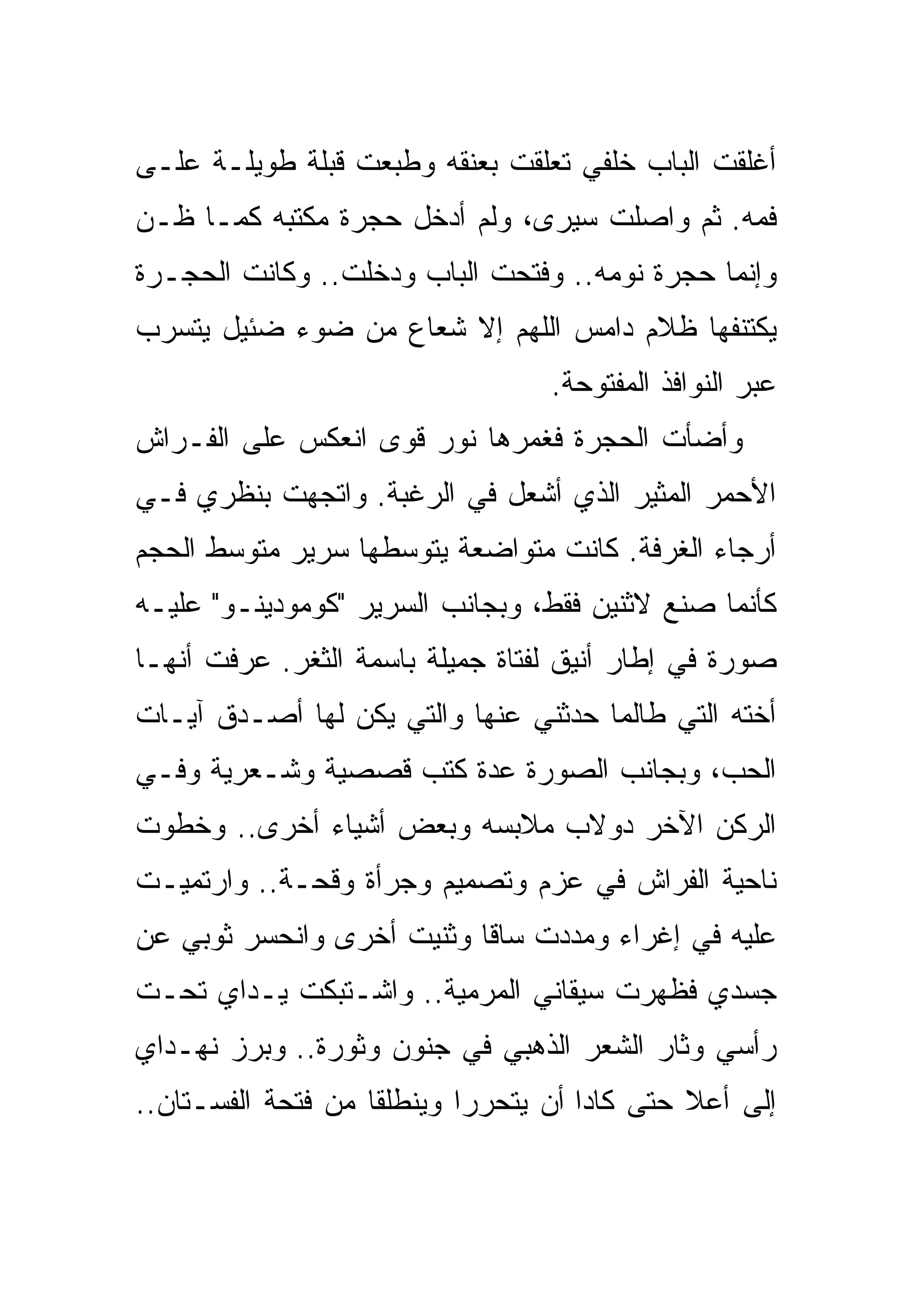 ‫ﺃﻏﻠﻘﺕ ﺍﻟﺒﺎﺏ ﺨﻠﻔﻲ ﺘﻌﻠﻘﺕ ﺒﻌﻨﻘﻪ ﻭﻁﺒﻌﺕ ﻗﺒﻠﺔ ﻁﻭﻴﻠـﺔ ﻋﻠـﻰ‬
‫ﻓﻤﻪ. ﺜﻡ ﻭﺍﺼﻠﺕ ﺴﻴﺭﻯ، ﻭﻟﻡ ﺃﺩﺨل ﺤﺠﺭﺓ ﻤﻜﺘﺒﻪ ﻜﻤـﺎ ﻅـﻥ‬
‫ﻭﺇﻨﻤﺎ ﺤﺠﺭﺓ ﻨﻭﻤﻪ.. ﻭﻓﺘﺤﺕ ﺍﻟﺒﺎﺏ ﻭﺩﺨﻠﺕ.. ﻭﻜﺎﻨﺕ ﺍﻟﺤﺠـﺭﺓ‬
‫ﻴﻜﺘﻨﻔﻬﺎ ﻅﻼﻡ ﺩﺍﻤﺱ ﺍﻟﻠﻬﻡ ﺇﻻ ﺸﻌﺎﻉ ﻤﻥ ﻀﻭﺀ ﻀﺌﻴل ﻴﺘﺴﺭﺏ‬
                                  ‫ﻋﺒﺭ ﺍﻟﻨﻭﺍﻓﺫ ﺍﻟﻤﻔﺘﻭﺤﺔ.‬
‫ﻭﺃﻀﺄﺕ ﺍﻟﺤﺠﺭﺓ ﻓﻐﻤﺭﻫﺎ ﻨﻭﺭ ﻗﻭﻯ ﺍﻨﻌﻜﺱ ﻋﻠﻰ ﺍﻟﻔـﺭﺍﺵ‬
‫ﺍﻷﺤﻤﺭ ﺍﻟﻤﺜﻴﺭ ﺍﻟﺫﻱ ﺃﺸﻌل ﻓﻲ ﺍﻟﺭﻏﺒﺔ. ﻭﺍﺘﺠﻬﺕ ﺒﻨﻅﺭﻱ ﻓـﻲ‬
‫ﺃﺭﺠﺎﺀ ﺍﻟﻐﺭﻓﺔ. ﻜﺎﻨﺕ ﻤﺘﻭﺍﻀﻌﺔ ﻴﺘﻭﺴﻁﻬﺎ ﺴﺭﻴﺭ ﻤﺘﻭﺴﻁ ﺍﻟﺤﺠﻡ‬
‫ﻜﺄﻨﻤﺎ ﺼﻨﻊ ﻻﺜﻨﻴﻥ ﻓﻘﻁ، ﻭﺒﺠﺎﻨﺏ ﺍﻟﺴﺭﻴﺭ "ﻜﻭﻤﻭﺩﻴﻨـﻭ" ﻋﻠﻴـﻪ‬
‫ﺼﻭﺭﺓ ﻓﻲ ﺇﻁﺎﺭ ﺃﻨﻴﻕ ﻟﻔﺘﺎﺓ ﺠﻤﻴﻠﺔ ﺒﺎﺴﻤﺔ ﺍﻟﺜﻐﺭ. ﻋﺭﻓﺕ ﺃﻨﻬـﺎ‬
‫ﺃﺨﺘﻪ ﺍﻟﺘﻲ ﻁﺎﻟﻤﺎ ﺤﺩﺜﻨﻲ ﻋﻨﻬﺎ ﻭﺍﻟﺘﻲ ﻴﻜﻥ ﻟﻬﺎ ﺃﺼـﺩﻕ ﺁﻴـﺎﺕ‬
‫ﺍﻟﺤﺏ، ﻭﺒﺠﺎﻨﺏ ﺍﻟﺼﻭﺭﺓ ﻋﺩﺓ ﻜﺘﺏ ﻗﺼﺼﻴﺔ ﻭﺸـﻌﺭﻴﺔ ﻭﻓـﻲ‬
‫ﺍﻟﺭﻜﻥ ﺍﻵﺨﺭ ﺩﻭﻻﺏ ﻤﻼﺒﺴﻪ ﻭﺒﻌﺽ ﺃﺸﻴﺎﺀ ﺃﺨﺭﻯ.. ﻭﺨﻁﻭﺕ‬
‫ﻨﺎﺤﻴﺔ ﺍﻟﻔﺭﺍﺵ ﻓﻲ ﻋﺯﻡ ﻭﺘﺼﻤﻴﻡ ﻭﺠﺭﺃﺓ ﻭﻗﺤـﺔ.. ﻭﺍﺭﺘﻤﻴـﺕ‬
‫ﻋﻠﻴﻪ ﻓﻲ ﺇﻏﺭﺍﺀ ﻭﻤﺩﺩﺕ ﺴﺎﻗﺎ ﻭﺜﻨﻴﺕ ﺃﺨﺭﻯ ﻭﺍﻨﺤﺴﺭ ﺜﻭﺒﻲ ﻋﻥ‬
‫ﺠﺴﺩﻱ ﻓﻅﻬﺭﺕ ﺴﻴﻘﺎﻨﻲ ﺍﻟﻤﺭﻤﻴﺔ.. ﻭﺍﺸـﺘﺒﻜﺕ ﻴـﺩﺍﻱ ﺘﺤـﺕ‬
‫ﺭﺃﺴﻲ ﻭﺜﺎﺭ ﺍﻟﺸﻌﺭ ﺍﻟﺫﻫﺒﻲ ﻓﻲ ﺠﻨﻭﻥ ﻭﺜﻭﺭﺓ.. ﻭﺒﺭﺯ ﻨﻬـﺩﺍﻱ‬
‫ﺇﻟﻰ ﺃﻋﻼ ﺤﺘﻰ ﻜﺎﺩﺍ ﺃﻥ ﻴﺘﺤﺭﺭﺍ ﻭﻴﻨﻁﻠﻘﺎ ﻤﻥ ﻓﺘﺤﺔ ﺍﻟﻔﺴـﺘﺎﻥ..‬
 