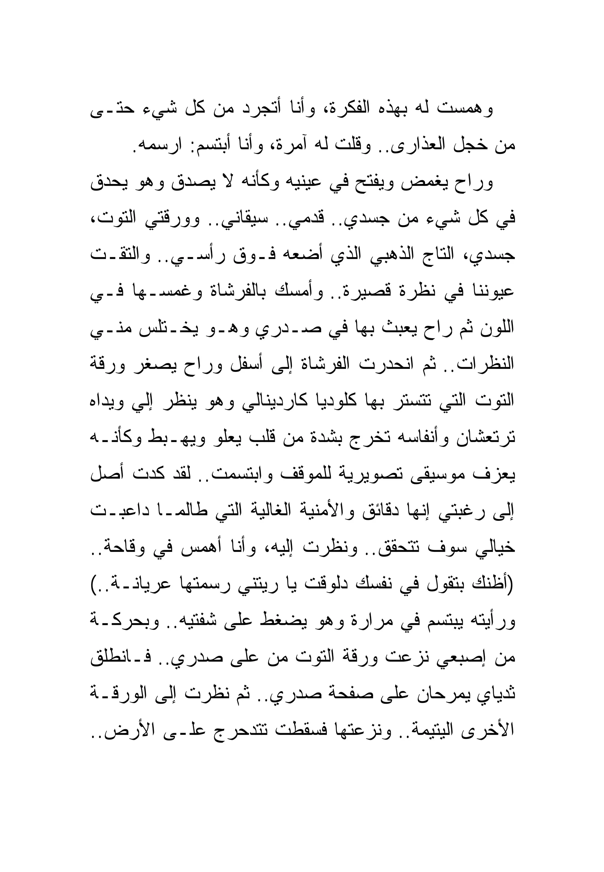 ‫ﻭﻫﻤﺴﺕ ﻟﻪ ﺒﻬﺫﻩ ﺍﻟﻔﻜﺭﺓ، ﻭﺃﻨﺎ ﺃﺘﺠﺭﺩ ﻤﻥ ﻜل ﺸﻲﺀ ﺤﺘـﻰ‬
     ‫ﻤﻥ ﺨﺠل ﺍﻟﻌﺫﺍﺭﻯ.. ﻭﻗﻠﺕ ﻟﻪ ﺁﻤﺭﺓ، ﻭﺃﻨﺎ ﺃﺒﺘﺴﻡ: ﺍﺭﺴﻤﻪ.‬
‫ﻭﺭﺍﺡ ﻴﻐﻤﺽ ﻭﻴﻔﺘﺢ ﻓﻲ ﻋﻴﻨﻴﻪ ﻭﻜﺄﻨﻪ ﻻ ﻴﺼﺩﻕ ﻭﻫﻭ ﻴﺤﺩﻕ‬
‫ﻓﻲ ﻜل ﺸﻲﺀ ﻤﻥ ﺠﺴﺩﻱ.. ﻗﺩﻤﻲ.. ﺴﻴﻘﺎﻨﻲ.. ﻭﻭﺭﻗﺘﻲ ﺍﻟﺘﻭﺕ،‬
‫ﺠﺴﺩﻱ، ﺍﻟﺘﺎﺝ ﺍﻟﺫﻫﺒﻲ ﺍﻟﺫﻱ ﺃﻀﻌﻪ ﻓـﻭﻕ ﺭﺃﺴـﻲ.. ﻭﺍﻟﺘﻘـﺕ‬
‫ﻋﻴﻭﻨﻨﺎ ﻓﻲ ﻨﻅﺭﺓ ﻗﺼﻴﺭﺓ.. ﻭﺃﻤﺴﻙ ﺒﺎﻟﻔﺭﺸﺎﺓ ﻭﻏﻤﺴـﻬﺎ ﻓـﻲ‬
‫ﺍﻟﻠﻭﻥ ﺜﻡ ﺭﺍﺡ ﻴﻌﺒﺙ ﺒﻬﺎ ﻓﻲ ﺼـﺩﺭﻱ ﻭﻫـﻭ ﻴﺨـﺘﻠﺱ ﻤﻨـﻲ‬
‫ﺍﻟﻨﻅﺭﺍﺕ.. ﺜﻡ ﺍﻨﺤﺩﺭﺕ ﺍﻟﻔﺭﺸﺎﺓ ﺇﻟﻰ ﺃﺴﻔل ﻭﺭﺍﺡ ﻴﺼﻐﺭ ﻭﺭﻗﺔ‬
‫ﺍﻟﺘﻭﺕ ﺍﻟﺘﻲ ﺘﺘﺴﺘﺭ ﺒﻬﺎ ﻜﻠﻭﺩﻴﺎ ﻜﺎﺭﺩﻴﻨﺎﻟﻲ ﻭﻫﻭ ﻴﻨﻅﺭ ﺇﻟﻲ ﻭﻴﺩﺍﻩ‬
‫ﺘﺭﺘﻌﺸﺎﻥ ﻭﺃﻨﻔﺎﺴﻪ ﺘﺨﺭﺝ ﺒﺸﺩﺓ ﻤﻥ ﻗﻠﺏ ﻴﻌﻠﻭ ﻭﻴﻬـﺒﻁ ﻭﻜﺄﻨـﻪ‬
‫ﻴﻌﺯﻑ ﻤﻭﺴﻴﻘﻰ ﺘﺼﻭﻴﺭﻴﺔ ﻟﻠﻤﻭﻗﻑ ﻭﺍﺒﺘﺴﻤﺕ.. ﻟﻘﺩ ﻜﺩﺕ ﺃﺼل‬
‫ﺇﻟﻰ ﺭﻏﺒﺘﻲ ﺇﻨﻬﺎ ﺩﻗﺎﺌﻕ ﻭﺍﻷﻤﻨﻴﺔ ﺍﻟﻐﺎﻟﻴﺔ ﺍﻟﺘﻲ ﻁﺎﻟﻤـﺎ ﺩﺍﻋﺒـﺕ‬
‫ﺨﻴﺎﻟﻲ ﺴﻭﻑ ﺘﺘﺤﻘﻕ.. ﻭﻨﻅﺭﺕ ﺇﻟﻴﻪ، ﻭﺃﻨﺎ ﺃﻫﻤﺱ ﻓﻲ ﻭﻗﺎﺤﺔ..‬
‫)ﺃﻅﻨﻙ ﺒﺘﻘﻭل ﻓﻲ ﻨﻔﺴﻙ ﺩﻟﻭﻗﺕ ﻴﺎ ﺭﻴﺘﻨﻲ ﺭﺴﻤﺘﻬﺎ ﻋﺭﻴﺎﻨـﺔ..(‬
‫ﻭﺭﺃﻴﺘﻪ ﻴﺒﺘﺴﻡ ﻓﻲ ﻤﺭﺍﺭﺓ ﻭﻫﻭ ﻴﻀﻐﻁ ﻋﻠﻰ ﺸﻔﺘﻴﻪ.. ﻭﺒﺤﺭﻜـﺔ‬
‫ﻤﻥ ﺇﺼﺒﻌﻲ ﻨﺯﻋﺕ ﻭﺭﻗﺔ ﺍﻟﺘﻭﺕ ﻤﻥ ﻋﻠﻰ ﺼﺩﺭﻱ.. ﻓـﺎﻨﻁﻠﻕ‬
‫ﺜﺩﻴﺎﻱ ﻴﻤﺭﺤﺎﻥ ﻋﻠﻰ ﺼﻔﺤﺔ ﺼﺩﺭﻱ.. ﺜﻡ ﻨﻅﺭﺕ ﺇﻟﻰ ﺍﻟﻭﺭﻗـﺔ‬
‫ﺍﻷﺨﺭﻯ ﺍﻟﻴﺘﻴﻤﺔ.. ﻭﻨﺯﻋﺘﻬﺎ ﻓﺴﻘﻁﺕ ﺘﺘﺩﺤﺭﺝ ﻋﻠـﻰ ﺍﻷﺭﺽ..‬
 
