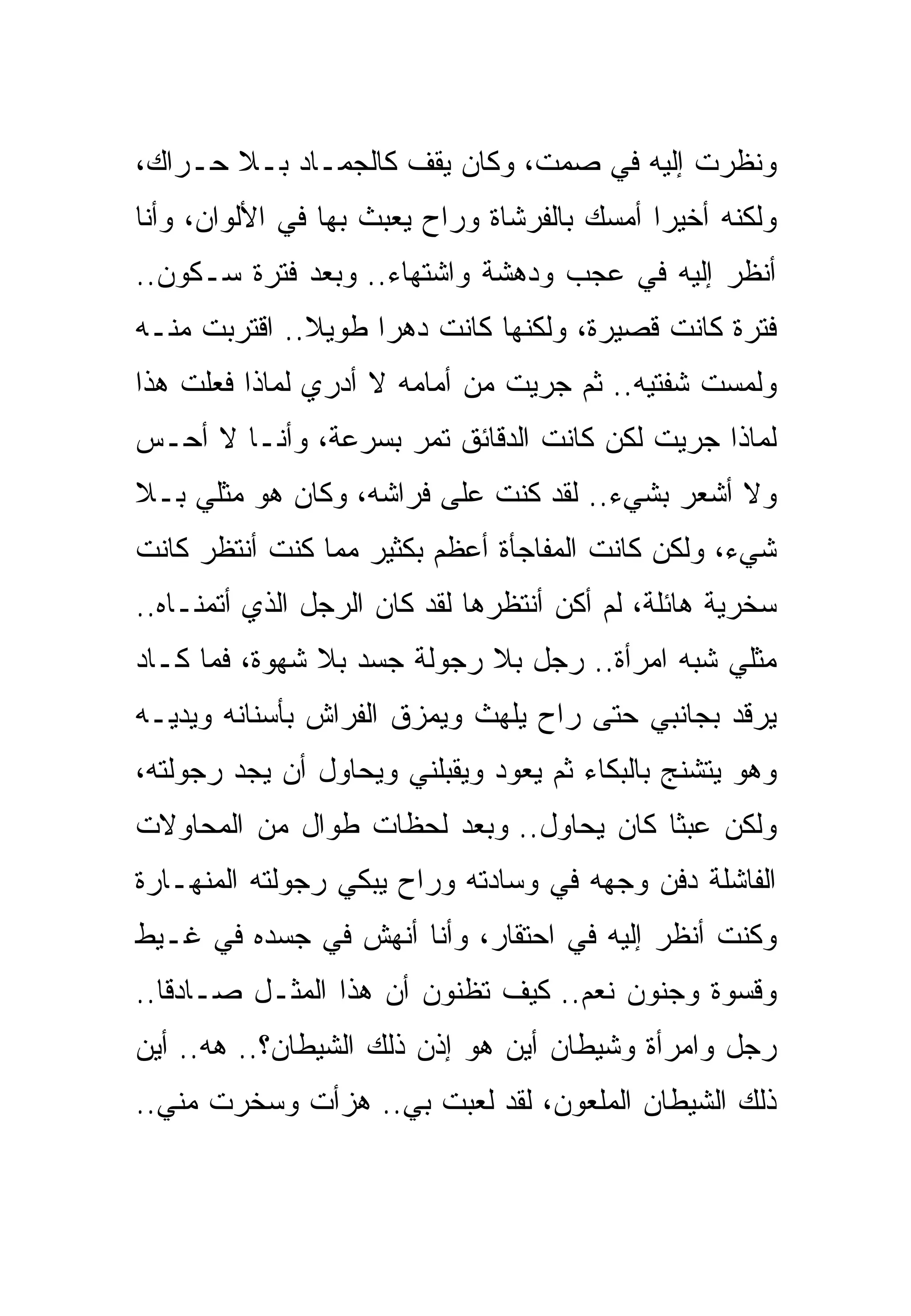 ‫ﻭﻨﻅﺭﺕ ﺇﻟﻴﻪ ﻓﻲ ﺼﻤﺕ، ﻭﻜﺎﻥ ﻴﻘﻑ ﻜﺎﻟﺠﻤـﺎﺩ ﺒـﻼ ﺤـﺭﺍﻙ،‬
‫ﻭﻟﻜﻨﻪ ﺃﺨﻴﺭﺍ ﺃﻤﺴﻙ ﺒﺎﻟﻔﺭﺸﺎﺓ ﻭﺭﺍﺡ ﻴﻌﺒﺙ ﺒﻬﺎ ﻓﻲ ﺍﻷﻟﻭﺍﻥ، ﻭﺃﻨﺎ‬
‫ﺃﻨﻅﺭ ﺇﻟﻴﻪ ﻓﻲ ﻋﺠﺏ ﻭﺩﻫﺸﺔ ﻭﺍﺸﺘﻬﺎﺀ.. ﻭﺒﻌﺩ ﻓﺘﺭﺓ ﺴـﻜﻭﻥ..‬
‫ﻓﺘﺭﺓ ﻜﺎﻨﺕ ﻗﺼﻴﺭﺓ، ﻭﻟﻜﻨﻬﺎ ﻜﺎﻨﺕ ﺩﻫﺭﺍ ﻁﻭﻴﻼ.. ﺍﻗﺘﺭﺒﺕ ﻤﻨـﻪ‬
‫ﻭﻟﻤﺴﺕ ﺸﻔﺘﻴﻪ.. ﺜﻡ ﺠﺭﻴﺕ ﻤﻥ ﺃﻤﺎﻤﻪ ﻻ ﺃﺩﺭﻱ ﻟﻤﺎﺫﺍ ﻓﻌﻠﺕ ﻫﺫﺍ‬
‫ﻟﻤﺎﺫﺍ ﺠﺭﻴﺕ ﻟﻜﻥ ﻜﺎﻨﺕ ﺍﻟﺩﻗﺎﺌﻕ ﺘﻤﺭ ﺒﺴﺭﻋﺔ، ﻭﺃﻨـﺎ ﻻ ﺃﺤـﺱ‬
‫ﻭﻻ ﺃﺸﻌﺭ ﺒﺸﻲﺀ.. ﻟﻘﺩ ﻜﻨﺕ ﻋﻠﻰ ﻓﺭﺍﺸﻪ، ﻭﻜﺎﻥ ﻫﻭ ﻤﺜﻠﻲ ﺒـﻼ‬
‫ﺸﻲﺀ، ﻭﻟﻜﻥ ﻜﺎﻨﺕ ﺍﻟﻤﻔﺎﺠﺄﺓ ﺃﻋﻅﻡ ﺒﻜﺜﻴﺭ ﻤﻤﺎ ﻜﻨﺕ ﺃﻨﺘﻅﺭ ﻜﺎﻨﺕ‬
‫ﺴﺨﺭﻴﺔ ﻫﺎﺌﻠﺔ، ﻟﻡ ﺃﻜﻥ ﺃﻨﺘﻅﺭﻫﺎ ﻟﻘﺩ ﻜﺎﻥ ﺍﻟﺭﺠل ﺍﻟﺫﻱ ﺃﺘﻤﻨـﺎﻩ..‬
‫ﻤﺜﻠﻲ ﺸﺒﻪ ﺍﻤﺭﺃﺓ.. ﺭﺠل ﺒﻼ ﺭﺠﻭﻟﺔ ﺠﺴﺩ ﺒﻼ ﺸﻬﻭﺓ، ﻓﻤﺎ ﻜـﺎﺩ‬
‫ﻴﺭﻗﺩ ﺒﺠﺎﻨﺒﻲ ﺤﺘﻰ ﺭﺍﺡ ﻴﻠﻬﺙ ﻭﻴﻤﺯﻕ ﺍﻟﻔﺭﺍﺵ ﺒﺄﺴﻨﺎﻨﻪ ﻭﻴﺩﻴـﻪ‬
‫ﻭﻫﻭ ﻴﺘﺸﻨﺞ ﺒﺎﻟﺒﻜﺎﺀ ﺜﻡ ﻴﻌﻭﺩ ﻭﻴﻘﺒﻠﻨﻲ ﻭﻴﺤﺎﻭل ﺃﻥ ﻴﺠﺩ ﺭﺠﻭﻟﺘﻪ،‬
‫ﻭﻟﻜﻥ ﻋﺒﺜﺎ ﻜﺎﻥ ﻴﺤﺎﻭل.. ﻭﺒﻌﺩ ﻟﺤﻅﺎﺕ ﻁﻭﺍل ﻤﻥ ﺍﻟﻤﺤﺎﻭﻻﺕ‬
‫ﺍﻟﻔﺎﺸﻠﺔ ﺩﻓﻥ ﻭﺠﻬﻪ ﻓﻲ ﻭﺴﺎﺩﺘﻪ ﻭﺭﺍﺡ ﻴﺒﻜﻲ ﺭﺠﻭﻟﺘﻪ ﺍﻟﻤﻨﻬـﺎﺭﺓ‬
‫ﻭﻜﻨﺕ ﺃﻨﻅﺭ ﺇﻟﻴﻪ ﻓﻲ ﺍﺤﺘﻘﺎﺭ، ﻭﺃﻨﺎ ﺃﻨﻬﺵ ﻓﻲ ﺠﺴﺩﻩ ﻓﻲ ﻏـﻴﻁ‬
‫ﻭﻗﺴﻭﺓ ﻭﺠﻨﻭﻥ ﻨﻌﻡ.. ﻜﻴﻑ ﺘﻅﻨﻭﻥ ﺃﻥ ﻫﺫﺍ ﺍﻟﻤﺜـل ﺼـﺎﺩﻗﺎ..‬
‫ﺭﺠل ﻭﺍﻤﺭﺃﺓ ﻭﺸﻴﻁﺎﻥ ﺃﻴﻥ ﻫﻭ ﺇﺫﻥ ﺫﻟﻙ ﺍﻟﺸﻴﻁﺎﻥ؟.. ﻫﻪ.. ﺃﻴﻥ‬
‫ﺫﻟﻙ ﺍﻟﺸﻴﻁﺎﻥ ﺍﻟﻤﻠﻌﻭﻥ، ﻟﻘﺩ ﻟﻌﺒﺕ ﺒﻲ.. ﻫﺯﺃﺕ ﻭﺴﺨﺭﺕ ﻤﻨﻲ..‬
 