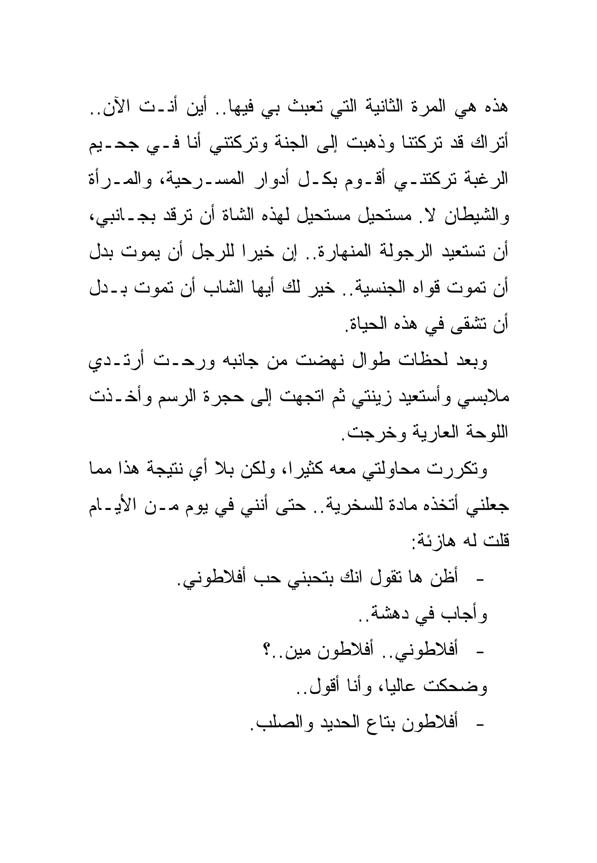 ‫ﻫﺫﻩ ﻫﻲ ﺍﻟﻤﺭﺓ ﺍﻟﺜﺎﻨﻴﺔ ﺍﻟﺘﻲ ﺘﻌﺒﺙ ﺒﻲ ﻓﻴﻬﺎ.. ﺃﻴﻥ ﺃﻨـﺕ ﺍﻵﻥ..‬
‫ﺃﺘﺭﺍﻙ ﻗﺩ ﺘﺭﻜﺘﻨﺎ ﻭﺫﻫﺒﺕ ﺇﻟﻰ ﺍﻟﺠﻨﺔ ﻭﺘﺭﻜﺘﻨﻲ ﺃﻨﺎ ﻓـﻲ ﺠﺤـﻴﻡ‬
‫ﺍﻟﺭﻏﺒﺔ ﺘﺭﻜﺘﻨـﻲ ﺃﻗـﻭﻡ ﺒﻜـل ﺃﺩﻭﺍﺭ ﺍﻟﻤﺴـﺭﺤﻴﺔ، ﻭﺍﻟﻤـﺭﺃﺓ‬
‫ﻭﺍﻟﺸﻴﻁﺎﻥ ﻻ. ﻤﺴﺘﺤﻴل ﻤﺴﺘﺤﻴل ﻟﻬﺫﻩ ﺍﻟﺸﺎﺓ ﺃﻥ ﺘﺭﻗﺩ ﺒﺠـﺎﻨﺒﻲ،‬
‫ﺃﻥ ﺘﺴﺘﻌﻴﺩ ﺍﻟﺭﺠﻭﻟﺔ ﺍﻟﻤﻨﻬﺎﺭﺓ.. ﺇﻥ ﺨﻴﺭﺍ ﻟﻠﺭﺠل ﺃﻥ ﻴﻤﻭﺕ ﺒﺩل‬
‫ﺃﻥ ﺘﻤﻭﺕ ﻗﻭﺍﻩ ﺍﻟﺠﻨﺴﻴﺔ.. ﺨﻴﺭ ﻟﻙ ﺃﻴﻬﺎ ﺍﻟﺸﺎﺏ ﺃﻥ ﺘﻤﻭﺕ ﺒـﺩل‬
                                 ‫ﺃﻥ ﺘﺸﻘﻰ ﻓﻲ ﻫﺫﻩ ﺍﻟﺤﻴﺎﺓ.‬
‫ﻭﺒﻌﺩ ﻟﺤﻅﺎﺕ ﻁﻭﺍل ﻨﻬﻀﺕ ﻤﻥ ﺠﺎﻨﺒﻪ ﻭﺭﺤـﺕ ﺃﺭﺘـﺩﻱ‬
‫ﻤﻼﺒﺴﻲ ﻭﺃﺴﺘﻌﻴﺩ ﺯﻴﻨﺘﻲ ﺜﻡ ﺍﺘﺠﻬﺕ ﺇﻟﻰ ﺤﺠﺭﺓ ﺍﻟﺭﺴﻡ ﻭﺃﺨـﺫﺕ‬
                                ‫ﺍﻟﻠﻭﺤﺔ ﺍﻟﻌﺎﺭﻴﺔ ﻭﺨﺭﺠﺕ.‬
‫ﻭﺘﻜﺭﺭﺕ ﻤﺤﺎﻭﻟﺘﻲ ﻤﻌﻪ ﻜﺜﻴﺭﺍ، ﻭﻟﻜﻥ ﺒﻼ ﺃﻱ ﻨﺘﻴﺠﺔ ﻫﺫﺍ ﻤﻤﺎ‬
‫ﺠﻌﻠﻨﻲ ﺃﺘﺨﺫﻩ ﻤﺎﺩﺓ ﻟﻠﺴﺨﺭﻴﺔ.. ﺤﺘﻰ ﺃﻨﻨﻲ ﻓﻲ ﻴﻭﻡ ﻤـﻥ ﺍﻷﻴـﺎﻡ‬
                                          ‫ﻗﻠﺕ ﻟﻪ ﻫﺎﺯﺌﺔ:‬
           ‫- ﺃﻅﻥ ﻫﺎ ﺘﻘﻭل ﺍﻨﻙ ﺒﺘﺤﺒﻨﻲ ﺤﺏ ﺃﻓﻼﻁﻭﻨﻲ.‬
                                   ‫ﻭﺃﺠﺎﺏ ﻓﻲ ﺩﻫﺸﺔ..‬
                      ‫- ﺃﻓﻼﻁﻭﻨﻲ.. ﺃﻓﻼﻁﻭﻥ ﻤﻴﻥ..؟‬
                           ‫ﻭﻀﺤﻜﺕ ﻋﺎﻟﻴﺎ، ﻭﺃﻨﺎ ﺃﻗﻭل..‬
                    ‫- ﺃﻓﻼﻁﻭﻥ ﺒﺘﺎﻉ ﺍﻟﺤﺩﻴﺩ ﻭﺍﻟﺼﻠﺏ.‬
 