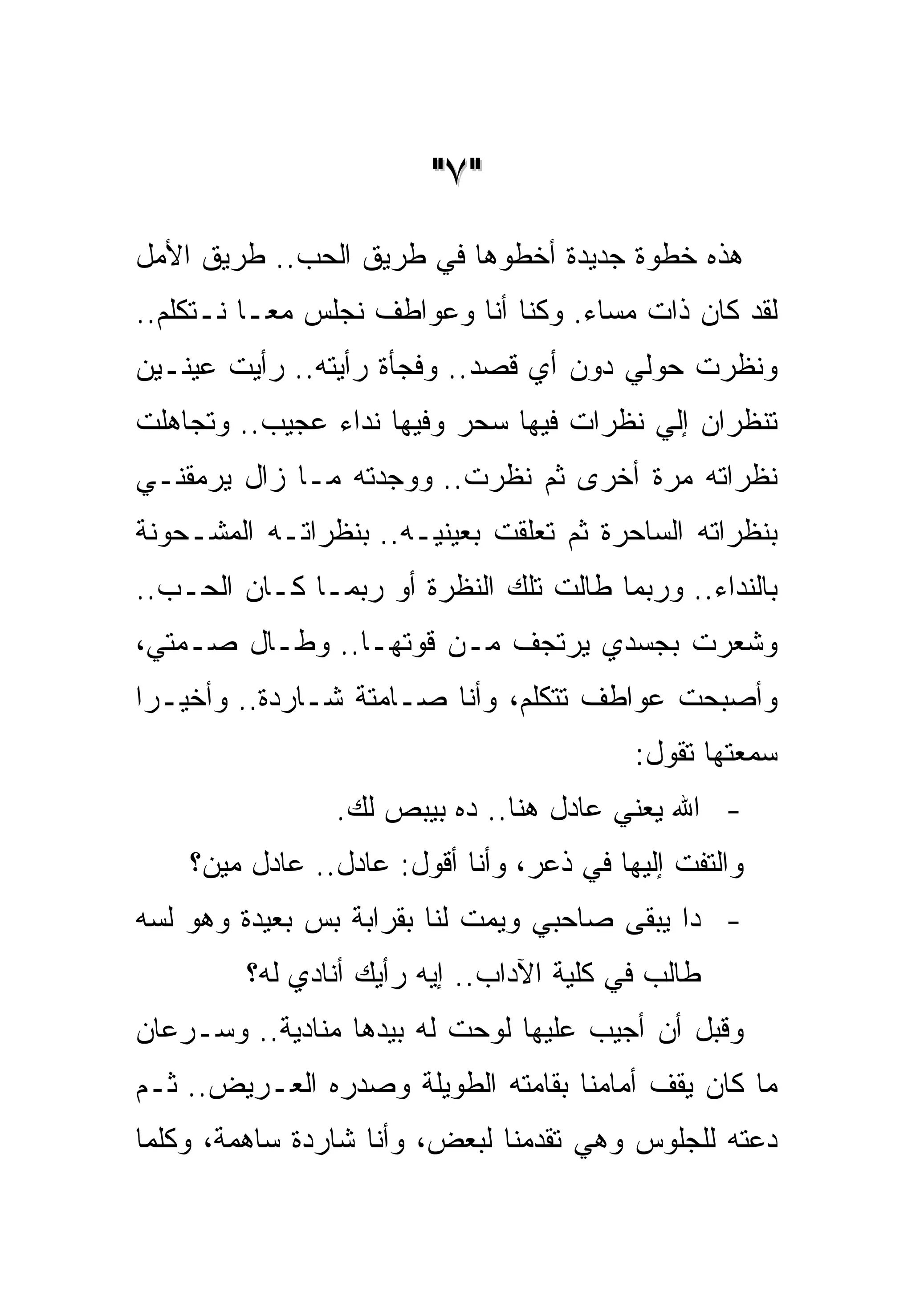 ‫"٧ "‬
‫ﻫﺫﻩ ﺨﻁﻭﺓ ﺠﺩﻴﺩﺓ ﺃﺨﻁﻭﻫﺎ ﻓﻲ ﻁﺭﻴﻕ ﺍﻟﺤﺏ.. ﻁﺭﻴﻕ ﺍﻷﻤل‬
‫ﻟﻘﺩ ﻜﺎﻥ ﺫﺍﺕ ﻤﺴﺎﺀ. ﻭﻜﻨﺎ ﺃﻨﺎ ﻭﻋﻭﺍﻁﻑ ﻨﺠﻠﺱ ﻤﻌـﺎ ﻨـﺘﻜﻠﻡ..‬
‫ﻭﻨﻅﺭﺕ ﺤﻭﻟﻲ ﺩﻭﻥ ﺃﻱ ﻗﺼﺩ.. ﻭﻓﺠﺄﺓ ﺭﺃﻴﺘﻪ.. ﺭﺃﻴﺕ ﻋﻴﻨـﻴﻥ‬
‫ﺘﻨﻅﺭﺍﻥ ﺇﻟﻲ ﻨﻅﺭﺍﺕ ﻓﻴﻬﺎ ﺴﺤﺭ ﻭﻓﻴﻬﺎ ﻨﺩﺍﺀ ﻋﺠﻴﺏ.. ﻭﺘﺠﺎﻫﻠﺕ‬
‫ﻨﻅﺭﺍﺘﻪ ﻤﺭﺓ ﺃﺨﺭﻯ ﺜﻡ ﻨﻅﺭﺕ.. ﻭﻭﺠﺩﺘﻪ ﻤـﺎ ﺯﺍل ﻴﺭﻤﻘﻨـﻲ‬
‫ﺒﻨﻅﺭﺍﺘﻪ ﺍﻟﺴﺎﺤﺭﺓ ﺜﻡ ﺘﻌﻠﻘﺕ ﺒﻌﻴﻨﻴـﻪ.. ﺒﻨﻅﺭﺍﺘـﻪ ﺍﻟﻤﺸـﺤﻭﻨﺔ‬
‫ﺒﺎﻟﻨﺩﺍﺀ.. ﻭﺭﺒﻤﺎ ﻁﺎﻟﺕ ﺘﻠﻙ ﺍﻟﻨﻅﺭﺓ ﺃﻭ ﺭﺒﻤـﺎ ﻜـﺎﻥ ﺍﻟﺤـﺏ..‬
‫ﻭﺸﻌﺭﺕ ﺒﺠﺴﺩﻱ ﻴﺭﺘﺠﻑ ﻤـﻥ ﻗﻭﺘﻬـﺎ.. ﻭﻁـﺎل ﺼـﻤﺘﻲ،‬
‫ﻭﺃﺼﺒﺤﺕ ﻋﻭﺍﻁﻑ ﺘﺘﻜﻠﻡ، ﻭﺃﻨﺎ ﺼـﺎﻤﺘﺔ ﺸـﺎﺭﺩﺓ.. ﻭﺃﺨﻴـﺭﺍ‬
                                          ‫ﺴﻤﻌﺘﻬﺎ ﺘﻘﻭل:‬
                ‫- ﺍﷲ ﻴﻌﻨﻲ ﻋﺎﺩل ﻫﻨﺎ.. ﺩﻩ ﺒﻴﺒﺹ ﻟﻙ.‬
    ‫ﻭﺍﻟﺘﻔﺕ ﺇﻟﻴﻬﺎ ﻓﻲ ﺫﻋﺭ، ﻭﺃﻨﺎ ﺃﻗﻭل: ﻋﺎﺩل.. ﻋﺎﺩل ﻤﻴﻥ؟‬
‫- ﺩﺍ ﻴﺒﻘﻰ ﺼﺎﺤﺒﻲ ﻭﻴﻤﺕ ﻟﻨﺎ ﺒﻘﺭﺍﺒﺔ ﺒﺱ ﺒﻌﻴﺩﺓ ﻭﻫﻭ ﻟﺴﻪ‬
         ‫ﻁﺎﻟﺏ ﻓﻲ ﻜﻠﻴﺔ ﺍﻵﺩﺍﺏ.. ﺇﻴﻪ ﺭﺃﻴﻙ ﺃﻨﺎﺩﻱ ﻟﻪ؟‬
‫ﻭﻗﺒل ﺃﻥ ﺃﺠﻴﺏ ﻋﻠﻴﻬﺎ ﻟﻭﺤﺕ ﻟﻪ ﺒﻴﺩﻫﺎ ﻤﻨﺎﺩﻴﺔ.. ﻭﺴـﺭﻋﺎﻥ‬
‫ﻤﺎ ﻜﺎﻥ ﻴﻘﻑ ﺃﻤﺎﻤﻨﺎ ﺒﻘﺎﻤﺘﻪ ﺍﻟﻁﻭﻴﻠﺔ ﻭﺼﺩﺭﻩ ﺍﻟﻌـﺭﻴﺽ.. ﺜـﻡ‬
‫ﺩﻋﺘﻪ ﻟﻠﺠﻠﻭﺱ ﻭﻫﻲ ﺘﻘﺩﻤﻨﺎ ﻟﺒﻌﺽ، ﻭﺃﻨﺎ ﺸﺎﺭﺩﺓ ﺴﺎﻫﻤﺔ، ﻭﻜﻠﻤﺎ‬
 