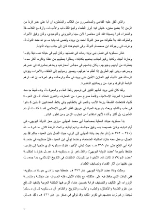 ‫ﻭﺍﻟﺫﻱ ﺍﺘﻔﻕ ﻋﻠﻴﻪ ﺍﻟﻘﺩﺍﻤﻰ ﻭﺍﻟﻤﻌﺎﺼﺭﻭﻥ ﻤﻥ ﺍﻟﻜ ﱠﺎﺏ ﻭﺍﻟﺒﺎﺤﺜﻴﻥ، ﺃﻥ ﺃﺒﺎ ﻋﻠﻲ ﻋﻤﺭ ﻗﺭ ﹰﺎ ﻤﻥ‬
    ‫ﻨ‬     ‫‪‬‬                          ‫ﹸﺘ‬                                 ‫ﱠ‬
‫ﺍﻟﺯﻤﻥ ﺇﻻ ﺒﻀﻊ ﺴﻨﻴﻥ، ﻋﺎﻴﺵ ﻓﻴﻪ ﺃﺒﺭﺯ ﺍﻟﻌﻠﻤﺎﺀ ﻭﺃﻨﺒﻎ ﺍﻟﻜ ﱠـﺎﺏ ﻭﺍﻷﺩﺒـﺎﺀ، ﻭﺃﺭﻓـﻊ ﺍﻟﻔﻼﺴـﻔﺔ‬
                             ‫ﹸﺘ‬
‫ﻭﺍﻟﺸﻌﺭﺍﺀ ﻗﺩ ‪‬ﺍ ﻭﺼﻴ ﹰﺎ؛ ﻓﻘﺩ ﻜﺎﻥ ﻤﻌﺎﺼ ‪‬ﺍ ﻻﺒﻥ ﺴﻴﻨﺎ ﻭﺍﻟﺒﻴﺭﻭﻨﻲ ﻭﺍﻟﺘﻭﺤﻴﺩﻱ، ﻭﻜﺎﻥ ﺭﻓﻴﻕ ﺍﻷﻤﺭﺍﺀ‬
                                                ‫ﺭ‬                ‫ﺘ‬      ‫ﺭ‬
‫ﻭﺍﻟﻤﻠﻭﻙ، ﻓﻘﺩ ﺒﺩﺃ ﻁﻔﻭﻟﺘﻪ ﻤﻊ ﻤﻌﺯ ﺍﻟﺩﻭﻟﺔ ﺃﺤﻤﺩ ﺒﻥ ﺒﻭﻴﻪ، ﻭﻗﻀﻰ ﺸـﺒﺎﺒﻪ ﻤـﻊ ﻋـﻀﺩ ﺍﻟﺩﻭﻟـﺔ،‬
                                                   ‫‪‬‬
          ‫ﻭﻋﺭﻑ ﻓﻲ ﺭﺠﻭﻟﺘﻪ ﺍﺒﻥ ﺼﻤﺼﺎﻡ ﺍﻟﺩﻭﻟﺔ، ﻭﻓﻲ ﺸﻴﺨﻭﺨﺘﻪ ﻜﺎﻥ ﺇﻟﻰ ﺠﺎﻨﺏ ﺒﻬﺎﺀ ﺍﻟﺩﻭﻟﺔ.‬
‫ﻋﺎﺵ ﻤﺴﻜﻭﻴﻪ ﻓﻲ ﻓﻀل ﺒﻨﻲ ﺒﻭﻴﻪ ﻭﻤﺎﺕ ﻓﻲ ﻓﻀﻠﻬﻡ، ﻭﻜﺎﻥ ﻟﻬﻡ ﻓﻲ ﺤﻴﺎﺘﻪ ﺼـﺩﻴ ﹰﺎ ﻭﻓ ‪‬ـﺎ‬
  ‫ﻘ ﻴ‬
‫ﻭﺨﺎﺯ ﹰﺎ ﺃﻤﻴ ﹰﺎ، ﻭﻜﺎﺘ ‪‬ﺎ ﺭﻓﻴﻊ ﺍﻟﺠﻨﺎﺏ ﻴﻤﺘﻌﻬﻡ ﺒﻜﺘﺎﺒﺘﻪ، ﻭﻤﻔﻜ ‪‬ﺍ ﻴﻌﻁﻴﻬﻡ ﻤﻥ ﻋﻘﻠﻪ ﻭﻓﻜﺭﻩ، ﺃﻜﺜﺭ ﻤﻤـﺎ‬
                                 ‫ﱢﺭ‬                                  ‫ﺒ‬        ‫ﻨ ﻨ‬
‫ﻴﻌﻁﻭﻨﻪ ﻤﻥ ﺃﻴﺩﻴﻬﻡ ﻭﺠﻴﻭﺒﻬﻡ، ﻭﻜﺎﻥ ﻴﻨﺎﺩﻤﻬﻡ ﻓﻲ ﻤﺠﺎﻟﺱ ﺃﺴﻤﺎﺭﻫﻡ، ﻭﻴﻤﺩﻫﻡ ﺒﻤﺸﻭﺭﺘﻪ ﻓﻲ ﻋﺴﺭﻫﻡ‬
                   ‫‪‬‬
‫ﻭﻴﺴﺭﻫﻡ، ﻭﻴﻨﻴﺭ ﻟﻬﻡ ﺍﻟﻁﺭﻴﻕ ﺇﺫﺍ ﺃﻅﻠﻡ ﻤﺎ ﺤﻭﻟﻬﻡ، ﻭﻴﺼﻴﺭ ﺭﺴﻭﻟﻬﻡ ﺇﻟﻰ ﺍﻟﺨﻠﻔﺎﺀ ﻭﺍﻷﻤﺭﺍﺀ، ﻭﻴﺅﺩﻱ‬
 ‫‪‬‬
‫ﺍﻟﺭﺴﺎﻟﺔ ﺨﻴﺭ ﺘﺄﺩﻴﺔ، ﻓﻬﻭ ﺍﻟﺨﺎﺯﻥ ﺍﻷﻤﻴﻥ ﻟﺒﻨﻲ ﺒﻭﻴﻪ ﻓﻲ ﺤﻠﻪ ﻭﺘﺭﺤﺎﻟﻪ، ﻭﻫﻭ ﺜﻤﺭﺓ ﻤـﻥ ﺜﻤـﺎﺭﻫﻡ‬
                               ‫ﱢ‬
                                               ‫ﺍﻟﻴﺎﻨﻌﺔ ﺍﻟﻭﺍﻓﺭﺓ، ﻭﻋﻭﺩ ﻤﻥ ﺭﻴﺤﺎﻨﺘﻬﻡ ﺍﻟﻨﺎﻀﺭﺓ.‬
‫ﻭﻟﻘﺩ ﻜﺎﻥ ﻟﺒﻨﻲ ﺒﻭﻴﻪ ﺸﺄﻨﻬﻡ ﺍﻟﻜﺒﻴﺭ ﻓﻲ ﺘﻭﺴﻴﻊ ﺭﻗﻌﺔ ﺍﻟﻌﻠـﻡ ﻭﺍﻟﻤﻌﺭﻓـﺔ، ﻭﺘﻨـﺸﻴﻁ ﺠـﺴﺩ‬
‫ﺍﻟﺤﻀﺎﺭﺓ ﺍﻟﻌﺭﺒﻴﺔ ﺍﻹﺴﻼﻤﻴﺔ، ﻭﺇﻗﺎﻤﺔ ﺼﺭﺡ ﻤﻤﺭﺩ ﻤﻥ ﺍﻟﻤﻌﺎﺭﻑ ﻭﺍﻟﻔﻨﻭﻥ ﺸﻤﻠﺕ ﺁﻓـﺎﻕ ﺍﻟﺤﻴـﺎﺓ‬
‫ﻜﻠﻬﺎ، ﻓﺎﻨﺘﻌﺸﺕ ﺍﻟﻔﻠﺴﻔﺔ ﻭﺯﻫﺎ ﺍﻷﺩﺏ ﻭﺍﻟﻨﺤﻭ ﻓﻲ ﺒﻼﻁﺎﺘﻬﻡ ﻭﻓﻲ ﺒﻼﻁ ﺍﻟﺤﻤﺩﺍﻨﻴﻴﻥ ﺍﻟـﺫﻴﻥ ﻜـﺎﻨﻭﺍ‬
‫ﻓﻲ ﺤﻠﺏ ﻭﺍﻟﺸﺎﻡ، ﻭﺒﻌﺙ ﺒﻨﻭ ﺒﻭﻴﻪ ﺍﻟﺤﻴﺎﺓ ﻓﻲ ﻋﺭﻭﻕ ﺍﻟﻔﻜﺭ ﺍﻟﻌﺭﺒﻲ ﺍﻹﺴﻼﻤﻲ ﻜﻤـﺎ ﻜﺎﻨـﺕ ﺃﻴـﺎﻡ‬
                 ‫ﺍﻟﻤﺄﻤﻭﻥ، ﺒل ﺃﻜﺜﺭ ﻭﺃﺸﺩ؛ ﻷﻨﻬﻡ ﺍﺴﺘﻔﺎﺩﻭﺍ ﻤﻥ ﺘﺠﺎﺭﺏ ﺍﻟﺯﻤﻥ ﻭﻤﻥ ﺘﻁﻭﺭ ﺍﻟﺒﺸﺭ.‬
                         ‫‪‬‬
‫ﺒﺩﺃ ﻤﺴﻜﻭﻴﻪ ﺤﻴﺎﺘﻪ ﺍﻟﻌﻤﻠﻴﺔ ﺒﻤﺼﺎﺤﺒﺔ ﺃﺒﻲ ﻤﺤﻤﺩ ﺍﻟﻤﻬﻠﺒﻲ –ﻭﺯﻴﺭ ﻤﻌﺯ ﺍﻟﺩﻭﻟﺔ ﺍﻟﺒﻭﻴﻬﻲ– ﻓﻲ‬
‫ﺃﻴﺎﻡ ﺸﺒﺎﺒﻪ، ﻭﻜﺎﻥ ﺨﺼﻴ ‪‬ﺎ ﺒﻪ، ﺭﻓﻴﻕ ﻤﺠﺎﻟﺴﻪ، ﻭﻨﺩﻴﻡ ﻟﻴﺎﻟﻴﻪ، ﻭﺩﺍﻤﺕ ﺍﻟﺭﻓﻘﺔ ﺍﺜﻨﺘﻲ ﻋـﺸﺭﺓ ﺴـﻨﺔ‬
                                                              ‫ﺼ‬
‫)٠٤٣ – ٢٥٣ ﻫـ( ﺜﻡ ﻋﺎﺩ ﺒﻌﺩ ﻭﻓﺎﺓ ﺍﻟﻤﻬﻠﺒﻲ ﺇﻟﻰ ﺍﻟﺭﻱ، ﺤﻴﺙ ﺍﺘﺼل ﺒﺎﺒﻥ ﺍﻟﻌﻤﻴﺩ، ﺤﺎﻜﻡ ﺇﻗﻠـﻴﻡ‬
                           ‫ﱠ‬
‫ﺍﻟﺠﺒﺎل، ﻭﻋﻤل ﻤﻌﻪ ﺨﺎﺯ ﹰﺎ ﻟﻤﻜﺘﺒﺘﻪ ﺍﻟﻀﺨﻤﺔ، ﻭﻋﻨﺩﻤﺎ ﺘﻭﻓﻲ ﺍﺒﻥ ﺍﻟﻌﻤﻴﺩ، ﻅل ﻤﺴﻜﻭﻴﻪ ﻓﻲ ﺨﺩﻤـﺔ‬
                ‫ﱠ‬               ‫ﱢ‬                           ‫ﻨ‬
‫ﺍﺒﻨﻪ ﺃﺒﻲ ﺍﻟﻔﺘﺢ ﺤﺘﻰ ﻋﺎﻡ ٦٦٣ ﻫـ، ﺤﻴﺙ ﺘﻭﻓﻲ ﺍﻷﺨﻴﺭ، ﻓﺘﺭﻙ ﻤﺴﻜﻭﻴﻪ ﺍﻟﺭﻱ ﻤﺘﺠ ‪‬ﺎ ﺇﻟﻰ ﻓﺎﺭﺱ،‬
           ‫ﻬ‬                              ‫ﱢ‬
‫ﻤﻠﺘﺤ ﹰﺎ ﺒﺄﻤﻴﺭﻫﺎ "ﻋﻀﺩ ﺍﻟﺩﻭﻟﺔ ﺍﻟﺒﻭﻴﻬﻲ"، ﻭﺍﻟﻅـﺎﻫﺭ ﺃﻥ ﻤـﺴﻜﻭﻴﻪ ﻗـﺩ ﻋﻤـل ﺨﺎﺯ ﹰـﺎ ﻟﻤﻜﺘﺒـﺔ‬
          ‫ﻨ‬                                                                 ‫ﻘ‬
‫"ﻋﻀﺩ ﺍﻟﺩﻭﻟﺔ"؛ ﺇﺫ ﻜﺎﻨﺕ ﺘﻌ ‪ ‬ﺍﻷﺨﻴﺭﺓ ﻤﻥ ﻜﺒﺭﻴﺎﺕ ﺍﻟﻤﻜﺘﺒﺎﺕ ﻓﻲ ﺍﻟﺘﺎﺭﻴﺦ ﺍﻹﺴﻼﻤﻲ، ﺒﻤﺎ ﺠﻤﻌـﺕ‬
                                                       ‫ﹸ ‪‬ﺩ‬
                                               ‫ﺒﻴﻥ ﺩﻓﺘﻴﻬﺎ ﻤﻥ ﺁﺜﺎﺭ ﺍﻟﻘﺩﻤﺎﺀ ﻭﺘﺼﺎﻨﻴﻑ ﺍﻟﻌﻠﻤﺎﺀ.‬
‫ﻭﻤﺜﻠﺕ ﻭﻓﺎﺓ ﻋﻀﺩ ﺍﻟﺩﻭﻟﺔ ﺍﻟﺒﻭﻴﻬﻲ ﻋﺎﻡ ٢٧٣ ﻫـ ﻤﻨﻌﻁ ﹰﺎ ﻤﻬ ‪‬ـﺎ ﻓـﻲ ﺤﻴـﺎﺓ ﻤـﺴﻜﻭﻴﻪ؛‬
                     ‫ﻔ ﻤ‬                                               ‫‪‬ﹼ‬
‫ﻓﻔﻲ ﺍﻟﻭﻗﺕ ﺍﻟﺫﻱ ﺤﺎﻓﻅ ﻓﻴﻪ ﻋﻠﻰ ﻋﻼﻗﺎﺘﻪ ﻤﻊ ﺨﻠﻔﺎﺀ ﺍﻷﻭل، ﻓﺈﻨﻪ ﺍﻨﺼﺭﻑ ﻋﻥ ﻤﺠﺎﻟﺴﺔ ﻭﻤﻨﺎﺩﻤـﺔ‬
‫ﺍﻟﻭﺯﺭﺍﺀ، ﺇﻟﻰ ﺍﻟﺘﺄﻟﻴﻑ ﻭﺍﻟﺘﺼﻨﻴﻑ ﻗﺭﺍﺒﺔ ﺨﻤﺴﻴﻥ ﻋﺎ ‪‬ﺎ، ﺃﺜﺭﻯ ﻓﻴﻬﺎ ﺍﻟﻤﻜﺘﺒﺔ ﺍﻟﻌﺭﺒﻴﺔ ﺒﺎﻟﻤﻔﻴﺩ ﺍﻟﻨـﺎﻓﻊ‬
                                            ‫ﻤ‬
‫ﻤﻥ ﻋﻠﻭﻡ ﺍﻟﻔﻠﺴﻔﺔ ﻭﺍﻷﺨﻼﻕ، ﻭﺍﻟﻁﺏ، ﻭﺍﻷﺩﺏ، ﻭﺍﻟﺘﺎﺭﻴﺦ. ﻭﺍﻟﻅﺎﻫﺭ ﺃﻥ ﻤـﺴﻜﻭﻴﻪ ﻜـﺎﻥ ﻤـﺴﻠ ‪‬ﺎ‬
 ‫ﻤ‬
‫ﺸﻴﻌ ‪‬ﺎ، ﺭﻏﻡ ﺘﺭﺩﺩ ﺒﻌﻀﻬﻡ ﻓﻲ ﺘﻘﺭﻴﺭ ﺫﻟﻙ، ﻭﻗﺩ ﺘﻭﻓﻲ ﻓﻲ ﺼﻔﺭ ﻤﻥ ﻋﺎﻡ ١٢٤ ﻫـ، ﻟﻘﺩ ﻋـﺎﺵ‬
                                ‫ﱢ‬                            ‫‪‬‬         ‫ﻴ‬


‫٩‬
 