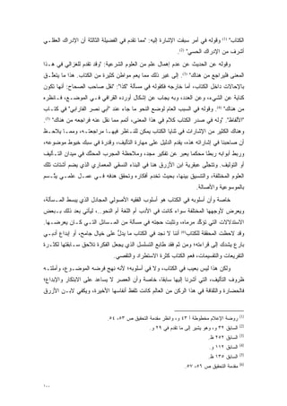 ‫ﻭﻗﻭﻟﻪ ﻓﻲ ﺃﻤﺭ ﺴﺒﻘﺕ ﺍﻹﺸﺎﺭﺓ ﺇﻟﻴﻪ: "ﻤﻤﺎ ﺘﻘﺩﻡ ﻓﻲ ﺍﻟﻔﻀﻴﻠﺔ ﺍﻟﺜﺎﻟﺜﺔ ﺃﻥ ﺍﻹﺩﺭﺍﻙ ﺍﻟﻌﻘﻠـﻲ‬
                                      ‫‪‬‬                                         ‫)1(‬
                                                                                      ‫ﺍﻟﻜﺘﺎﺏ"‬
                                                           ‫ﺃﺸﺭﻑ ﻤﻥ ﺍﻹﺩﺭﺍﻙ ﺍﻟﺤﺴﻲ" )2(.‬
‫ﻭﻗﻭﻟﻪ ﻋﻥ ﺍﻟﺤﺩﻴﺙ ﻋﻥ ﻋﺩﻡ ﺇﻫﻤﺎل ﻋﻠﻡ ﻤﻥ ﺍﻟﻌﻠﻭﻡ ﺍﻟﺸﺭﻋﻴﺔ: "ﻭﻗﺩ ﺘﻘﺩﻡ ﻟﻠﻐﺯﺍﻟﻲ ﻓﻲ ﻫـﺫﺍ‬
                 ‫‪‬‬
‫ﺍﻟﻤﻌﻨﻰ ﻓﻠﻴ ‪‬ﺍ ‪‬ﻊ ﻤﻥ ﻫﻨﺎﻙ" )3(. ﺇﻟﻰ ﻏﻴﺭ ﺫﻟﻙ ﻤﻤﺎ ﻴﻌﻡ ﻤﻭﺍﻁﻥ ﻜﺜﻴﺭﺓ ﻤﻥ ﺍﻟﻜﺘﺎﺏ. ﻫﺫﺍ ﻤﺎ ﻴﺘﻌﱠـﻕ‬
  ‫ﻠ‬                                  ‫‪‬‬                                  ‫‪‬ﺭ ﺠ‬
‫ﺒﺎﻹﺤﺎﻻﺕ ﺩﺍﺨل ﺍﻟﻜﺘﺎﺏ، ﺃﻤﺎ ﺨﺎﺭﺠﻪ ﻓﻜﻘﻭﻟﻪ ﻓﻲ ﻤﺴﺄﻟﺔ "ﻜﺫﺍ": "ﻨﻘل ﺼﺎﺤﺏ ﺍﻟﺼﺤﺎﺡ: ﺃﻨﻬﺎ ﺘﻜﻭﻥ‬
                                                          ‫‪‬‬
‫ﻜﻨﺎﻴﺔ ﻋﻥ ﺍﻟﺸﻲﺀ، ﻭﻋﻥ ﺍﻟﻌﺩﺩ، ﻭﺒﻪ ﻴﺠﺎﺏ ﻋﻥ ﺇﺸﻜﺎل ﺃﻭﺭﺩﻩ ﺍﻟﻘﺭﺍﻓﻲ ﻓـﻲ ﺍﻟﻤﻭﻀـﻊ، ﻓـﺎﻨﻅﺭﻩ‬
‫ﻤﻥ ﻫﻨﺎﻙ" )4(. ﻭﻗﻭﻟﻪ ﻓﻲ ﺍﻟﺴﺒﺏ ﺍﻟﻌﺎﻡ ﻟﻭﻀﻊ ﺍﻟﻨﺤﻭ ﻤﺎ ﺠﺎﺀ ﻋﻨﺩ "ﺃﺒﻲ ﻨﺼﺭ ﺍﻟﻔﺎﺭﺍﺒﻲ" ﻓﻲ ﻜﺘـﺎﺏ‬
‫"ﺍﻷﻟﻔﺎﻅ". "ﻭﻟﻪ ﻓﻲ ﺼﺩﺭ ﺍﻟﻜﺘﺎﺏ ﻜﻼﻡ ﻓﻲ ﻫﺫﺍ ﺍﻟﻤﻌﻨﻰ، ﺃﺘﻤﻡ ﻤﻤﺎ ﻨﻘل ﻋﻨﻪ ﻓﺭﺍﺠﻌﻪ ﻤﻥ ﻫﻨﺎﻙ" )5(.‬
‫ﻭﻫﻨﺎﻙ ﺍﻟﻜﺜﻴﺭ ﻤﻥ ﺍﻹﺸﺎﺭﺍﺕ ﻓﻲ ﺜﻨﺎﻴﺎ ﺍﻟﻜﺘﺎﺏ ﻴﻤﻜﻥ ﻟﻠﻨـﺎﻅﺭ ﻓﻴﻬـﺎ ﻤﺭﺍﺠﻌﺘـﻪ، ﻭﻤﻤـﺎ ﻴﻼﺤـﻅ‬
‫ﺃﻥ ﺼﺎﺤﺒﻨﺎ ﻓﻲ ﺇﺸﺎﺭﺍﺘﻪ ﻫﺫﻩ، ﻴﻘﺩﻡ ﺍﻟﺩﻟﻴل ﻋﻠﻰ ﻤﻬﺎﺭﺓ ﺍﻟﺘﺄﻟﻴﻑ، ﻭﻗﺩﺭﺓ ﻓﻲ ﺴﺒﻙ ﺨﻴﻭﻁ ﻤﻭﻀﻭﻋﻪ،‬
                                                     ‫‪‬‬
‫ﻭﺭﺒﻁ ﺃﺒﻭﺍﺒﻪ ﺭﺒ ﹰﺎ ﻤﺤﻜ ‪‬ﺎ ﻴﻌﺒﺭ ﻋﻥ ﺘﻔﻜﻴﺭ ﻤﺠ ‪ ،‬ﻭﻤﻼﺤﻅﺔ ﺍﻟﻤﺠﺭﺏ ﺍﻟﻤﺤﻨﻙ ﻓﻲ ﻤﻴﺩﺍﻥ ﺍﻟﺘـﺄﻟﻴﻑ‬
                   ‫ﱠ‬      ‫‪‬‬             ‫‪ ‬ﹺﺩ‬           ‫ﻤ ‪‬‬         ‫ﻁ‬
‫ﺃﻭ ﺍﻟﺘﻭﻟﻴﻑ. ﻭﺘﺘﺠﻠﻰ ﻋﺒﻘﺭﻴﺔ ﺍﺒﻥ ﺍﻷﺯﺭﻕ ﻫﻨﺎ ﻓﻲ ﺍﻟﺒﻨﺎﺀ ﺍﻟﻨﺴﻘﻲ ﺍﻟﻤﻌﻤﺎﺭﻱ ﺍﻟﺫﻱ ﻴﻀﻡ ﺃﺸﺘﺎﺕ ﺘﻠﻙ‬
          ‫‪‬‬                                                        ‫ﱠ‬
‫ﺍﻟﻌﻠﻭﻡ ﺍﻟﻤﺨﺘﻠﻔﺔ، ﻭﺍﻟﺘﻨﺴﻴﻕ ﺒﻴﻨﻬﺎ، ﺒﺤﻴﺙ ﺘﺨﺩﻡ ﺃﻓﻜﺎﺭﻩ ﻭﺘﺤﻘﻕ ﻫﺩﻓﻪ ﻓـﻲ ﻋﻤـل ﻋﻠﻤـﻲ ﻴ ﱠـﺴﻡ‬
   ‫ﺘ‬
                                                                    ‫ﺒﺎﻟﻤﻭﺴﻭﻋﻴﺔ ﻭﺍﻷﺼﺎﻟﺔ.‬
‫ﺨﺎﺼﺔ ﻭﺃﻥ ﺃﺴﻠﻭﺒﻪ ﻓﻲ ﺍﻟﻜﺘﺎﺏ ﻫﻭ ﺃﺴﻠﻭﺏ ﺍﻟﻔﻘﻴﻪ ﺍﻷﺼﻭﻟﻲ ﺍﻟﻤﺠﺎﺩل ﺍﻟﺫﻱ ﻴﺒﺴﻁ ﺍﻟﻤـﺴﺄﻟﺔ،‬
           ‫‪‬‬
‫ﻭﻴﻌﺭﺽ ﻷﻭﺠﻬﻬﺎ ﺍﻟﻤﺨﺘﻠﻔﺔ ﺴﻭﺍﺀ ﻜﺎﻨﺕ ﻓﻲ ﺍﻷﺩﺏ ﺃﻡ ﺍﻟﻠﻐﺔ ﺃﻡ ﺍﻟﻨﺤﻭ..، ﻟﻴﺄﺘﻲ ﺒﻌﺩ ﺫﻟﻙ ﺒـﺒﻌﺽ‬
‫ﺍﻻﺴﺘﺩﻻﻻﺕ ﺍﻟﺘﻲ ﺘﺅﻜﺩ ﻤﺭﻤﺎﻩ، ﻭﺘﺜﺒﺕ ﺤﺠﺘﻪ ﻓﻲ ﻤﺴﺄﻟﺔ ﻤﻥ ﺍﻟﻤـﺴﺎﺌل ﺍﻟﺘـﻲ ﻜـﺎﻥ ﻴﻌﺭﻀـﻬﺎ.‬
                                                            ‫ﱢ‬
‫ﻭﻗﺩ ﻻﺤﻅﺕ ﺍﻟﻤﺤﻘﻘﺔ ﻟﻠﻜﺘﺎﺏ)6( ﺃﻨﻨﺎ ﻻ ﻨﺠﺩ ﻓﻲ ﺍﻟﻜﺘﺎﺏ ﻤﺎ ﻴﺩل ﻋﻠﻰ ﺨﻴﺎل ﺠﺎﻤﺢ، ﺃﻭ ﺇﺒﺩﺍﻉ ﺃﺩﺒـﻲ‬
                              ‫ﱡ‬
‫ﺒﺎﺭﻉ ﻴﺸﺩﻙ ﺇﻟﻰ ﻗﺭﺍﺀﺘﻪ؛ ﻭﻤﻥ ﺜﻡ ﻓﻘﺩ ﻁﺎﺒﻊ ﺍﻟﺘﺴﻠﺴل ﺍﻟﺫﻱ ﻴﺠﻌل ﺍﻟﻔﻜﺭﺓ ﺘﻼﺤﻕ ﺴـﺎﺒﻘﺘﻬﺎ ﻟﻜﺜـﺭﺓ‬
                                                       ‫ﹶ‪‬‬                  ‫‪‬‬
                              ‫ﺍﻟﺘﻔﺭﻴﻌﺎﺕ ﻭﺍﻟﺘﻘﺴﻴﻤﺎﺕ، ﻓﻌﻡ ﺍﻟﻜﺘﺎﺏ ﻜﺜﺭﺓ ﺍﻻﺴﺘﻁﺭﺍﺩ ﻭﺍﻟﺘﻘﺼﻲ.‬
                                ‫‪‬‬                           ‫‪‬‬
‫ﻭﻟﻜﻥ ﻫﺫﺍ ﻟﻴﺱ ﺒﻌﻴﺏ ﻓﻲ ﺍﻟﻜﺘﺎﺏ، ﻭﻻ ﻓﻲ ﺃﺴﻠﻭﺒﻪ؛ ﻷﻨﻪ ﻨﻬﺞ ﻓﺭﻀﻪ ﺍﻟﻤﻭﻀـﻭﻉ، ﻭﺃﻤﻠﺘـﻪ‬
‫ﻅﺭﻭﻑ ﺍﻟﺘﺄﻟﻴﻑ، ﺍﻟﺘﻲ ﺃﺸﺭﻨﺎ ﺇﻟﻴﻬﺎ ﺴﺎﺒ ﹰﺎ، ﺨﺎﺼﺔ ﻭﺃﻥ ﺍﻟﻌﺼﺭ ﻻ ﻴﺴﺎﻋﺩ ﻋﻠﻰ ﺍﻻﺒﺘﻜﺎﺭ ﻭﺍﻹﺒﺩﺍﻉ؛‬
                                              ‫ﻘ‬
‫ﻓﺎﻟﺤﻀﺎﺭﺓ ﻭﺍﻟﺜﻘﺎﻓﺔ ﻓﻲ ﻫﺫﺍ ﺍﻟﺭﻜﻥ ﻤﻥ ﺍﻟﻌﺎﻟﻡ ﻜﺎﻨﺕ ﺘﻠﻔﻅ ﺃﻨﻔﺎﺴﻬﺎ ﺍﻷﺨﻴﺭﺓ، ﻭﻴﻜﻔﻲ ﻻﺒـﻥ ﺍﻷﺯﺭﻕ‬


                                                                                           ‫)1(‬
                           ‫ﺭﻭﻀﺔ ﺍﻹﻋﻼﻡ ﻤﺨﻁﻭﻁﺔ ﺃ ٣٤ ﻭ، ﻭﺍﻨﻅﺭ ﻤﻘﺩﻤﺔ ﺍﻟﺘﺤﻘﻴﻕ ﺹ ٣٥، ٤٥.‬
                                               ‫‪‬‬
                                                                                           ‫)2(‬
                                              ‫ﺍﻟﺴﺎﺒﻕ ٢٣ ﻭ، ﻭﻫﻭ ﻴﺸﻴﺭ ﺇﻟﻰ ﻤﺎ ﺘﻘﺩﻡ ﻓﻲ ٩٢ ﻭ.‬
                                                        ‫‪‬‬
                                                                                           ‫)3(‬
                                                                         ‫ﺍﻟﺴﺎﺒﻕ ٢٥٢ ﻅ.‬
                                                                                           ‫)4(‬
                                                                          ‫ﺍﻟﺴﺎﺒﻕ ٢١١ ﻭ.‬
                                                                                           ‫)5(‬
                                                                         ‫ﺍﻟﺴﺎﺒﻕ ٥٣١ ﻅ.‬
                                                                                           ‫)6(‬
                                                              ‫ﻤﻘﺩﻤﺔ ﺍﻟﺘﺤﻘﻴﻕ ﺹ ٦٥، ٧٥.‬
                                                                                  ‫‪‬‬


‫٠٠١‬
 