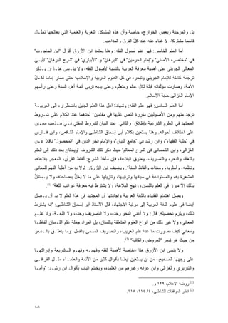 ‫ﺒل ﻭﺍﻟﻤﺭﺠﺌﺔ ﻭﺒﻌﺽ ﺍﻟﺨﻭﺍﺭﺝ، ﺨﺎﺼﺔ ﻭﺃﻥ ﻫﺫﻩ ﺍﻟﻤﺸﺎﻜل ﺍﻟﻠﻐﻭﻴﺔ ﻭﺍﻟﻌﻠﻤﻴﺔ ﺍﻟﺘﻲ ﻴﻌﺎﻟﺠﻬﺎ ﺘﻤ ﱢـل‬
  ‫ﺜ‬
                                      ‫ﻗﺎﺴﻤﺎ ﻤﺸﺘﺭ ﹰﺎ، ﻻ ﻏﻨﺎﺀ ﻋﻨﻪ ﻋﻨﺩ ﻜل ﺍﻟﻔﺭﻕ ﻭﺍﻟﻤﺫﺍﻫﺏ.‬
                                                      ‫ﱢ‬                   ‫ﻜ‬       ‫‪‬‬
‫ﺃﻤﺎ ﺍﻟﻌﻠﻡ ﺍﻟﺨﺎﻤﺱ: ﻓﻬﻭ ﻋﻠﻡ ﺃﺼﻭل ﺍﻟﻔﻘﻪ: ﻭﻫﻨﺎ ﻴﻌﺘﻤﺩ ﺍﺒﻥ ﺍﻷﺯﺭﻕ ﺃﻗﻭﺍل "ﺍﺒﻥ ﺍﻟﺤﺎﺠـﺏ"‬
                                                                            ‫‪‬‬
‫ﻓﻲ "ﻤﺨﺘﺼﺭﻩ ﺍﻷﺼﻠﻲ" ﻭ"ﺇﻤﺎﻡ ﺍﻟﺤﺭﻤﻴﻥ" ﻓﻲ "ﺍﻟﺒﺭﻫﺎﻥ" ﻭ "ﺍﻷﺒﻴﺎﺭﻱ" ﻓﻲ "ﺸﺭﺡ ﺍﻟﺒﺭﻫﺎﻥ" ﻷﺒـﻲ‬
‫ﺍﻟﻤﻌﺎﻟﻲ ﺍﻟﺠﻭﻴﻨﻲ ﻋﻠﻰ ﺃﻫﻤﻴﺔ ﻤﻌﺭﻓﺔ ﺍﻟﻌﺭﺒﻴﺔ ﺒﺎﻟﻨﺴﺒﺔ ﻷﺼﻭل ﺍﻟﻔﻘﻪ، ﻭﻻ ﻴﻨـﺴﻰ ﻫﻨـﺎ ﺃﻥ ﻴـﺫﻜﺭ‬
‫ﺘﺭﺠﻤﺔ ﻜﺎﻤﻠﺔ ﻟﻺﻤﺎﻡ ﺍﻟﺠﻭﻴﻨﻲ ﻭﺘﺒﺤﺭﻩ ﻓﻲ ﻜل ﺍﻟﻌﻠﻭﻡ ﺍﻟﻌﺭﺒﻴﺔ ﻭﺍﻹﺴﻼﻤﻴﺔ ﺤﺘﻰ ﺼﺎﺭ ﺇﻤﺎ ‪‬ﺎ ﻟﻜـل‬
‫ﱢ‬     ‫ﻤ‬                                             ‫‪‬‬
‫ﺍﻷﻤﺔ، ﻭﺼﺎﺭﺕ ﻤﺅﻟﻔﺎﺘﻪ ﻗﺒﻠﺔ ﻟﻜل ﻋﺎﻟﻡ ﻭﻤﺘﻌﻠﻡ، ﻭﻋﻠﻰ ﻴﺩﻴﻪ ﺘﺭﺒﻰ ﺃﺌﻤﺔ ﺃﻫل ﺍﻟﺴﻨﺔ ﻭﻋﻠﻰ ﺭﺃﺴﻬﻡ‬
                           ‫‪‬‬               ‫ﱢ‬                       ‫ﱠ‬
                                                              ‫ﺍﻹﻤﺎﻡ ﺍﻟﻐﺯﺍﻟﻲ ﺤ ‪‬ﺔ ﺍﻹﺴﻼﻡ.‬
                                                                      ‫‪‬ﺠ‬
‫ﺃﻤﺎ ﺍﻟﻌﻠﻡ ﺍﻟﺴﺎﺩﺱ: ﻓﻬﻭ ﻋﻠﻡ ﺍﻟﻔﻘﻪ: ﻭﺸﻬﺎﺩﺓ ﺃﻫل ﻫﺫﺍ ﺍﻟﻌﻠﻡ ﺍﻟﺠﻠﻴل ﺒﺎﻀﻁﺭﺍﺭﻩ ﺇﻟﻰ ﺍﻟﻌﺭﺒﻴـﺔ‬
                                                                                ‫‪‬‬
‫ﺘﻭﺠﺩ ﻤﻨﻬﻡ ﻭﻤﻥ ﺍﻷﺼﻭﻟﻴﻴﻥ ﻤﻘﺭﺭﺓ ﺍﻟﻨﺹ ﻋﻠﻴﻬﺎ ﻓﻲ ﻤﻘﺎﻤﻴﻥ: ﺃﺤﺩﻫﻤﺎ ﻋﻨﺩ ﺍﻟﻜﻼﻡ ﻋﻠﻰ ﺸـﺭﻭﻁ‬
                                                   ‫‪‬‬
‫ﺍﻟﻤﺠﺘﻬﺩ ﻓﻲ ﺍﻟﻌﻠﻭﻡ ﺍﻟﺸﺭﻋﻴﺔ ﺒﺈﻁﻼﻕ. ﻭﺍﻟﺜﺎﻨﻲ: ﻋﻨﺩ ﺍﻟﺒﻴﺎﻥ ﻟﺸﺭﻭﻁ ﺍﻟﻤﻔﺘﻲ ﻓـﻲ ﻤـﺫﻫﺏ ﻤﻌـﻴﻥ‬
 ‫‪‬‬
‫ﻋﻠﻰ ﺍﺨﺘﻼﻑ ﺃﺤﻭﺍﻟﻪ. ﻭﻫﻨﺎ ﻴﺴﺘﻌﻴﻥ ﺒﻜﻼﻡ ﺃﺒﻲ ﺇﺴﺤﺎﻕ ﺍﻟﺸﺎﻁﺒﻲ ﻭﺍﻹﻤﺎﻡ ﺍﻟﺸﺎﻓﻌﻲ، ﻭﺍﺒﻥ ﻓـﺎﺭﺱ‬
‫ﻓﻲ "ﺤﻠﻴﺔ ﺍﻟﻔﻘﻬﺎﺀ"، ﻭﺍﺒﻥ ﺭﺸﺩ ﻓﻲ "ﺠﺎﻤﻊ ﺍﻟﺒﻴﺎﻥ"، ﻭﺍﻹﻤﺎﻡ ﻓﺨﺭ ﺍﻟﺩﻴﻥ ﻓﻲ "ﺍﻟﻤﺤﺼﻭل" ﻨﺎﻗﻼ ﻋـﻥ‬
    ‫ﹰ‬
‫ﺍﻟﻐﺯﺍﻟﻲ، ﻭﺍﺒﻥ ﺍﻟﺘﻠﻤﺴﺎﻨﻲ ﻓﻲ "ﺸﺭﺡ ﺍﻟﻤﻌﺎﻟﻡ" ﺤﻴﺙ ﺫﻜﺭ ﺘﻠﻙ ﺍﻟﺸﺭﻭﻁ، "ﻭﻴﺤﺘﺎﺝ ﺒﻌﺩ ﺫﻟﻙ ﺇﻟﻰ ﺍﻟﻌﻠﻡ‬
‫ﺒﺎﻟﻠﻐﺔ، ﻭﺍﻟﻨﺤﻭ، ﻭﺍﻟﺘﺼﺭﻴﻑ، ﻭﻁﺭﻕ ﺍﻟﺒﻼﻏﺔ، ﻓﺈﻥ ﻤﺂﺨﺫ ﺍﻟﺸﺭﻉ: ﺃﻟﻔﺎﻅ ﺍﻟﻘﺭﺁﻥ، ﺍﻟﻤﻌﺠﺯ ﺒﻼﻏﺘﻪ،‬
‫ﻭﻨﻅﻤﻪ، ﻭﺃﺴﻠﻭﺒﻪ، ﻭﻤﻌﻨﺎﻩ، ﻭﺃﻟﻔﺎﻅ ﺍﻟﺴﻨﺔ". ﻭﻴﻀﻴﻑ ﺍﺒﻥ ﺍﻷﺯﺭﻕ: "ﻭﻻ ﺒ ‪ ‬ﻤﻥ ﺃﻫﻠﻴﺔ ﺍﻟﻔﻬﻡ ﻟﻠﻤﻌﺎﻨﻲ‬
                       ‫‪‬ﺩ‬
‫ﺍﻟﻤﺸ ‪‬ﺭﺓ ﺒﻪ، ﻭﺍﻟﻤﺴﺘﻭﺩﻋﺔ ﻓﻲ ﺴﻴﺎﻗﻬﺎ ﻭﺘﺭﺘﻴﺒﻬﺎ، ﻭﺘﻨﺯﻴﻠﻬﺎ ﻋﻠﻰ ﻤﺎ ﻻ ﻴﺨل ﺒﻔﺼﺎﺤﺘﻪ، ﻭﻻ ﻴـﺴﺘﻘل‬
‫ﱡ‬                  ‫ﱡ‬                                                          ‫‪ ‬ﹾﻌ‬
      ‫ﺒﺫﻟﻙ ﺇﻻ ﻤﺒﺭﺯ ﻓﻲ ﺍﻟﻌﻠﻡ ﺒﺎﻟﻠﺴﺎﻥ، ﻭﻨﻬﺞ ﺍﻟﺒﻼﻏﺔ، ﻭﻻ ﻴﺸﺘﺭﻁ ﻓﻴﻪ ﻤﻌﺭﻓﺔ ﻏﺭﺍﺌﺏ ﺍﻟﻠﻐﺔ" )1(.‬
‫ﻭﻴﺼل ﺍﻫﺘﻤﺎﻡ ﺍﻟﻔﻘﻬﺎﺀ ﺒﺎﻟﻠﻐﺔ ﺍﻟﻌﺭﺒﻴﺔ ﻭﺇﺠﺎﺩﺘﻬﺎ ﺃﻥ ﺍﻟﻤﺠﺘﻬﺩ ﻓﻲ ﻫﺫﺍ ﺍﻟﻌﻠﻡ ﻻ ﺒ ‪ ‬ﺃﻥ ﻴـﺼل‬
        ‫‪‬ﺩ‬
‫ﺃﻴ ‪‬ﺎ ﻓﻲ ﻋﻠﻭﻡ ﺍﻟﻠﻐﺔ ﺍﻟﻌﺭﺒﻴﺔ ﺇﻟﻰ ﻤﺭﺘﺒﺔ ﺍﻻﺠﺘﻬﺎﺩ، ﻗﺎل ﺍﻷﺴﺘﺎﺫ ﺃﺒﻭ ﺇﺴﺤﺎﻕ ﺍﻟﺸﺎﻁﺒﻲ: "ﺇﻨﻪ ﻴﺸﺘﺭﻁ‬
                                                                                   ‫ﻀ‬
‫ﺫﻟﻙ، ﻭﻴﻠﺯﻡ ﺘﺤﺼﻴﻠﻪ. ﻗﺎل: ﻭﻻ ﺃﻋﻨﻲ ﺍﻟﻨﺤﻭ ﻭﺤﺩﻩ، ﻭﻻ ﺍﻟﺘﺼﺭﻴﻑ ﻭﺤﺩﻩ، ﻭﻻ ﺍﻟﻠﻐـﺔ، ﻭﻻ ﻋﻠـﻡ‬
‫ﺍﻟﻤﻌﺎﻨﻲ، ﻭﻻ ﻏﻴﺭ ﺫﻟﻙ ﻤﻥ ﺃﻨﻭﺍﻉ ﺍﻟﻌﻠﻭﻡ ﺍﻟﻤﺘﻌﻠﻘﺔ ﺒﺎﻟﻠﺴﺎﻥ، ﺒل ﺍﻟﻤﺭﺍﺩ ﺠﻤﻠﺔ ﻋﻠﻡ ﺍﻟﻠـﺴﺎﻥ ﺃﻟﻔﺎ ﹰـﺎ‬
  ‫ﻅ‬                                            ‫ﱢ‬
‫ﻭﻤﻌﺎﻨﻲ ﻜﻴﻑ ﺘﺼﻭﺭﺕ ﻤﺎ ﻋﺩﺍ ﻋﻠﻡ ﺍﻟﻐﺭﻴﺏ، ﻭﺍﻟﺘﺼﺭﻴﻑ ﺍﻟ ‪‬ﺴﻤﻰ ﺒﺎﻟﻔﻌل، ﻭﻤﺎ ﻴﺘﻌﱠـﻕ ﺒﺎﻟـﺸﻌﺭ‬
          ‫ﻠ‬                 ‫ﻤ ‪‬‬                                  ‫‪‬‬
                                                 ‫ﻤﻥ ﺤﻴﺙ ﻫﻭ ﺸﻌﺭ "ﺍﻟﻌ ‪‬ﻭﺽ ﻭﺍﻟﻘﺎﻓﻴﺔ" )2(.‬
                                                                  ‫‪‬ﺭ‬
‫ﻭﻻ ﻴﻨﺴﻰ ﺍﺒﻥ ﺍﻷﺯﺭﻕ ﻫﻨﺎ –ﺨﺎﺼﺔ ﻷﻫﻤﻴﺔ ﺍﻟﻔﻘﻪ ﻭﻓﻬﻤـﻪ ﻭﻓﻬـﻡ ﺍﻟـﺸﺭﻴﻌﺔ ﻭﺇﺩﺭﺍﻜﻬـﺎ‬
‫ﻋﻠﻰ ﻭﺠﻬﻬﺎ ﺍﻟﺼﺤﻴﺢ– ﻤﻥ ﺃﻥ ﻴﺴﺘﻌﻴﻥ ﺃﻴ ‪‬ﺎ ﺒﺄﻗﻭﺍل ﻜﺜﻴﺭ ﻤﻥ ﺍﻷﺌﻤﺔ ﻭﺍﻟﻌﻠﻤـﺎﺀ ﻤﺜـل ﺍﻟﻘﺭﺍﻓـﻲ‬
                                              ‫ﻀ‬
‫ﻭﺍﻟﺘﺒﺭﻴﺯﻱ ﻭﺍﻟﻐﺯﺍﻟﻲ ﻭﺍﺒﻥ ﻋﺭﻓﻪ ﻭﻏﻴﺭﻫﻡ ﻤﻥ ﺍﻟﻌﻠﻤﺎﺀ، ﻭﻴﺨﺘﺘﻡ ﺍﻟﺒﺎﺏ ﺒﺄﻗﻭﺍل ﺍﺒﻥ ﺭﺸـﺩ: "ﻭﺃ ‪‬ـﺎ‬
  ‫ﻤ‬

                                                                                          ‫)1(‬
                                                                 ‫ﺭﻭﻀﺔ ﺍﻹﻋﻼﻡ، ٩٢١ ﻭ.‬
                                                                                          ‫)2(‬
                                                   ‫ﺍﻨﻅﺭ ﺍﻟﻤﻭﺍﻓﻘﺎﺕ ﻟﻠﺸﺎﻁﺒﻲ، ٤/ ٤١١، ٥١١.‬


‫٦٠١‬
 