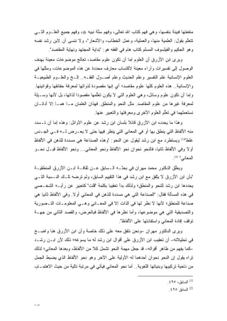 ‫ﻤﻨﻔﻌﺘﻬﺎ ﻓﺒﻴﻨﺔ ﺒﻨﻔﺴﻬﺎ، ﻭﻫﻲ ﻓﻬﻡ ﻜﺘﺎﺏ ﺍﷲ ﺘﻌﺎﻟﻰ، ﻭﻓﻬﻡ ﺴ ﱠﺔ ﻨﺒﻴﻪ ‪ ،‬ﻭﻓﻬﻡ ﺠﻤﻴﻊ ﺍﻟﻌﻠـﻭﻡ ﺍﻟﺘـﻲ‬
                                 ‫‪‬ﻨ‬                                        ‫‪‬‬
‫ﺘﺘﻌﻠﻡ ﺒﻘﻭل: ﺍﻟﻌﻠﻤﻴﺔ ﻤﻨﻬﺎ، ﻭﺍﻟﻌﻤﻠﻴﺔ، ﻭﻋﻤل ﺍﻟﺨﻁﺎﺏ، ﻭﺍﻷﺸﻌﺎﺭ"، ﻭﻻ ﻨﻨﺴﻰ ﺃﻥ ﻻﺒﻥ ﺭﺸﺩ ﻨﻔﺴﻪ‬
                                                                              ‫ﱠ‬
       ‫ﻭﻫﻭ ﺍﻟﺤﻜﻴﻡ ﻭﺍﻟﻔﻴﻠﺴﻭﻑ ﺍﻟﻤﺴﻠﻡ ﻜﺘﺎﺏ ﻫﺎﻡ ﻓﻲ ﺍﻟﻔﻘﻪ ﻫﻭ: "ﺒﺩﺍﻴﺔ ﺍﻟﻤﺠﺘﻬﺩ ﻭﻨﻬﺎﻴﺔ ﺍﻟﻤﻘﺘﺼﺩ".‬
‫ﻭﻴﺭﻯ ﺍﺒﻥ ﺍﻷﺯﺭﻕ ﺃﻥ ﺍﻟﻌﻠﻭﻡ ﺇﻤﺎ ﺃﻥ ﺘﻜﻭﻥ ﻋﻠﻭﻡ ﻤﻘﺎﺼﺩ، ﺘﻌﺎﻟﺞ ﻤﻭﻀﻭﻋﺎﺕ ﻤﻌﻴﻨﺔ ﺒﻬﺩﻑ‬
       ‫‪‬‬                                      ‫‪‬‬
‫ﺍﻟﻭﺼﻭل ﺇﻟﻰ ﺘﻔﺴﻴﺭﺍﺕ ﻭﺁﺭﺍﺀ ﻤﻌﻴﻨﺔ ﻻﻜﺘﺴﺎﺏ ﻤﻌﺎﺭﻑ ﻤﺤﺩﺩﺓ ﻋﻥ ﻫﺫﻩ ﺍﻟﻤﻭﻀﻭﻋﺎﺕ، ﻭﻤﺜﻠﻬﺎ ﻓﻲ‬
                              ‫‪‬‬                  ‫‪‬‬
‫ﺍﻟﻌﻠﻭﻡ ﺍﻹﻨﺴﺎﻨﻴﺔ ﻋﻠﻡ ﺍﻟﺘﻔﺴﻴﺭ ﻭﻋﻠﻡ ﺍﻟﺤﺩﻴﺙ ﻭﻋﻠﻡ ﺃﺼـﻭل ﺍﻟﻔﻘـﻪ.. ﺇﻟـﺦ ﻭﺍﻟﻌﻠـﻭﻡ ﺍﻟﻁﺒﻴﻌﻴـﺔ‬
‫ﻭﺍﻹﻨﺴﺎﻨﻴﺔ.. ﻫﺫﻩ ﺍﻟﻌﻠﻭﻡ ﻜﻠﻬﺎ ﻋﻠﻭﻡ ﻤﻘﺎﺼﺩ؛ ﺃﻱ ﺇﻨﻬﺎ ﻤﻘﺼﻭﺩﺓ ﻟﺫﻭﺍﺘﻬﺎ ﻟﻤﻌﺭﻓﺔ ﺤﻘﺎﺌﻘﻬﺎ ﻭﻗﻭﺍﻨﻴﻨﻬﺎ.‬
‫ﻭﺇﻤﺎ ﺃﻥ ﺘﻜﻭﻥ ﻋﻠﻭﻡ ﻭﺴﺎﺌل، ﻭﻫﻲ ﺍﻟﻌﻠﻭﻡ ﺍﻟﺘﻲ ﻻ ﻴﻜﻭﻥ ﺘﻌﻠﻤﻬﺎ ﻤﻘﺼﻭ ‪‬ﺍ ﻟﺫﺍﺘﻬﺎ، ﺒل ﻷﻨﻬﺎ ﻭﺴـﻴﻠﺔ‬
                        ‫ﺩ‬         ‫ﱡ‬                                               ‫‪‬‬
‫ﻟﻤﻌﺭﻓﺔ ﻏﻴﺭﻫﺎ ﻤﻥ ﻋﻠﻭﻡ ﺍﻟﻤﻘﺎﺼﺩ. ﻤﺜل ﺍﻟﻨﺤﻭ ﻭﺍﻟﻤﻨﻁﻕ. ﻓﻬﺫﺍﻥ ﺍﻟﻌﻠﻤﺎﻥ ﻤـﺎ ﻫﻤـﺎ ﺇﻻ ﺃﺩﺍﺘـﺎﻥ‬
                                 ‫ﻨﺴﺘﻌﻤﻠﻬﻤﺎ ﻓﻲ ﺘﻌﻠﻡ ﺍﻟﻌﻠﻭﻡ ﺍﻷﺨﺭﻯ ﻭﻤﻌﺭﻓﺘﻬﺎ ﻭﺍﻟﺘﻌﺒﻴﺭ ﻋﻨﻬﺎ.‬
                                                                       ‫ﱡ‬
‫ﻭﻫﺫﺍ ﻤﺎ ﻴﺤﺩﺩﻩ ﺍﺒﻥ ﺍﻷﺯﺭﻕ ﻗﺎﺌﻼ ﺒﻠﺴﺎﻥ ﺍﺒﻥ ﺭﺸﺩ ﻋﻥ ﻋﻠﻭﻡ ﺍﻷﻭﺍﺌل: ﻭﻫﺫﻩ ﺇﻤﺎ ﺃﻥ ﺘـﺴﺩﺩ‬
 ‫‪‬‬        ‫‪‬‬                                     ‫ﹰ‬                ‫‪‬‬
‫ﻤﻨﻪ ﺍﻷﻟﻔﺎﻅ ﺍﻟﺘﻲ ﻴﻨﻁﻕ ﺒﻬﺎ ﺃﻭ ﻓﻲ ﺍﻟﻤﻌﺎﻨﻲ ﺍﻟﺘﻲ ﻴﻨﻅﺭ ﻓﻴﻬﺎ ﺤﺘﻰ ﻻ ﻴﻌـﺭﺽ ﻟـﻪ ﻓـﻲ ﺍﻟﺠـﻨﺱ‬
‫ﻭﻴﺴﺘﻁﺭﺩ ﻤﻊ ﺍﺒﻥ ﺭﺸﺩ ﻟﻴﻘﻭل ﻋﻥ ﺍﻟﻨﺤﻭ: "ﻭﻫﺫﻩ ﺍﻟﺼﻨﺎﻋﺔ ﻫﻲ ﻤﺴﺩﺩﺓ ﻟﻠﺫﻫﻥ ﻓﻲ ﺍﻷﻟﻔﺎﻅ‬
                  ‫‪‬‬                                                                 ‫ﻏﻠﻁ"‬
                                                                                  ‫)1(‬


‫ﺃﻭﻻ ﻭﻓﻲ ﺍﻷﻟﻔﺎﻅ ﺜﺎﻨ ‪‬ﺎ، ﻓﺎﻟﻨﺤﻭ ﻨﺤﻭﺍﻥ ﻨﺤﻭ ﺍﻷﻟﻔﺎﻅ ﻭﻨﺤﻭ ﺍﻟﻤﻌﺎﻨﻲ... ﻭﻨﺤﻭ ﺍﻷﻟﻔﺎﻅ ﻗﺒـل ﻨﺤـﻭ‬
                                                                ‫ﻴ‬                ‫ﹰ‬
                                                                             ‫ﺍﻟﻤﻌﺎﻨﻲ" )2(.‬
‫ﻭﻴﻌﻠﻕ ﺍﻟﺩﻜﺘﻭﺭ ﻤﺤﻤﺩ ﻤﻬﺭﺍﻥ ﻓﻲ ﺒﺤﺜـﻪ ﺍﻟـﺴﺎﺒﻕ ﻋـﻥ ﺜﻘﺎﻓـﺔ ﺍﺒـﻥ ﺍﻷﺯﺭﻕ ﺍﻟﻤﻨﻁﻘﻴـﺔ‬
                                                                     ‫ﱢ‬
‫"ﺒﺄﻥ ﺍﺒﻥ ﺍﻷﺯﺭﻕ ﻻ ﻴﺘﻔﻕ ﻤﻊ ﺍﺒﻥ ﺭﺸﺩ ﻓﻲ ﻫﺫﺍ ﺍﻟﺘﻘﻴﻴﻡ ﺍﻟﺴﺎﺒﻕ، ﻭﻟﻡ ﺘﺭﻀﻪ ﺘﻠـﻙ ﺍﻟﻨـﺴﺒﺔ ﺍﻟﺘـﻲ‬
                                                                ‫ﱠ‬
‫ﻴﺤﺩﺩﻫﺎ ﺍﺒﻥ ﺭﺸﺩ ﻟﻠﻨﺤﻭ ﻭﺍﻟﻤﻨﻁﻕ؛ ﻭﻟﺫﻟﻙ ﺒﺩﺃ ﺘﻌﻘﻴ ‪‬ﺎ ﺒﻜﻠﻤﺔ "ﻗﻠﺕ" ﻜﺘﻌﺒﻴﺭ ﻋﻥ ﺭﺃﻴـﻪ ﺍﻟﺸﺨـﺼﻲ‬
                                     ‫ﺒ‬                                          ‫‪‬‬
‫ﻓﻲ ﻫﺫﻩ ﺍﻟﻤﺴﺄﻟﺔ ﻓﻘﺎل: "ﺍﻟﺼﻨﺎﻋﺔ ﺍﻟﺘﻲ ﻫﻲ ﻤﺴﺩﺩﺓ ﻟﻠﺫﻫﻥ ﻓﻲ ﺍﻟﻤﻌﺎﻨﻲ ﺃﻭﻻ. ﻭﻓﻲ ﺍﻷﻟﻔﺎﻅ ﺜﺎﻨ ‪‬ﺎ ﻫﻲ‬
    ‫ﻴ‬                 ‫ﹰ‬                      ‫‪‬‬
‫ﺼﻨﺎﻋﺔ ﻟﻠﻤﻨﻁﻕ؛ ﻷﻨﻬﺎ ﻻ ﻨﻅﺭ ﻟﻬﺎ ﻓﻲ ﺍﻟﺫﺍﺕ ﺇﻻ ﻓﻲ ﺍﻟﻤﻌـﺎﻨﻲ ﻭﻫـﻲ ﺍﻟﻤﻌﻠﻭﻤـﺎﺕ ﺍﻟﺘـﺼﻭﺭﻴﺔ‬
   ‫‪‬‬
‫ﻭﺍﻟﺘﺼﺩﻴﻘﻴﺔ ﺍﻟﺘﻲ ﻫﻲ ﻤﻭﻀﻭﻋﻬﺎ، ﻭﺃﻤﺎ ﻨﻅﺭﻫﺎ ﻓﻲ ﺍﻷﻟﻔﺎﻅ ﻓﺒﺎﻟﻌﺭﺽ، ﻭﺍﻟﻘﺼﺩ ﺍﻟﺜﺎﻨﻲ ﻤﻥ ﺠﻬـﺔ‬
                                                ‫‪‬‬
                                               ‫ﺘﻭﻗﻑ ﺇﻓﺎﺩﺓ ﺍﻟﻤﻌﺎﻨﻲ ﻭﺍﺴﺘﻔﺎﺩﺘﻬﺎ ﻋﻠﻰ ﺍﻷﻟﻔﺎﻅ".‬
‫ﻭﻴﺭﻯ ﺍﻟﺩﻜﺘﻭﺭ ﻤﻬﺭﺍﻥ –ﻭﻨﺤﻥ ﻨﺘﻔﻕ ﻤﻌﻪ ﻋﻠﻰ ﺫﻟﻙ ﺨﺎﺼﺔ ﻭﺃﻥ ﺍﺒﻥ ﺍﻷﺯﺭﻕ ﻫﻨﺎ ﻭﺍﻀـﺢ‬
‫ﻓﻲ ﺘﺤﻠﻴﻼﺘﻪ– ﺃﻥ ﺘﻌﻘﻴﺏ ﺍﺒﻥ ﺍﻷﺯﺭﻕ ﻋﻠﻰ ﺃﻗﻭﺍل ﺍﺒﻥ ﺭﺸﺩ ﻟﻪ ﻤﺎ ﻴﺴﻭﻏﻪ؛ ﺫﻟﻙ ﻷﻥ ﺍﺒـﻥ ﺭﺸـﺩ‬
                    ‫‪‬‬
‫–ﻜﻤﺎ ﻴﻔ ‪‬ﻡ ﻤﻥ ﻅﺎﻫﺭ ﺃﻗﻭﺍﻟﻪ– ﻗﺩ ﺠﻌل ﻤﻬﻤﺔ ﺍﻟﻨﺤﻭ ﺘﺸﻤل ﻜﻼ ﻤﻥ ﺍﻷﻟﻔﺎﻅ، ﻭﺒﻌﺩﻫﺎ ﺍﻟﻤﻌﺎﻨﻲ؛ ﻟﺫﻟﻙ‬
                                ‫ﹰ‬                                          ‫‪ ‬ﹾﻬ‬
‫ﺘﺭﺍﻩ ﻴﻘﻭل ﺇﻥ ﺍﻟﻨﺤﻭ ﻨﺤﻭﺍﻥ ﺃﺤﺩﻫﻤﺎ ﻟﻪ ﺍﻷﻭﻟﻴﺔ ﻋﻠﻰ ﺍﻵﺨﺭ ﻭﻫﻭ ﻨﺤﻭ ﺍﻷﻟﻔﺎﻅ ﺍﻟﺫﻱ ﻴﻀﺒﻁ ﺍﻟﺠﻤل‬
‫ﻤﻥ ﻨﺎﺤﻴﺔ ﺘﺭﻜﻴﺒﻬﺎ ﻭﺒﻨﻴﺎﺘﻬﺎ ﺍﻟﻠﻐﻭﻴﺔ.. ﺃﻤﺎ ﻨﺤﻭ ﺍﻟﻤﻌﺎﻨﻲ ﻓﻴﺄﺘﻲ ﻓﻲ ﻤﺭﺘﺒﺔ ﺘﺎﻟﻴﺔ ﻤﻥ ﺤﻴﺙ ﺍﻻﻫﺘﻤـﺎﻡ،‬
                                                   ‫‪‬‬

                                                                                         ‫)1(‬
                                                                          ‫ﺍﻟﺴﺎﺒﻕ، ٥٩٤.‬
                                                                                         ‫)2(‬
                                                                           ‫ﺍﻟﺴﺎﺒﻕ ٥٩٤.‬


‫٧٠١‬
 