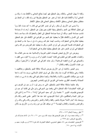 ‫ﻭﻟﻜﻨﻪ ﻻ ﻴﻬﻤل ﺍﻟﻤﻌﺎﻨﻲ. ﻭﻜﺫﻟﻙ ﺭﺠل ﺍﻟﻤﻨﻁﻕ ﻓﻬﻭ ﺃﻴ ‪‬ﺎ ﻴﻌﺎﻟﺞ ﺍﻟﻤﻌﺎﻨﻲ ﻭﺍﻷﻟﻔﺎﻅ ﻤ ‪‬ـﺎ، ﻭﻟﻜـﻥ‬
         ‫ﻌ‬                          ‫ﻀ‬
‫ﺍﻟﻤﻌﺎﻨﻲ ﺃﻭﻻ ﻭﺍﻷﻟﻔﺎﻅ ﺜﺎﻨ ‪‬ﺎ، ﻓﻠﻭ ﺸﺌﻨﺎ ﺃﻥ ﻨﻌﺒﺭ ﻋﻥ ﺍﻟﻤﻨﻁﻕ ﺒﻁﺭﻴﻘﺔ ﺍﺒﻥ ﺭﺸﺩ ﻟﻘﻠﻨـﺎ ﺇﻥ ﺍﻟﻤﻨﻁـﻕ‬
                                            ‫‪‬‬                 ‫ﻴ‬             ‫ﹰ‬
                    ‫ﻤﻨﻁﻘﺎﻥ ﻤﻨﻁﻕ ﺍﻟﻤﻌﺎﻨﻲ ﻭﻤﻨﻁﻕ ﺍﻷﻟﻔﺎﻅ، ﻭﻤﻨﻁﻕ ﺍﻟﻤﻌﺎﻨﻲ ﻗﺒل ﻤﻨﻁﻕ ﺍﻷﻟﻔﺎﻅ.‬
‫ﻭﻻ ﻴﻨﺴﻰ ﺍﺒﻥ ﺍﻷﺯﺭﻕ ﺃﻥ ﻴﺫﻜﺭ ﺭﺃﻱ ﺃﺒﻭ ﻨﺼﺭ ﺍﻟﻔﺎﺭﺍﺒﻲ ﻓﻲ ﻜﺘﺎﺒـﻪ "ﺇﺤـﺼﺎﺀ ﺍﻟﻌﻠـﻭﻡ"‬
‫ﻓﻲ ﺘﺤﻠﻴل ﺍﻟﻌﻼﻗﺔ ﺒﻴﻥ ﺍﻟﻨﺤﻭ ﻭﺍﻟﻤﻨﻁﻕ ﻭﺒﻘﻴﺔ ﺍﻟﻌﻠﻭﻡ ﺤﻴﻥ ﻴﻘﻭل ﻋﻥ ﺍﻟﻤﻨﻁﻕ: "ﻭﻫـﺫﻩ ﺍﻟـﺼﻨﺎﻋﺔ‬
‫ﺘﻨﺎﺴﺏ ﺼﻨﺎﻋﺔ ﺍﻟﻨﺤﻭ، ﻭﺫﻟﻙ ﺃﻥ ﻨﺴﺒﺔ ﺼﻨﺎﻋﺔ ﺍﻟﻤﻨﻁﻕ ﺇﻟﻰ ﺍﻟﻌﻘل ﻭﺍﻟﻤﻌﻘﻭﻻﺕ ﻜﻨـﺴﺒﺔ ﺼـﻨﺎﻋﺔ‬
‫ﺍﻟﻨﺤﻭ ﺇﻟﻰ ﺍﻟﻠﺴﺎﻥ ﻭﺍﻷﻟﻔﺎﻅ، ﻓﻜل ﻤﺎ ﻴﻌﻁﻴﻨﺎ ﻋﻠﻡ ﺍﻟﻨﺤﻭ ﻤﻥ ﺍﻟﻘﻭﺍﻨﻴﻥ ﻓﻲ ﺍﻷﻟﻔﺎﻅ، ﻓﺈﻥ ﻋﻠﻡ ﺍﻟﻤﻨﻁﻕ‬
                                                          ‫ﱡ‬
‫ﻴﻌﻁﻴﻨﺎ ﻨﻅﺎﺌﺭﻫﺎ ﻓﻲ ﺍﻟﻤﻌﻘﻭﻻﺕ، ﻭﺘﻨﺎﺴﺏ ﺃﻴ ‪‬ﺎ ﻋﻠﻡ ﺍﻟ ‪‬ـ ‪‬ﻭﺽ، ﻓـﺈﻥ ﻨـﺴﺒﺔ ﻋﻠـﻡ ﺍﻟﻤﻨﻁـﻕ‬
                           ‫ﻌ ﺭ‬          ‫ﻀ‬
‫ﺇﻟﻰ ﺍﻟﻤﻌﻘﻭﻻﺕ ﻜﻨﺴﺒﺔ ﺍﻟﻌﺭﻭﺽ ﺇﻟﻰ ﺃﻭﺯﺍﻥ ﺍﻟﺸﻌﺭ، ﻭﻜل ﻤﺎ ﻴﻌﻁﻴﻨﺎ ﻋﻠﻡ ﺍﻟﻌﺭﻭﺽ ﻤﻥ ﺍﻟﻘـﻭﺍﻨﻴﻥ‬
                  ‫ﺍﻟﻤﻨﻁﻘﻴﺔ ﻓﻲ ﺃﻭﺯﺍﻥ ﺍﻟﺸﻌﺭ، ﻓﺈﻥ ﻋﻠﻡ ﺍﻟﻤﻨﻁﻕ ﻴﻌﻁﻴﻨﺎ ﻨﻅﺎﺌﺭﻫﺎ ﻓﻲ ﺍﻟﻤﻌﻘﻭﻻﺕ".‬
‫ﻭﻴﻌﺭﺽ ﺍﺒﻥ ﺍﻷﺯﺭﻕ ﻟﺒﻌﺽ ﺘﻘﺴﻴﻤﺎﺕ ﺍﻟﻌﻠﻭﻡ ﺍﻟﻌﺭﺒﻴﺔ ﻭﺍﻹﺴﻼﻤﻴﺔ ﻋﻨﺩ ﺒﻌـﺽ ﺍﻟﻔﻼﺴـﻔﺔ‬
‫ﻭﺍﻟﻌﻠﻤﺎﺀ، ﻜﺘﻘﺴﻴﻡ ﺍﻟﻔﺎﺭﺍﺒﻲ ﻟﻠﻌﻠﻭﻡ ﻓﻲ ﻜﺘﺎﺒﻪ "ﺇﺤﺼﺎﺀ ﺍﻟﻌﻠﻭﻡ" ﻭ"ﺍﺒـﻥ ﺒﺯﻴـﺯﺓ" ﺍﻟﺘﻭﻨـﺴﻲ ﺍﻟﻔﻘﻴـﻪ‬
‫ﻭﺍﻟﺼﻭﻓﻲ ﻓﻲ "ﺸﺭﺡ ﺍﻟﻌﻘﻴﺩﺓ ﺍﻟﺒﺭﻫﺎﻨﻴﺔ"، ﻭﺃﺒﻭ ﺤﺎﻤﺩ ﺍﻟﻐﺯﺍﻟﻲ ﻓﻲ "ﺍﻟﺠﻭﺍﻫﺭ" ﻭ"ﺍﻷﺭﺒﻌﻴﻥ"، ﻭﺒﻜﺜﻴﺭ‬
                                                           ‫ﻤﻥ ﻋﻠﻤﺎﺀ ﺍﻷﺼﻭل ﻭﺍﻟﻔﻘﻪ ﻭﺍﻟﻜﻼﻡ )1(.‬
‫ﻭﻤﻥ ﺍﻟﺠﺩﻴﺭ ﺒﺎﻻﻨﺘﺒﺎﻩ ﺃﻥ ﺍﺒﻥ ﺍﻷﺯﺭﻕ ﻴﻌﺭﺽ ﻟﻤﺴﺄﻟﺔ ﻋﻼﻗﺔ ﺍﻟﻨﺤﻭ ﺒﺎﻟﻤﻨﻁﻕ، ﻭﻋﻼﻗﺘﻬﻤـﺎ‬
‫ﺒﺎﻟﻠﻐﺔ، ﻭﻫﻲ ﻤﺸﻜﻠﺔ ﻗﺩ ﺃ ‪‬ﻴﺭﺕ ﻤﻨﺫ ﻭﻗﺕ ﻤﺒﻜﺭ ﻓﻲ ﺸﺭﻕ ﺍﻟﻌﺎﻟﻡ ﺍﻹﺴﻼﻤﻲ، ﻭﻭﺠـﺩﻨﺎ ﺃﺼـﺩﺍﺀﻫﺎ‬
                                        ‫ﱢ‬              ‫ُﺜ‬
‫ﺘﺘﺭﺩﺩ ﺒﻴﻥ ﻤﺅﻟﻔﺎﺕ ﺍﻟﻠﻐﻭﻴﻴﻥ ﻭﺍﻷﺩﺒﺎﺀ ﻭﺍﻟﻔﻼﺴﻔﺔ، ﻭﺃﻴ ‪‬ﺎ ﻤﻨﺎﻅﺭﺍﺘﻬﻡ ﺍﻟﺘﻲ ﻭﻗﻌـﺕ ﻓـﻲ ﺴـﺎﺤﺎﺕ‬
                                 ‫ﻀ‬                                   ‫ﱠ‬        ‫‪‬‬
                    ‫ﺍﻟﻤﺠﺎﺩﻟﺔ ﻭﺍﻟﻌﺼﻑ ﺍﻟﻔﻜﺭﻱ، ﺨﺎﺼﺔ ﻓﻲ ﺍﻟﻘﺭﻨﻴﻥ ﺍﻟﺭﺍﺒﻊ ﻭﺍﻟﺨﺎﻤﺱ ﺍﻟﻬﺠﺭﻴﻴﻥ.‬
‫ﻭﻟﻘﺩ ﻋﺎﻟﺠﻨﺎ ﻤﺸﻜﻠﺔ ﻋﻼﻗﺔ ﺍﻟﻨﺤﻭ ﺒﺎﻟﻤﻨﻁﻕ، ﺍﻟﺘﻲ ﻋـﺭﺽ ﻟﻬـﺎ ﺃﺒـﻭ ﺤﻴـﺎﻥ ﺍﻟﺘﻭﺤﻴـﺩﻱ‬
‫ﻓﻲ ﻜﺘﺎﺒﻪ "ﺍﻟﻤﻘﺎﺒﺴﺎﺕ"؛ ﺘﻠﻙ ﺍﻟﻤﻨﺎﻅﺭﺓ ﺍﻟﺘﻲ ﻭﻗﻌﺕ ﺒﻴﻥ ﺍﻟﺴﻴﺭﺍﻓﻲ ﻭﺍﺒﻥ ﻤﺘﻰ ﻓﻲ ﻜﺘﺎﺒﻨﺎ ﺃﺒﻭ ﺤﻴـﺎﻥ‬
                     ‫ﱠ‬
‫ﺨﺎﺼﺔ ﻭﺃﻥ "ﺃﺒﻭ ﺴﻌﻴﺩ ﺍﻟﺴﻴﺭﺍﻓﻲ" )٤٨٢ – ٨٦٣ ﻫـ( ﺍﻟﺫﻱ ﻜﺎﻥ‬              ‫)2(‬
                                                                        ‫ﺍﻟﺘﻭﺤﻴﺩﻱ ﻓﻴﻠﺴﻭﻑ ﺍﻟﺘﻨﻭﻴﺭ‬
‫ﻤﻥ ﻜﺒﺎﺭ ﺍﻟﻨﺤﺎﺓ ﻭﺍﻟﻤﺘﻜﻠﻤﻴﻥ، ﻜﺎﻥ ﺃﺴﺘﺎ ﹰﺍ ﻟﻠﺘﻭﺤﻴﺩﻱ، ﺃﺨﺫ ﻋﻨﻪ ﻫﺫﺍ ﺍﻷﺨﻴﺭ ﻋﻠﻤﻲ ﺍﻟﻨﺤﻭ ﻭﺍﻟﻜـﻼﻡ‬
                                                ‫ﺫ‬              ‫ﱢ‬
‫ﻭﻭﺼﻔﻪ ﺒﺄﻨﻪ "ﺇﻤﺎﻡ ﺍﻷﺌﻤﺔ" ﻤﻌﺭﻓﺔ ﺒﺎﻟﻨﺤﻭ ﻭﺍﻟﻔﻘﻪ ﻭﺍﻟﻠﻐﺔ ﻭﺍﻟﺸﻌﺭ ﻭﺍﻟﻌﺭﻭﺽ ﻭﺍﻟﻘـﻭﺍﻓﻲ ﻭﺍﻟﻘـﺭﺁﻥ‬
‫ﺇﻥ ﻤﻭﻗﻑ ﻜل ﻤﻥ ﺍﺒﻥ ﺭﺸﺩ ﻭﺍﺒـﻥ ﺍﻷﺯﺭﻕ ﻴﻤـﺜﻼﻥ‬
  ‫ﱢ‬                           ‫ﱟ‬                      ‫)3(‬
                                                           ‫ﻭﺍﻟﻔﺭﺍﺌﺽ ﻭﺍﻟﺤﺩﻴﺙ ﻭﺍﻟﻜﻼﻡ ﻭﺍﻟﻬﻨﺩﺴﺔ"‬


                                                                                                ‫)1(‬
                                                              ‫ﺍﻨﻅﺭ ﺭﻭﻀﺔ ﺍﻹﻋﻼﻡ ٣١٥ – ٤٣٥.‬
                                                                                                ‫)2(‬
‫ﺩ. ﺒﺭﻜﺎﺕ ﻤﺤﻤﺩ ﻤﺭﺍﺩ: ﺃﺒﻭ ﺤﻴﺎﻥ ﺍﻟﺘﻭﺤﻴﺩﻱ ﻓﻴﻠـﺴﻭﻑ ﺍﻟﺘﻨـﻭﻴﺭ، ﺹ ١٢ – ٤٢، ﺩﺍﺭ ﺍﻻﻋﺘـﺼﺎﻡ ﻟﻠﻨـﺸﺭ‬
                                                                ‫ﻭﺍﻟﺘﻭﺯﻴﻊ، ﺍﻟﺭﻴﺎﺽ، ﻋﺎﻡ ٥٩٩١ ﻡ.‬
                                                                                                ‫)3(‬
‫ﺍﻟﺘﻭﺤﻴﺩﻱ: ﺍﻟﻤﻘﺎﺒﺴﺎﺕ، ﺹ ٨٥، ﺘﺤﻘﻴﻕ ﺍﻟﺴﻨﺩﻭﺒﻲ، ﺍﻟﻤﻜﺘﺒﺔ ﺍﻟﺘﺠﺎﺭﻴﺔ، ﺍﻟﻘـﺎﻫﺭﺓ ٩٢٩١ﻡ، ﻭﻴـﺎﻗﻭﺕ: ﻤﻌﺠـﻡ‬
                                                                         ‫ﺍﻷﺩﺒﺎﺀ، ﺝ ٨، ﺹ ٠٥١.‬


‫٨٠١‬
 