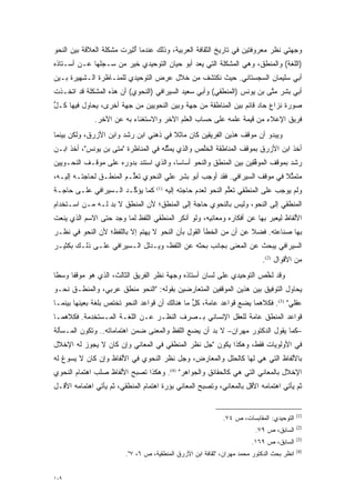 ‫ﻭﺠﻬﺘﻲ ﻨﻅﺭ ﻤﻌﺭﻭﻓﺘﻴﻥ ﻓﻲ ﺘﺎﺭﻴﺦ ﺍﻟﺜﻘﺎﻓﺔ ﺍﻟﻌﺭﺒﻴﺔ، ﻭﺫﻟﻙ ﻋﻨﺩﻤﺎ ﺃ ‪‬ﻴﺭﺕ ﻤﺸﻜﻠﺔ ﺍﻟﻌﻼﻗﺔ ﺒﻴﻥ ﺍﻟﻨﺤﻭ‬
                          ‫ُﺜ‬
‫)ﺍﻟﻠﻐﺔ( ﻭﺍﻟﻤﻨﻁﻕ، ﻭﻫﻲ ﺍﻟﻤﺸﻜﻠﺔ ﺍﻟﺘﻲ ﻴﻌ ‪ ‬ﺃﺒﻭ ﺤﻴﺎﻥ ﺍﻟﺘﻭﺤﻴﺩﻱ ﺨﻴﺭ ﻤﻥ ﺴـﺠﻠﻬﺎ ﻋـﻥ ﺃﺴـﺘﺎﺫﻩ‬
               ‫‪‬‬   ‫‪‬‬                       ‫‪ ‬ﺩ‬
‫ﺃﺒﻲ ﺴﻠﻴﻤﺎﻥ ﺍﻟﺴﺠﺴﺘﺎﻨﻲ. ﺤﻴﺙ ﻨﻜﺘﺸﻑ ﻤﻥ ﺨﻼل ﻋﺭﺽ ﺍﻟﺘﻭﺤﻴﺩﻱ ﻟﻠﻤﻨـﺎﻅﺭﺓ ﺍﻟـﺸﻬﻴﺭﺓ ﺒـﻴﻥ‬
‫ﺃﺒﻲ ﺒﺸﺭ ﻤﺘﻰ ﺒﻥ ﻴﻭﻨﺱ )ﺍﻟﻤﻨﻁﻘﻲ( ﻭﺃﺒﻲ ﺴﻌﻴﺩ ﺍﻟﺴﻴﺭﺍﻓﻲ )ﺍﻟﻨﺤﻭﻱ( ﺃﻥ ﻫﺫﻩ ﺍﻟﻤﺸﻜﻠﺔ ﻗﺩ ﺍﺘﺨـﺫﺕ‬
                                                                        ‫ﱠ‬
‫ﺼﻭﺭﺓ ﻨﺯﺍﻉ ﺤﺎﺩ ﻗﺎﺌﻡ ﺒﻴﻥ ﺍﻟﻤﻨﺎﻁﻘﺔ ﻤﻥ ﺠﻬﺔ ﻭﺒﻴﻥ ﺍﻟﻨﺤﻭﻴﻴﻥ ﻤﻥ ﺠﻬﺔ ﺃﺨﺭﻯ، ﻴﺤﺎﻭل ﻓﻴﻬﺎ ﻜـل‬
‫ﱡ‬
              ‫ﻓﺭﻴﻕ ﺍﻹﻋﻼﺀ ﻤﻥ ﻗﻴﻤﺔ ﻋﻠﻤﻪ ﻋﻠﻰ ﺤﺴﺎﺏ ﺍﻟﻌﻠﻡ ﺍﻵﺨﺭ ﻭﺍﻻﺴﺘﻐﻨﺎﺀ ﺒﻪ ﻋﻥ ﺍﻵﺨﺭ.‬
‫ﻭﻴﺒﺩﻭ ﺃﻥ ﻤﻭﻗﻑ ﻫﺫﻴﻥ ﺍﻟﻔﺭﻴﻘﻴﻥ ﻜﺎﻥ ﻤﺎﺜﻼ ﻓﻲ ﺫﻫﻨﻲ ﺍﺒﻥ ﺭﺸﺩ ﻭﺍﺒﻥ ﺍﻷﺯﺭﻕ، ﻭﻟﻜﻥ ﺒﻴﻨﻤﺎ‬
                                       ‫ﹰ‬
‫ﺃﺨﺫ ﺍﺒﻥ ﺍﻷﺯﺭﻕ ﺒﻤﻭﻗﻑ ﺍﻟﻤﻨﺎﻁﻘﺔ ﺍﻟﺨﱠﺹ ﻭﺍﻟﺫﻱ ﻴﻤﺜﻠﻪ ﻓﻲ ﺍﻟﻤﻨﺎﻅﺭﺓ "ﻤﺘﻰ ﺒﻥ ﻴﻭﻨﺱ"، ﺃﺨﺫ ﺍﺒـﻥ‬
                                      ‫ﱢ‬          ‫ﹸﻠ‬
‫ﺭﺸﺩ ﺒﻤﻭﻗﻑ ﺍﻟﻤﻭﻓﻘﻴﻥ ﺒﻴﻥ ﺍﻟﻤﻨﻁﻕ ﻭﺍﻟﻨﺤﻭ ﺃﺴﺎ ‪‬ﺎ، ﻭﺍﻟﺫﻱ ﺍﺴﺘﻨﺩ ﺒﺩﻭﺭﻩ ﻋﻠﻰ ﻤﻭﻗـﻑ ﺍﻟﻨﺤـﻭﻴﻴﻥ‬
                                        ‫ﺴ‬                          ‫ﱢ‬
‫ﻤﺘﻤﺜﻼ ﻓﻲ ﻤﻭﻗﻑ ﺍﻟﺴﻴﺭﺍﻓﻲ. ﻓﻘﺩ ﺃﻭﺠﺏ ﺃﺒﻭ ﺒﺸﺭ ﻋﻠﻲ ﺍﻟﻨﺤﻭﻱ ﺘﻌﱡـﻡ ﺍﻟﻤﻨﻁـﻕ ﻟﺤﺎﺠﺘـﻪ ﺇﻟﻴـﻪ،‬
                         ‫ﻠ‬                                                 ‫ﱢﹰ‬
‫ﻜﻤﺎ ﻴﺅ ﱢـﺩ ﺍﻟـﺴﻴﺭﺍﻓﻲ ﻋﻠـﻰ ﺤﺎﺠـﺔ‬
                       ‫ﻜ‬            ‫)1(‬
                                          ‫ﻭﻟﻡ ﻴﻭﺠﺏ ﻋﻠﻰ ﺍﻟﻤﻨﻁﻘﻲ ﺘﻌﻠﻡ ﺍﻟﻨﺤﻭ ﻟﻌﺩﻡ ﺤﺎﺠﺘﻪ ﺇﻟﻴﻪ‬
                                                                 ‫ﱡ‬
‫ﺍﻟﻤﻨﻁﻘﻲ ﺇﻟﻰ ﺍﻟﻨﺤﻭ، ﻭﻟﻴﺱ ﺒﺎﻟﻨﺤﻭﻱ ﺤﺎﺠﺔ ﺇﻟﻰ ﺍﻟﻤﻨﻁﻕ؛ ﻷﻥ ﺍﻟﻤﻨﻁﻕ ﻻ ﺒ ‪ ‬ﻟـﻪ ﻤـﻥ ﺍﺴـﺘﺨﺩﺍﻡ‬
                 ‫‪‬ﺩ‬
‫ﺍﻷﻟﻔﺎﻅ ﻟﻴﻌﺒﺭ ﺒﻬﺎ ﻋﻥ ﺃﻓﻜﺎﺭﻩ ﻭﻤﻌﺎﻨﻴﻪ، ﻭﻟﻭ ﺃﻨﻜﺭ ﺍﻟﻤﻨﻁﻘﻲ ﺍﻟﻠﻔﻅ ﻟﻤﺎ ﻭﺠﺩ ﺤﺘﻰ ﺍﻻﺴﻡ ﺍﻟﺫﻱ ﻴﻨﻌﺕ‬
                                                                          ‫‪‬‬
‫ﺒﻬﺎ ﺼﻨﺎﻋﺘﻪ. ﻓﻀﻼ ﻋﻥ ﺃﻥ ﻤﻥ ﺍﻟﺨﻁﺄ ﺍﻟﻘﻭل ﺒﺄﻥ ﺍﻟﻨﺤﻭ ﻻ ﻴﻬﺘﻡ ﺇﻻ ﺒﺎﻟﻠﻔﻅ؛ ﻷﻥ ﺍﻟﻨﺤﻭ ﻓﻲ ﻨﻅـﺭ‬
                            ‫‪‬‬                                     ‫ﹰ‬
‫ﺍﻟﺴﻴﺭﺍﻓﻲ ﻴﺒﺤﺙ ﻋﻥ ﺍﻟﻤﻌﻨﻰ ﺒﺠﺎﻨﺏ ﺒﺤﺜﻪ ﻋﻥ ﺍﻟﻠﻔﻅ، ﻭﻴـﺩﻟل ﺍﻟـﺴﻴﺭﺍﻓﻲ ﻋﻠـﻰ ﺫﻟـﻙ ﺒﻜﺜﻴـﺭ‬
                                                                            ‫ﻤﻥ ﺍﻷﻗﻭﺍل )2(.‬
‫ﻭﻗﺩ ﻟﺨﺹ ﺍﻟﺘﻭﺤﻴﺩﻱ ﻋﻠﻰ ﻟﺴﺎﻥ ﺃﺴﺘﺎﺫﻩ ﻭﺠﻬﺔ ﻨﻅﺭ ﺍﻟﻔﺭﻴﻕ ﺍﻟﺜﺎﻟﺙ، ﺍﻟﺫﻱ ﻫﻭ ﻤﻭﻗ ﹰﺎ ﻭﺴ ﹰﺎ‬
 ‫ﻁ‬     ‫ﻔ‬                                                               ‫ﱠ‬
‫ﻴﺤﺎﻭل ﺍﻟﺘﻭﻓﻴﻕ ﺒﻴﻥ ﻫﺫﻴﻥ ﺍﻟﻤﻭﻗﻔﻴﻥ ﺍﻟﻤﺘﻌﺎﺭﻀﻴﻥ ﺒﻘﻭﻟﻪ: "ﺍﻟﻨﺤﻭ ﻤﻨﻁﻕ ﻋﺭﺒﻲ، ﻭﺍﻟﻤﻨﻁـﻕ ﻨﺤـﻭ‬
‫ﻋﻘﻠﻲ" )3(. ﻓﻜﻼﻫﻤﺎ ﻴﻀﻊ ﻗﻭﺍﻋﺩ ﻋﺎﻤﺔ، ﻜل ﻤﺎ ﻫﻨﺎﻟﻙ ﺃﻥ ﻗﻭﺍﻋﺩ ﺍﻟﻨﺤﻭ ﺘﺨﺘﺹ ﺒﻠﻐﺔ ﺒﻌﻴﻨﻬﺎ ﺒﻴﻨﻤـﺎ‬
                   ‫‪‬‬                            ‫ﱡ‬
‫ﻗﻭﺍﻋﺩ ﺍﻟﻤﻨﻁﻕ ﻋﺎﻤﺔ ﻟﻠﻌﻘل ﺍﻹﻨﺴﺎﻨﻲ ﺒـﺼﺭﻑ ﺍﻟﻨﻅـﺭ ﻋـﻥ ﺍﻟﻠﻐـﺔ ﺍﻟﻤـﺴﺘﺨﺩﻤﺔ. ﻓﻜﻼﻫﻤـﺎ‬
‫–ﻜﻤﺎ ﻴﻘﻭل ﺍﻟﺩﻜﺘﻭﺭ ﻤﻬﺭﺍﻥ– ﻻ ﺒ ‪ ‬ﺃﻥ ﻴﻀﻊ ﺍﻟﻠﻔﻅ ﻭﺍﻟﻤﻌﻨﻰ ﻀﻤﻥ ﺍﻫﺘﻤﺎﻤﺎﺘﻪ.. ﻭﺘﻜﻭﻥ ﺍﻟﻤـﺴﺄﻟﺔ‬
                                                    ‫‪‬ﺩ‬
‫ﻓﻲ ﺍﻷﻭﻟﻭﻴﺎﺕ ﻓﻘﻁ، ﻭﻫﻜﺫﺍ ﻴﻜﻭﻥ "ﺠل ﻨﻅﺭ ﺍﻟﻤﻨﻁﻘﻲ ﻓﻲ ﺍﻟﻤﻌﺎﻨﻲ ﻭﺇﻥ ﻜﺎﻥ ﻻ ﻴﺠﻭﺯ ﻟﻪ ﺍﻹﺨﻼل‬
‫ﺒﺎﻷﻟﻔﺎﻅ ﺍﻟﺘﻲ ﻫﻲ ﻟﻬﺎ ﻜﺎﻟﺤﻠل ﻭﺍﻟﻤﻌﺎﺭﺽ، ﻭﺠل ﻨﻅﺭ ﺍﻟﻨﺤﻭﻱ ﻓﻲ ﺍﻷﻟﻔﺎﻅ ﻭﺇﻥ ﻜﺎﻥ ﻻ ﻴﺴﻭﻍ ﻟﻪ‬
‫ﺍﻹﺨﻼل ﺒﺎﻟﻤﻌﺎﻨﻲ ﺍﻟﺘﻲ ﻫﻲ ﻜﺎﻟﺤﻘﺎﺌﻕ ﻭﺍﻟﺠﻭﺍﻫﺭ" )4(. ﻭﻫﻜﺫﺍ ﺘﺼﺒﺢ ﺍﻷﻟﻔﺎﻅ ﺼﻠﺏ ﺍﻫﺘﻤﺎﻡ ﺍﻟﻨﺤﻭﻱ‬
‫ﺜﻡ ﻴﺄﺘﻲ ﺍﻫﺘﻤﺎﻤﻪ ﺍﻷﻗل ﺒﺎﻟﻤﻌﺎﻨﻲ، ﻭﺘﺼﺒﺢ ﺍﻟﻤﻌﺎﻨﻲ ﺒﺅﺭﺓ ﺍﻫﺘﻤﺎﻡ ﺍﻟﻤﻨﻁﻘﻲ، ﺜﻡ ﻴﺄﺘﻲ ﺍﻫﺘﻤﺎﻤﻪ ﺍﻷﻗـل‬


                                                                                            ‫)1(‬
                                                              ‫ﺍﻟﺘﻭﺤﻴﺩﻱ: ﺍﻟﻤﻘﺎﺒﺴﺎﺕ، ﺹ ٤٧.‬
                                                                                            ‫)2(‬
                                                                          ‫ﺍﻟﺴﺎﺒﻕ، ﺹ ٩٧.‬
                                                                                            ‫)3(‬
                                                                        ‫ﺍﻟﺴﺎﺒﻕ، ﺹ ٩٦١.‬
                                                                                            ‫)4(‬
                         ‫ﺍﻨﻅﺭ ﺒﺤﺙ ﺍﻟﺩﻜﺘﻭﺭ ﻤﺤﻤﺩ ﻤﻬﺭﺍﻥ، "ﺜﻘﺎﻓﺔ ﺍﺒﻥ ﺍﻷﺯﺭﻕ ﺍﻟﻤﻨﻁﻘﻴﺔ، ﺹ ٦، ٧".‬


‫٩٠١‬
 