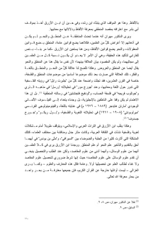 ‫ﺒﺎﻷﻟﻔﺎﻅ. ﻭﻫﺫﺍ ﻫﻭ ﺍﻟﻤﻭﻗﻑ ﺍﻟﺫﻱ ﻴﺘﺒﻨﺎﻩ ﺍﺒﻥ ﺭﺸﺩ، ﻭﻓﻲ ﺤـﻴﻥ ﺃﻥ ﺍﺒـﻥ ﺍﻷﺯﺭﻕ ﺃﺨـﺫ ﺒﻤﻭﻗـﻑ‬
                                              ‫ﱠ‬
                  ‫ﺃﺒﻲ ﺒﺸﺭ ﻤﻊ ﺍﻋﺘﺭﺍﻓﻪ ﺒﻤﻘﺼﺩ ﺍﻟﻤﻨﻁﻘﻲ ﺒﻤﻌﺭﻓﺔ ﺍﻷﻟﻔﺎﻅ ﻭﺩﻻﻻﺘﻬﺎ ﻤﻊ ﻤﻌﺎﻨﻴﻬﺎ.‬
‫ﻭﻴﺭﻯ ﺍﻟﺩﻜﺘﻭﺭ ﻤﻬﺭﺍﻥ ﺃﻨﻪ ﻋﻨﺩﻤﺎ ﺘﺤﺩﺙ ﺍﻟﻤﻨﺎﻁﻘـﺔ ﻋـﻥ ﺍﻟﻤﻨﻁـﻕ ﻭﺍﻟﻨﺤـﻭ ﻟـﻡ ﻴﻜـﻥ‬
                                        ‫‪‬‬
‫ﻓﻲ ﺃﺫﻫﺎﻨﻬﻡ ﺇﻻ ﺃﻏﺭﺍﺽ ﻜل ﻤﻥ ﺍﻟﻌﻠﻤﻴﻥ، ﻓﻜﻼﻫﻤﺎ ﻴﻀﻊ ﻗﻭﺍﻨﻴﻥ ﻋﺎﻤﺔ، ﺍﻟﻤﻨﻁﻕ ﻴـﻀﻊ ﻗـﻭﺍﻨﻴﻥ‬
                                                        ‫ﱟ‬
‫ﺍﻟﻤﻌﻘﻭﻻﺕ، ﻭﺍﻟﻨﺤﻭ ﻴﻀﻊ ﻗﻭﺍﻨﻴﻥ ﺍﻷﻟﻔﺎﻅ، ﻭﻤﻥ ﻫﻨﺎ ﻴﺴﺘﻌﻴﻥ ﺍﺒﻥ ﺍﻷﺯﺭﻕ –ﻜﻤﺎ ﻤﺭ ﺒﻨـﺎ– ﺒـﻨﺹ‬
‫‪‬‬          ‫‪‬‬
‫ﻟﻠﻔﺎﺭﺍﺒﻲ ﻟﺘﺄﻜﻴﺩ ﻫﺫﻩ ﺍﻟﺤﻘﻴﻘﺔ، ﻭﻫﻲ ﺃﻥ ﺍﻷﻤﺭ ﻻ ﻴﻌـﺩﻭ ﺃﻥ ﻴﻜـﻭﻥ ﻨـﺴﺒﺔ ﻜـل ﻤـﻥ ﺍﻟﻌﻠﻤـﻴﻥ‬
‫ﺇﻟﻰ ﻤﺠﺎﻟﻴﻬﻤﺎ، ﻭﻟﻡ ﻴﻜﻥ ﺍﻟﻤﻘﺼﻭﺩ ﺒﻴﺎﻥ ﺍﻟﻌﻼﻗﺔ ﺒﻴﻨﻬﻤﺎ؛ ﻷﻥ ﻨﻔﺱ ﻤﺎ ﻴ ﹶﺎل ﻫﻨﺎ ﻋﻥ ﺍﻟﻤﻨﻁﻕ ﻭﺍﻟﻨﺤﻭ‬
                       ‫‪‬ﻘ‬
‫ﻴ ﹶﺎل ﺃﻴ ‪‬ﺎ ﻋﻥ ﺍﻟﻤﻨﻁﻕ ﻭﺍﻟﻌﺭﻭﺽ. ﻭﻫﻜﺫﺍ ﺘﺘﻀﺢ ﻟﻨﺎ ﻋﻼﻗﺔ ﻜل ﻤﻥ ﺍﻟﻨﺤـﻭ ﻭﺍﻟﻤﻨﻁـﻕ ﺒﺎﻟﻠﻐـﺔ‬
                           ‫ﱟ‬             ‫ﱠ‬                            ‫ﻀ‬      ‫‪‬ﻘ‬
‫ﻭﺍﻟﻔﻜﺭ، ﺘﻠﻙ ﺍﻟﻌﻼﻗﺔ ﺍﻟﺘﻲ ﺼﺎﺭﺕ ﺒﻌﺩ ﺫﻟﻙ ﻤﻭﻀﻭ ‪‬ﺎ ﺃﺴﺎﺴ ‪‬ﺎ ﻤﻥ ﻤﻭﻀﻭﻋﺎﺕ ﺍﻟﻤﻨﻁﻕ ﻭﺍﻟﻔﻠﺴﻔﺔ،‬
                             ‫ﻴ‬       ‫ﻋ‬
‫ﺨﺎﺼﺔ ﻓﻲ ﺍﻟﻘﺭﻥ ﺍﻟﻌﺸﺭﻴﻥ، ﻓﻘﺩ ﺘﺠﻠﺕ ﻭﺍﻀﺤﺔ ﻋﻨﺩ ﻜل ﻤﻥ "ﺠﻠﺒﺭﺕ ﺭﺍﻴل" ﻓﻲ ﺭﺅﻴﺘﻪ ﺍﻟﻔﻠـﺴﻔﻴﺔ‬
                                   ‫ﱟ‬             ‫ﱠ‬
‫ﺍﻟﺘﻲ ﺘﺩﻭﺭ ﺤﻭل ﺍﻟﻠﻐﺔ ﻭﻤﻌﺎﻨﻴﻬﺎ، ﻭﻋﻨﺩ "ﺠﻭﺭﺝ ﻤﻭﺭ" ﻓﻲ ﺘﺤﻠﻴﻼﺘﻪ "ﻭﺭﺴل" ﻓﻲ ﻤﺫﻫﺒـﻪ ﺍﻟـﺫﺭﻱ‬
‫ﻭ"ﺠﻭﺘﻠﻭﺏ ﻓﺭﻴﺠﻪ" ﻓﻲ ﻓﻠﺴﻔﺔ ﺍﻟﺤﺴﺎﺏ، ﻭ"ﻟﻭﺩﻓﻴﺞ ﻓﺘﺠﻨﺸﺘﻴﻥ" ﻓﻲ ﺭﺴﺎﻟﺘﻪ ﺍﻟﻤﻨﻁﻘﻴﺔ )1(. ﺒل ﺇﻥ ﻫﺫﺍ‬
‫ﺍﻻﻫﺘﻤﺎﻡ ﻟﻡ ﻴﻜﻥ ﻭﻗ ﹰﺎ ﻋﻠﻰ ﺍﻟﻨﺎﻁﻘﻴﻥ ﺒﺎﻹﻨﺠﻠﻴﺯﻴﺔ، ﺒل ﻭﺠﺩﻨﺎﻩ ﻴﺘﻌﺩﺍﻩ ﺇﻟـﻰ ﺍﻟﻔﻴﻠـﺴﻭﻑ ﺍﻷﻟﻤـﺎﻨﻲ‬
                          ‫‪‬‬                                        ‫ﻔ‬
‫ﺍﻟﻭﺠﻭﺩﻱ "ﻤﺎﺭﺘﻥ ﻫﺎﻴﺩﺠﺭ )٩٨٨١ – ٦٧٩١ ﻡ( ﻓﻲ ﻋﻨﺎﻴﺘﻪ ﺒﺎﻟﻠﻐﺔ، ﻭﺍﻟﻔﻴﻨﻭﻤﻴﻨﻭﻟﻭﺠﻲ ﺍﻟﻔﺭﻨـﺴﻲ‬
‫"ﻤﻴﺭﻟﻭﺒﻭﻨﺘﻲ" )٨٠٩١ – ١٦٩١( ﻓﻲ ﺘﺤﻠﻴﻼﺘﻪ ﺍﻟﻠﻐﻭﻴﺔ ﻭﺍﻟﻔﻠﺴﻔﻴﺔ، ﻭ"ﺒـﻭل ﺭﻴﻜـﻭ" ﻭ"ﺠـﻭﺭﺝ‬
                                                                          ‫ﺠﺴﺩﻭﻑ" )2(.‬
‫ﻭﻫﻜﺫﺍ ﻴﻨﻘﺏ ﺍﺒﻥ ﺍﻷﺯﺭﻕ ﻓﻲ ﺍﻟﺘﺭﺍﺙ ﺍﻟﻌﺭﺒﻲ ﻭﺍﻹﺴﻼﻤﻲ، ﻭﻴﺘﻭﻗﻑ ﻁﻭﻴﻼ ﺃﻤﺎﻡ ﻤـﺸﻜﻼﺕ‬
            ‫ﹰ‬     ‫ﱠ‬                                          ‫ﱢ‬
‫ﻟﻐﻭﻴﺔ ﻭﻓﻠﺴﻔﻴﺔ ﻨﺸﺄﺕ ﻓﻲ ﺍﻟﺜﻘﺎﻓﺔ ﺍﻟﻌﺭﺒﻴﺔ، ﻭﻜﺎﻨﺕ ﻤﺜﺎﺭ ﺠﺩل ﻭﻤﻨﺎﻗﺸﺔ ﺒﻴﻥ ﻤﺨﺘﻠﻑ ﺍﻟﻌﻠﻤﺎﺀ، ﻜﺘﻠﻙ‬
‫ﺍﻟﻤﺸﻜﻠﺔ ﺍﻟﺘﻲ ﺃﺜﺎﺭﺕ ﻜﺜﻴ ‪‬ﺍ ﻤﻥ ﺍﻟﺠﻠﺒﺔ ﻭﺍﻟﻀﻭﻀﺎﺀ ﺒﻴﻥ "ﺍﻟﺴﻴﺭﺍﻓﻲ"، ﻭ"ﻤﺘﻰ ﺒﻥ ﻴﻭﻨﺱ" ﻓﻲ ﺃﻴﻬﻤـﺎ‬
                    ‫ﱠ‬                                        ‫ﺭ‬
‫ﺃﺤﻕ ﺒﺎﻟﺘﻘﺩﻴﻡ ﻭﺍﻟﺘﺄﺨﻴﺭ ﻋﻠﻡ ﺍﻟﻨﺤﻭ ﺃﻡ ﻋﻠﻡ ﺍﻟﻤﻨﻁﻕ. ﻭﻭﺠﺩﻨﺎ ﺍﺒﻥ ﺍﻷﺯﺭﻕ ﻴﺭﻯ ﻓﻲ ﻜـﻼ ﺍﻟﻌﻠﻤـﻴﻥ‬
‫ﺃﻨﻬﻤﺎ ﻤﻥ ﻋﻠﻭﻡ ﺍﻟﻭﺴﺎﺌل، ﻭﺃﻨﻬﻤﺎ ﺃﺩﻨﻰ ﻤﻥ ﻋﻠﻭﻡ ﺍﻟﻤﻘﺎﺼﺩ، ﻭﻟﻜﻥ ﻋﻨﺩ ﺍﻟﻁﻠﺏ ﻭﺍﻟﺘﺤﺼﻴل ﻴﻨﺒﻐـﻲ‬
‫ﺃﻥ ﹸﻘﺩﻡ ﻋﻠﻭﻡ ﺍﻟﻭﺴﺎﺌل ﻋﻠﻰ ﻋﻠﻭﻡ ﺍﻟﻤﻘﺎﺼﺩ؛ ﺤﻴﺙ ﺇﻨﻬﺎ ﺸﺭﻁ ﻀﺭﻭﺭﻱ ﻟﺘﺤﺼﻴل ﻋﻠﻭﻡ ﺍﻟﻤﻘﺎﺼﺩ‬
                                                                       ‫ﺘ‪‬‬
‫ﻭﻻ ﻏﻨﺎﺀ ﻟﻁﺎﻟﺏ ﺍﻟﻌﻠﻡ ﻋﻥ ﺘﺤﺼﻴﻠﻬﺎ ﺃﻭﻻ. ﻭﻋﺎﻤﺔ ﻓﻜل ﻫﺫﻩ ﺍﻟﻤﻌﺎﺭﻑ ﻭﺍﻟﻌﻠﻭﻡ – ﻭﻜﻤـﺎ ﻴـﺭﻯ‬
                                            ‫ﹰ‬
‫ﺍﻟﻐﺯﺍﻟﻲ – ﻟﻴﺴﺕ ﺃﻭﺍﺌﻠﻬﺎ ﺨﺎﺭﺠﺔ ﻋﻥ ﺍﻟﻘﺭﺁﻥ ﺍﻟﻜﺭﻴﻡ، ﻓﺈﻥ ﺠﻤﻴﻌﻬﺎ ﻤﻐﺘﺭﻓـﺔ ﻤـﻥ ﺒﺤـﺭ ﻭﺍﺤـﺩ‬
                                                             ‫ﻤﻥ ﺒﺤﺎﺭ ﻤﻌﺭﻓﺔ ﺍﷲ ﺘﻌﺎﻟﻰ.‬




                                                                                      ‫)1(‬
                                                      ‫ﻨﻘﻼ ﻋﻥ ﺍﻟﺩﻜﺘﻭﺭ ﻤﻬﺭﺍﻥ، ﺹ ٨، ٩.‬
                                                                                ‫ﹰ‬
                                                                                      ‫)2(‬
                                                                       ‫ﺍﻟﺴﺎﺒﻕ، ﺹ ٩.‬


‫٠١١‬
 