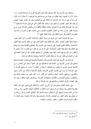 ‫ﻭﻴﻨﺸﻐل ﺍﺒﻥ ﺍﻷﺯﺭﻕ ﺒﻌﺩ ﺫﻟﻙ ﺒﺘﺭﺘﻴﺏ ﺘﻌﻠﻡ ﻋﻠﻭﻡ ﺍﻟﻌﺭﺒﻴﺔ، ﻓﻴﺭﻯ ﺃﻥ ﺼﻨﺎﻋﺔ ﺍﻟﻨﺤـﻭ ﻤـﺎ‬
                                        ‫ﱡ‬
‫ﺩﺍﻤﺕ "ﻻ ﺘ ‪‬ﺍﺩ ﻟﻨﻔﺴﻬﺎ، ﻭﺇﻨﻤﺎ ﺘﻁﹾﻠﺏ ﻤﻥ ﺤﻴﺙ ﻫﻲ ﻤﺴﺩﺩﺓ ﻟﻐﻴﺭﻫﺎ، ﻓﺭﺘﺒﺘﻬـﺎ ﻻ ﻤﺤﺎﻟـﺔ ﻤﺘـﺄﺨﺭﺓ‬
  ‫ﱢ‬                                 ‫‪‬‬                 ‫ﹸ‬                 ‫ﹸﺭ‬
‫ﻋﻥ ﺭﺘﺒﺔ ﻤﺎ ﻫﻲ ﻤﺭﺍﺩﺓ؛ ﻷﻥ ﺍﻟﻭﺴﺎﺌل ﺃﺒ ‪‬ﺍ ﻜﺫﻟﻙ ﻫﻲ ﻤﻊ ﺍﻟﻤﻘﺎﺼﺩ ﻭﻫﻭ ﺃﻤﺭ ﻅﺎﻫﺭ ﺒﻨﻔﺴﻪ". ﻓﻴﺠﺏ‬
                                              ‫ﺩ‬
‫)1(‬
      ‫ﺃﻥ ﻴﻌﻠﻡ ﺃﻫل ﺍﻟﻨﺤﻭ "ﺒﻘﺼﻭﺭ ﺩﺭﺠﺘﻬﻡ ﻋﻥ ﺩﺭﺠﺎﺕ ﺃﻫل ﺍﻟﻌﻠﻭﻡ ﺍﻟﺘﻲ ﻫﻲ ﻓﻭﻕ ﻤﻨﺯﻟﺔ ﺼﻨﺎﻋﺘﻬﻡ"‬
‫ﻷﻥ ﻫﺫﻩ ﺍﻟﺼﻨﺎﻋﺔ ﻜﺎﻨﺕ ‪‬ﺭﺍﺩﺓ ﻟﻐﻴﺭﻫﺎ، ﻭﻜﺎﻨﺕ ﻤﺘﻌﻠﻘﺔ ﺒﺎﻟﻠﻔﻅ ﺃﻭﻻ ﻭﺒﺎﻟﻤﻌﻨﻰ ﺜﺎﻨ ‪‬ﺎ ﻓﻼ ﺠﺭﻡ ﻫـﻲ‬
            ‫ﻴ‬              ‫ﹰ‬            ‫ﱢ‬                      ‫ﻤ‬
‫ﺒﻤﻨﺯﻟﺔ ﺍﻟﻘﺸﺭ ﻤﻤﺎ ﻭﺭﺍﺀﻫﺎ ﻤﻥ ﺍﻟﻌﻠﻭﻡ ﺍﻟﻤﻁﻠﻭﺒﺔ ﻟﻨﻔﺴﻬﺎ، ﻭﻫﻲ ﻤﻌﺎﺭﻑ ﺍﻟﻘﺭﺁﻥ ﺍﻟﻌﺯﻴـﺯ ﻭﻓﻨـﻭﻥ‬
                                 ‫ﻤﻘﺼﻭﺩﺓ ﻷﻋﻅﻡ ﻭﻫﻭ ﺩﻋﻭﺓ ﺍﻟﺨﻠﻕ ﺇﻟﻰ ﻋﺒﺎﺩﺓ ﺍﻟﻤﻠﻙ ﺍﻟﺤﻕ" )2(.‬
‫ﻭﻤﻥ ﻫﻨﺎ ﻓﻤﻨﺯﻟﺔ ﺍﻟﻨﺤﻭ ﺃﺩﻨﻰ ﺸﺭ ﹰﺎ ﻤﻥ ﻤﻨﺯﻟﺔ ﺍﻟﻌﻠﻭﻡ ﺍﻹﺴﻼﻤﻴﺔ ﺍﻷﺨﺭﻯ؛ ﻷﻥ ﺍﻟﻨﺤﻭ ﻤﺠﺭﺩ‬
 ‫‪‬‬                                            ‫ﻓ‬
‫ﻭﺴﻴﻠﺔ ﻭﺒﻘﻴﺔ ﺍﻟﻌﻠﻭﻡ ﻤﻘﺎﺼﺩ. ﻭﻟﻜﻥ ﻋﻨﺩ ﺍﻟﺘﻌﻠﻡ ﻴﺠﺏ ﺘﻘﺩﻴﻡ ﺍﻟﻨﺤﻭ ﻗﺒل ﺃﻥ ﻴﺘﻌﻠﻡ ﺍﻹﻨﺴﺎﻥ ﺒﻘﻴﺔ ﺍﻟﻌﻠﻭﻡ‬
                    ‫ﱠ‬                            ‫ﱡ‬
‫ﺍﻹﺴﻼﻤﻴﺔ، ﻭﻜﺫﻟﻙ ﺍﻟﻌﻠﻭﻡ ﺍﻟﻘﺩﻴﻤﺔ ﺍﻟﺘﻲ ﺘﺭ ﹺﻤﺕ ﺇﻟﻰ ﺍﻟﻌﺭﺒﻴﺔ ﻤﺜل ﺍﻟﻤﻨﻁﻕ ﻭﺍﻟﻔﻠﺴﻔﺔ ﻴﺠﺏ ﺘﻘـﺩﻴﻤﻬﺎ‬
                                               ‫ﹸ ‪‬ﺠ‬
‫ﻓﻲ ﺍﻟﺘﻌﻠﻡ، ﻗﺒل ﺘﻌﻠﻡ ﺒﻘﻴﺔ ﺍﻟﻌﻠﻭﻡ ﺍﻹﺴﻼﻤﻴﺔ، ﻋﻠﻰ ﺍﻟﺭﻏﻡ ﻤﻥ ﺃﻥ ﻜﺜﻴ ‪‬ﺍ ﻤﻥ ﺍﻟﻌﻠﻤـﺎﺀ ﺍﻟﻤـﺴﻠﻤﻴﻥ ﻻ‬
                         ‫ﺭ‬                                           ‫ﱡ‬         ‫ﱡ‬
‫ﻴﻭﺍﻓﻘﻭﻥ ﺍﺒﻥ ﺍﻷﺯﺭﻕ ﻓﻴﻤﺎ ﺫﻫﺏ ﺇﻟﻴﻪ؛ ﺤﻴﺙ ﻴﻔﻀﻠﻭﻥ ﺃﻥ ﻴﺘﻌﻠﻤﻬﺎ ﺍﻟﻁﺎﻟﺏ ﺒﻌﺩ ﺃﻥ ﺘﺜﺒﺕ ﺍﻟﻌﻘﻴﺩﺓ ﻓﻲ‬
                                 ‫ﱠ‬          ‫‪‬‬
            ‫ﻨﻔﺴﻪ ﻭﺍﻹﻴﻤﺎﻥ ﻓﻲ ﻗﻠﺒﻪ، ﺃﻱ ﺒﻌﺩ ﺃﻥ ﻴﺘﻌﻠﻡ ﺍﻟﻌﻠﻭﻡ ﺍﻹﺴﻼﻤﻴﺔ ﻭﻴﺠﻴﺩﻫﺎ ﻭﺘﺘﻤﻜﻥ ﻤﻥ ﻨﻔﺴﻪ.‬
                      ‫ﱠ‬                             ‫ﱠ‬
‫ﺜﻡ ﻴﺄﺨﺫ ﺍﺒﻥ ﺍﻷﺯﺭﻕ ﻓﻲ ﺘﻨﺎﻭل ﺍﻟﻤﻭﻀﻭﻋﺎﺕ ﺍﻟﻤﺘﺼﻠﺔ ﺒﺎﻟﻌﺭﺒﻴﺔ ﻓﻲ ﻓﺼﻭل ﻤﺘﻌﺩﺩﺓ ﻴﺴﻤﻴﻬﺎ‬
   ‫‪‬‬     ‫‪‬‬                        ‫ﱠ‬
‫ﻤﻨﺎﻫﺞ ﻤﺜل "ﺼﻭﻥ ﺍﻟﻌﺭﺒﻴﺔ ﻤﻥ ﺍﻹﻫﺎﻨﺔ ﻟﻬﺎ ﺒﺎﺴﺘﻌﻤﺎﻟﻬﺎ ﻤﻊ ﻏﻴﺭ ﺃﻫﻠﻬﺎ"، ﻭﻤﺜل "ﻓﻲ ﺍﻟﺘﺤﺫﻴﺭ ﻤـﻥ‬
‫ﺍﻟﺘﺸﺩﻕ ﺒﻐﺭﻴﺏ ﺍﻟﻌﺭﺒﻴـﺔ ﻭﺘﻔﺎﺼـﺢ ﺍﻟﻤﺨﺎﻁﺒـﺔ ﺒﻤﻘ ‪‬ـﺭ ﻟﻐﺎﺘﻬـﺎ"، ﻭﻫـﻭ ﻴـﺴﺘﻌﻴﻥ ﻟﻠﺒﺭﻫﻨـﺔ‬
                                  ‫ﻌ‬                                       ‫‪‬‬
‫ﻋﻠﻰ ﺃﻏﺭﺍﻀﻪ ﺒﻤﺎ ﻭﺭﺩ ﻓﻲ ﺍﻟﺤﺩﻴﺙ ﺍﻟﻨﺒﻭﻱ ﺍﻟﺸﺭﻴﻑ ﻭﺃﻗﻭﺍل ﺍﻟﺼﺤﺎﺒﺔ ﻭﺍﻷﺌﻤﺔ ﻤﻥ ﺍﻷﺼـﻭﻟﻴﻴﻥ‬
‫ﻭﺍﻟﻠﻐﻭﻴﻴﻥ، ﻭﻴﺴﺘﻌﻴﻥ ﺒﺎﻟﺸﻌﺭ ﺃﺤﻴﺎ ﹰﺎ ﻭﺒﺎﻟﻤﻨﺜﻭﺭ ﻓﻲ ﻜﺜﻴﺭ ﻤـﻥ ﺍﻷﺤـﺎﻴﻴﻥ. ﻭﻴـﺴﺘﺨﺩﻡ ﺍﻟﻤﻨﻘـﻭل‬
                                                   ‫ﻨ‬
‫ﻭﺍﻟﻤﻌﻘﻭل، ﻭﻴﺠﻤﻊ ﺍﻟﻨﺼﻭﺹ ﻭﺍﻟﻜﻠﻤﺎﺕ ﻭﺍﻟﺤﻜﺎﻴﺎﺕ ﺍﻟﻌﺭﺒﻴﺔ، ﻭﻴﺴﺘﻌﺭﺽ ﻓﻴﻬﺎ ﻤﺨﺘﻠﻑ ﻭﺠﻬـﺎﺕ‬
                               ‫ﻨﻅﺭ ﺍﻟﻌﻠﻤﺎﺀ ﻭﺃﻗﻭﺍل ﺍﻟﺤﻜﻤﺎﺀ ﻭﺤﻜﺎﻴﺎﺘﻬﻡ ﻓﻲ ﻫﺫﻩ ﺍﻟﻤﺴﺄﻟﺔ ﺃﻭ ﺘﻠﻙ.‬
‫ﻭﻓﻲ ﺨﺎﺘﻤﺔ ﺍﻟﻜﺘﺎﺏ ﻴﺴﺘﻌﺭﺽ ﺍﺒﻥ ﺍﻷﺯﺭﻕ ﺍﻵﺩﺍﺏ ﻭﺍﻷﺨﻼﻕ ﺍﻟﺘﻲ ﻴﻨﺒﻐﻲ ﻋﻠﻰ ﺍﻟﻤـﺸﺘﻐل‬
‫ﺒﺎﻟﻌﺭﺒﻴﺔ ﺍﻟﺘﺤﻠﻲ ﺒﻬﺎ، ﻭﻴﻤﻜﻥ ﺃﻥ ﺘﺩ ‪‬ﺝ ﻓﻲ ﺁﺩﺍﺏ ﺍﻟﺘﻌﻠﻡ ﺃﻭ ﺃﺨﻼﻗﻴﺎﺕ ﺍﻟﺒﺤﺙ ﺍﻟﻌﻠﻤﻲ، ﻭﻫـﻲ ﺁﺩﺍﺏ‬
                                    ‫ﱡ‬              ‫ﹸ ‪‬ﺭ‬                ‫ﱢ‬
‫ﺘﺒﺩﺃ ﻤﻥ ﺍﻟﻨﻴﺔ ﻭﺤﺴﻥ ﺘﻭﺠﻬﻬﺎ ﺇﻟﻰ ﺍﷲ ﺘﻌﺎﻟﻰ، ﻭﺘﻤﺘﺩ ﻟﺘﺸﻤل ﻜل ﺍﻷﺨﻼﻕ ﺍﻟﺤﻤﻴـﺩﺓ ﺍﻟﺘـﻲ ﻴﻤﻜـﻥ‬
                           ‫ﱠ‬        ‫‪‬‬                      ‫‪‬‬
‫ﺃﻥ ﻴﺘﺤﻠﻰ ﺒﻬﺎ ﻁﺎﻟﺏ ﺍﻟﻌﻠﻡ. ﻤﻥ ﺍﻟﺼﺩﻕ ﻭﺍﻷﻤﺎﻨﺔ ﻭﺍﻟﻤﻭﻀﻭﻋﻴﺔ ﻭﺍﻟﻨﺯﺍﻫﺔ ﻭﺍﻟﺤﻴﺎﺩ ﻭﻋﺩﻡ ﺍﻟﻤﺒﺎﻫـﺎﺓ‬
                                                                             ‫ﱠ‬
                                     ‫ﻭﻁﻠﺏ ﺍﻟﺭﻴﺎﺴﺔ ﻭﺤﺏ ﺍﻟﻅﻬﻭﺭ ﻭﺍﻟﻔﺨﺭ ﻭﺍﻟﻌﺠﺏ ﻭﺍﻟﺨﻴﻼﺀ.‬




                                                                                         ‫)1(‬
                                                      ‫ﺍﺒﻥ ﺍﻷﺯﺭﻕ: ﺭﻭﻀﺔ ﺍﻹﻋﻼﻡ، ﺹ ٧٩٤.‬
                                                                                         ‫)2(‬
                                                                        ‫ﺍﻟﺴﺎﺒﻕ، ﺹ ٣٠٥.‬


‫١١١‬
 