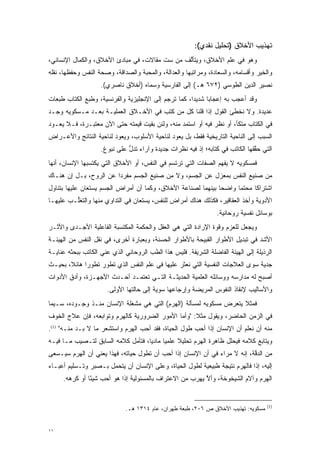 ‫ﺘﻬﺫﻴﺏ ﺍﻷﺨﻼﻕ )ﺘﺤﻠﻴل ﻨﻘﺩﻱ(:‬
‫ﻭﻫﻭ ﻓﻲ ﻋﻠﻡ ﺍﻷﺨﻼﻕ، ﻭﻴﺘﺄﻟﻑ ﻤﻥ ﺴﺕ ﻤﻘﺎﻻﺕ، ﻓﻲ ﻤﺒﺎﺩﺉ ﺍﻷﺨﻼﻕ، ﻭﺍﻟﻜﻤﺎل ﺍﻹﻨﺴﺎﻨﻲ،‬
                                               ‫ﱠ‬
‫ﻭﺍﻟﺨﻴﺭ ﻭﺃﻗﺴﺎﻤﻪ، ﻭﺍﻟﺴﻌﺎﺩﺓ، ﻭﻤﺭﺍﺘﺒﻬﺎ ﻭﺍﻟﻌﺩﺍﻟﺔ، ﻭﺍﻟﻤﺤﺒﺔ ﻭﺍﻟﺼﺩﺍﻗﺔ، ﻭﺼﺤﺔ ﺍﻟﻨﻔﺱ ﻭﺤﻔﻅﻬﺎ، ﻨﻘﻠﻪ‬
                    ‫ﻨﺼﻴﺭ ﺍﻟﺩﻴﻥ ﺍﻟﻁﻭﺴﻲ )٢٧٦ ﻫـ( ﺇﻟﻰ ﺍﻟﻔﺎﺭﺴﻴﺔ ﻭﺴﻤﺎﻩ )ﺃﺨﻼﻕ ﻨﺎﺼﺭﻱ(.‬
                                    ‫‪‬‬
‫ﻭﻗﺩ ﺃﻋﺠﺏ ﺒﻪ ﺇﻋﺠﺎ ‪‬ﺎ ﺸﺩﻴ ‪‬ﺍ، ﻜﻤﺎ ﺘﺭ ﹺﻡ ﺇﻟﻰ ﺍﻹﻨﺠﻠﻴﺯﻴﺔ ﻭﺍﻟﻔﺭﻨﺴﻴﺔ، ﻭﻁ ﹺﻊ ﺍﻟﻜﺘﺎﺏ ﻁﺒﻌﺎﺕ‬
              ‫ﹸﺒ‬                             ‫ﹸ ‪‬ﺠ‬       ‫ﺩ‬      ‫ﺒ‬
‫ﻋﺩﻴﺩﺓ. ﻭﻻ ﻨﺨﻁﺊ ﺍﻟﻘﻭل ﺇﺫﺍ ﻗﻠﻨﺎ ﻜل ﻤﻥ ﻜﺘﺏ ﻓﻲ ﺍﻷﺨـﻼﻕ ﺍﻟﻌﻤﻠﻴـﺔ ﺒﻌـﺩ ﻤـﺴﻜﻭﻴﻪ ﻭﺠـﺩ‬
                                         ‫‪‬‬
‫ﻓﻲ ﺍﻟﻜﺘﺎﺏ ﻤﺘﻜﺄ، ﺃﻭ ﻨﻅﺭ ﻓﻴﻪ ﺃﻭ ﺍﺴﺘﻤﺩ ﻤﻨﻪ، ﻭﻟﺌﻥ ﺒﻘﻴﺕ ﻗﻴﻤﺘﻪ ﺤﺘﻰ ﺍﻵﻥ ﻤﻌﺘﺒـﺭﺓ، ﻓـﻼ ﻴﻌـﻭﺩ‬
                                                ‫‪‬‬
‫ﺍﻟﺴﺒﺏ ﺇﻟﻰ ﺍﻟﻨﺎﺤﻴﺔ ﺍﻟﺘﺎﺭﻴﺨﻴﺔ ﻓﻘﻁ، ﺒل ﻴﻌﻭﺩ ﻟﻨﺎﺤﻴﺔ ﺍﻷﺴﻠﻭﺏ، ﻭﻴﻌﻭﺩ ﻟﻨﺎﺤﻴﺔ ﺍﻟﻨﺘﺎﺌﺞ ﻭﺍﻷﻋـﺭﺍﺽ‬
                    ‫ﺍﻟﺘﻲ ﺤﻘﻘﻬﺎ ﺍﻟﻜﺎﺘﺏ ﻓﻲ ﻜﺘﺎﺒﻪ؛ ﺇﺫ ﻓﻴﻪ ﻨﻅﺭﺍﺕ ﺠﺩﻴﺩﺓ ﻭﺁﺭﺍﺀ ﺘﺩل ﻋﻠﻰ ﻨﺒﻭﻍ.‬
                              ‫ﱡ‬                                                ‫ﱠ‬
‫ﻓﻤﺴﻜﻭﻴﻪ ﻻ ﻴﻔﻬﻡ ﺍﻟﺼﻔﺎﺕ ﺍﻟﺘﻲ ﺘﺭﺘﺴﻡ ﻓﻲ ﺍﻟﻨﻔﺱ، ﺃﻭ ﺍﻷﺨﻼﻕ ﺍﻟﺘﻲ ﻴﻜﺘﺴﺒﻬﺎ ﺍﻹﻨﺴﺎﻥ، ﺃﻨﻬﺎ‬
‫ﻤﻥ ﺼﻨﻴﻊ ﺍﻟﻨﻔﺱ ﺒﻤﻌﺯل ﻋﻥ ﺍﻟﺠﺴﻡ، ﻭﻻ ﻤﻥ ﺼﻨﻴﻊ ﺍﻟﺠﺴﻡ ﻤﻔﺭ ‪‬ﺍ ﻋﻥ ﺍﻟﺭﻭﺡ، ﺒـل ﺇﻥ ﻫﻨـﺎﻙ‬
                        ‫ﺩ‬
‫ﺍﺸﺘﺭﺍ ﹰﺎ ﻤﺤﺘ ‪‬ﺎ ﻭﺍﻀ ‪‬ﺎ ﺒﻴﻨﻬﻤﺎ ﻟﺼﻨﺎﻋﺔ ﺍﻷﺨﻼﻕ، ﻭﻜﻤﺎ ﺃﻥ ﺃﻤﺭﺍﺽ ﺍﻟﺠﺴﻡ ﻴﺴ‪‬ﺘ ‪‬ﺎﻥ ﻋﻠﻴﻬﺎ ﺒﺘﻨﺎﻭل‬
               ‫‪ ‬ﻌ‬                                              ‫ﺤ‬      ‫ﻤ‬      ‫ﻜ‬
‫ﺍﻷﺩﻭﻴﺔ ﻭﺃﺨﺫ ﺍﻟﻌﻘﺎﻗﻴﺭ، ﻓﻜﺫﻟﻙ ﻫﻨﺎﻙ ﺃﻤﺭﺍﺽ ﻟﻠﻨﻔﺱ، ﻴﺴ‪‬ﺘ ‪‬ﺎﻥ ﻓﻲ ﺍﻟﺘﺩﺍﻭﻱ ﻤﻨﻬﺎ ﻭﺍﻟﺘﻐﱡـﺏ ﻋﻠﻴﻬـﺎ‬
         ‫ﻠ‬                        ‫‪ ‬ﻌ‬
                                                                  ‫ﺒﻭﺴﺎﺌل ﻨﻔﺴﻴﺔ ﺭﻭﺤﺎﻨﻴﺔ.‬
‫ﻭﻴﺠﻌل ﻟﻠﻌﺯﻡ ﻭﻗﻭﺓ ﺍﻹﺭﺍﺩﺓ ﺍﻟﺘﻲ ﻫﻲ ﺍﻟﻌﻘل ﻭﺍﻟﺤﻜﻤﺔ ﺍﻟﻤﻜﺘﺴﺒﺔ ﺍﻟﻔﺎﻋﻠﻴﺔ ﺍﻷﺠـﺩﻯ ﻭﺍﻷﺜـﺭ‬
                                                              ‫‪‬‬
‫ﺍﻷﺸﺩ ﻓﻲ ﺘﺒﺩﻴل ﺍﻷﻁﻭﺍﺭ ﺍﻟﻘﺒﻴﺤﺔ ﺒﺎﻷﻁﻭﺍﺭ ﺍﻟﺤﺴﻨﺔ، ﻭﺒﻌﺒﺎﺭﺓ ﺃﺨﺭﻯ، ﻓﻲ ﻨﻘل ﺍﻟﻨﻔﺱ ﻤﻥ ﺍﻟﻬﻴﺌـﺔ‬
‫ﺍﻟﺭﺫﻴﻠﺔ ﺇﻟﻰ ﺍﻟﻬﻴﺌﺔ ﺍﻟﻔﺎﻀﻠﺔ ﺍﻟﺸﺭﻴﻔﺔ. ﻓﻠﻴﺱ ﻫﺫﺍ ﺍﻟﻁﺏ ﺍﻟﺭﻭﺤﺎﻨﻲ ﺍﻟﺫﻱ ﻋ ‪‬ﻲ ﺍﻟﻜﺎﺘﺏ ﺒﺒﺤﺜﻪ ﻋﻨﺎﻴـﺔ‬
                     ‫‪‬ﻨ‬
‫ﺠﺩﻴﺔ ﺴﻭﻯ ﺍﻟﻌﻼﺠﺎﺕ ﺍﻟﻨﻔﺴﻴﺔ ﺍﻟﺘﻲ ﻨﻌﺜﺭ ﻋﻠﻴﻬﺎ ﻓﻲ ﻋﻠﻡ ﺍﻟﻨﻔﺱ ﺍﻟﺫﻱ ﺘﻁﻭﺭ ﺘﻁﻭ ‪‬ﺍ ﻫﺎﺌﻼ، ﺒﺤﻴـﺙ‬
       ‫ﹰ‬     ‫‪‬ﺭ‬     ‫‪‬‬
‫ﺃﺼﺒﺢ ﻟﻪ ﻤﺩﺍﺭﺴﻪ ﻭﻭﺴﺎﺌﻠﻪ ﺍﻟﻌﻠﻤﻴﺔ ﺍﻟﺤﺩﻴﺜـﺔ ﺍﻟﺘـﻲ ﺘﻌﺘﻤـﺩ ﺃﺤـﺩﺙ ﺍﻷﺠﻬـﺯﺓ، ﻭﺃﺩﻕ ﺍﻷﺩﻭﺍﺕ‬
                       ‫ﻭﺍﻷﺴﺎﻟﻴﺏ ﻹﻨﻘﺎﺫ ﺍﻟﻨﻔﻭﺱ ﺍﻟﻤﺭﻴﻀﺔ ﻭﺇﺭﺠﺎﻋﻬﺎ ﺴﻭﻴﺔ ﺇﻟﻰ ﺤﺎﻟﺘﻬﺎ ﺍﻷﻭﻟﻰ.‬
‫ﻓﻤﺜﻼ ﻴﺘﻌﺭﺽ ﻤﺴﻜﻭﻴﻪ ﻟﻤﺴﺄﻟﺔ )ﺍﻟﻬﺭﻡ( ﺍﻟﺘﻲ ﻫﻲ ﻤﺸﻐﻠﺔ ﺍﻹﻨﺴﺎﻥ ﻤﻨـﺫ ﻭﺠـﻭﺩﻩ، ﺴـﻴﻤﺎ‬
                                                               ‫‪‬‬    ‫ﹰ‬
‫ﻓﻲ ﺍﻟﺯﻤﻥ ﺍﻟﺤﺎﻀﺭ، ﻭﻴﻘﻭل ﻤﺜﻼ: "ﻭﺃﻤﺎ ﺍﻷﻤﻭﺭ ﺍﻟﻀﺭﻭﺭﻴﺔ ﻜﺎﻟﻬﺭﻡ ﻭﺘﻭﺍﺒﻌﻪ، ﻓﺈﻥ ﻋﻼﺝ ﺍﻟﺨﻭﻑ‬
                                              ‫‪‬‬     ‫ﹰ‬
‫ﻤﻨﻪ ﺃﻥ ﻨﻌﻠﻡ ﺃﻥ ﺍﻹﻨﺴﺎﻥ ﺇﺫﺍ ﺃﺤﺏ ﻁﻭل ﺍﻟﺤﻴﺎﺓ، ﻓﻘﺩ ﺃﺤﺏ ﺍﻟﻬﺭﻡ ﻭﺍﺴﺘﺸﻌﺭ ﻤﺎ ﻻ ‪‬ـﺩ ﻤﻨـﻪ" )1(.‬
           ‫ﺒ ‪‬‬                    ‫‪‬‬                   ‫‪‬‬
‫ﻭﻴﺘﺎﺒﻊ ﻜﻼﻤﻪ ﻓﻴﺤﻠل ﻅﺎﻫﺭﺓ ﺍﻟﻬﺭﻡ ﺘﺤﻠﻴﻼ ﻋﻠﻤ ‪‬ﺎ ﻤﺎﺩ ‪‬ﺎ، ﻓﺘﺄﻤل ﻜﻼﻤﻪ ﺍﻟﺴﺎﺒﻕ ﻟﺘـﺼﻴﺏ ﻤـﺎ ﻓﻴـﻪ‬
                             ‫‪‬‬      ‫ﻴ‬      ‫ﹰ ﻴ‬
‫ﻤﻥ ﺍﻟﺩﻗﺔ، ﺇﻨﻪ ﻻ ﻤﺭﺍﺀ ﻓﻲ ﺃﻥ ﺍﻹﻨﺴﺎﻥ ﺇﺫﺍ ﺃﺤﺏ ﺃﻥ ﺘﻁﻭل ﺤﻴﺎﺘﻪ، ﻓﻬﺫﺍ ﻴﻌﻨﻲ ﺃﻥ ﺍﻟﻬﺭﻡ ﺴﻴـﺴﻌﻰ‬
                                         ‫‪‬‬                                 ‫ﱠ‬
‫ﺇﻟﻴﻪ، ﺇ ﹰﺍ ﻓﺎﻟﻬﺭﻡ ﻨﺘﻴﺠﺔ ﻁﺒﻴﻌﻴﺔ ﻟﻁﻭل ﺍﻟﺤﻴﺎﺓ، ﻭﻋﻠﻰ ﺍﻹﻨﺴﺎﻥ ﺃﻥ ﻴﺘﺤﻤل ﺒـﺼﺒﺭ ﻭﺘـﺴﻠﻴﻡ ﺃﻋﺒـﺎﺀ‬
                      ‫‪‬‬                                                     ‫ﺫ‬
     ‫ﺍﻟﻬﺭﻡ ﻭﺁﻻﻡ ﺍﻟﺸﻴﺨﻭﺨﺔ، ﻭﺃﻻ ﻴﻬﺭﺏ ﻤﻥ ﺍﻻﻋﺘﺭﺍﻑ ﺒﺎﻟﻤﺴﺌﻭﻟﻴﺔ ﺇﺫﺍ ﻫﻭ ﺃﺤﺏ ﺸﻴ ًﺎ ﺃﻭ ﻜﺭﻫﻪ.‬
               ‫‪ ‬ﺌ‬                                        ‫ﱠ‬


                                                                                      ‫)1(‬
                              ‫ﻤﺴﻜﻭﻴﻪ: ﺘﻬﺫﻴﺏ ﺍﻷﺨﻼﻕ ﺹ ٦٠٢، ﻁﺒﻌﺔ ﻁﻬﺭﺍﻥ، ﻋﺎﻡ ٤١٣١ ﻫـ.‬


‫١١‬
 