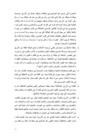 ‫ﺍﻟﻤﺤﺎﻭﺭﺓ ﺍﻟﺘﻲ ﻋﺭﺽ ﻟﻬﺎ ﺍﻟﺘﻭﺤﻴﺩﻱ ﻓﻲ ﻤﺅﻟﻔﺎﺘﻪ، ﻭﺘﻭﻗﻑ ﻋﻨﺩﻫﺎ ﺍﺒﻥ ﺍﻷﺯﺭﻕ، ﻤﻭﻀ ‪‬ﺎ‬
 ‫‪‬ﺤ‬                      ‫ﱠ‬         ‫ﱠ‬
‫ﻤﻭﻗ ﹰﺎ ﻟﻪ ﻤﺨﺘﻠ ﹰﺎ ﻋﻥ ﺫﻟﻙ ﺍﻟﺫﻱ ﺃﺨﺫﻩ ﺍﺒﻥ ﺭﺸﺩ ﻤﻥ ﻗﺒل ﻤﻥ ﻫﺫﻩ ﺍﻟﻤـﺸﻜﻠﺔ؛ ﻤﻤـﺎ ﻴـﺩل‬
‫ﱡ‬                                                           ‫ﻔ‬          ‫ﻔ‬
‫ﻋﻠﻰ ﺍﻋﺘﺩﺍﺩ ﺍﺒﻥ ﺍﻷﺯﺭﻕ ﺒﺭﺃﻴﻪ، ﻭﺍﺘﺨﺎﺫﻩ ﻤﻭﺍﻗﻑ ﻤﻨﻬﺠﻴﺔ ﻤﻥ ﺃﻤﺜـﺎل ﻫـﺫﻩ ﺍﻟﻤـﺸﻜﻼﺕ‬
‫ﺍﻟﻌﻠﻤﻴﺔ ﺍﻟﺘﻲ ﻭﺠﺩﻨﺎ ﺃﺼﺩﺍﺀﻫﺎ ﺘﺘﺭﺩﺩ ﻓﻲ ﺍﻟﺘﺭﺍﺙ ﺍﻟﻌﺭﺒﻲ ﻭﺍﻹﺴﻼﻤﻲ، ﻭﺴﻭﻑ ﻴﻜﻭﻥ ﻟﻬـﺎ‬
                                          ‫‪‬‬
‫ﻤﻭﻀﻊ ﻤﻥ ﺒﻌﺩ ﻓﻲ ﺍﻟﺘﺭﺍﺙ ﺍﻟﻔﻠﺴﻔﻲ ﺍﻹﻨﺴﺎﻨﻲ، ﻓﺎﻟﻌﻼﻗﺔ ﺒﻴﻥ ﺍﻟﻨﺤﻭ ﻭﺍﻟﻤﻨﻁﻕ ﻤـﻥ ﺠﻬـﺔ‬
‫ﻭﺍﻟﻠﻐﺔ ﻭﺍﻟﻔﻜﺭ ﻤﻥ ﺠﻬﺔ ﺃﺨﺭﻯ، ﺘﻠﻙ ﺍﻟﻌﻼﻗﺔ ﺍﻟﺘﻲ ﺼـﺎﺭﺕ ﻤﻭﻀـﻭ ‪‬ﺎ ﺃﺴﺎﺴـ ‪‬ﺎ ﻤـﻥ‬
     ‫ﻴ‬        ‫ﻋ‬
‫ﻤﻭﻀﻭﻋﺎﺕ ﺍﻟﻤﻨﻁﻕ ﻭﺍﻟﻔﻠﺴﻔﺔ، ﺨﺎﺼﺔ ﻓﻲ ﺍﻟﻘﺭﻥ ﺍﻟﻌﺸﺭﻴﻥ، ﺘﺠﻠﺕ ﻭﺍﻀﺤﺔ ﻋﻨﺩ ﻓﻼﺴـﻔﺔ‬
                  ‫ﱠ‬
‫ﻭﻤﻨﺎﻁﻘﺔ ﻏﺭﺒﻴﻴﻥ ﺃﻤﺜﺎل: "ﺠﻠﺒﺭﺕ ﺭﺍﻴل"، ﻭ"ﺠﻭﺭﺝ ﻤﻭﺭ"، ﻭ"ﺒﺭﺘﺭﺍﻨﺩ ﺭﺴـل" ﻭ"ﻟـﻭﺩﻓﻴﺞ‬
                                                    ‫ﻓﺘﻨﺠﻨﺸﺘﻴﻥ" ﻭ"ﻓﺭﻴﺠﻪ" ﻭﻏﻴﺭﻫﻡ.‬
‫• ﻭﻫﻜﺫﺍ ﻨﻼﺤﻅ ﻤﻥ ﺍﺴﺘﻌﺭﺍﺽ ﻜﺘﺎﺒﻲ "ﺭﻭﻀﺔ ﺍﻷﻋﻼﻡ" ﻭ"ﺒﺩﺍﺌﻊ ﺍﻟﺴﻠﻙ" ﺜﻘﺎﻓﺔ ﺍﺒﻥ ﺍﻷﺯﺭﻕ‬
‫ﺍﻟﻤﻭﺴﻭﻋﻴﺔ، ﻭﺇﺩﺭﺍﻜﻪ ﺍﻟﻭﺍﺴﻊ ﺒﻤﺨﺘﻠﻑ ﺍﻟﻌﻠﻭﻡ ﻭﺍﻟﻤﻌﺎﺭﻑ ﻭﺍﻵﺩﺍﺏ ﻭﺍﻟﻔﻨﻭﻥ ﻓﻲ ﻋـﺼﺭﻩ،‬
‫ﻭﻓﻲ ﺍﻟﻌﺼﻭﺭ ﺍﻟﺴﺎﺒﻘﺔ، ﺒل ﻴﻤﻜﻨﻨﺎ ﺃﻥ ﻨﺩﺭﻙ ﻤﺩﻯ ﻋﻤـﻕ ﺜﻘﺎﻓﺘـﻪ ﺍﻟﻠﻐﻭﻴـﺔ ﻭﺍﻷﺼـﻭﻟﻴﺔ‬
‫ﻭﺍﻟﻤﻨﻁﻘﻴﺔ ﻭﺍﻟﻔﻠﺴﻔﻴﺔ ﻓﻀﻼ ﻋﻥ ﺍﻷﺨﻼﻗﻴﺔ. ﻤﻥ ﻜﺜﺭﺓ ﺍﺴـﺘﻌﻤﺎﻟﻪ ﻟﻠﻤـﺼﻁﻠﺤﺎﺕ ﺍﻟﺩﻗﻴﻘـﺔ‬
                                                  ‫ﹰ‬
‫ﻓﻲ ﻤﺨﺘﻠﻑ ﻫﺫﻩ ﺍﻟﻌﻠﻭﻡ. ﻓﺈﻨﻨﺎ ﻤﺜﻼ ﻨﺠﺩ ﻤﺼﻁﻠﺤﺎﺕ: ﺍﻟﺒﺭﻫـﺎﻥ ﻭﺍﻟﺘﺠﺭﺒـﺔ ﻭﺍﻻﺴـﺘﻘﺭﺍﺀ‬
                                           ‫ﹰ‬
                             ‫ﻭﺍﻻﺴﺘﻨﺒﺎﻁ، ﻭﺍﻟﺠﻭﻫﺭ ﻭﺍﻟﻌﺭﺽ ﻭﺍﻟﺠﺯﺀ ﺍﻟﺫﻱ ﻻ ﻴﺘﺠﺯﺃ؛‬
‫• ﻭﻫﻲ ﻜﻠﻬﺎ ﻤﺼﻁﻠﺤﺎﺕ ﻓﻠﺴﻔﻴﺔ ﻭﻤﻨﻁﻘﻴﺔ، ﺘﺘﺭﺩﺩ ﺃﺼﺩﺍﺅﻫﺎ ﺒﻴﻥ ﺼﻔﺤﺎﺕ ﺍﻟﻜﺘﺎﺏ، ﻤﻤﺎ ﺩﻋﺎ‬
                                   ‫‪‬‬
‫ﺃﺴﺘﺎﺫﻨﺎ ﺍﻟﺩﻜﺘﻭﺭ ﻤﺤﻤﺩ ﻤﻬﺭﺍﻥ ﺇﻟﻰ ﻜﺘﺎﺒﺔ ﺒﺤﺙ ﻋﻥ "ﺜﻘﺎﻓﺔ ﺍﺒﻥ ﺍﻷﺯﺭﻕ ﺍﻟﻤﻨﻁﻘﻴﺔ ﻓﻲ ﻜﺘﺎﺒﻪ‬
‫"ﺭﻭﻀﺔ ﺍﻹﻋﻼﻡ"، ﻭﻨﺤﻥ ﺒﺩﻭﺭﻨﺎ ﻨﺅﻜﺩ ﻋﻠﻰ ﺃﻨﻪ ﻴﻤﻜﻥ ﺍﻟﻘﻴﺎﻡ ﺒﻌﻤل ﻋﺩﺓ ﺃﺒﺤﺎﺙ ﻤﻭﺍﺯﻴـﺔ‬
               ‫‪‬‬                            ‫ﱢ‬
                                                   ‫ﻓﻲ ﻫﺫﺍ ﺍﻟﻜﺘﺎﺏ ﺍﻟﻤﻭﺴﻭﻋﻲ ﻤﺜل:‬
‫• "ﺜﻘﺎﻓﺔ ﺍﺒﻥ ﺍﻷﺯﺭﻕ ﺍﻷﺨﻼﻗﻴﺔ"؛ ﺤﻴﺙ ﻴﻤﻜﻨﻨﺎ ﺍﺴﺘﺨﻼﺹ ﺍﻟﻘﻴﻡ ﻭﺍﻟﻤﻔﺎﻫﻴﻡ ﺍﻷﺨﻼﻗﻴﺔ ﻋﻨـﺩﻩ‬
‫ﺴﻭﺍﺀ ﻤﻥ ﺘﻠﻙ ﺍﻟﻨﺼﻭﺹ ﺍﻟﻜﺜﻴﺭﺓ ﺍﻟﺘﻲ ﻴﻭﺭﺩﻫﺎ ﻓﻲ ﻜﺘﺎﺒﻪ ﺃﻭ ﻓﻲ ﺍﻟﺘﻌﻠﻴﻘـﺎﺕ ﻭﺍﻟﺘﺤﻠـﻴﻼﺕ‬
                       ‫ﻭﺍﻟﺘﺼﻭﻴﺒﺎﺕ ﺍﻟﺘﻲ ﻴﻘﻭﻡ ﺒﻬﺎ ﻟﻬﺫﻩ ﺍﻟﻨﺼﻭﺹ ﺍﻟﻤﺘﺼﻠﺔ ﺒﺎﻷﺨﻼﻕ.‬
                                  ‫ﱠ‬
‫• "ﺜﻘﺎﻓﺔ ﺍﺒﻥ ﺍﻷﺯﺭﻕ ﺍﻟﻨﻘﺩﻴﺔ"؛ ﺤﻴﺙ ﻨﺠﺩ ﺍﻟﻤﻔﺎﻫﻴﻡ ﺍﻟﻨﻘﺩﻴﺔ ﺘﻨﺘﺸﺭ ﺒﻴﻥ ﺜﻨﺎﻴﺎ ﻭﻓﺼﻭل ﺍﻟﻜﺘﺎﺏ،‬
‫ﻭﻫﻲ ﺘﺘﻌﺩﻯ ﺍﻟﻭﺼﻑ ﻭﺍﻟﺘﺤﻠﻴل ﻟﻠﻨﺼﻭﺹ، ﻟﺘﺸﻤل ﺍﻟﻤﻘﺎﺭﻨﺔ ﺒـﻴﻥ ﺍﻵﺭﺍﺀ ﻭﺍﻻﺘﺠﺎﻫـﺎﺕ،‬
                                                              ‫‪‬‬
‫ﻭﺍﻟﺘﻔﻀﻴل ﺒﻴﻥ ﺍﻷﻗﻭﺍل ﻭﺍﻟﻤﺫﺍﻫﺏ، ﻭﺍﻟﺘﻤﻴﻴﺯ ﺒﻴﻥ ﺍﻟﺠﻭﺍﻨﺏ ﺍﻹﻴﺠﺎﺒﻴﺔ ﻭﺍﻟـﺴﻠﺒﻴﺔ ﻟﻠﻤﺒـﺎﺩﺉ‬
‫ﻭﺍﻷﺴﺱ ﺍﻟﺒﻨﺎﺌﻴﺔ ﻟﻸﻓﻜﺎﺭ؛ ﻤﻤﺎ ﻴﺸﻜل ﻋﻨﺩﻩ ﺤ ‪‬ﺎ ﻨﻘﺩ ‪‬ﺎ ﻭﺍﻀ ‪‬ﺎ ﺘﺴﻭﺩﻩ ﻤﻔﺎﻫﻴﻡ ﻓﻠﺴﻔﻴﺔ ﺩﻗﻴﻘﺔ‬
                           ‫ﺤ‬      ‫ﺴ ﻴ‬              ‫ﱢ‬
             ‫ﻤﻥ ﺍﻻﺴﺘﻨﺒﺎﻁ ﻭﺍﻟﺴﺒﺭ ﻭﺍﻟﺘﻘﺴﻴﻡ ﻓﻀﻼ ﻋﻥ ﺍﻟﻤﺤﺎﻭﺭﺓ ﻭﺍﻟﻤﻨﺎﻗﺸﺔ ﻭﺍﻟﻤﺠﺎﺩﻟﺔ.‬
                                              ‫ﹰ‬
‫• "ﺁﺩﺍﺏ ﺍﻟﻌﻠﻡ ﻭﺃﺨﻼﻗﻴﺎﺕ ﺍﻟﺒﺤﺙ ﺍﻟﻌﻠﻤﻲ ﻋﻨﺩ ﺍﺒﻥ ﺍﻷﺯﺭﻕ"؛ ﺤﻴﺙ ﻨﺠﺩ ﻋﻨﺩﻩ ﺍﻫﺘﻤﺎ ‪‬ﺎ ﺒﺎﻟ ﹰـﺎ‬
  ‫ﻤ ﻐ‬
‫ﺒﺂﺩﺍﺏ ﺍﻟﻌﻠﻡ، ﻭﺃﺨﻼﻗﻴﺎﺕ ﺍﻟﺒﺤﺙ ﺍﻟﻌﻠﻤﻲ ﻋﻨﺩ ﺍﻟﻤﺴﻠﻤﻴﻥ ﻓﻲ ﻤﺨﺘﻠـﻑ ﺍﻟﻌﻠـﻭﻡ ﻭﺍﻟﻔﻨـﻭﻥ‬


‫٠٢١‬
 