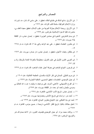 ‫ﺍﻟﻤﺼﺎﺩﺭ ﻭﺍﻟﻤﺭﺍﺠﻊ‬

‫١. ﺍﺒﻥ ﺍﻷﺯﺭﻕ: ﺒﺩﺍﺌﻊ ﺍﻟﺴﻠﻙ ﻓﻲ ﻁﺒﺎﺌﻊ ﺍﻟﻤﻠﹾﻙ، ﺘﺤﻘﻴﻕ ﺩ. ﻋﻠﻲ ﺴﺎﻤﻲ ﺍﻟﻨـﺸﺎﺭ، ﻤﻨـﺸﻭﺭﺍﺕ‬
                                        ‫‪‬‬
                          ‫ﻭﺯﺍﺭﺓ ﺍﻹﻋﻼﻡ ﺍﻟﻌﺭﺍﻗﻴﺔ، ﺴﻠﺴﻠﺔ ﻜﺘﺏ ﺍﻟﺘﺭﺍﺙ، ﻋﺎﻡ ٧٧٩١ ﻡ.‬
‫٢. ﺍﺒﻥ ﺍﻷﺯﺭﻕ: ﺭﻭﻀﺔ ﺍﻹﻋﻼﻡ ﺒﻤﻨﺯﻟﺔ ﺍﻟﻌﺭﺒﻴﺔ ﻤﻥ ﻋﻠﻭﻡ ﺍﻹﺴﻼﻡ، ﺘﺤﻘﻴﻕ ﺴﻌﻴﺩﺓ ﺍﻟﻌﻠﻤـﻲ،‬
                           ‫ﻤﻨﺸﻭﺭﺍﺕ ﻜﻠﻴﺔ ﺍﻟﺩﻋﻭﺓ ﺍﻹﺴﻼﻤﻴﺔ، ﻁﺭﺍﺒﻠﺱ، ﻋﺎﻡ ٩٩٩١ ﻡ.‬
‫٣. ﺍﺒﻥ ﺒﺴﺎﻡ ﺍﻟﺸﻨﺘﺭﻴﻨﻲ: ﺍﻟﺫﺨﻴﺭﺓ ﻓﻲ ﻤﺤﺎﺴﻥ ﺍﻟﺠﺯﻴﺭﺓ: ﺘﺤﻘﻴﻕ ﺩ. ﺇﺤﺴﺎﻥ ﻋﺒﺎﺱ، ﺩﺍﺭ ﺍﻟﺜﻘﺎﻓﺔ‬
                                                      ‫ﻁ٢، ﺒﻴﺭﻭﺕ، ﻋﺎﻡ ٩٧٩١ ﻡ.‬
‫٤. ﺍﺒﻥ ﺨﻠﺩﻭﻥ: ﺍﻟﻤﻘﺩﻤﺔ، ﺘﺤﻘﻴﻕ ﺩ. ﻋﻠﻲ ﻋﺒﺩ ﺍﻟﻭﺍﺤﺩ ﻭﺍﻓﻲ، ﻁ ٢، ﺍﻟﻘـﺎﻫﺭﺓ، ﻋـﺎﻡ ٤٨٣١‬
                                                          ‫‪‬‬
                                                                             ‫ﻫـ.‬
‫٥. ﺍﺒﻥ ﺨﻠﻜﺎﻥ: ﻭﻓﻴﺎﺕ ﺍﻷﻋﻴﺎﻥ، ﺘﺤﻘﻴﻕ ﺩ. ﺇﺤﺴﺎﻥ ﻋﺒﺎﺱ، ﺩﺍﺭ ﺼﺎﺩﺭ، ﺒﻴﺭﻭﺕ، ﻋﺎﻡ ٢٧٩١‬
                                                                               ‫ﻡ.‬
‫٦. ﺍﺒﻥ ﺍﻟﻌﺭﺒﻲ: ﻗﺎﻨﻭﻥ ﺍﻟﺘﺄﻭﻴل ﻓﻲ ﻋﻠﻭﻡ ﺍﻟﺘﻨﺯﻴل، ﻤﺨﻁﻭﻁﺔ ﺒﺎﻟﺨﺯﺍﻨﺔ ﺍﻟﻌﺎﻤﺔ ﺒﺎﻟﺭﺒﺎﻁ، ﺭﻗـﻡ‬
                                                                        ‫ﻙ/ ١٥٢.‬
‫٧. ﺍﺒﻥ ﻓﺭﺤﻭﻥ: ﺍﻟﺩﻴﺒﺎﺝ ﺍﻟﻤﺫﻫﺏ ﻓﻲ ﻤﻌﺭﻓﺔ ﺃﻋﻴﺎﻥ ﻋﻠﻤﺎﺀ ﺍﻟﻤﺫﻫﺏ، ﺍﻟﻘـﺎﻫﺭﺓ، ﻋـﺎﻡ ٩٢٣١‬
                                                                             ‫ﻫـ.‬
 ‫٨. ﺍﺒﻥ ﻤﺭﻴﻡ ﺍﻟﻤﻠﻴﺜﻲ: ﺍﻟﺒﺴﺘﺎﻥ ﻓﻲ ﺫﻜﺭ ﺍﻷﻭﻟﻴﺎﺀ ﺒﺘﻠﻤﺴﺎﻥ، ﺍﻟﻤﻁﺒﻌﺔ ﺍﻟﺜﻌﺎﻟﺒﻴﺔ، ﻋﺎﻡ ٨٠٩١ ﻡ.‬
      ‫٩. ﺃﺒﻭ ﺤﻴﺎﻥ ﺍﻟﺘﻭﺤﻴﺩﻱ: ﺍﻟﻤﻘﺎﺒﺴﺎﺕ، ﺘﺤﻘﻴﻕ ﺍﻟﺴﻨﺩﻭﺒﻲ، ﺍﻟﻤﻜﺘﺒﺔ ﺍﻟﺘﺠﺎﺭﻴﺔ، ﻋﺎﻡ ٩٢٩١ ﻡ.‬
‫٠١. ﺃﺒﻭ ﺍﻟﻔﺭﺝ ﺍﻷﺼﺒﻬﺎﻨﻲ: ﺍﻷﻏﺎﻨﻲ، ﺃﺸﺭﻑ ﻋﻠﻰ ﻤﺭﺍﺠﻌﺘـﻪ ﻭﻁﺒﻌـﻪ ﻋﺒـﺩ ﺍﷲ ﺍﻟﻌﻼﻴﻠـﻲ‬
                   ‫ﻭﻤﻭﺴﻰ ﺴﻠﻴﻤﺎﻥ ﻭﺃﺤﻤﺩ ﺃﺒﻭ ﺴﻌﺩ، ﺩﺍﺭ ﺍﻟﺜﻘﺎﻓﺔ، ﺒﻴﺭﻭﺕ، ﻋﺎﻡ ٥٥٩١ﻡ.‬
                    ‫١١. ﺩ. ﺇﺤﺴﺎﻥ ﻋﺒﺎﺱ: ﺘﺎﺭﻴﺦ ﺍﻷﺩﺏ ﺍﻷﻨﺩﻟﺴﻲ، ﺍﻟﻘﺎﻫﺭﺓ، ﻋﺎﻡ ٤٧٩١ ﻡ.‬
         ‫٢١. ﺩ. ﺃﺤﻤﺩ ﺒﺩﺭ: ﺩﺭﺍﺴﺎﺕ ﻓﻲ ﺘﺎﺭﻴﺦ ﺍﻷﻨﺩﻟﺱ ﻭﺤﻀﺎﺭﺘﻬﺎ، ﺒﻴﺭﻭﺕ، ﻋﺎﻡ ٧٨٩١ ﻡ.‬
        ‫٣١. ﺃﺤﻤﺩ ﺍﺒﻥ ﺒﺎﺒﺎ ﺍﻟﺘﻨﺒﻜﺘﻲ: ﻨﻴل ﺍﻻﺒﺘﻬﺎﺝ ﺒﺘﻁﺭﻴﺯ ﺍﻟﺩﻴﺒﺎﺝ، ﺍﻟﻘﺎﻫﺭﺓ، ﻋﺎﻡ ٩٢٣١ ﻫـ.‬
‫٤١. ﺃﻨﺨﻴل ﺠﻨﺜﺎﻟﺙ ﺒﺎﻟﻨﺜﻴﺎ: ﺘﺎﺭﻴﺦ ﺍﻟﻔﻜﺭ ﺍﻷﻨﺩﻟﺴﻲ، ﺘﺭﺠﻤﺔ ﺩ. ﺤﺴﻴﻥ ﻤﺅﻨﺱ، ﺍﻟﻘﺎﻫﺭﺓ، ﻋـﺎﻡ‬
                                                                        ‫٥٥٩١ ﻡ.‬
‫٥١. ﺩ. ﺒﺭﻜﺎﺕ ﻤﺤﻤﺩ ﻤﺭﺍﺩ: ﺃﺒﻭ ﺤﻴﺎﻥ ﺍﻟﺘﻭﺤﻴﺩﻱ ﻓﻴﻠﺴﻭﻑ ﺍﻟﺘﻨﻭﻴﺭ، ﺩﺍﺭ ﺍﻻﻋﺘـﺼﺎﻡ ﻟﻠﻨـﺸﺭ‬
                                                   ‫ﻭﺍﻟﺘﻭﺯﻴﻊ، ﺍﻟﺭﻴﺎﺽ، ﻋﺎﻡ ٥٩٩١.‬




‫٢٢١‬
 