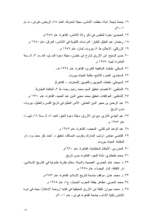 ‫٦١. ﺠﻤﻌﺔ ﺸﻴﺤﺔ: ﻟﻤﺎﺫﺍ ﺴﻘﻁﺕ ﺍﻷﻨﺩﻟﺱ، ﻤﺠﻠﺔ ﺍﻟﻤﻌﺭﻓﺔ، ﺍﻟﻌﺩﺩ ٨٦، ﺍﻟﺭﻴﺎﺽ، ﻓﺒﺭﺍﻴﺭ، ﻋـﺎﻡ‬
                                                                         ‫١٠٠٢ﻡ.‬
                 ‫٧١. ﺍﻟﺤﻤﻴﺩﻱ: ﺠﺫﻭﺓ ﺍﻟﻤﻘﺘﺒﺱ ﻓﻲ ﺫﻜﺭ ﻭﻻﺓ ﺍﻷﻨﺩﻟﺱ، ﺍﻟﻘﺎﻫﺭﺓ، ﻋﺎﻡ ٥٥٩١ﻡ.‬
      ‫٨١. ﺭﻤﻀﺎﻥ ﻋﺒﺩ ﺍﻟﺠﻠﻴل ﺍﻟﻁﻴﺎﺭ: ﺍﻟﺩﺭﺍﺴﺎﺕ ﺍﻟﻠﻐﻭﻴﺔ ﻓﻲ ﺍﻷﻨﺩﻟﺱ، ﺍﻟﻌﺭﺍﻕ، ﻋﺎﻡ ٠٨٩١ ﻡ.‬
                              ‫٩١. ﺍﻟﺯﺭﻜﻠﻲ: ﺍﻹﻋﻼﻡ، ﻁ ٧، ﺒﻴﺭﻭﺕ، ﻟﺒﻨﺎﻥ، ﻋﺎﻡ ٦٨٩١ ﻡ.‬
‫٠٢. ﺤﺴﻥ ﺍﻟﺴﺎﻴﺢ: ﺍﺒﻥ ﺍﻷﺯﺭﻕ ﺸﺎﺭﺡ ﺍﺒﻥ ﺨﻠﺩﻭﻥ، ﻤﺠﻠﺔ ﺩﻋﻭﺓ ﺍﻟﺤـﻕ، ﺍﻟﻌـﺩﺩ ٣، ﺍﻟـﺴﻨﺔ‬
                                                          ‫ﺍﻟﻌﺎﺸﺭﺓ، ﻟﻴﺒﻴﺎ، ٧٨٩١ ﻡ.‬
                          ‫١٢. ﺍﻟﺴﺒﻜﻲ: ﻁﺒﻘﺎﺕ ﺍﻟﺸﺎﻓﻌﻴﺔ ﺍﻟﻜﺒﺭﻯ، ﺍﻟﻘﺎﻫﺭﺓ، ﻋﺎﻡ ٤٢٣١ ﻫـ.‬
                                     ‫٢٢. ﺍﻟﺴﺨﺎﻭﻱ: ﺍﻟﻀﻭﺀ ﺍﻟﻼﻤﻊ، ﻤﻜﺘﺒﺔ ﺍﻟﺤﻴﺎﺓ، ﺒﻴﺭﻭﺕ.‬
                          ‫٣٢. ﺍﻟﺴﻴﻭﻁﻲ: ﻁﺒﻘﺎﺕ ﺍﻟﻨﺤﻭﻴﻴﻥ ﻭﺍﻟﻠﻐﻭﻴﻴﻥ )ﺍﻟﻤﻌﺎﺭﻑ - ﺍﻟﻘﺎﻫﺭﺓ(.‬
           ‫٤٢. ﺍﻟﺸﺎﻁﺒﻲ: ﺍﻻﻋﺘﺼﺎﻡ، ﺘﺤﻘﻴﻕ ﺍﻟﺴﻴﺩ ﻤﺤﻤﺩ ﺭﺸﻴﺩ ﺭﻀﺎ، ﻁ ٢، ﺍﻟﻤﻜﺘﺒﺔ ﺍﻟﺘﺠﺎﺭﻴﺔ.‬
      ‫٥٢. ﺍﻟﺸﺎﻁﺒﻲ: ﺍﻟﻤﻭﺍﻓﻘﺎﺕ، ﺘﺤﻘﻴﻕ ﻤﺤﻤﺩ ﻤﺤﻴﻲ ﺍﻟﺩﻴﻥ ﻋﺒﺩ ﺍﻟﺤﻤﻴﺩ، ﺍﻟﻘﺎﻫﺭﺓ، ﻋﺎﻡ ٠٧٩١ ﻡ.‬
‫٦٢. ﻋﺒﺩ ﺍﻟﺭﺤﻤﻥ ﺒﻥ ﻤﺠﻴﺭ ﺍﻟﺩﻴﻥ ﺍﻟﺤﻨﺒﻠﻲ: ﺍﻷﻨﺱ ﺍﻟﺠﻠﻴل ﻓﻲ ﺘﺎﺭﻴﺦ ﺍﻟﻘﺩﺱ ﻭﺍﻟﺨﻠﻴل، ﺒﻴﺭﻭﺕ،‬
                                                                      ‫ﺒﺩﻭﻥ ﺘﺎﺭﻴﺦ.‬
‫٧٢. ﻋﺒﺩ ﺍﻟﻬﺎﺩﻱ ﺍﻟﺘﺎﺯﻱ: ﻤﻊ ﺍﺒﻥ ﺍﻷﺯﺭﻕ، ﻤﺠﻠﺔ ﺩﻋﻭﺓ ﺍﻟﺤﻕ، ﺍﻟﻌﺩﺩ ٧، ﺍﻟـﺴﻨﺔ ٦١، ﻟﻴﺒﻴـﺎ،‬
                                                                    ‫ﻋﺎﻡ ٧٨٩١ ﻡ.‬
                             ‫٨٢. ﻋﺒﺩ ﺍﻟﻭﺍﺤﺩ ﺍﻟﻤﺭﺍﻜﺸﻲ: ﺍﻟﻤﻌﺠﺏ، ﺍﻟﻘﺎﻫﺭﺓ، ﻋﺎﻡ ٩٤٩١ ﻡ.‬
‫٩٢. ﺍﻟﻘﺎﻀﻲ ﻋﻴﺎﺽ: ﺘﺭﺘﻴﺏ ﺍﻟﻤﺩﺍﺭﻙ ﻭﺘﻘﺭﻴﺏ ﺍﻟﻤﺴﺎﻟﻙ، ﺘﺤﻘﻴﻕ ﺩ. ﺃﺤﻤﺩ ﺒﻜﺭ ﻤﺤﻤـﻭﺩ، ﺩﺍﺭ‬
                                                           ‫ﺍﻟﻤﻜﺘﺒﺔ، ﺍﻟﺤﻴﺎﺓ، ﺒﻴﺭﻭﺕ.‬
                                ‫٠٣. ﺍﻟﻤﺎﻭﺭﺩﻱ: ﺍﻷﺤﻜﺎﻡ ﺍﻟﺴﻠﻁﺎﻨﻴﺔ، ﺍﻟﻘﺎﻫﺭﺓ، ﻋﺎﻡ ٠٦٩١ﻡ.‬
                                  ‫١٣. ﻤﺤﻤﺩ ﻁﻨﻁﺎﻭﻱ: ﻨﺸﺄﺓ ﺍﻟﻨﺤﻭ، ﺍﻟﻘﺎﻫﺭﺓ، ﺒﺩﻭﻥ ﺘﺎﺭﻴﺦ.‬
‫٢٣. ﺩ. ﻤﺤﻤﺩ ﻋﺎﺒﺩ ﺍﻟﺠﺎﺒﺭﻱ: ﺍﻟﻌﺼﺒﻴﺔ ﻭﺍﻟﺩﻭﻟﺔ: ﻤﻌﺎﻟﻡ ﻨﻅﺭﻴﺔ ﺨﻠﺩﻭﻨﻴﺔ ﻓﻲ ﺍﻟﺘﺎﺭﻴﺦ ﺍﻹﺴﻼﻤﻲ،‬
                                           ‫ﺩﺍﺭ ﺍﻟﺜﻘﺎﻓﺔ، ﺍﻟﺩﺍﺭ ﺍﻟﺒﻴﻀﺎﺀ، ﻋﺎﻡ ٨٧٩١ ﻡ.‬
                 ‫٣٣. ﺩ. ﻤﺤﻤﺩ ﻋﻨﺎﻥ: ﻤﻭﺍﻗﻑ ﺤﺎﺴﻤﺔ ﻟﺘﺎﺭﻴﺦ ﺍﻹﺴﻼﻡ، ﺍﻟﻘﺎﻫﺭﺓ، ﻋﺎﻡ ٢٥٩١ﻡ.‬
                    ‫٤٣. ﻤﺤﻤﺩ ﺍﻟﻤﻨﻭﻨﻲ: ﻤﻅﺎﻫﺭ ﻴﻘﻅﺔ ﺍﻟﻤﻐﺭﺏ ﺍﻟﺤﺩﻴﺙ، ﺝ١، ﻋﺎﻡ ٥٦٩١ ﻡ.‬
‫٥٣. ﺩ. ﻤﺤﻤﺩ ﻤﻬﺭﺍﻥ: ﺜﻘﺎﻓﺔ ﺍﺒﻥ ﺍﻷﺯﺭﻕ ﺍﻟﻤﻨﻁﻘﻴﺔ ﻓﻲ ﻜﺘﺎﺒﻪ "ﺭﻭﻀﺔ ﺍﻹﻋﻼﻡ"، ﺒﺤﺙ ﻓﻲ ﻨﺩﻭﺓ‬
                           ‫ﺍﻷﻨﺩﻟﺱ ﺒﻜﻠﻴﺔ ﺍﻵﺩﺍﺏ، ﺠﺎﻤﻌﺔ ﺍﻟﻘﺎﻫﺭﺓ، ﻓﺒﺭﺍﻴﺭ، ﻋﺎﻡ ١٠٠٢ﻡ.‬



‫٣٢١‬
 
