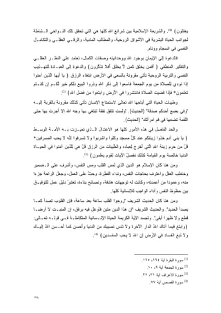 ‫ﻴﻌﻘﹸﻭﻥ﴾ )1(. ﻭﺍﻟﺸﺭﻴﻌﺔ ﺍﻹﺴﻼﻤﻴﺔ ﺒﻴﻥ ﺸﺭﺍﺌﻊ ﺍﷲ ﻜﻠﻬﺎ ﻫﻲ ﺍﻟﺘﻲ ﺘﺤﻘﻕ ﺘﻠﻙ ﺍﻟﻨـﻭﺍﺤﻲ ﺍﻟـﺸﺎﻤﻠﺔ‬
                                                                            ‫‪  ‬ﻠ ‪‬‬
‫ﻟﺠﻭﺍﻨﺏ ﺍﻟﺤﻴﺎﺓ ﺍﻟﺒﺸﺭﻴﺔ ﻓﻲ ﺍﻷﺸﻭﺍﻕ ﺍﻟﺭﻭﺤﻴﺔ، ﻭﺍﻟﻤﻁﺎﻟﺏ ﺍﻟﻤﺎﺩﻴﺔ، ﻭﺍﻟﺭﻗـﻲ ﺍﻟﻌﻘﻠـﻲ ﻭﺍﻟﺘﻜﺎﻤـل‬
                                                                      ‫ﺍﻟﻨﻔﺴﻲ ﻓﻲ ﺍﻨﺴﺠﺎﻡ ﻭﻭﺌﺎﻡ.‬
‫ﻓﺎﻟﺩﻋﻭﺓ ﺇﻟﻰ ﺍﻹﻴﻤﺎﻥ ﺒﻭﺠﻭﺩ ﺍﷲ ﻭﻭﺤﺩﺍﻨﻴﺘﻪ ﻭﺼﻔﺎﺕ ﺍﻟﻜﻤﺎل، ﺘﻌﺘﻤﺩ ﻋﻠﻰ ﺍﻟﻨﻅـﺭ ﺍﻟﻌﻘﻠـﻲ‬
‫ﻭﺍﻟﺘﻔﻜﻴﺭ ﺍﻟﻤﻨﻁﻘﻲ ﴿ ﺃﻓ ‪‬ﻥ ‪‬ﺨﻠﻕ ﻜ ‪‬ﻥ ﻻ ﻴﺨﻠﻕ ﺃﻓﻼ ﺘﺫﻜ ‪‬ﻭﻥ﴾ ﻭﺍﻟﺩﻋﻭﺓ ﺇﻟﻰ ﺍﻟﻌﺒـﺎﺩﺓ ﻟﻠﺘﻬـﺫﻴﺏ‬
                               ‫َ ﹶﻤ ﻴ ﹾ ﹸ ﹸ ﹶ ﻤ ﱠ ‪ ‬ﹾ ﹸ ﹸ َ ﹶ ﹶ ﹶ ﹶ ﱠ ﺭ ‪‬‬
‫ﺍﻟﻨﻔﺴﻲ ﻭﺍﻟﺘﺭﺒﻴﺔ ﺍﻟﺭﻭﺤﻴﺔ ﺘﺄﺘﻲ ﻤﻘﺭﻭﻨﺔ ﺒﺎﻟﺴﻌﻲ ﻓﻲ ﺍﻷﺭﺽ ﺍﺒﺘﻐﺎﺀ ﺍﻟﺭﺯﻕ ﴿ ‪‬ﺎ ﺃﻴ ‪‬ﺎ ﺍﻟ ‪‬ﻴﻥ ﺁﻤ ﹸﻭﺍ‬
  ‫ﻴ َ ‪‬ﻬ ﱠﺫ ‪ ‬ﻨ‬
‫ﺇ ﹶﺍ ﹸﻭﺩﻱ ِﻠﺼﻼ ‪ ‬ﻥ ﻴﻭﻡ ﺍﻟﺠﻤﻌﺔ ﹶﺎﺴﻌﻭ‪‬ﺍ ﺇ ﹶﻰ ﺫﻜﺭ ﺍﷲ ﻭﺫ ‪‬ﻭﺍ ﺍﻟﺒﻴﻊ ﺫﻟﻜﻡ ﺨﻴﺭ ﻟ ﹸـﻡ ِﻥ ﻜﻨﹾـﺘﻡ‬
‫ِ ﺫ ﻨ ‪  ‬ﻟ ‪ ‬ﹶ ﺓ ﻤ ‪  ‬ﹺ ﹾ ‪    ‬ﻓ ‪ ِ  ‬ﻟ ‪ ‬ﹾ ﹺ ِ ‪ ‬ﹶ ﺭ ﹾ ‪   ‬ﹶ ِ ﹸ ‪ ‬ﹶ ‪  ‬ﱠﻜ ‪ ‬ﺇ ﹸ ﹸ ‪‬‬
                ‫ﺘﻌﻠ ‪‬ﻭﻥ* ﻓﺈ ﹶﺍ ﻗﻀﻴﺕ ﺍﻟ ‪‬ﻼﺓ ﹶﺎﻨﺘﺸ ‪‬ﻭﺍ ‪‬ﻲ ﺍﻷﺭ ﹺ ‪‬ﺍﺒﺘ ﹸﻭﺍ ﻤﻥ ﻓﻀ ِ ﺍﷲ﴾ )2(.‬
                      ‫ﹶ ‪ ‬ﹶﻤ ‪ ‬ﹶ ِﺫ ﹸ ‪   ‬ﺼ ﹶ ﹸ ﻓ ﹾ ﹶ ‪‬ﺭ ﻓ َ ‪‬ﺽ ﻭ ‪ ‬ﹶﻐ ‪  ‬ﹶ ‪‬ل ِ‬
‫ﻭﻁﻴﺒﺎﺕ ﺍﻟﺤﻴﺎﺓ ﺍﻟﺘﻲ ﺃﺒﺎﺤﻬﺎ ﺍﷲ ﺘﻌﺎﻟﻰ ﻻﺴﺘﻤﺘﺎﻉ ﺍﻹﻨﺴﺎﻥ ﺘﺄﺘﻲ ﻜﺫﻟﻙ ﻤﻘﺭﻭﻨﺔ ﺒﺎﻟﻘﺭﺒﺔ ﺇﻟﻴـﻪ‬
‫"ﻭﻓﻲ ﺒﻀﻊ ﺃﺤﺩﻜﻡ ﺼﺩﻗﺔ" )ﺍﻟﺤﺩﻴﺙ(. "ﻭﻟﺴﺕ ﺘﺘﻔﻕ ﻨﻔﻘﺔ ﺘﺒﺘﻐﻲ ﺒﻬﺎ ﻭﺠﻪ ﺍﷲ ﺇﻻ ﺃﺠﺭﺕ ﺒﻬﺎ ﺤﺘﻰ‬
                                                        ‫ﺍﻟﻠﻘﻤﺔ ﺘﻀﻌﻬﺎ ﻓﻲ ﻓﻡ ﺍﻤﺭﺃﺘﻙ" )ﺍﻟﺤﺩﻴﺙ(.‬
‫ﻭﺍﻟﺤﺩ ﺍﻟﻔﺎﺼل ﻓﻲ ﻫﺫﻩ ﺍﻷﻤﻭﺭ ﻜﻠﻬﺎ ﻫﻭ ﺍﻻﻋﺘﺩﺍل ﺍﻟـﺫﻱ ﺘﻤ ‪‬ـﺯﺕ ﺒـﻪ ﺍﻷﻤـﺔ ﺍﻟﻭﺴـﻁ‬
                    ‫ﻴ‬                                              ‫‪‬‬
‫﴿ ‪‬ﺎ ﺒ ‪‬ﻲ ﺁﺩﻡ ﺨ ﹸﻭﺍ ﹺﻴﻨﺘﻜﻡ ﻋﻨﺩ ﻜ ﱢ ﻤﺴﺠﺩ ﻭﻜﹸﻭﺍ ‪‬ﺍﺸﺭ ‪‬ﻭﺍ ‪‬ﻻ ﺘﺴﺭ ﹸﻭﺍ ﺇ ﱠﻪ ﻻ ﻴﺤ ‪ ‬ﺍﻟﻤﺴﺭ ‪‬ﻴﻥ*‬
 ‫ﻴ ‪‬ﻨ ‪  ‬ﹸﺫ ﺯ ﹶ ﹶ ﹸ ‪  ‬ﹾ ‪ ‬ﹸل ‪  ‬ﹺ ‪ ‬ﹸﻠ ﻭ ﹾ ‪‬ﺒ ﻭ ﹶ ﹸ ‪ ‬ﹺﻓ ِﻨ ‪ ‬ﹶ ‪ ‬ﺏ ﹾ ‪  ‬ﹺﻓ ‪‬‬
‫ﻗل ﻤﻥ ﺤﺭﻡ ﹺﻴﻨﺔ ﺍﷲ ﺍﻟ ‪‬ﻲ ﺃﺨ ‪  ‬ﻟﻌ ‪‬ﺎﺩﻩ ‪‬ﺍﻟﻁﻴ ‪‬ﺎﺕ ﻤﻥ ﺍﻟﺭﺯﻕ ﻗل ﻫﻲ ﻟﻠ ‪‬ﻴﻥ ﺁﻤ ﹸﻭﺍ ‪‬ﻲ ﺍﻟﺤ ‪‬ـﺎﺓ‬
‫ﹸ ْ ‪     ‬ﺯ ﹶ ﹶ ِ ﱠﺘ َ ﹾﺭﺝ ِ ‪‬ﺒ ‪  ‬ﻭ ﹾ ﱠ ‪‬ﺒ ‪      ‬ﹸ ْ ‪ِ  ‬ﱠﺫ ‪ ‬ﻨ ﻓ ﹾ ‪‬ﻴ ‪‬‬
                              ‫ﺍﻟﺩﻨ ‪‬ﺎ ﹶﺎﻟﺼﺔ ﻴﻭﻡ ﺍﻟﻘ ‪‬ﺎﻤﺔ ﻜﺫ ِ ‪ ‬ﻨﻔ ‪‬ل ﺍﻵ ‪‬ﺎﺕ ِﻘﻭ ﹴ ﻴﻌﻠ ‪‬ﻭﻥ﴾ )3(.‬
                                    ‫‪ ‬ﹾﻴ ﺨ ِ ‪ ‬ﹰ ‪   ‬ﹾ ‪‬ﻴ ‪  ‬ﹶ ﹶﻟﻙ ﹸ ﹶﺼ ُ َﻴ ‪ ‬ﻟ ﹶ ‪‬ﻡ ‪  ‬ﹶﻤ ‪‬‬
‫ﻭﻤﻥ ﻫﻨﺎ ﻜﺎﻥ ﺍﻹﺴﻼﻡ ﻫﻭ ﺍﻟﺩﻴﻥ ﺍﻟﺫﻱ ﻟﻤﺱ ﺍﻟﻘﻠﺏ ﻭﻤﺱ ﺍﻟﻨﻔﺱ، ﻭﺃﺸﺭﻑ ﻋﻠﻰ ﺍﻟـﻀﻤﻴﺭ‬
                         ‫‪‬‬
‫ﻭﺨﺎﻁﺏ ﺍﻟﻌﻘل ﻭﺍﻋﺘﺭﻑ ﺒﺤﺎﺠﺎﺕ ﺍﻟﻨﻔﺱ، ﻭﻨﺩﺍﺀ ﺍﻟﻔﻁﺭﺓ، ﻭﺤﺙ ﻋﻠﻰ ﺍﻟﻌﻤل، ﻭﺠﻌل ﺍﻟﺭﺍﺤﺔ ﺠﺯ ‪‬ﺍ‬
 ‫ﺀ‬                           ‫ﱠ‬
‫ﻤﻨﻪ، ﻭﻋﻤﻭ ‪‬ﺍ ﻤﻥ ﺃﻋﻤﺩﺘﻪ، ﻭﻜﺎﻨﺕ ﻟﻪ ﺘﻭﺠﻬﺎﺕ ﻫﺎﺩﻓﺔ، ﻭﻨﺼﺎﺌﺢ ﺒﻨﺎﺀﺓ، ﺘﻌ‪‬ﺘ ‪‬ﺭ ﺩﻟﻴل ﻋﻤل ﻟﻠﺘﻭﻓﻴـﻕ‬
                  ‫ﹸ ﺒُ‬                            ‫‪‬‬                        ‫ﺩ‬
                                               ‫ﺒﻴﻥ ﺤﻅﻭﻅ ﺍﻟﻨﻔﺱ ﻭﺃﺩﺍﺀ ﺍﻟﻭﺍﺠﺏ ﻟﻺﻨﺴﺎﻨﻴﺔ ﻜﻠﻬﺎ.‬
‫ﻭﻤﻥ ﻫﻨﺎ ﻜﺎﻥ ﺍﻟﺤﺩﻴﺙ ﺍﻟﺸﺭﻴﻑ "ﺭﻭﺤﻭﺍ ﺍﻟﻘﻠﺏ ﺴﺎﻋﺔ ﺒﻌﺩ ﺴﺎﻋﺔ، ﻓﺈﻥ ﺍﻟﻘﻠﻭﺏ ﺘﺼﺩﺃ ﻜﻤـﺎ‬
‫ﻴﺼﺩﺃ ﺍﻟﺤﺩﻴﺩ". ﻭﺍﻟﺤﺩﻴﺙ ﺍﻟﺸﺭﻴﻑ "ﺇﻥ ﻫﺫﺍ ﺍﻟﺩﻴﻥ ﻤﺘﻴﻥ ﻓﺄﻭﻏل ﻓﻴﻪ ﺒﺭﻓﻕ، ﺇﻥ ﺍﻟﻤﻨﺒـﺕ ﻻ ﺃﺭ ‪‬ـﺎ‬
  ‫ﻀ‬
‫ﻗﻁﻊ ﻭﻻ ﻅﻬ ‪‬ﺍ ﺃﺒﻘﻰ". ﻭﺘﺠﺴﺩ ﺍﻵﻴﺔ ﺍﻟﻜﺭﻴﻤﺔ ﺍﻟﺤﻴﺎﺓ ﺍﻹﻨـﺴﺎﻨﻴﺔ ﺍﻟﻤﺘﻜﺎﻤﻠـﺔ ﻓـﻲ ﻗﻭﻟـﻪ ﺘﻌـﺎﻟﻰ:‬
                                                            ‫‪‬‬            ‫ﺭ‬
‫﴿ ‪‬ﺍﺒﺘ ﹺ ‪‬ﻴ ‪‬ﺎ ﺁ ﹶﺎﻙ ﺍﷲ ﺍﻟ ‪‬ﺍﺭ ﺍﻵ ‪ ‬ﺓ ‪‬ﻻ ﹶﻨﺱ ﻨ ‪‬ﻴﺒﻙ ﻤﻥ ﺍﻟﺩﻨ ‪‬ﺎ ﻭﺃﺤﺴﻥ ﻜ ‪‬ﺎ ﺃﺤ‪‬ـﺴﻥ ﺍﷲ ﺇﻟﻴ‪‬ـﻙ‬
‫‪ِ ُ  ‬ﹶ ‪‬‬     ‫ﻭ ‪ ‬ﹶﻎ ﻓ ﻤ ﺘ ‪ ُ ‬ﺩ ‪َ ‬ﺨﺭ ﹶ ﻭ ﹶ ﺘ ‪ ‬ﹶﺼ ‪     ‬ﹾﻴ ‪    َ‬ﹶﻤ َ‬
                                    ‫‪‬ﻻ ﺘﺒ ﹺ ﺍﻟﻔ ‪‬ﺎﺩ ‪‬ﻲ ﺍﻷﺭ ﹺ ﺇﻥ ﺍﷲ ﻻ ﻴﺤ ‪ ‬ﺍﻟﻤﻔﺴ ‪‬ﻴﻥ﴾ )4(.‬
                                          ‫ﻭ ﹶ ﹶ ‪‬ﻎ ﹾ ﹶﺴ ‪ ‬ﻓ َ ‪‬ﺽ ِ ‪ َ ‬ﹶ ‪ ‬ﺏ ﹾ ‪ ‬ﹾ ‪‬ﺩ ‪‬‬



                                                                                               ‫)1(‬
                                                                   ‫ﺴﻭﺭﺓ ﺍﻟﺒﻘﺭﺓ ﺁﻴﺔ ٤٦١، ٥٦١.‬
                                                                                               ‫)2(‬
                                                                      ‫ﺴﻭﺭﺓ ﺍﻟﺠﻤﻌﺔ ﺁﻴﺔ ٩، ٠١.‬
                                                                                               ‫)3(‬
                                                                   ‫ﺴﻭﺭﺓ ﺍﻷﻋﺭﺍﻑ ﺁﻴﺔ ١٣، ٢٣.‬
                                                                                               ‫)4(‬
                                                                        ‫ﺴﻭﺭﺓ ﺍﻟﻘﺼﺹ ﺁﻴﺔ ٧٧.‬


‫٨٢١‬
 