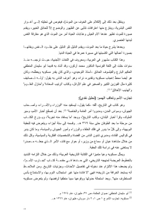 ‫ﻭﻴﻨﺘﻘل ﺒﻌﺩ ﺫﻟﻙ ﺇﻟﻰ )ﺍﻟﻜﻼﻡ ﻋﻠﻰ ﺍﻟﺨﻭﻑ ﻤﻥ ﺍﻟﻤﻭﺕ(، ﻓﻴﻐﻭﺹ ﻓﻲ ﺘﺤﻠﻴﻠﻪ ﺇﻟـﻰ ﺃﻏـﻭﺍﺭ‬
‫ﺍﻟﻨﻔﺱ ﺍﻟﺒﺸﺭﻴﺔ، ﻭﻴﻨﺘﺯﻉ ﻤﻨﻬﺎ ﺍﻋﺘﺭﺍﻓﺎﺕ ﺘﺘﺄﺒﻰ ﻋﻥ ﺍﻟﻅﻬﻭﺭ ﻭﺍﻟﻭﻀﻭﺡ ﺇﻻ ﻟﻠﺤﺎﺫﻕ ﺍﻟﺨﺒﻴﺭ، ﻭﻴﻘﺩﻡ‬
 ‫‪‬‬                   ‫ﱠ‬                     ‫‪‬‬
‫ﺼﻭﺭﺓ ﻟﻠﻤﻭﺕ ﺘﻅﻬﺭ ﻋﻨﺩﻫﺎ ﺁﻻﻡ ﺍﻟﻌﻴﺵ ﻭﻋﺫﺍﺒﺎﺕ ﺍﻟﺤﻴﺎﺓ ﺃﻤﺭ ﻤﻥ ﺍﻟﻤﻭﺕ ﺍﻟﺫﻱ ﻫﻭ ﻤﻔﺎﺭﻗﺔ ﺍﻟﻨﻔﺱ‬
                                                                         ‫ﻟﺒﺩﻨﻬﺎ ﺍﻟﻌﻨﺼﺭﻱ.‬
‫ﻭﺒﻌﺩﻫﺎ ﻴﺸﺭﺡ ﺤﻴﺎﺓ ﻤﺎ ﺒﻌﺩ ﺍﻟﻤﻭﺕ، ﻭﻴﻘﺩﻡ ﺍﻟﺩﻟﻴل ﺘﻠﻭ ﺍﻟﺩﻟﻴل ﻋﻠﻰ ﺨﻠـﻭﺩ ﺍﻟـﻨﻔﺱ ﻭﺒﻘﺎﺌﻬـﺎ‬
                                             ‫‪‬‬
                            ‫ﺒﺼﻭﺭﺓ ﺃﻋﻤﺎﻟﻬﺎ ﺍﻟﺘﻲ ﺍﻜﺘﺴﺒﺘﻬﺎ ﻓﻲ ﻤﺴﻴﺭﺓ ﻋﻤﺭﻫﺎ ﻓﻲ ﺍﻟﺤﻴﺎﺓ ﺍﻟﺩﻨﻴﺎ.‬
‫ﻭﻫﺫﺍ ﺍﻟﻜﺘﺎﺏ ﻤﺸﻬﻭﺭ ﻓﻲ ﺍﻟﻌﺭﺒﻴﺔ، ﻭﻤﻌﺭﻭﻑ ﻓﻲ ﺍﻟﻠﻐﺎﺕ ﺍﻷﺠﻨﺒﻴﺔ، ﺤﻴـﺙ ﺘﺭﺠﻤـﻪ ﻤﻨـﺫ‬
‫ﺴﻨﻭﺍﺕ ﺨﻠﺕ ﺇﻟﻰ ﺍﻟﻠﻐﺔ ﺍﻟﻔﺭﻨﺴﻴﺔ ﺍﻟﺩﻜﺘﻭﺭ ﻤﺤﻤﺩ ﺃﺭﻜﻭﻥ، ﻭﻗﺩ ﺃﺸﺎﺩ ﺒﻪ ﻗﺩﻴ ‪‬ﺎ ﺃﺒﻭ ﺴﻠﻴﻤﺎﻥ ﺍﻟﻤﻨﻁﻘﻲ‬
                    ‫ﻤ‬
‫ﺍﻟﺤﻜﻴﻡ ﺍﻟﺒﺎﺭﻉ ﻭﺍﻟﻔﻴﻠﺴﻭﻑ ﺍﻟﺤﺎﺫﻕ –ﺃﺴﺘﺎﺫ ﺍﻟﺘﻭﺤﻴﺩﻱ– ﻭﺍﻟﺫﻱ ﻜﺎﻥ ﻴﻘﺩﺭ ﻤﺴﻜﻭﻴﻪ ﻭﻴﻌﻅﻤﻪ، ﻭﻜﺎﻥ‬
        ‫ﱢ‬            ‫‪‬‬
‫ﻫﻭ ﺃﻴ ‪‬ﺎ ﻤﺤﻁ ﺇﻋﺠﺎﺏ ﻤﺴﻜﻭﻴﻪ ﻭﺘﻘﺩﻴﺭﻩ، ﻨﺭﺍﻩ، ﻭﻫﻭ ﺃﻋﺭﻑ ﺍﻟﻨﺎﺱ ﺒﻪ ﻴﻘﻭل: "ﻭﻟـﻪ ﺘـﺼﺎﻨﻴﻑ‬
                                                                  ‫ﱠ‬    ‫ﻀ‬
‫ﻜﺜﻴﺭﺓ ﻤﺜل ﺍﻟﻔﻭﺯﻴﻥ ﺍﻟﻜﺒﻴﺭ ﻭﺍﻟﺼﻐﻴﺭ ﻓﻲ ﻋﻠﻡ ﺍﻷﻭﺍﺌل، ﻭﻜﺘﺎﺏ "ﺘﺭﺘﻴﺏ ﺍﻟﺴﻌﺎﺩﺓ" ﻭ"ﻤﻨﺎﺯل ﺍﻟﻌﻠـﻭﻡ"‬
                                                                    ‫ﻭ"ﺘﻬﺫﻴﺏ ﺍﻷﺨﻼﻕ" )1(.‬

                                            ‫ﺘﺠﺎﺭﺏ ﺍﻷﻤﻡ ﻭﺘﻌﺎﻗﺏ ﺍﻟﻬﻤﻡ: )ﺘﺤﻠﻴل ﻨﻘﺩﻱ(:‬
‫ﻭﻫﻭ ﻜﺘﺎﺏ ﻓﻲ ﺍﻟﺘﺎﺭﻴﺦ، ﺃﻟﻔﻪ –ﻜﻤﺎ ﻴﻘﻭل– ﻟﻴﺴﺘﻔﻴﺩ ﻤﻨﻪ "ﺍﻟﻭﺯﺭﺍﺀ ﻭﺍﻷﻤـﺭﺍﺀ، ﻭﺃﺼـﺤﺎﺏ‬
                                                    ‫ﱠ‬
‫ﺍﻟﺠﻴﻭﺵ، ﻭﺴﻭﺍﺱ ﺍﻟﻤﺩﻥ، ﻭﻤﺩﺒﺭﻭﺍ ﺃﻤﺭ ﺍﻟﻌﺎﻤﺔ ﻭﺍﻟﺨﺎﺼﺔ" )2(. ﺒﻌﺩ ﺃﻥ ﺘﺼﻔﺢ ﺃﺨﺒﺎﺭ ﺍﻷﻤﻡ، ﻭﺴﻴﺭ‬
                  ‫ﱠ‬                                      ‫‪‬‬             ‫‪‬‬
‫ﺍﻟﻤﻠﻭﻙ، ﻭﻗﺭﺃ ﺃﺨﺒﺎﺭ ﺍﻟﺒﻠﺩﺍﻥ، ﻭﻜﺘﺏ ﺍﻟﺘﺎﺭﻴﺦ"، ﻭﻭﺠﺩ "ﻤﺎ ﻴﺴﺘ ﹶﺎﺩ ﻤﻨﻪ ﺘﺠﺭﺒﺔ"، ﻭﻴـﺅﺭﺥ ﺍﻟﻜﺘـﺎﺏ‬
         ‫‪‬‬                   ‫‪  ‬ﹶﻔ‬
‫ﻤﻥ ﻤﺭﺤﻠﺔ ﻤﺎ ﺒﻌﺩ ﺍﻟﻁﻭﻓﺎﻥ ﺤﺘﻰ ﺴﻨﺔ ٩٦٣ ﻫـ. ﻭﻗﺴﻤﻪ ﺇﻟﻰ ﺴﺘﺔ ﺃﺠﺯﺍﺀ، ﻭﻴﺘﻌﺭﺽ ﻓﻴﻪ ﻟﻠﺤﻘﺒﺔ‬
            ‫‪‬‬
‫ﺍﻟﺒﻭﻴﻬﻴﺔ، ﻭﺇﻟﻰ ﻜل ﻤﺎ ﻴﺩﻭﺭ ﻓﻲ ﻓﻠﻙ ﺍﻟﺨﻠﻔﺎﺀ ﻭﺍﻟﻭﺯﺭﺍﺀ ﻭﺃﻤﻭﺭ ﺍﻟﺠﻴﻭﺵ ﻭﺍﻟﺴﻴﺎﺴﺔ، ﻭﻤﺎ ﻜﺎﻥ ‪‬ﺩﺒﺭ‬
 ‫ﻴ‪‬‬                                                                 ‫ﱢ‬
‫ﻓﻲ ﻜﻭﺍﻟﻴﺱ ﺍﻟﻘﺎﺩﺓ، ﻭﻤﺩﺒﺭﻱ ﺸﺌﻭﻥ ﺍﻟﻨﺎﺱ ﻤﻥ ﺍﻟﻘﻀﺎﺓ ﻭﺍﻟﺸﺨﺼﻴﺎﺕ ﺍﻟﻔﻜﺭﻴﺔ ﻭﺍﻟﺴﻴﺎﺴﻴﺔ، ﻭﻜل ﺫﻟﻙ‬
‫ﻤﻥ ﺨﻼل ﻤﺸﺎﻫﺩﺓ ﻋﻴﺎﻥ ﺃﻭ ﺴﻤﺎﻉ ﻤﻥ ﻭﺯﻴﺭ، ﺃﻭ ﺤﻭﺍﺭ ﻤﻊ ﻗﺎﺌﺩ، ﺍﻷﻤﺭ ﺍﻟـﺫﻱ ﺠﻌﻠـﻪ ﻤـﺼﺩ ‪‬ﺍ‬
 ‫ﺭ‬
                                                     ‫ﻻ ﻴﺴﺘﻐ ﹶﻰ ﻋﻨﻪ ﻓﻲ ﺩﺭﺍﺴﺔ ﺘﻠﻙ ﺍﻟﺤﻘﺒﺔ.‬
                                                                               ‫‪  ‬ﹶ ﹾﻨ‬
‫ﻭﻴﻤﺜل ﻤﺴﻜﻭﻴﻪ ﻭﻋ ‪‬ﺎ ﻤﺘﻤﻴ ‪‬ﺍ ﻓﻲ ﺍﻟﻜﺘﺎﺒﺔ ﺍﻟﺘﺎﺭﻴﺨﻴﺔ ﺍﻟﻌﺭﺒﻴﺔ؛ ﻭﺫﻟﻙ ﻤﻥ ﺨﻼل ﺍﻟﺘﺯﺍﻤﻪ ﺍﻟﺸﺩﻴﺩ‬
                                                          ‫‪‬ﺯ‬      ‫ﻴ‬            ‫ﱢ‬
‫ﺒﺎﻟﺨﻁﻭﻁ ﺍﻟﻌﺭﻴﻀﺔ ﻟﻤﻨﻬﺠﻪ ﺍﻟﺘﺎﺭﻴﺨﻲ، ﺍﻟﺘﻲ ﺤـﺩﺩﻫﺎ ﻓـﻲ ﻤﻘﺩﻤـﺔ ﻜﺘـﺎﺏ "ﺘﺠـﺎﺭﺏ ﺍﻷﻤـﻡ"،‬
                         ‫‪‬‬          ‫‪‬‬
‫ﻭﻟﻡ ﻴﻀﻌﻑ ﻫﺫﺍ ﺍﻻﻟﺘﺯﺍﻡ ﻋﻨﺩ ﺩﺨﻭﻟﻪ ﻓﻲ ﺘﻔﺎﺼﻴل ﺍﻷﺤﺩﺍﺙ، ﻭﺠﺯﺌﻴﺎﺕ ﺍﻟﺘﺎﺭﻴﺦ. ﻭﻤﻥ ﺍﻟﻤﻼﺤـﻅ‬
‫ﺃﻨﻪ ﻴﺴﺘﺒﻌﺩ ﺍﻟﺨﺭﺍﻓﺔ ﻤﻥ ﺘﺎﺭﻴﺨﻪ؛ ﻓﻬﻲ "ﻻ ﻓﺎﺌﺩﺓ ﻤﻨﻬﺎ ﻏﻴﺭ ﺍﺴﺘﺠﻼﺏ ﺍﻟﻨﻭﻡ ﺒﻬﺎ، ﻭﺍﻻﺴﺘﻤﺘﺎﻉ ﺒﺄﻨﺱ‬
‫ﺍﻟﻤﺴﺘﻁﺭﻑ ﻤﻨﻬﺎ". ﻭﻴﻌ ‪ ‬ﺍﺴﺘﺤﺎﻟﺔ ﺤﺩﻭﺜﻬﺎ ﻭﻭﻗﻭﻋﻬﺎ ﺴﺒ ‪‬ﺎ ﻤﻨﻁﻘ ‪‬ﺎ ﻟﺭﻓﻀﻬﺎ، ﻭﻟﻡ ﻴﺘﻌﺭﺽ ﻤﺴﻜﻭﻴﻪ‬
        ‫‪‬‬                 ‫ﻴ‬       ‫ﺒ‬                           ‫‪ ‬ﺩ‬


                                                                                         ‫)1(‬
                             ‫ﺃﺒﻭ ﺴﻠﻴﻤﺎﻥ ﺍﻟﻤﻨﻁﻘﻲ: ﺼﻭﺍﻥ ﺍﻟﺤﻜﻤﺔ، ﺹ ٧٣، ﻁﻬﺭﺍﻥ، ﻋﺎﻡ ٤٧٩١ ﻡ.‬
                                                                                         ‫)2(‬
                      ‫ﻤﺴﻜﻭﻴﻪ: ﺘﺠﺎﺭﺏ ﺍﻷﻤﻡ ﺝ ١ ﺹ ١، ٢ ﺩﺍﺭ ﺴﺭﻭﺵ، ﻁﻬﺭﺍﻥ، ﻋﺎﻡ ٦٦٣١ ﻫـ.‬


‫٢١‬
 