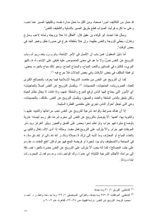 ‫ﻗﺩ ﺤﻤل ﻤﻥ ﺍﻟﺘﻜﺎﻟﻴﻑ ﺃﻤﻭ ‪‬ﺍ ﺼﻌﺒﺔ، ﻭﻤﻥ ﺃﺜﻘل ﻤﺎ ‪‬ﻤل ﻤﺩﺍﺭﺓ ﻨﻔﺴﻪ، ﻭﺘﻜﻠﻴﻔﻬﺎ ﺍﻟﺼﺒﺭ ﻋﻤﺎ ﺘﺤﺏ،‬
                                      ‫ﺤ‬                    ‫ﺭ‬
                ‫ﻭﻋﻠﻰ ﻤﺎ ﺘﻜﺭﻩ، ﻓﺭﺃﻴﺕ ﺍﻟﺼﻭﺍﺏ ﻗﻁﻊ ﻁﺭﻴﻕ ﺍﻟﺼﺒﺭ ﺒﺎﻟﺘﺴﻠﻴﺔ ﻭﺍﻟﺘﻠﻁﻴﻑ ﻟﻠﻨﻔﺱ".‬
‫ﻭﺒﻤﺜل ﻫﺫﺍ ﺘﺤﺩﺙ ﺃﺒﻭ ﺍﻟﻭﻓﺎﺀ ﺒﻥ ﻋﻘﻴل ﻗﺎل: "ﺍﻟﻌﺎﻗل ﺇﺫﺍ ﺨﻼ ﺒﺯﻭﺠﺘﻪ ﻭﺇﻤﺎﺌﻪ ﻻﻋﺏ ﻭﻤﺎﺯﺡ‬
                                                                ‫‪‬‬
‫ﻭﻫﺎﺯل، ﻴﻌﻁﻲ ﻟﻠﺯﻭﺠﺔ ﻭﺍﻟﻨﻔﺱ ﺤﻘﻬﻤﺎ، ﻭﺇﻥ ﺨﻼ ﺒﺄﻁﻔﺎﻟﻪ ﺨﺭﺝ ﻓﻲ ﺼﻭﺭﺓ ﻁﻔل ﻭﻫﺠﺭ ﺍﻟﺠﺩ ﻓﻲ‬
   ‫‪‬‬                                            ‫ﱠ‬
                                                                               ‫ﺒﻌﺽ ﺍﻟﻭﻗﺕ".‬
‫ﺃﻤﺎ ﺩﻟﻴل ﺍﻟﻤﻌﻘﻭل: ﻓﻤﻥ ﺒﺎﺏ ﺃﻥ ﺍﻷﺼل ﻓﻲ ﺍﻷﻤﺭ ﺍﻹﺒﺎﺤﺔ، ﻭﻟﻡ ﻴـﺭﺩ ﺒﺘﺤـﺭﻴﻡ ﺃﺴـﺒﺎﺏ‬
                                                                       ‫‪‬‬
‫ﺍﻟﺘﺭﻭﻴﺢ ﻋﻥ ﺍﻟﻨﻔﺱ ﻨ ﱞ، ﻭﻻ ﻤﺎ ﻫﻭ ﻓﻲ ﻤﻌﻨﻰ ﺍﻟﻤﻨﺼﻭﺹ ﻋﻠﻴﻪ ﻓﺘﺒﻘﻰ ﻋﻠﻰ ﺍﻹﺒﺎﺤـﺔ، ﻓـﺎﻟﻠﻬﻭ‬
                                                          ‫ﺹ‬
‫ﺍﻟﺒﺭﻱﺀ، ﻜﺎﻟﺘﻨﺯﻩ ﻓﻲ ﺍﻟﺒﺴﺎﺘﻴﻥ ﻭﺍﻟﻠﻌﺏ ﺍﻟﻤﺒﺎﺡ، ﻭﺍﻟﺴﻤﺎﻉ ﺍﻟﻤﺒﺎﺡ، ﻭﻨﺤﻭ ﺫﻟﻙ ﻤﺒﺎﺡ ﺒﺎﻟﺠﺯﺀ، ﺒﻤﻌﻨﻰ:‬
                                                                         ‫‪‬‬
                      ‫ﻟﻭ ﻓﻌﻠﺔ ﺍﻟﻤﻜﻠﻑ ﻓﻲ ﺒﻌﺽ ﺍﻷﻭﻗﺎﺕ ﻭﻓﻲ ﺒﻌﺽ ﺍﻟﺤﺎﻻﺕ ﻓﻼ ﺤﺭﺝ ﻓﻴﻪ )1(.‬
                                                                    ‫ﱠ‬
‫ﻜﻤﺎ ﺃﻥ ﺍﻟﺘﺭﻭﻴﺢ ﻋﻥ ﺍﻟﻨﻔﺱ ﻤﻥ ﻤﻘﺎﺼﺩ ﺍﻟﺸﺭﻴﻌﺔ ﺍﻹﺴﻼﻤﻴﺔ ﻓﻴﻤﺎ ﻴﻌ‪‬ﺭَﻑ ﺒﺎﻟﻤﺼﺎﻟﺢ ﺍﻟﻜﺒﺭﻯ‬
                     ‫‪‬‬
‫ﻟﻠﻌﺒﺎﺩ: ﺍﻟﻀﺭﻭﺭﻴﺎﺕ، ﺍﻟﺤﺎﺠﻴﺎﺕ، ﺍﻟﺘﺤﺴﻴﻨﺎﺕ )2(. ﻭﻴﺘﺼل ﺍﻟﺘﺭﻭﻴﺢ ﻋﻥ ﺍﻟﻨﻔﺱ ﺃﺼﻼ ﺒﺎﻟﺤﺎﺠﻴﺎﺕ؛‬
           ‫ﹰ‬                      ‫ﱠ‬
‫ﺃﻱ ﺍﻷﻤﻭﺭ ﺍﻟﺘﻲ ﻴﺤﺘﺎﺝ ﺇﻟﻴﻬﺎ ﺍﻟﻨﺎﺱ ﻟﺭﻓﻊ ﺍﻟﺤﺭﺝ ﻭﺍﻟﻤﺸﻘﺔ ﻋﻨﻬﻡ، ﻭﺇﺫﺍ ﻓﺎﺘﺕ ﻻ ﻴﺨﺘل ﻨﻅﺎﻡ ﺍﻟﺤﻴﺎﺓ‬
                                    ‫ﱠ‬
‫ﻭﻟﻜﻥ ﻴﻠﺤﻕ ﺒﺎﻟﻨﺎﺱ ﺍﻟﻤﺸﻘﺔ ﻭﺍﻟﻌﻨﺕ ﻭﺍﻟﻀﻴﻕ، ﻭﻴﺘﺼل ﺍﻟﺘﺭﻭﻴﺢ ﻋﻥ ﺍﻟﻨﻔﺱ –ﻜﺫﻟﻙ– ﺒﺎﻟﺘﺤﺴﻴﻨﺎﺕ،‬
                                      ‫ﱠ‬
                           ‫ﻭﻫﻲ ﺍﻟﺘﻲ ﺘﺠﻌل ﺃﺤﻭﺍل ﺍﻟﻨﺎﺱ ﺘﺠﺭﻱ ﻋﻠﻰ ﻤﻘﺘﻀﻰ ﺍﻟﻔﻁﺭﺓ ﺍﻟﺴﻠﻴﻤﺔ.‬
‫ﺇﻻ ﺃﻥ ﻫﻨﺎﻙ ﻀﻭﺍﺒﻁ ﻭﻗﻭﺍﻋﺩ ﺸﺭﻋﻴﺔ ﻟﻠﺘﺭﻭﻴﺢ ﻋﻥ ﺍﻟﻨﻔﺱ ﺘﺠﺏ ﻤﺭﺍﻋﺎﺘﻬﺎ ﻭﺍﻟﺘﻨﺒﻴﻪ ﻋﻠﻴﻬـﺎ‬
‫ﻭﺍﻟﺘﻨﻭﻴﻪ ﺒﻬﺎ، ﺃﻫﻤﻬﺎ: ﺃﻻ ﻴﺘﻭﺼل ﺒﺎﻟﺘﺭﻭﻴﺢ ﻋﻥ ﺍﻟﻨﻔﺱ ﺇﻟﻰ ﻤﺤﺭﻡ ﺸﺭ ‪‬ﺎ، ﻓﻠﻭ ﺭﺴﻡ ﺃﺠﺴﺎ ‪‬ﺍ ﻋﺎﺭﻴﺔ‬
       ‫ﺩ‬                ‫ﻋ‬     ‫‪‬‬                          ‫‪‬‬    ‫ﱠ‬
‫ﺒﺄﻭﻀﺎﻉ ﻤﺜﻴﺭﺓ ﻓﻬﻭ ﺤﺭﺍﻡ، ﻭﻟﻭ ﻨﻅﻡ ﺸﻌ ‪‬ﺍ ﻴﺤﺽ ﻋﻠﻰ ﺍﻟﻔﺴﻕ ﻭﺍﻟﻔﺠﻭﺭ ﻭﻴﺜﻴﺭ ﺍﻟﻐﺭﺍﺌﺯ ﻭﻴﻨـﺸﺭ‬
                                       ‫‪‬‬    ‫ﺭ‬
‫ﺍﻟﻤﻭﺒﻘﺎﺕ ﻓﻬﻭ ﺤﺭﺍﻡ. ﻭﺃﻻ ﻴﺘﺭﺘﺏ ﻋﻠﻰ ﺍﻟﺘﺭﻭﻴﺢ ﻓﻌل ﻤﻔﺴﺩ: ﻭﻤﺜﺎﻟﻪ ﺇﺫﺍ ﺃﺩﻯ ﺍﻻﺸـﺘﻐﺎل ﻭﺍﻟﺘﻠﻬـﻲ‬
                   ‫‪‬‬                                    ‫ﱠ ﱠ‬
‫ﺒﺎﻟﻐﻨﺎﺀ ﺍﻟﻤﺒﺎﺡ ﺃﻭ ﺍﻟﻤﻌﺎﺯﻑ ﻭﻤﺎ ﺃﺸﺒﻪ ﺇﻟﻰ ﺘﺭﻙ ﺍﻟـﺼﻼﺓ ﻭﺫﻜـﺭ ﺍﷲ ﺘﻌـﺎﻟﻰ ﺃﻭ ﺇﻨﻔـﺎﻕ ﻤﺎﻟـﻪ‬
‫ﻓﻲ ﺍﻟﺴﻴﺎﺤﺔ ﻭﺍﻻﺼﻁﻴﺎﻑ ﻭﻟﻡ ﻴﺅﺩ ﺸﻌﻴﺭﺓ ﺃﻭ ﻓﺭﻴﻀﺔ ﺍﻟﺤﺞ ﻓﻬﻭ ﺤﺭﺍﻡ ﻓﺈﻥ "ﺩﻓﻊ ﺍﻟﻤﻔﺎﺴـﺩ ﻤ ﹶـﺩﻡ‬
 ‫‪‬ﻘ ‪‬‬                                                 ‫‪‬‬
‫ﻋﻠﻰ ﺠﻠﺏ ﺍﻟﻤﺼﺎﻟﺢ"، ﻜﻤﺎ ﺃﻨﻪ ﻴﺠﺏ ﺃﻻ ﻴﺘﺭﺘﺏ ﻋﻠﻰ ﺍﻟﺘﺭﻭﻴﺢ ﻋﻥ ﺍﻟﻨﻔﺱ ﻤﻀﺭﺓ ﺒﺎﻟﻐﻴﺭ، ﺇﻀـﺎﻓﺔ‬
                ‫‪‬‬                         ‫ﱠ ﱠ‬
‫ﺇﻟﻰ ﻤﺭﺍﻋﺎﺓ ﺍﻷﺤﻜﺎﻡ ﺍﻟﺸﺭﻋﻴﺔ ﺍﻟﺜﺎﺒﺘﺔ؛ ﺃﻱ ﻋﺩﻡ ﺘـﺭﻙ ﺍﻟﻭﺍﺠﺒـﺎﺕ، ﻭﻋـﺩﻡ ﻓﻌـل ﺍﻟﻤﺤﺭﻤـﺎﺕ‬
    ‫‪‬‬
                                                                                 ‫ﺍﺒﺘﺩﺍﺀ ﻭﺫﺍ ﹰﺎ.‬
                                                                                   ‫ﺘ‬




                                                                                             ‫)1(‬
                                                          ‫ﺍﻟﺸﺎﻁﺒﻲ: ﺍﻟﻔﺭﻭﻕ ١/ ٠٣ ﻭﻤﺎ ﺒﻌﺩﻫﺎ.‬
                                                                                             ‫)2(‬
‫ﺍﻟﺸﺎﻁﺒﻲ: ﺍﻟﻤﻭﺍﻓﻘﺎﺕ ٢/ ٢٥٢ ﻭﻤﺎ ﺒﻌﺩﻫﺎ، ﻭﺍﻟﻐﺯﺍﻟﻲ: ﺍﻟﻤﺴﺘﺼﻔﻰ ١/ ٩٣١ ﻭﻤﺎ ﺒﻌـﺩﻫﺎ، ﻭﺍﻨﻅـﺭ ﺩ. ﺃﺤﻤـﺩ‬
               ‫ﻤﺤﻤﻭﺩ ﻜﺭﻴﻤﻪ: ﺍﻟﺘﺭﻭﻴﺢ ﻋﻥ ﺍﻟﻨﻔﺱ: ﺩﺭﺍﺴﺔ ﻓﻘﻬﻴﺔ، ﺹ ٨٢، ٩٢، ﺍﻟﻘﺎﻫﺭﺓ، ﻋﺎﻡ ٢٠٠٢ ﻡ.‬


‫١٣١‬
 