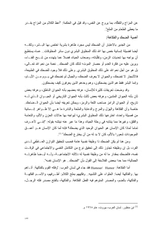 ‫ﻋﻥ ﺍﻟﻤﺯﺍﺡ ﻭﺍﻟﺘﻔﻜﻪ، ﺒﻤﺎ ﻴﺭﻭﺡ ﻋﻥ ﺍﻟﻨﻔﺱ، ﻭﻗﺩ ‪‬ﻴل ﻓﻲ ﺍﻟﺤﻜﻤﺔ: "ﺃﻋﻁ ﺍﻟﻜﻼﻡ ﻤﻥ ﺍﻟﻤﺯﺍﺡ ﺒﻘـﺩﺭ‬
                      ‫‪‬‬                 ‫ﻗ‬                ‫‪‬‬         ‫ﱡ‬
                                                            ‫ﻤﺎ ‪‬ﻌﻁﻰ ﺍﻟﻁﻌﺎﻡ ﻤﻥ ﺍﻟﻤﻠﺢ".‬
                                                                                 ‫ﻴ‬

                                                             ‫ﺃﻫﻤﻴﺔ ﺍﻟﻀﺤﻙ ﻭﺍﻟﻔﻜﺎﻫﺔ:‬
‫ﻤﻥ ﺍﻟﺠﺩﻴﺭ ﺒﺎﻻﻋﺘﺒﺎﺭ ﺃﻥ ﺍﻟﻀﺤﻙ ﻟﻴﺱ ﻤﺠﺭﺩ ﻅﺎﻫﺭﺓ ﺒﺸﺭﻴﺔ ﹸﺨﺘ ‪ ‬ﺒﻬﺎ ﺍﻟﺒـﺸﺭ، ﻭﻟﻜﻨـﻪ‬
                   ‫ﺍ ﹸﺹ‬               ‫‪‬‬
‫ﺃﻴ ‪‬ﺎ ﻓﻀﻴﻠﺔ ﺇﻨﺴﺎﻨﻴﺔ ﺨﺹ ﺒﻬﺎ ﺍﷲ ﺫﻟﻙ ﺍﻟﻤﺨﻠﻭﻕ ﺍﻟﺒﺸﺭﻱ ﺩﻭﻥ ﺴﺎﺌﺭ ﺍﻟﻤﺨﻠﻭﻗﺎﺕ.. ﻋﺴﺎﻩ ﻴﺴﺘﻁﻴﻊ‬
                                                           ‫‪‬‬                 ‫ﻀ‬
‫ﺃﻥ ﻴﻭﺍﺠﻪ ﺒﻬﺎ ﺘﺤﺩﻴﺎﺕ ﺍﻟﺯﻤﻥ، ﻭﺘﻘﻠﺒﺎﺘﻪ، ﻭﺼﻌﺎﺏ ﺍﻟﺤﻴﺎﺓ، ﻓﻀﻼ ﻋﻤﺎ ﻴﺘﻬﺩﺩﻩ ﻤﻥ ﺸـﺒﺢ ﺍﻟﻔﻨـﺎﺀ،‬
                   ‫‪‬‬        ‫ﹰ‬                      ‫ﱡ‬              ‫‪‬‬
‫ﻭﻴﺭﻴﻥ ﻋﻠﻴﻪ ﻤﻥ ﻓﻜﺭﺓ ﺍﻟﻌﺩﻡ ﺃﻭ ﺤﺼﺎﺭ ﺍﻟﻤﻭﺕ؛ ﻟﺫﻟﻙ ﻜﺎﻥ ﺍﻟﻀﺤﻙ.. ﻨﻌﻤﺔ ﻤﻥ ﻨﻌﻡ ﺍﷲ ﺘﻌـﺎﻟﻰ،‬
‫ﺒل ﻫﻭ ﻤﻥ ﺃﺠل ﻨﻌﻡ ﺍﷲ ﻋﻠﻰ ﺫﻟﻙ ﺍﻟﻤﺨﻠﻭﻕ ﺍﻟﺒﺸﺭﻱ. ﻭﻋﻠﻰ ﺫﻟﻙ ﻓﻼ ﻭﺠﻭﺩ ﻟﻠﻀﺤﻙ ﻓﻲ ﺍﻟﻁﺒﻴﻌﺔ،‬
‫ﻓﺎﻷﺸﺠﺎﺭ ﻻ ﺘﻀﺤﻙ، ﻭﺍﻟﺤﻴﻭﺍﻥ ﻻ ﻴﻌﺭﻑ ﺍﻟﻀﺤﻙ، ﻭﺍﻟﺠﺒﺎل ﻟﻡ ﺘﻀﺤﻙ ﻓﻲ ﻴـﻭﻡ ﻤـﻥ ﺍﻷﻴـﺎﻡ،‬
            ‫ﻭﺇﻨﻤﺎ ﺍﻟﺒﺸﺭ ﻓﻘﻁ ﻫﻡ ﺍﻟﺫﻴﻥ ﻴﻀﺤﻜﻭﻥ، ﻭﻫﻡ ﻭﺤﺩﻫﻡ ﺍﻟﺫﻴﻥ ﻴﻌﺭﻓﻭﻥ ﻜﻴﻑ ﻴﻀﺤﻜﻭﻥ.‬
‫ﻭﻗﺩ ﻭﻀ ‪‬ﺕ ﺘﻌﺭﻴﻔﺎﺕ ﻜﺜﻴﺭﺓ ﻟﻺﻨﺴﺎﻥ، ﻋﺭﻓﻪ ﺒﻌﻀﻬﻡ ﺒﺄﻨﻪ ﺍﻟﺤﻴﻭﺍﻥ ﺍﻟﻨﺎﻁﻕ، ﻭﻋﺭﻓﻪ ﺒﻌﺽ‬
      ‫‪‬‬                                ‫‪‬‬                         ‫‪ ‬ﻌ‬
‫ﺜﺎﻥ ﺒﺄﻨﻪ ﺍﻟﺤﻴﻭﺍﻥ ﺍﻟﻤﺘﺩﻴﻥ، ﻭﻋﺭﻓﻪ ﺒﻌﺽ ﺜﺎﻟﺙ ﺒﺄﻨﻪ ﺍﻟﺤﻴﻭﺍﻥ ﺍﻟﺘﺎﺭﻴﺨﻲ ﺃﻭ ﺍﻟﺤﻴـﻭﺍﻥ ﺍﻟـﺫﻱ ﻟـﻪ‬
                                                       ‫‪‬‬     ‫‪‬‬                   ‫ﹴ‬
‫ﺘﺎﺭﻴﺦ، ﺃﻭ ﺍﻟﺤﻴﻭﺍﻥ ﺍﻟﺭﺍﻤﺯ ﺼﺎﺤﺏ ﺍﻟﻠﻐﺔ ﻭﺍﻟﺭﻤﺯ، ﻭﻴﻤﻜﻥ ﺘﻌﺭﻴﻔﻪ ﺃﻴ ‪‬ﺎ ﺒﺄﻥ ﺍﻟﺤﻴﻭﺍﻥ ﺍﻟـﻀﺎﺤﻙ.‬
                      ‫ﻀ‬
‫ﺨﺎﺼﺔ ﻭﺃﻥ ﺍﻟﻔﻜﺎﻫﺔ ﻭﺍﻟﻬﺯل ﻭﺍﻟﻤﺭﺡ ﻭﺍﻟﺩﻋﺎﺒﺔ ﻭﺍﻟﻤﻠﺤﺔ ﻭﺍﻟﻨﺎﺩﺭﺓ ﻤﺎ ﻫـﻲ ﺇﻻ ﻅـﻭﺍﻫﺭ ﺇﻨـﺴﺎﻨﻴﺔ‬
‫ﻤﻥ ﻓﺼﻴﻠﺔ ﻭﺍﺤﺩﺓ، ﺍﺨﺘﺭﻋﻬﺎ ﺫﻟﻙ ﺍﻟﻤﺨﻠﻭﻕ ﺍﻟﺒﺸﺭﻱ؛ ﻟﻴﻭﺍﺠﻪ ﺒﻬﺎ ﺤﺎﻻﺕ ﺍﻟﺤﺯﻥ ﻭﺍﻷﻟﻡ، ﻭﺍﻟﺘﻌﺎﺴﺔ‬
‫ﻭﺍﻟﻘﻠﻕ، ﻭﻏﻴﺭﻫﺎ ﻤﻤﺎ ﻴﻨﺘﺎﺒﻪ ﻓﻲ ﺭﺤﻠﺔ ﺍﻟﺤﻴﺎﺓ، ﻭﻫﺫﺍ ﻤﺎ ﻋﺒﺭ ﻋﻨﻪ ﻨﻴﺘﺸﻪ ﺒﻘﻭﻟﻪ: "ﺇﻨﻨـﻲ ﻷﻋـﺭﻑ‬
                               ‫‪‬‬
‫ﺘﻤﺎ ‪‬ﺎ ﻟﻤﺎﺫﺍ ﻜﺎﻥ ﺍﻹﻨﺴﺎﻥ ﻫﻭ ﺍﻟﺤﻴﻭﺍﻥ ﺍﻟﻭﺤﻴﺩ ﺍﻟﺫﻱ ﻴﻀﺤﻙ؟ ﻓﺈﻨﻪ ﻟﻤﺎ ﻜﺎﻥ ﺍﻹﻨﺴﺎﻥ ﻫـﻭ ﺃﻋﻤـﻕ‬
                      ‫‪‬‬                                                      ‫ﻤ‬
                        ‫ﺍﻟﻤﻭﺠﻭﺩﺍﺕ ﺸﻌﻭ ‪‬ﺍ ﺒﺎﻷﻟﻡ، ﻜﺎﻥ ﻻ ﺒ ‪ ‬ﻟﻪ ﻤﻥ ﺃﻥ ﻴﺨﺘﺭﻉ ﺍﻟﻀﺤﻙ" )1(.‬
                                                   ‫‪‬ﺩ‬                ‫ﺭ‬
‫ﻭﻤﻥ ﻫﻨﺎ ﻟﻡ ﻴﻜﻥ ﺍﻟﻀﺤﻙ ﺫﺍ ﻭﻅﻴﻔﺔ ﻨﻔﺴﻴﺔ ﻫﺎﻤﺔ ﻓﺤﺴﺏ ﻟﺘﺤﻘﻴﻕ ﺍﻟﺘﻭﺍﺯﻥ ﺍﻟﻌـﺎﻁﻔﻲ ﻟـﺩﻯ‬
‫ﺍﻟﻔﺭﺩ، ﺒل ﺇﻥ ﻭﻅﻴﻔﺘﻪ ﺘﺠﺎﻭﺯ ﺫﻟﻙ ﺇﻟﻰ ﺘﺤﻘﻴﻕ ﻨﻭﻉ ﻤﻥ ﺍﻟﺘﻜﺎﻤل ﺍﻟﻨﻔﺴﻲ ﻭﺍﻻﺠﺘﻤﺎﻋﻲ ﻓﻲ ﺍﻟﻭﻗـﺕ‬
‫ﻨﻔﺴﻪ، ﻓﺎﻟﻀﺤﻙ ﺒﻤﻘﺩﺍﺭ ﻤﺎ ﻟﻪ ﻤﻥ ﻭﻅﻴﻔﺔ ﻨﻔﺴﻴﺔ ﻟﻪ ﺩﻻﻟﺘﻪ ﺍﻻﺠﺘﻤﺎﻋﻴـﺔ، ﻭﻟـﻪ ﺃﻴـ ‪‬ﺎ ﻅﺎﻫﺭﺘـﻪ‬
         ‫ﻀ‬
              ‫ﺍﻟﺠﻤﺎﻟﻴﺔ؛ ﻤﻤﺎ ﺤﺩﺍ ﺒﺒﻌﺽ ﺍﻟﻔﻼﺴﻔﺔ ﺇﻟﻰ ﺍﻟﻘﻭل ﺒﺄﻥ "ﺍﻟﻀﺤﻙ.. ﻫﻭ ﺍﻹﻨﺴﺎﻥ ﻨﻔﺴﻪ".‬
‫ﺃﻤﺎ ﺍﻟﻔﻜﺎﻫﺔ: ‪ Humour/ Humor‬ﻓﻘﺩ ﺠﺎﺀ ﻓﻲ ﻟﺴﺎﻥ ﺍﻟﻌﺭﺏ: "ﻭﻓﻜﻪ ﺍﻟﻘﻭﻡ ﺒﺎﻟﻔﺎﻜﻬﺔ: ﺃﺘـﺎﻫﻡ‬
                                                                            ‫‪‬‬
‫ﺒﻬﺎ. ﻭﺍﻟﻔﺎﻜﻬﺔ ﺃﻴ ‪‬ﺎ: ﺍﻟﺤﻠﻭﺍﺀ ﻋﻠﻰ ﺍﻟﺘﺸﺒﻴﻪ.. ﻭﻓﻜﻬﻬﻡ ﺒﻤﻠﺢ ﺍﻟﻜﻼﻡ: ﺃﻁـﺭﻓﻬﻡ، ﻭﺍﻻﺴـﻡ ﺍﻟﻔﻜﻬـﺔ‬
                                                                   ‫ﻀ‬
‫ﻭﺍﻟﻔﺎﻜﻬﺔ، ﺒﺎﻟﻀﻡ، ﻭﺍﻟﻤﺼﺩﺭ ﺍﻟﻤﺘﻭﻫﻡ ﻓﻴﻪ ﺍﻟﻔﻌل ﺍﻟﻔﻜﺎﻫﺔ. ﻭﺍﻟﻔﺎﻜﻬﺔ، ﺒﺎﻟﻔﺘﺢ ﻤﺼﺩﺭ ﻓﻜﻪ ﺍﻟﺭﺠـل،‬
                                                      ‫‪‬‬




                                                                                       ‫)1(‬
                                           ‫ﺍﺒﻥ ﻤﻨﻅﻭﺭ: ﻟﺴﺎﻥ ﺍﻟﻌﺭﺏ، ﺒﻴﺭﻭﺕ، ﻋﺎﻡ ٨٦٩١ ﻡ.‬


‫٣٣١‬
 