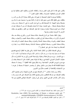 ‫ﺒﺎﻟﻜﺴﺭ، ﻓﻬﻭ ﻓ ‪‬ﻪ ﺇﺫﺍ ﻜﺎﻥ ﻁﻴﺏ ﺍﻟﻨﻔﺱ ﻤﺯﺍ ‪‬ﺎ. ﻭﺍﻟﺘﻔﺎﻜﻪ: ﺍﻟﺘﻤﺎﺯﺡ. ﻭﻓﺎﻜﻬﺕ ﺍﻟﻘﻭﻡ ﻤﻔﺎﻜﻬﺔ ﺒﻤﻠـﺢ‬
                                               ‫‪‬ﺤ‬           ‫‪‬‬           ‫ﹶﻜ‬
                             ‫ﺍﻟﻜﻼﻡ: ﺍﻟﻤﺯﺍﺡ، ﻭﺍﻟﻤﻔﺎﻜﻬﺔ: ﺍﻟﻤﻤﺎﺯﺤﺔ. ﻭﺍﻟﻔﻜﻪ: ﺍﻟﻁﻴﺏ ﺍﻟﻨﻔﺱ" )1(.‬
‫ﻭﺍﻟﻔﻜﺎﻫﺔ ﺠﻭﻫﺭﻫﺎ ﺍﻟﺨﻴﺎل ﺍﻟﻤﻀﺤﻙ ﺃﻭ ﺘﻌﺒﻴﺭﺍﺘﻪ، ﻭﻫﻲ ﻜﺫﻟﻙ ﻤﺤﺎﻭﻟﺔ ﻷﻥ ﻴﻜـﻭﻥ ﺍﻟﻤـﺭﺀ‬
‫ﻤﺘﻔﻜ ‪‬ﺎ، ﻭﻫﻲ ﺘﺘﻌﻠﻕ ﻜﺫﻟﻙ ﺒﺸﻲﺀ ﻤﻌﻴﻥ ﻓﻌل ﺃﻭ ﻗﻭل ﺃﻭ ﻜﺘﺎﺒﺔ ﻴﺠﺭﻱ ﺘـﺼﻤﻴﻤﻪ ﺒﺤﻴـﺙ ﻴﻜـﻭﻥ‬
                                              ‫‪‬‬              ‫ﱠ‬          ‫ﱢﻬ‬
‫ﻤﻀﺤ ﹰﺎ ﻭﻤﺜﻴ ‪‬ﺍ ﻟﻠﺒﻬﺠﺔ. ﺃﻤﺎ ﺍﻟﻤﻀﺤﻙ ﻓﻘﺩ ﻭﺭﺩ ﻓﻲ ﻟﺴﺎﻥ ﺍﻟﻌﺭﺏ ﻤﺎ ﻴﻠﻲ: ﺍﻟـﻀﺤﻙ: ﻤﻌـﺭﻭﻑ،‬
                                                      ‫‪‬‬           ‫ﺭ‬       ‫ﻜ‬
‫ﻀﺤﻙ ﻴﻀﺤﻙ ﻀﺤ ﹰﺎ... ﻭﻓﻲ ﺍﻟﺤﺩﻴﺙ: ﻴﺒﻌﺙ ﺍﷲ ﺍﻟﺴﺤﺎﺏ ﻓﻴﻀﺤﻙ ﺃﺤـﺴﻥ ﺍﻟـﻀﺤﻙ؛ ﺠﻌـل‬
                                                        ‫ﻜ‬
‫ﺍﻨﺠﻼﺀﻩ ﻋﻥ ﺍﻟﺒﺭﻕ ﻀﺤ ﹰﺎ ﺍﺴﺘﻌﺎﺭﺓ ﻭﻤﺠﺎ ‪‬ﺍ، ﻜﻤﺎ ﻴﻔﺘﺭ ﺍﻟﻀﺎﺤﻙ ﻋﻥ ﺍﻟﺜﻐﺭ، ﻭﻜﻘﻭﻟﻬﻡ ﻀـﺤﻜﺕ‬
                                          ‫ﺯ‬               ‫ﻜ‬
                                                       ‫ﺍﻷﺭﺽ ﺇﺫﺍ ﺃﺨﺭﺠﺕ ﻨﺒﺎﺘﻬﺎ ﻭﺯﻫﺭﺘﻬﺎ".‬
‫ﻭﻴﻘﻭل ﺍﻟﻌﻘﺎﺩ ﻤﺘﺤﺩ ﹰﺎ ﻋﻥ ﺃﻨﻭﺍﻉ ﺍﻟﻀﺤﻙ: ﻫﻨﺎﻙ ﻀﺤﻙ ﺍﻟﺴﺭﻭﺭ ﻭﺍﻟﻔﺭﺡ، ﻭﻫﻨﺎﻙ ﻀـﺤﻙ‬
                                                    ‫‪‬ﺜ‬       ‫ﱠ‬
‫ﺍﻟﺴﺨﺭﻴﺔ ﻭﺍﻻﺯﺩﺭﺍﺀ، ﻭﻫﻨﺎﻙ ﻀﺤﻙ ﺍﻟﻤﺯﺍﺡ ﻭﺍﻟﻁﺭﺏ، ﻭﻫﻨﺎﻙ ﻀﺤﻙ ﺍﻟﻌﺠﺏ ﻭﺍﻹﻋﺠﺎﺏ، ﻭﻫﻨﺎﻙ‬
‫ﻀﺤﻙ ﺍﻟﻌﻁﻑ ﻭﺍﻟﻤﻭﺩﺓ، ﻭﻫﻨﺎﻙ ﻀﺤﻙ ﺍﻟﺸﻤﺎﺘﺔ ﻭﺍﻟﻌﺩﺍﻭﺓ، ﻭﻫﻨﺎﻙ ﻀﺤﻙ ﺍﻟﻤﻔﺎﺠـﺄﺓ ﻭﺍﻟﺩﻫـﺸﺔ،‬
‫ﻭﻫﻨﺎﻙ ﻀﺤﻙ ﺍﻟﻤﻐﺭﻭﺭ، ﻭﻀﺤﻙ ﺍﻟﻤﺘﺸﻨﺞ، ﻭﻀﺤﻙ ﺍﻟﺴﺫﺍﺠﺔ، ﻭﻀﺤﻙ ﺍﻟﺒﻼﻫﺔ، ﻭﻤـﺎ ﻴﺨﺘـﺎﺭﻩ‬
                                          ‫ﱢ‬
                                              ‫ﺍﻟﻀﺎﺤﻙ ﻭﻤﺎ ﻴﻨﺒﻌﺙ ﻤﻨﻪ ﻋﻠﻰ ﻏﻴﺭ ﺍﻀﻁﺭﺍﺭ)2(.‬
‫ﻭﻴﺭﺘﻘﻲ ﺍﻟﻀﺤﻙ ﻜﺸﻜل ﻤﻥ ﺃﺸﻜﺎل ﺍﻟﻤﺘﻌﺔ ﺍﻟﺫﺍﺘﻴﺔ، ﻭﺍﻟﺘﻲ ﻴﻁﻭﺭﻫﺎ ﺍﻟﻁﻔل ﺍﻟﺭﻀﻴﻊ ﻓﺘﺼﺒﺢ‬
                      ‫‪‬‬
‫ﻤﻨﻤﻴﺔ ﻟﻪ ﺠـﺴﻤ ‪‬ﺎ ﻭﻨﻔـﺴ ‪‬ﺎ، ﻤـﻥ ﺨـﻼل ﻤـﺸﺎﻋﺭ ﺍﻹﺸـﺒﺎﻉ ﺍﻟﻤـﺼﺎﺤﺒﺔ ﻟﻬـﺎ، ﻜﻤـﺎ ﺃﻨـﻪ‬
                                                    ‫ﻴ‬        ‫ﻴ‬
‫– ﻤﻊ ﺍﻻﺒﺘﺴﺎﻡ – ﻴﺯﻭﺩﻩ ﺒﻭﺴﺎﺌل ﻓﻌﺎﻟﺔ ﻭﻋﻤﻠﻴﺔ، ﻭﻟﻬﺎ ﺼﻔﺔ ﺍﻟﻌﺩﻭﻯ )ﺃﻱ ﺴﺭﻋﺔ ﺍﻻﻨﺘﺸﺎﺭ( ﺨـﻼل‬
                                                              ‫‪‬‬
‫ﻋﻤﻠﻴﺎﺕ ﺍﻻﺘﺼﺎل ﺍﻟﺼﻭﺘﻲ ﺍﻻﺠﺘﻤﺎﻋﻲ، ﻭﻭﻓ ﹰﺎ ﻟﻤﺎ ﻴﻘﻭﻟﻪ ﺒﻌﺽ ﺍﻟﻌﻠﻤﺎﺀ، ﻓﺈﻥ ﺍﻟـﻀﺤﻙ ﻴﺘﻌﺎﻤـل‬
                                           ‫ﻘ‬
‫ﻤﻊ ﻤﺩﻯ ﻭﺍﺴﻊ ﻤﻥ ﺍﻟﻅﻭﺍﻫﺭ ﺍﻻﺠﺘﻤﺎﻋﻴﺔ، ﺭﺒﻤﺎ ﺒﺸﻜل ﻴﻔﻭﻕ ﺍﻟﻠﻐﺔ ﺍﻟﻠﻔﻅﻴﺔ )3(. ﻭﻴﺤﺩﺙ ﺍﻟـﻀﺤﻙ‬
‫ﺍﺴﺘﺠﺎﺒﺔ ﻟﻠﻔﻜﺎﻫﺔ ﻟﻜﻨﻪ ﻗﺩ ﻴﻌﻤل ﺒﺩﻭﺭﻩ ﻜﻤﺜﻴﺭ ﻴﺴﺘﺜﻴﺭ ﺃﻭ ﻴﺴﺘﺼﺩﺭ ﺍﺴﺘﺠﺎﺒﺔ ﺍﻟـﻀﺤﻙ ﺃﻭ ﻏﻴﺭﻫـﺎ‬
                                    ‫ﻤﻥ ﺍﻻﺴﺘﺠﺎﺒﺎﺕ )ﻜﺎﻟﺩﻫﺸﺔ ﺃﻭ ﺍﻟﻐﻀﺏ ﻤﺜﻼ( ﻤﻥ ﺍﻵﺨﺭﻴﻥ.‬
                                                ‫ﹰ‬
‫ﺃﻥ ﺍﻟﻀﺤﻙ ﻴﻨﺒﻊ ﻤﻥ ﺍﻟﻔﺭﺡ ﻭﺍﻟﺒﻬﺠﺔ، ﻭﻟﺩﻯ ﺒﻌﻀﻬﻡ ﺍﻵﺨﺭ‬         ‫)4(‬
                                                              ‫ﻭﻟﺫﻟﻙ ﻴﺭﻯ ﺒﺎﺤﺙ ﻤﻌﺎﺼﺭ‬
‫ﻴﻜﺸﻑ ﺍﻟﻀﺤﻙ ﻋﻥ ﺇﺩﺭﺍﻜﻨﺎ ﻟﻠﺘﻨﺎﻗﺽ، ﻭﻟﺩﻯ ﺒﻌﻀﻬﻡ ﺍﻟﺜﺎﻟﺙ ﻴﺩل ﺍﻟﻀﺤﻙ ﻋﻠﻰ ﺍﻟﻌـﺩﻭﺍﻥ، ﻭﻗـﺩ‬
                         ‫ﱡ‬
‫ﻭﺼل ﺍﻷﻤﺭ ﺒﺎﻟﺸﺎﻋﺭ ﺍﻟﻔﺭﻨﺴﻲ ﺍﻟﺸﻬﻴﺭ ﺒﻭﺩﻟﻴﺭ ﺇﻟﻰ ﺃﻥ ﻴﻘﻭل: "ﺍﻟﻀﺤﻙ ﺸﻴﻁﺎﻨﻲ ﺍﻟﻁﺎﺒﻊ، ﻭﻤﻥ ﻫﺫﺍ‬




                                                                                            ‫)1(‬
                                                                                  ‫ﺍﻟﺴﺎﺒﻕ.‬
                                                                                            ‫)2(‬
             ‫ﻋﺒﺎﺱ ﻤﺤﻤﻭﺩ ﺍﻟﻌﻘﺎﺩ: ﺠﺤﺎ ﺍﻟﻀﺎﺤﻙ ﺍﻟﻤﻀﺤﻙ، ﺩﺍﺭ ﺍﻟﻜﺘﺎﺏ ﺍﻟﻌﺭﺒﻲ، ﺒﻴﺭﻭﺕ، ﻋﺎﻡ ٩٦٩١ ﻡ.‬
                                                                                            ‫)3(‬
‫‪Rocekelein, Jone (2002) The psychology of Humor, a reference guide and‬‬
               ‫.)3991( 01 .‪annotated bibliography. LONDON: Greenwood press p‬‬
                                                                                            ‫)4(‬
     ‫ﺩ. ﺸﺎﻜﺭ ﻋﺒﺩ ﺍﻟﺤﻤﻴﺩ: ﺍﻟﻔﻜﺎﻫﺔ ﻭﺍﻟﻀﺤﻙ، ﺹ ٢٢، ٣٢، ﻋﺎﻟﻡ ﺍﻟﻤﻌﺭﻓﺔ، ﺍﻟﻌﺩﺩ ٩٨٢، ﻴﻨﺎﻴﺭ ٣٠٠٢ ﻡ.‬


‫٤٣١‬
 