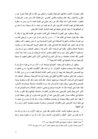 ‫ﻟﺫﻜﺭ ﻤﻌﺠﺯﺍﺕ ﺍﻷﻨﺒﻴﺎﺀ ﻭﺃﻓﻌﺎﻟﻬﻡ ﺍﻟﻤﺭﺘﺒﻁﺔ ﺒﺎﻟﻐﻴﺏ، ﻭﺍﺴﺘﺜﻨﻰ ﻤﻥ ﺫﻟﻙ ﻤﺎ ﻜﺎﻥ ﻓﻌﻼ ﺒﺸﺭ ‪‬ﺎ ﻏﻴـﺭ‬
      ‫ﻴ‬     ‫ﹰ‬
‫ﻤﻘﺘﺭﻥ ﺒﺎﻹﻋﺠﺎﺯ، ﻭﻟﻘﺩ ﺍﻫﺘﻡ ﻤﺴﻜﻭﻴﻪ ﺒﺎﻟﺘﺩﺒﻴﺭ ﺍﻟﺒﺸﺭﻱ –ﺃﻱ ﻓﻌﺎﻟﻴﺔ ﺍﻹﻨـﺴﺎﻥ ﻏﻴـﺭ ﺍﻟﻤﺭﺘﺒﻁـﺔ‬
                                                         ‫‪‬‬
‫ﺒﺎﻟﻐﻴﺏ– ﺍﻫﺘﻤﺎ ‪‬ﺎ ﻜﺒﻴ ‪‬ﺍ؛ ﻟ ‪‬ﺎ ﻴﻤﺜﻠﻪ ﺫﻟﻙ ﻤﻥ ﺯﺨﻡ ﻋﻤﻠﻲ ﻓﻲ ﺍﻟﺤﻴﺎﺓ ﺍﻟﻌﺎﻤـﺔ، ﻭﻴـﺅﻤﻥ ﻤـﺴﻜﻭﻴﻪ‬
                                                    ‫ﻤ ﺭ ِﻤ ﱢ‬
‫ﺒﺎﻟﻤﺼﺎﺩﻓﺔ ﻓﻲ ﻓﻬﻤﻪ ﻷﺤﺩﺍﺙ ﺍﻟﺘﺎﺭﻴﺦ، ﻋﻠﻰ ﺍﻟﺭﻏﻡ ﺃﻴ ‪‬ﺎ ﻤﻥ ﺇﻴﻤﺎﻨـﻪ ﺒﺎﻟـﺴﺒﺒﻴﺔ؛ ﻭﻫـﺫﺍ ﻴﻌﻨـﻲ‬
                                   ‫ﻀ‬
                   ‫ﺃﻥ ﺍﻟﻤﻴﺘﺎﻓﻴﺯﻴﻘﺎ ﻻ ﻭﺠﻭﺩ ﻟﻬﺎ ﻓﻲ ﻤﻨﻬﺠﻪ ﻓﻲ ﻓﻬﻤﻪ ﻟﺘﺴﻠﺴل ﺍﻟﺤﺩﺙ ﺍﻟﺘﺎﺭﻴﺨﻲ.‬
‫ﻭﻴﺅﻜﺩ ﻤﺴﻜﻭﻴﻪ ﻋﻠﻰ ﺍﻟﺘﺠﺭﺒﺔ ﺍﻟﻤﺴﺘﻔﺎﺩﺓ، ﺍﻟﺘﻲ ﻜﺎﻨﺕ ﻫﺎﺠﺴﻪ ﻓﻲ ﻜﺘﺎﺒﺘﻪ ﻟﻠﺘﺎﺭﻴﺦ؛ ﺇﺫ ﻴﻜﺎﺩ ﻻ‬
                                                                            ‫ﱢ‬
‫– ﻋـﻥ ﺭﻓـﺽ ﻨﻘـل ﺃﻱ ﻨـﺹ ﺘـﺎﺭﻴﺨﻲ ﻟﺨﻠـﻭﻩ‬              ‫)1(‬
                                                         ‫ﻴﻨﻔﻙ –ﻜﻤﺎ ﻴﻘﻭل ﺒﺎﺤﺙ ﻓﻲ ﻜﺘﺎﺒﻪ ﻫﺫﺍ‬
‫ﻤﻥ ﺘﺠﺭﺒﺔ ﻤﺴﺘﻔﺎﺩﺓ، ﻭﺍﻟﺘﺠﺭﺒﺔ ﺍﻟﻤﺴﺘﻔﺎﺩﺓ ﻫﻲ ﺍﻟﻌﺒﺭﺓ ﺍﻟﻤﺴﺘﻭﺤﺎﺓ ﻤﻥ ﺍﻟـﻨﺹ ﻭﻨﻔﻌﻬـﺎ ﻟﻠﻤـﺴﺘﻘﺒل،‬
                   ‫‪‬‬
‫ﻓﺈﺫﺍ ﻟﻡ ﻴﻠﺏ ﺍﻟﻨﺹ ﻫﺫﻩ ﺍﻟﺤﺎﺠﺔ، ﻓﻼ ﻓﺎﺌﺩﺓ ﻓﻲ ﺫﻜﺭﻩ. ﻜﻤﺎ ﺘﺘﺠﻠﻰ ﺍﻟﺴﺒﺒﻴﺔ ﺍﻟﺘﺎﺭﻴﺨﻴﺔ ﻋﻨﺩ ﻤـﺴﻜﻭﻴﻪ،‬
                                ‫ﱠ‬                                      ‫‪‬‬    ‫ﹺ‬
‫ﻭﺍﻀﺤﺔ ﺍﻟﻤﻌﺎﻟﻡ ﻭﺘﺘﻜﺭﺭ ﺒﻜﺜﺭﺓ ﻓﻲ ﺘﺎﺭﻴﺨﻪ، ﺍﻷﻤﺭ ﺍﻟﺫﻱ ﺤﺩﺍ ﺒـﺒﻌﺽ ﺍﻟﻤﻌﺎﺼـﺭﻴﻥ ﺃﻥ ﻴﻘـﻭل:‬
                                                           ‫‪‬‬
‫"ﻭﻤﺴﻜﻭﻴﻪ ﻻ ﻴﻜﺘﻔﻲ ﺒﺫﻜﺭ ﺴﺒﺏ ﻭﺍﺤﺩ ﻟﺘﻌﻠﻴل ﻭﺘﻔﺴﻴﺭ ﺃﺤﺩﺍﺙ ﺘﺎﺭﻴﺨﻴﺔ، ﺒل ﻴﻭﺭﺩ ﺩﺍﺌ ‪‬ﺎ ﻋﺩﺓ ﺃﺴﺒﺎﺏ‬
       ‫ﻤ ‪‬‬
‫ﻟﺘﻔﺴﻴﺭ ﺫﻟﻙ ﺍﻟﺤﺩﺙ ﻤﺠﺘﻤﻌﺔ، ﻭﺭﺒﻤﺎ ﻜﺎﻥ ﺍﻟﻤﺅﺭﺥ ﺍﻹﺴﻼﻤﻲ ﺍﻷﻭل ﺍﻟﺫﻱ ﺃﻋﻁﻰ ﻟﻤﻔﻬﻭﻡ ﺍﻟـﺴﺒﺒﻴﺔ‬
                                       ‫‪‬‬
                                        ‫ﺍﻟﺘﺎﺭﻴﺨﻴﺔ ﺩﻭﺭﻫﺎ ﻭﺃﻫﻤﻴﺘﻬﺎ ﻓﻲ ﺍﻟﻜﺘﺎﺒﺔ ﺍﻟﺘﺎﺭﻴﺨﻴﺔ" )2(.‬
‫ﻭﻴﻅﻬﺭ ﺃﻥ ﻤﺴﻜﻭﻴﻪ ﻜﺎﻥ ﻴﻌﺘﻤﺩ "ﺍﻹﺠﻤﺎﻉ" ﺒﻭﺼﻔﻪ ﺃﺤـﺩ ﺍﻷﺴـﺱ ﻓـﻲ ﻗﺒﻭﻟـﻪ ﻟﻠﺭﻭﺍﻴـﺔ‬
‫ﺍﻟﺘﺎﺭﻴﺨﻴﺔ، ﻜﻤﺎ ﻴﺴﺘﺨﺩﻡ ﻤﺴﻜﻭﻴﻪ ﺍﻻﺨﺘﺯﺍل –ﺃﻭ ﺇﻥ ﺸﺌﺕ ﻓﻘل "ﺍﻻﻗﺘﺼﺎﺩ ﺍﻟﻠﻐﻭﻱ"– ﻓـﻲ ﺘﻌﺎﻁﻴـﻪ‬
‫ﻤﻊ ﺍﻟﻨﺼﻭﺹ ﺍﻟﺘﺎﺭﻴﺨﻴﺔ؛ ﻓﻤﺎ ﻴﻬﻤﻪ ﺃﻥ ﻴﺅﺩﻱ ﺍﻟﻨﺹ ﺍﻟﻔﺎﺌﺩﺓ ﺍﻟﻤﺘﻭﺨﺎﺓ ﻟﻔﻬﻤـﻪ ﻤـﻥ ﺩﻭﻥ ﺇﻁﺎﻟـﺔ‬
                        ‫ﱠ‬              ‫‪‬‬     ‫‪‬‬       ‫‪‬‬
‫ﻭﺇﺴﻬﺎﺏ، ﻜﻤﺎ ﺘﺒﻨﻰ ﻤﺴﻜﻭﻴﻪ ﺍﻻﻗﺘﻨﺎﻉ ﺍﻟﻌﻘﻠﻲ ﻓﻲ ﺭﻓﻀﻪ ﻟﻠﺭﻭﺍﻴﺔ ﺍﻟﺘﺎﺭﻴﺨﻴﺔ، ﻭﻴﺴﺘﻨﻜﺭ ﺍﻟﻤﺒﺎﻟﻐـﺎﺕ‬
                                                                     ‫ﱠ‬
‫ﺍﻟﻤﻌﻬﻭﺩﺓ ﻓﻲ ﺍﻟﺭﻭﺍﻴﺎﺕ ﺍﻟﺘﺎﺭﻴﺨﻴﺔ، ﻭﻴﻭﺍﺠﻬﻬﺎ ﺒﺈﻋﻤﺎل ﻋﻘل ﻟﻠﺤﺩ ﻤﻨﻬﺎ، ﻭﻟﻘﺩ ﺍﻟﺘﺯﻡ ﻤﺴﻜﻭﻴﻪ ﺒﻭﺤﺩﺓ‬
                              ‫‪‬‬
‫ﺍﻟﻤﻭﻀﻭﻉ ﺍﻟﺘﺎﺭﻴﺨﻲ، ﻭﺠﻨﺏ ﻨﻔﺴﻪ ﺍﻻﺴﺘﺭﺴﺎل ﻋﻨﺩ ﺴﺭﺩﻩ ﻟﻸﺤﺩﺍﺙ، ﻤﺘﻤﺴ ﹰﺎ ﺒﻤﻭﻀﻭﻋﻪ ﺍﻷﺴﺎﺱ،‬
                ‫‪‬ﻜ‬                                     ‫ﱠ‬
‫ﻤﻜ ‪‬ﺎ ﻋﻠﻴﻪ ﺤﺘﻰ ﺇﻨﻬﺎﺌﻪ، ﻓﺈﺫﺍ ﻤﺎ ﺍﻋﺘﺭﻀﻪ ﻤﻭﻀﻭﻉ ﺠﺎﻨﺒﻲ، ﺍﺴﺘﺨﺩﻡ ﺍﻹﺤﺎﻟﺔ ﻭﻋﺩﻡ ﺍﻟﺨﻭﺽ ﻓﻴـﻪ،‬
                                                                             ‫ﺒ‬
‫ﺍﻷﻤﺭ ﺍﻟﺫﻱ ﺠﻌل ﺍﻟﻨﺹ ﺍﻟﺘﺎﺭﻴﺨﻲ ﻋﻨﺩﻩ ﺨﺎﻟ ‪‬ﺎ ﻤﻥ ﺍﻟﺜﻐﺭﺍﺕ، ﻤﺘﻤﺎﺴﻙ ﺍﻟﻭﻗﺎﺌﻊ، ﻭﻟﻘﺩ ﺃﻅﻬـﺭ ﺩ ﱠـﺔ‬
  ‫ﻗ‬                                           ‫ﻴ‬                   ‫‪‬‬
‫ﻤﺘﻨﺎﻫﻴﺔ ﻓﻲ ﺘﺤﻜﻤﻪ ﺒﻤﺴﺎﺭ ﺍﻟﻨﺹ ﺍﻟﺘﺎﺭﻴﺨﻲ، ﻜﻤﺎ ﺃﻥ ﺍﻟﺘﺎﺭﻴﺦ ﻋﻨﺩﻩ ﻴﻘﺎﺭﺏ ﺃﻥ ﻴﻜﻭﻥ ﻤﺤﻘ ﹰﺎ؛ ﻓﻬـﻭ‬
       ‫ﻘ‬                                                 ‫‪‬‬            ‫ﱡ‬
‫ﻻ ﻴﻘﻑ ﺃﻤﺎﻡ ﺍﻟﻨﺹ ﻭﻗﻔﺔ ﻤﺤﺎﻴﺩﺓ، ﺒل ﻴﺘﺼﺩﻯ ﻟﻤﻨﺎﻗﺸﺘﻪ، ﻭﺇﺒﺩﺍﺀ ﺭﺃﻴﻪ ﺒﻜـل ﻭﻀـﻭﺡ، ﻤﻌﺘﻤـ ‪‬ﺍ‬
 ‫ﺩ‬              ‫ﱢ‬                           ‫‪‬‬                    ‫‪‬‬
‫ﻓﻲ ﺘﺒﻨﻴﻪ ﻟﺭﺃﻴﻪ ﺍﻟﺘﺎﺭﻴﺨﻲ ﻋﻠﻰ ﺘﻨﺎﻗﻀﺎﺕ ﺍﻟﻨﺼﻭﺹ، ﻭﻤﻘﺎﺭﻨﺔ ﺒﻌﻀﻬﺎ ﺒﺒﻌﻀﻬﺎ ﺍﻵﺨﺭ، ﻭﺼـﻭﻻ‬
‫ﹰ‬                                                                     ‫ﱢ‬
                                                                               ‫ﺇﻟﻰ ﺍﻟﺤﻘﻴﻘﺔ.‬
‫ﻭﻟﻡ ﻴﻌﻥ ﻤﺴﻜﻭﻴﻪ ﺒﺎﻟﺴﻨﺩ ﺍﻋﺘﻨﺎﺀﻩ ﺒﺎﻟﻤﺘﻥ، ﻓﻘﺩ ﺘﺤﺭﺭ ﻤﻥ ﻗﻴﻭﺩ ﺍﻷﻭل، ﻭﻟـﻡ ﻴﻠـﺯﻡ ﻨﻔـﺴﻪ‬
                                ‫‪‬‬                                     ‫ﹺ‬
‫ﺇﻻ ﺒﻤﺎ ﺘﻘﺩﻡ ﻤﻥ ﺍﻋﺘﺒﺎﺭ "ﺍﻟﻌﻘل، ﻭﺍﻹﺠﻤﺎﻉ، ﻭﺍﻻﺴﺘﺤـﺴﺎﻥ". ﻟﻘـﺩ ﻜـﺎﻥ ﻤـﺴﻜﻭﻴﻪ ﻤﻭﻀـﻭﻋ ‪‬ﺎ‬
 ‫ﻴ‬                                                                   ‫‪‬‬

                                                                                           ‫)1(‬
                                 ‫ﺤﺎﻤﺩ ﺍﻟﺨﻔﺎﻑ: ﻤﺴﻜﻭﻴﻪ ﻭﻤﻨﻬﺠﻪ ﻓﻲ ﺍﻟﻜﺘﺎﺒﺔ ﺍﻟﺘﺎﺭﻴﺨﻴﺔ، ﺹ ٥٣١.‬
                                                                                           ‫)2(‬
               ‫ﺤﺴﻥ ﻤﻨﻴﻤﻨﺔ: ﺘﺠﺎﺭﺏ ﺍﻷﻤﻡ، ﻤﺠﻠﺔ ﺃﻭﺭﺍﻕ ﺠﺎﻤﻌﻴﺔ، ﺍﻟﻌﺩﺩ ٣ ﺹ ٩٤، ﺭﺒﻴﻊ ﻋﺎﻡ ٣٩٩١.‬


‫٣١‬
 