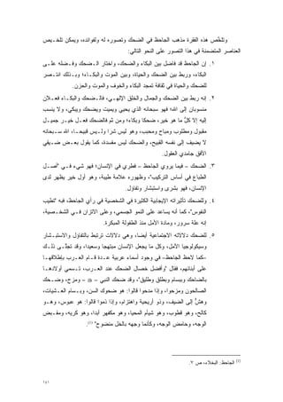 ‫ﻭﺘﻠﺨﺹ ﻫﺫﻩ ﺍﻟﻔﻘﺭﺓ ﻤﺫﻫﺏ ﺍﻟﺠﺎﺤﻅ ﻓﻲ ﺍﻟﻀﺤﻙ ﻭﺘﺼﻭﺭﻩ ﻟﻪ ﻭﻟﻔﻭﺍﺌﺩﻩ، ﻭﻴﻤﻜﻥ ﺘﻠﺨـﻴﺹ‬
                            ‫‪‬‬                                     ‫ﱢ‬
                                   ‫ﺍﻟﻌﻨﺎﺼﺭ ﺍﻟﻤﺘﻀﻤﻨﺔ ﻓﻲ ﻫﺫﺍ ﺍﻟﺘﺼﻭﺭ ﻋﻠﻰ ﺍﻟﻨﺤﻭ ﺍﻟﺘﺎﻟﻲ:‬
                                                      ‫‪‬‬              ‫‪‬‬
‫١. ﺇﻥ ﺍﻟﺠﺎﺤﻅ ﻗﺩ ﻓﺎﻀل ﺒﻴﻥ ﺍﻟﺒﻜﺎﺀ ﻭﺍﻟﻀﺤﻙ، ﻭﺍﺨﺘﺎﺭ ﺍﻟـﻀﺤﻙ ﻭﻓـﻀﻠﻪ ﻋﻠـﻰ‬
       ‫‪‬‬
‫ﺍﻟﺒﻜﺎﺀ، ﻭﺭﺒﻁ ﺒﻴﻥ ﺍﻟﻀﺤﻙ ﻭﺍﻟﺤﻴﺎﺓ، ﻭﺒﻴﻥ ﺍﻟﻤﻭﺕ ﻭﺍﻟﺒﻜـﺎﺀ؛ ﻭﺒـﺫﻟﻙ ﺍﻨﺘـﺼﺭ‬
            ‫ﻟﻠﻀﺤﻙ ﻭﺍﻟﺤﻴﺎﺓ ﻓﻲ ﺜﻘﺎﻓﺔ ﺘﻤﺠﺩ ﺍﻟﺒﻜﺎﺀ ﻭﺍﻟﺨﻭﻑ ﻭﺍﻟﻤﻭﺕ ﻭﺍﻟﺤﺯﻥ.‬
                                          ‫‪‬‬
‫٢. ﺇﻨﻪ ﺭﺒﻁ ﺒﻴﻥ ﺍﻟﻀﺤﻙ ﻭﺍﻟﺠﻤﺎل ﻭﺍﻟﺨﻠﻕ ﺍﻹﻟﻬـﻲ، ﻓﺎﻟـﻀﺤﻙ ﻭﺍﻟﺒﻜـﺎﺀ ﻓﻌـﻼﻥ‬
‫ﻤﻨﺴﻭﺒﺎﻥ ﺇﻟﻰ ﺍﷲ؛ ﻓﻬﻭ ﺴﺒﺤﺎﻨﻪ ﺍﻟﺫﻱ ﻴﺤﻴﻲ ﻭﻴﻤﻴﺕ ﻭﻴﻀ ‪‬ﻙ ﻭﻴﺒ ‪‬ﻲ، ﻭﻻ ﻴﻨ ‪‬ﺏ‬
 ‫‪ ‬ﹾﺴ‬      ‫‪ ‬ﺤ ‪ ‬ﻜ‬
‫ﺇﻟﻴﻪ ﺇﻻ ﻜل ﻤﺎ ﻫﻭ ﺨﻴﺭ، ﻀﺤ ﹰﺎ ﻭﺒﻜﺎﺀ؛ ﻭﻤﻥ ﺜﻡ ﻓﺎﻟﻀﺤﻙ ﻓﻌـل ﺨﻴـﺭ ﺠﻤﻴـل‬
                       ‫ﹶ‪‬‬      ‫‪‬‬      ‫ﻜ‬               ‫ﱡ‬
‫ﻤﻘﺒﻭل ﻭﻤﻁﻠﻭﺏ ﻭﻤﺒﺎﺡ ﻭﻤﺤﺒﺏ، ﻭﻫﻭ ﻟﻴﺱ ﺸ ‪‬ﺍ ﻭﻟـﻴﺱ ﻗﺒﻴ ‪‬ـﺎ، ﺍﷲ ﺴـﺒﺤﺎﻨﻪ‬
              ‫ﺤ‬            ‫ﺭ‬
‫ﻻ ﻴﻀﻴﻑ ﺇﻟﻰ ﻨﻔﺴﻪ ﺍﻟﻘﺒﻴﺢ، ﻭﺍﻟﻀﺤﻙ ﻟﻴﺱ ﻤﻔﺴﺩﺓ، ﻜﻤﺎ ﻴﻘﻭل ﺒﻌـﺽ ﻀـﻴﻘﻲ‬
  ‫‪‬‬
                                                 ‫ﺍﻷﻓﻕ ﺠﺎﻤﺩﻱ ﺍﻟﻌﻘﻭل.‬
‫٣. ﺍﻟﻀﺤﻙ – ﻓﻴﻤﺎ ﻴﺭﻭﻱ ﺍﻟﺠﺎﺤﻅ – ﻓﻁﺭﻱ ﻓﻲ ﺍﻹﻨﺴﺎﻥ؛ ﻓﻬﻭ ﺸﻲﺀ ﻓـﻲ "ﺃﺼـل‬
‫ﺍﻟﻁﺒﺎﻉ ﻓﻲ ﺃﺴﺎﺱ ﺍﻟﺘﺭﻜﻴﺏ"، ﻭﻅﻬﻭﺭﻩ ﻋﻼﻤﺔ ﻁﻴﺒﺔ، ﻭﻫﻭ ﺃﻭل ﺨﻴﺭ ﻴﻅﻬﺭ ﻟﺩﻯ‬
                                  ‫ﺍﻹﻨﺴﺎﻥ، ﻓﻬﻭ ﺒﺸﺭﻯ ﻭﺍﺴﺘﺒﺸﺎﺭ ﻭﺘﻔﺎﺅل.‬
‫٤. ﻭﻟﻠﻀﺤﻙ ﺘﺄﺜﻴﺭﺍﺘﻪ ﺍﻹﻴﺠﺎﺒﻴﺔ ﺍﻟﻜﺜﻴﺭﺓ ﻓﻲ ﺍﻟﺸﺨﺼﻴﺔ ﻓﻲ ﺭﺃﻱ ﺍﻟﺠﺎﺤﻅ، ﻓﺒﻪ "ﺘﻁﻴﺏ‬
‫ﺍﻟﻨﻔﻭﺱ"، ﻜﻤﺎ ﺃﻨﻪ ﻴﺴﺎﻋﺩ ﻋﻠﻰ ﺍﻟﻨﻤﻭ ﺍﻟﺠﺴﻤﻲ، ﻭﻋﻠﻰ ﺍﻻﺘﺯﺍﻥ ﻓـﻲ ﺍﻟﺸﺨـﺼﻴﺔ،‬
                        ‫ﺇﻨﻪ ﻋﻠﺔ ﺴﺭﻭﺭ، ﻭﻤﺎﺩﺓ ﺍﻷﻤل ﻤﻨﺫ ﺍﻟﻁﻔﻭﻟﺔ ﺍﻟﻤﺒﻜﺭﺓ.‬
‫٥. ﻟﻠﻀﺤﻙ ﺩﻻﻻﺘﻪ ﺍﻻﺠﺘﻤﺎﻋﻴﺔ ﺃﻴ ‪‬ﺎ، ﻭﻫﻲ ﺩﻻﻻﺕ ﺘﺭﺘﺒﻁ ﺒﺎﻟﺘﻔﺎﺅل ﻭﺍﻻﺴﺘﺒـﺸﺎﺭ‬
                                     ‫ﻀ‬
‫ﻭﺴﻴﻜﻭﻟﻭﺠﻴﺎ ﺍﻷﻤل، ﻭﻜل ﻤﺎ ﻴﺠﻌل ﺍﻹﻨﺴﺎﻥ ﻤﺒﺘﻬ ‪‬ﺎ ﻭﺴﻌﻴ ‪‬ﺍ، ﻭﻗﺩ ﺘﺠﱠـﻰ ﺫﻟـﻙ‬
       ‫ﻠ‬         ‫ﺩ‬       ‫ﺠ‬
‫–ﻜﻤﺎ ﻻﺤﻅ ﺍﻟﺠﺎﺤﻅ– ﻓﻲ ﻭﺠﻭﺩ ﺃﺴﻤﺎﺀ ﻋﺭﺒﻴﺔ ﻋـﺩﺓ ﻗـﺎﻡ ﺍﻟﻌـﺭﺏ ﺒﺈﻁﻼﻗﻬـﺎ‬
‫ﻋﻠﻰ ﺃﺒﻨﺎﺌﻬﻡ، ﻓﻘﺎل "ﻭﺃﻓﻀل ﺨﺼﺎل ﺍﻟﻀﺤﻙ ﻋﻨﺩ ﺍﻟﻌـﺭﺏ، ﺘـﺴﻤﻲ ﺃﻭﻻﺩﻫـﺎ‬
‫ﺒﺎﻟﻀﺎﺤﻙ ﻭﺒﺒﺴﺎﻡ ﻭﺒﻁﻠﻕ ﻭﻁﻠﻴﻕ"، ﻭﻗﺩ ﻀﺤﻙ ﺍﻟﻨﺒﻲ – ‪ – ‬ﻭﻤﺯﺡ، ﻭﻀـﺤﻙ‬
‫ﺍﻟﺼﺎﻟﺤﻭﻥ ﻭﻤﺯﺤﻭﺍ، ﻭﺇﺫﺍ ﻤﺩﺤﻭﺍ ﻗﺎﻟﻭﺍ: ﻫﻭ ﻀﺤﻭﻙ ﺍﻟﺴﻥ، ﻭﺒـﺴﺎﻡ ﺍﻟﻌـﺸﻴﺎﺕ،‬
            ‫‪‬‬     ‫‪‬‬
‫ﻭﻫﺵ ﺇﻟﻰ ﺍﻟﻀﻴﻑ، ﻭﺫﻭ ﺃﺭﻴﺤﻴﺔ ﻭﺍﻫﺘﺯﺍﻡ، ﻭﺇﺫﺍ ﺫﻤﻭﺍ ﻗﺎﻟﻭﺍ: ﻫﻭ ﻋﺒﻭﺱ، ﻭﻫـﻭ‬
                                                              ‫ﱞ‬
‫ﻜﺎﻟﺢ، ﻭﻫﻭ ﻗﻁﻭﺏ، ﻭﻫﻭ ﺸﻴﺄﻡ ﺍﻟﻤﺤﻴﺎ، ﻭﻫﻭ ﻤﻜﻔﻬﺭ ﺃﺒ ‪‬ﺍ، ﻭﻫﻭ ﻜﺭﻴﻪ، ﻭﻤﻘـﺒﺽ‬
                   ‫ﺩ‬
                 ‫ﺍﻟﻭﺠﻪ، ﻭﺤﺎﻤﺽ ﺍﻟﻭﺠﻪ، ﻭﻜﺄﻨﻤﺎ ﻭﺠﻬﻪ ﺒﺎﻟﺨل ﻤﻨﻀﻭﺡ" )1(.‬




                                                                                    ‫)1(‬
                                                             ‫ﺍﻟﺠﺎﺤﻅ: ﺍﻟﺒﺨﻼﺀ، ﺹ ٧.‬


‫١٤١‬
 