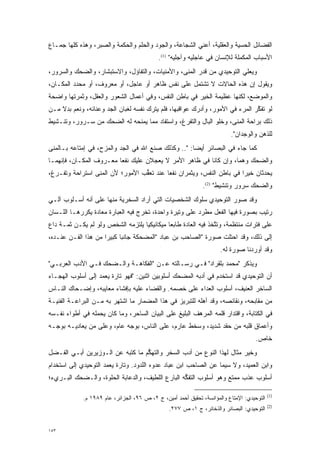 ‫ﺍﻟﻔﻀﺎﺌل ﺍﻟﺤﺴﻴﺔ ﻭﺍﻟﻌﻘﻠﻴﺔ، ﺃﻋﻨﻲ ﺍﻟﺸﺠﺎﻋﺔ، ﻭﺍﻟﺠﻭﺩ ﻭﺍﻟﺤﻠﻡ ﻭﺍﻟﺤﻜﻤﺔ ﻭﺍﻟﺼﺒﺭ، ﻭﻫﺫﻩ ﻜﻠﻬﺎ ﺠﻤـﺎﻉ‬
                                            ‫ﺍﻷﺴﺒﺎﺏ ﺍﻟﻤﻜﻤﻠﺔ ﻟﻺﻨﺴﺎﻥ ﻓﻲ ﻋﺎﺠﻠﻴﻪ ﻭﺁﺠﻠﻴﻪ" )1(.‬
                                                                            ‫‪‬‬
‫ﻭﻴﻌ‪‬ﻲ ﺍﻟﺘﻭﺤﻴﺩﻱ ﻤﻥ ﻗﺩﺭ ﺍﻟﻤ ﹶﻰ، ﻭﺍﻷﻤﻨﻴﺎﺕ، ﻭﺍﻟﺘﻔﺎﺅل، ﻭﺍﻻﺴﺘﺒﺸﺎﺭ، ﻭﺍﻟﻀﺤﻙ ﻭﺍﻟﺴﺭﻭﺭ،‬
                                                 ‫‪‬ﻨ‬                     ‫‪ ‬ﻠ‬
‫ﻭﻴﻘﻭل ﺇﻥ ﻫﺫﻩ ﺍﻟﺤﺎﻻﺕ ﻻ ﺘﺸﺘﻤل ﻋﻠﻰ ﻨﻔﺱ ﻅﺎﻫﺭ ﺃﻭ ﻋﺎﺠل، ﺃﻭ ﻤﻌﺭﻭﻑ، ﺃﻭ ﻤﺤﺩﺩ ﺍﻟﻤﻜـﺎﻥ،‬
          ‫‪‬‬
‫ﻭﺍﻟﻤﻭﻀﻊ، ﻟﻜﻨﻬﺎ ﻋﻅﻴﻤﺔ ﺍﻟﺨﻴﺭ ﻓﻲ ﺒﺎﻁﻥ ﺍﻟﻨﻔﺱ، ﻭﻓﻲ ﺃﻋﻤﺎل ﺍﻟﺸﻌﻭﺭ ﻭﺍﻟﻌﻘل، ﻭﺜﻤﺭﺘﻬﺎ ﻭﺍﻀﺤﺔ‬
‫ﻟﻭ ﺘﻔﻜﺭ ﺍﻟﻤﺭﺀ ﻓﻲ ﺍﻷﻤﻭﺭ، ﻭﺃﺩﺭﻙ ﻋﻭﺍﻗﺒﻬﺎ، ﻓﻠﻡ ﻴﺘﺭﻙ ﻨﻔﺴﻪ ﻟﻐﺒﺎﻥ ﺍﻟﺠﺩ ﻭﻋﻨﺎﺌﻪ، ﻭﻨﻌﻡ ﺒﺩﻻ ﻤـﻥ‬
    ‫ﹰ‬                ‫‪‬‬                                                        ‫ﱠ‬
‫ﺫﻟﻙ ﺒﺭﺍﺤﺔ ﺍﻟﻤ ﹶﻰ، ﻭﺨﻠﻭ ﺍﻟﺒﺎل ﻭﺍﻟﺘﻔﺭﻍ، ﻭﺍﺴﺘﻔﺎﺩ ﻤﻤﺎ ﻴﻤﻨﺤﻪ ﻟﻪ ﺍﻟﻀﺤﻙ ﻤﻥ ﺴـﺭﻭﺭ، ﻭﺘﻨـﺸﻴﻁ‬
                                               ‫‪‬‬                   ‫‪‬ﻨ‬
                                                                          ‫ﻟﻠﺫﻫﻥ ﻭﺍﻟﻭﺠﺩﺍﻥ".‬
‫ﻜﻤﺎ ﺠﺎﺀ ﻓﻲ ﺍﻟﺒﺼﺎﺌﺭ ﺃﻴ ‪‬ﺎ: ".. ﻭﻜﺫﻟﻙ ﺼﻨﻊ ﺍﷲ ﻓﻲ ﺍﻟﺠﺩ ﻭﺍﻟﻤﺯﺡ، ﻓﻲ ﺇﻤﺘﺎﻋﻪ ﺒـﺎﻟﻤ ﹶﻰ‬
 ‫‪‬ﻨ‬                        ‫‪‬‬                          ‫ﻀ‬
‫ﻭﺍﻟﻀﺤﻙ ﻭﻫ ‪‬ﺎ، ﻭﺇﻥ ﻜﺎﻨﺎ ﻓﻲ ﻅﺎﻫﺭ ﺍﻷﻤﺭ ﻻ ﻴﻌﺠﻼﻥ ﻋﻠﻴﻙ ﻨﻔ ‪‬ﺎ ﻤﻌـﺭﻭﻑ ﺍﻟﻤﻜـﺎﻥ، ﻓﺈﻨﻬﻤـﺎ‬
                         ‫ﻌ‬           ‫‪‬‬                             ‫ﻤ‬
‫ﻴﺤﺩﺜﺎﻥ ﺨﻴ ‪‬ﺍ ﻓﻲ ﺒﺎﻁﻥ ﺍﻟﻨﻔﺱ، ﻭﻴﺜﻤﺭﺍﻥ ﻨﻔ ‪‬ﺎ ﻋﻨﺩ ﺘﻌﻘﺏ ﺍﻷﻤﻭﺭ؛ ﻷﻥ ﺍﻟﻤ ﹶﻰ ﺍﺴﺘﺭﺍﺤﺔ ﻭﺘﻔـﺭﻍ،‬
  ‫‪‬‬              ‫‪‬ﻨ‬               ‫ﱡ‬        ‫ﻌ‬                            ‫ﺭ‬
                                                              ‫ﻭﺍﻟﻀﺤﻙ ﺴﺭﻭﺭ ﻭﺘﻨﺸﻴﻁ" )2(.‬
‫ﻭﻗﺩ ﺼﻭﺭ ﺍﻟﺘﻭﺤﻴﺩﻱ ﺴﻠﻭﻙ ﺍﻟﺸﺨﺼﻴﺎﺕ ﺍﻟﺘﻲ ﺃﺭﺍﺩ ﺍﻟﺴﺨﺭﻴﺔ ﻤﻨﻬﺎ ﻋﻠﻰ ﺃﻨﻪ ﺃﺴـﻠﻭﺏ ﺁﻟـﻲ‬
                                                                   ‫‪‬‬
‫ﺭﺘﻴﺏ ﺒﺼﻭﺭﺓ ﻓﻴﻬﺎ ﺍﻟﻔﻌل ﻤﻁﺭﺩ ﻋﻠﻰ ﻭﺘﻴﺭﺓ ﻭﺍﺤﺩﺓ، ﺘﺨﺭﺝ ﻓﻴﻪ ﺍﻟﻌﺒﺎﺭﺓ ﻤﻌﺎﺩﺓ ﻴﻜﺭﺭﻫـﺎ ﺍﻟﻠـﺴﺎﻥ‬
            ‫‪‬‬
‫ﻋﻠﻰ ﻓﺘﺭﺍﺕ ﻤﻨﺘﻅﻤﺔ، ﻭﺘﺘﺨﺫ ﻓﻴﻪ ﺍﻟﻌﺎﺩﺓ ﻁﺎﺒ ‪‬ﺎ ﻤﻴﻜﺎﻨﻴﻜ ‪‬ﺎ ﻴﻠﺘﺯﻤﻪ ﺍﻟﺸﺨﺹ ﻭﻟﻭ ﻟﻡ ﻴﻜـﻥ ﺜﻤـﺔ ﺩﺍﻉ‬
                                   ‫ﻴ‬          ‫ﻌ‬                  ‫ﱠ‬
‫ﺇﻟﻰ ﺫﻟﻙ، ﻭﻗﺩ ﺍﺤﺘﻠﺕ ﺼﻭﺭﺓ "ﺍﻟﺼﺎﺤﺏ ﺒﻥ ﻋﺒﺎﺩ "ﺍﻟﻤﻀﺤﻜﺔ ﺠﺎﻨ ‪‬ﺎ ﻜﺒﻴ ‪‬ﺍ ﻤﻥ ﻫﺫﺍ ﺍﻟﻔـﻥ ﻋﻨـﺩﻩ،‬
                     ‫ﺒ ﺭ‬
                                                                      ‫ﻭﻗﺩ ﺃﻭﺭﺩﻨﺎ ﺼﻭﺭﺓ ﻟﻪ.‬
‫ﻭﻴﺫﻜﺭ "ﻤﺤﻤﺩ ﺒﻠﻘﺭﺍﺩ" ﻓـﻲ ﺭﺴـﺎﻟﺘﻪ ﻋـﻥ "ﺍﻟﻔﻜﺎﻫـﺔ ﻭﺍﻟـﻀﺤﻙ ﻓـﻲ ﺍﻷﺩﺏ ﺍﻟﻌﺭﺒـﻲ"‬
‫ﺃﻥ ﺍﻟﺘﻭﺤﻴﺩﻱ ﻗﺩ ﺍﺴﺘﺨﺩﻡ ﻓﻲ ﺃﺩﺒﻪ ﺍﻟﻤﻀﺤﻙ ﺃﺴﻠﻭﺒﻴﻥ ﺍﺜﻨﻴﻥ: "ﻓﻬﻭ ﺘﺎﺭﺓ ﻴﻌﻤﺩ ﺇﻟﻰ ﺃﺴﻠﻭﺏ ﺍﻟﻬﺠـﺎﺀ‬
‫ﺍﻟﺴﺎﺨﺭ ﺍﻟﻌﻨﻴﻑ، ﺃﺴﻠﻭﺏ ﺍﻟﻌﺩﺍﺀ ﻋﻠﻰ ﺨﺼﻤﻪ. ﻭﺍﻟﻘﻀﺎﺀ ﻋﻠﻴﻪ ﺒﺈﻓﺸﺎﺀ ﻤﻌﺎﻴﺒﻪ، ﻭﺇﻀـﺤﺎﻙ ﺍﻟﻨـﺎﺱ‬
‫ﻤﻥ ﻤﻘﺎﺒﺤﻪ، ﻭﻨﻘﺎﺌﺼﻪ، ﻭﻗﺩ ﺃﻫﻠﻪ ﻟﻠﺘﺒﺭﻴﺯ ﻓﻲ ﻫﺫﺍ ﺍﻟﻤﻀﻤﺎﺭ ﻤﺎ ﺍﺸﺘﻬﺭ ﺒﻪ ﻤـﻥ ﺍﻟﺒﺭﺍﻋـﺔ ﺍﻟﻔﻨﻴـﺔ‬
                                                          ‫‪‬‬
‫ﻓﻲ ﺍﻟﻜﺘﺎﺒﺔ، ﻭﺍﻗﺘﺩﺍﺭ ﻗﻠﻤﻪ ﺍﻟﻤﺭﻫﻑ ﺍﻟﺒﻠﻴﻎ ﻋﻠﻰ ﺍﻟﺒﻴﺎﻥ ﺍﻟﺴﺎﺤﺭ، ﻭﻤﺎ ﻜﺎﻥ ﻴﺤﻤﻠﻪ ﻓﻲ ﺃﻁﻭﺍﺀ ﻨﻔـﺴﻪ‬
‫ﻭﺃﻋﻤﺎﻕ ﻗﻠﺒﻪ ﻤﻥ ﺤﻘﺩ ﺸﺩﻴﺩ، ﻭﺴﺨﻁ ﻋﺎﺭﻡ، ﻋﻠﻰ ﺍﻟﻨﺎﺱ، ﺒﻭﺠﻪ ﻋﺎﻡ، ﻭﻋﻠﻰ ﻤﻥ ﻴﻌﺎﺩﻴـﻪ ﺒﻭﺠـﻪ‬
              ‫‪‬‬
                                                                                     ‫ﺨﺎﺹ.‬
‫ﻭﺨﻴﺭ ﻤﺜﺎل ﻟﻬﺫﺍ ﺍﻟﻨﻭﻉ ﻤﻥ ﺃﺩﺏ ﺍﻟﺴﺨﺭ ﻭﺍﻟﺘﻬﻜﻡ ﻤﺎ ﻜﺘﺒﻪ ﻋﻥ ﺍﻟـﻭﺯﻴﺭﻴﻥ ﺃﺒـﻲ ﺍﻟﻔـﻀل‬
                                  ‫ﱡ‬
‫ﻭﺍﺒﻥ ﺍﻟﻌﻤﻴﺩ، ﻭﻻ ﺴﻴﻤﺎ ﻋﻥ ﺍﻟﺼﺎﺤﺏ ﺍﺒﻥ ﻋﺒﺎﺩ ﻋﺩﻭﻩ ﺍﻟﻠﺩﻭﺩ. ﻭﺘﺎﺭﺓ ﻴﻌﻤﺩ ﺍﻟﺘﻭﺤﻴﺩﻱ ﺇﻟﻰ ﺍﺴﺘﺨﺩﺍﻡ‬
‫ﺃﺴﻠﻭﺏ ﻋﺫﺏ ﻤﻤﺘﻊ ﻭﻫﻭ ﺃﺴﻠﻭﺏ ﺍﻟﺘﻔﻜﻪ ﺍﻟﺒﺎﺭﻉ ﺍﻟﻠﻁﻴﻑ، ﻭﺍﻟﺩﻋﺎﺒﺔ ﺍﻟﺤﻠﻭﺓ، ﻭﺍﻟـﻀﺤﻙ ﺍﻟﺒـﺭﻱﺀ؛‬
                                                  ‫ﱡ‬

                                                                                            ‫)1(‬
             ‫ﺍﻟﺘﻭﺤﻴﺩﻱ: ﺍﻹﻤﺘﺎﻉ ﻭﺍﻟﻤﺅﺍﻨﺴﺔ، ﺘﺤﻘﻴﻕ ﺃﺤﻤﺩ ﺃﻤﻴﻥ، ﺝ ٢، ﺹ ٦٩، ﺍﻟﺠﺯﺍﺌﺭ، ﻋﺎﻡ ٩٨٩١ ﻡ.‬
                                                                                            ‫)2(‬
                                                ‫ﺍﻟﺘﻭﺤﻴﺩﻱ: ﺍﻟﺒﺼﺎﺌﺭ ﻭﺍﻟﺫﺨﺎﺌﺭ، ﺝ ١، ﺹ ٧٧٢.‬


‫٣٥١‬
 