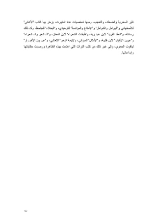 ‫ﺘﺜﻴﺭ ﺍﻟﺴﺨﺭﻴﺔ ﻭﺍﻟﻀﺤﻙ، ﻭﺍﻟﺘﻌﺠﺏ، ﻭﻤﻨﻬﺎ ﺸﺨﺼﻴﺎﺕ ﻋﺩﺓ ﺍﺸﺘﻬﺭﺕ، ﻴﺯﺨﺭ ﺒﻬﺎ ﻜﺘﺎﺏ "ﺍﻷﻏﺎﻨﻲ"‬
                                ‫‪‬‬                 ‫‪‬‬
‫ﻟﻸﺼﻔﻬﺎﻨﻲ ﻭ"ﺍﻟﻬﻭﺍﻤل ﻭﺍﻟﺸﻭﺍﻤل" ﻭ"ﺍﻹﻤﺘﺎﻉ ﻭﺍﻟﻤﺅﺍﻨﺴﺔ" ﻟﻠﺘﻭﺤﻴﺩﻱ، ﻭ"ﺍﻟﺒﺨﻼﺀ" ﻟﻠﺠﺎﺤﻅ، ﻭﻜـﺫﻟﻙ‬
‫ﺭﺴﺎﺌﻠﻪ، ﻭ"ﺍﻟﻌﻘﺩ ﺍﻟﻔﺭﻴﺩ" ﻻﺒﻥ ﻋﺒﺩ ﺭﺒﻪ، ﻭ"ﻁﺒﻘﺎﺕ ﺍﻟﺸﻌﺭﺍﺀ" ﻻﺒﻥ ﺍﻟﻤﻌﺘﺯ، ﻭ"ﺍﻟـﺸﻌﺭ ﻭﺍﻟـﺸﻌﺭﺍﺀ"‬
‫ﻭ"ﻋﻴﻭﻥ ﺍﻷﺨﺒﺎﺭ" ﻻﺒﻥ ﻗﺘﻴﺒﺔ، ﻭ"ﺍﻷﻤﺜﺎل" ﻟﻠﻤﻴﺩﺍﻨﻲ، ﻭ"ﻴﺘﻴﻤﺔ ﺍﻟﺩﻫﺭ" ﻟﻠﺜﻌﺎﻟﺒﻲ، ﻭ"ﻋﻴـﻭﻥ ﺍﻷﺨﺒـﺎﺭ"‬
‫ﻟﻴﺎﻗﻭﺕ ﺍﻟﺤﻤﻭﻱ، ﻭﺇﻟﻰ ﻏﻴﺭ ﺫﻟﻙ ﻤﻥ ﻜﺘﺏ ﺍﻟﺘﺭﺍﺙ ﺍﻟﺘﻲ ﺍﻫﺘﻤﺕ ﺒﻬﺫﻩ ﺍﻟﻅﺎﻫﺭﺓ ﻭﺭﺼﺩﺕ ﺤﻜﺎﻴﺎﺘﻬﺎ‬
                             ‫‪‬‬
                                                                             ‫ﻭﺇﺒﺩﺍﻋﺎﺘﻬﺎ.‬




‫٥٥١‬
 