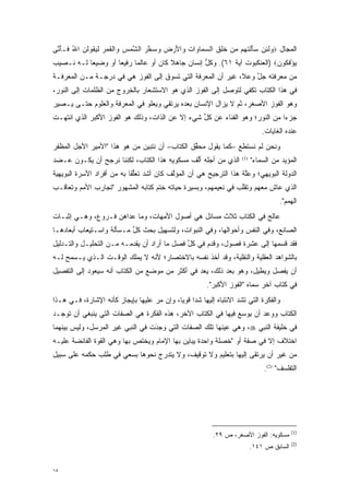 ‫ﺍﻟﻤﺠﺎل ‪ ‬ﻟ ِﻥ ﺴﺄﻟﺘ ‪‬ﻡ ﻤﻥ ﺨﻠﻕ ﺍﻟﺴ ‪‬ﺎ ‪‬ﺍﺕ ‪‬ﺍﻷﺭ ‪ ‬ﻭﺴﺨﺭ ﺍﻟﺸﻤﺱ ‪‬ﺍﻟﻘ ‪  ‬ﻟﻴ ﹸﻭﻟ ‪ ‬ﺍﷲ ﹶـﺄ ﱠﻰ‬
 ‫ﻭ ﹶﺌ ‪ َ  ‬ﹾ ﹶﻬ ‪  ‬ﹶ ﹶ ﹶ ‪‬ﻤ ﻭ ‪ ‬ﻭ َ ‪‬ﺽ ‪  ‬ﱠ ‪ ‬ﱠ ‪  ‬ﻭ ﹾ ﹶﻤﺭ ﹶ ‪‬ﻘ ﹸﻥ ُ ﻓ َﻨ‬
‫ﻴﺅﻓ ﹸﻭﻥ‪) ‬ﺍﻟﻌﻨﻜﺒﻭﺕ ﺁﻴﺔ ١٦(. ﻭﻜل ﺇﻨﺴﺎﻥ ﺠﺎﻫﻼ ﻜﺎﻥ ﺃﻭ ﻋﺎﻟ ‪‬ﺎ ﺭﻓﻴ ‪‬ﺎ ﺃﻭ ﻭﻀﻴ ‪‬ﺎ ﻟـﻪ ﻨـﺼﻴﺏ‬
           ‫ﻌ‬         ‫ﻌ‬      ‫ﻤ‬            ‫ﹰ‬          ‫ﱡ‬                       ‫‪ ْ ‬ﹶﻜ ‪‬‬
‫ﻤﻥ ﻤﻌﺭﻓﺘﻪ ﺠل ﻭﻋﻼ، ﻏﻴﺭ ﺃﻥ ﺍﻟﻤﻌﺭﻓﺔ ﺍﻟﺘﻲ ﺘﺴﻭﻕ ﺇﻟﻰ ﺍﻟﻔﻭﺯ ﻫﻲ ﻓﻲ ﺩﺭﺠـﺔ ﻤـﻥ ﺍﻟﻤﻌﺭﻓـﺔ‬
                                                                 ‫ﱠ‬
‫ﻓﻲ ﻫﺫﺍ ﺍﻟﻜﺘﺎﺏ ﺘﻜﻔﻲ ﻟﺘﻭﺼل ﺇﻟﻰ ﺍﻟﻔﻭﺯ ﺍﻟﺫﻱ ﻫﻭ ﺍﻻﺴﺘﺸﻌﺎﺭ ﺒﺎﻟﺨﺭﻭﺝ ﻤﻥ ﺍﻟﻅﻠﻤﺎﺕ ﺇﻟﻰ ﺍﻟﻨﻭﺭ،‬
‫ﻭﻫﻭ ﺍﻟﻔﻭﺯ ﺍﻷﺼﻐﺭ، ﺜﻡ ﻻ ﻴﺯﺍل ﺍﻹﻨﺴﺎﻥ ﺒﻌﺩﻩ ﻴﺭﺘﻘﻲ ﻭﻴﻌﻠﻭ ﻓﻲ ﺍﻟﻤﻌﺭﻓﺔ ﻭﺍﻟﻌﻠﻭﻡ ﺤﺘـﻰ ﻴـﺼﻴﺭ‬
‫ﺠﺯ ‪‬ﺍ ﻤﻥ ﺍﻟﻨﻭﺭ؛ ﻭﻫﻭ ﺍﻟﻔﻨﺎﺀ ﻋﻥ ﻜل ﺸﻲﺀ ﺇﻻ ﻋﻥ ﺍﻟﺫﺍﺕ، ﻭﺫﻟﻙ ﻫﻭ ﺍﻟﻔﻭﺯ ﺍﻷﻜﺒﺭ ﺍﻟﺫﻱ ﺍﻨﺘﻬـﺕ‬
                                                 ‫ﱢ‬                           ‫ﺀ‬
                                                                                ‫ﻋﻨﺩﻩ ﺍﻟﻐﺎﻴﺎﺕ.‬
‫ﻭﻨﺤﻥ ﻟﻡ ﻨﺴﺘﻁﻊ –ﻜﻤﺎ ﻴﻘﻭل ﻤﺤﻘﻕ ﺍﻟﻜﺘﺎﺏ– ﺃﻥ ﻨﺘﺒﻴﻥ ﻤﻥ ﻫﻭ ﻫﺫﺍ "ﺍﻷﻤﻴﺭ ﺍﻷﺠل ﺍﻟﻤﻅﻔﺭ‬
                          ‫‪ ‬‬                 ‫ﱢ‬
‫ﺍﻟﺫﻱ ﻤﻥ ﺃﺠﻠﻪ ﺃﻟﻑ ﻤﺴﻜﻭﻴﻪ ﻫﺫﺍ ﺍﻟﻜﺘﺎﺏ، ﻟﻜﻨﻨﺎ ﻨﺭﺠﺢ ﺃﻥ ﻴﻜـﻭﻥ ﻋـﻀﺩ‬
               ‫‪‬‬                             ‫ﱠ‬                        ‫)1(‬
                                                                            ‫ﺍﻟﻤﺅﻴﺩ ﻤﻥ ﺍﻟﺴﻤﺎﺀ"‬
                                                                                        ‫‪‬‬
‫ﺍﻟﺩﻭﻟﺔ ﺍﻟﺒﻭﻴﻬﻲ؛ ﻭﻋﻠﺔ ﻫﺫﺍ ﺍﻟﺘﺭﺠﻴﺢ ﻫﻲ ﺃﻥ ﺍﻟﻤﺅﻟﻑ ﻜﺎﻥ ﺃﺸﺩ ﺘﻌﻠ ﹰﺎ ﺒﻪ ﻤﻥ ﺃﻓﺭﺍﺩ ﺍﻷﺴﺭﺓ ﺍﻟﺒﻭﻴﻬﻴﺔ‬
                            ‫‪ ‬ﱡﻘ‬           ‫ﱠ‬                        ‫ﱠ‬
‫ﺍﻟﺫﻱ ﻋﺎﺵ ﻤﻌﻬﻡ ﻭﺘﻘﻠﺏ ﻓﻲ ﻨﻌﻴﻤﻬﻡ، ﻭﺒﺴﻴﺭﺓ ﺤﻴﺎﺘﻪ ﺨﺘﻡ ﻜﺘﺎﺒﻪ ﺍﻟﻤﺸﻬﻭﺭ "ﺘﺠﺎﺭﺏ ﺍﻷﻤﻡ ﻭﺘﻌﺎﻗـﺏ‬
                                                               ‫ﱠ‬
                                                                                       ‫ﺍﻟﻬﻤﻡ".‬
‫ﻋﺎﻟﺞ ﻓﻲ ﺍﻟﻜﺘﺎﺏ ﺜﻼﺙ ﻤﺴﺎﺌل ﻫﻲ ﺃﺼﻭل ﺍﻷﻤﻬﺎﺕ، ﻭﻤﺎ ﻋﺩﺍﻫﻥ ﻓـﺭﻭﻉ، ﻭﻫـﻲ ﺇﺜﺒـﺎﺕ‬
                   ‫‪‬‬
‫ﺍﻟﺼﺎﻨﻊ، ﻭﻓﻲ ﺍﻟﻨﻔﺱ ﻭﺃﺤﻭﺍﻟﻬﺎ، ﻭﻓﻲ ﺍﻟﻨﺒﻭﺍﺕ، ﻭﻟﺘﺴﻬﻴل ﺒﺤﺙ ﻜل ﻤـﺴﺄﻟﺔ ﻭﺍﺴـﺘﻴﻌﺎﺏ ﺃﺒﻌﺎﺩﻫـﺎ‬
                          ‫ﱢ‬
‫ﻓﻘﺩ ﻗﺴﻤﻬﺎ ﺇﻟﻰ ﻋﺸﺭﺓ ﻓﺼﻭل، ﻭﻗﺩﻡ ﻓﻲ ﻜل ﻓﺼل ﻤﺎ ﺃﺭﺍﺩ ﺃﻥ ﻴﻘﺩﻤـﻪ ﻤـﻥ ﺍﻟﺘﺤﻠﻴـل ﻭﺍﻟﺘـﺩﻟﻴل‬
                          ‫‪‬‬                  ‫ﱢ‬      ‫‪‬‬                     ‫‪‬‬
‫ﺒﺎﻟﺸﻭﺍﻫﺩ ﺍﻟﻌﻘﻠﻴﺔ ﻭﺍﻟﻨﻘﻠﻴﺔ، ﻭﻗﺩ ﺃﺨﺫ ﻨﻔﺴﻪ ﺒﺎﻻﺨﺘﺼﺎﺭ؛ ﻷﻨﻪ ﻻ ﻴﻤﻠﻙ ﺍﻟﻭﻗـﺕ ﺍﻟـﺫﻱ ﻴـﺴﻤﺢ ﻟـﻪ‬
‫ﺃﻥ ﻴﻔﺼل ﻭﻴﻁﻴل، ﻭﻫﻭ ﺒﻌﺩ ﺫﻟﻙ، ﻴ ‪‬ﺩ ﻓﻲ ﺃﻜﺜﺭ ﻤﻥ ﻤﻭﻀﻊ ﻤﻥ ﺍﻟﻜﺘﺎﺏ ﺃﻨﻪ ﺴﻴﻌﻭﺩ ﺇﻟﻰ ﺍﻟﺘﻔﺼﻴل‬
                                                 ‫‪‬ﻌ‬                       ‫‪‬‬
                                                        ‫ﻓﻲ ﻜﺘﺎﺏ ﺁﺨﺭ ﺴﻤﺎﻩ "ﺍﻟﻔﻭﺯ ﺍﻷﻜﺒﺭ".‬
                                                                         ‫‪‬‬
‫ﻭﺍﻟﻔﻜﺭﺓ ﺍﻟﺘﻲ ﺘﺸﺩ ﺍﻻﻨﺘﺒﺎﻩ ﺇﻟﻴﻬﺎ ﺸ ‪‬ﺍ ﻗﻭ ‪‬ﺎ، ﻭﺇﻥ ﻤﺭ ﻋﻠﻴﻬﺎ ﺒﺈﻴﺠﺎﺯ ﻜﺄﻨﻪ ﺍﻹﺸﺎﺭﺓ، ﻓـﻲ ﻫـﺫﺍ‬
                                   ‫‪‬‬        ‫ﺩ ﻴ‬                     ‫‪‬‬
‫ﺍﻟﻜﺘﺎﺏ ﻭﻭﻋﺩ ﺃﻥ ﻴﻭﺴﻊ ﻓﻴﻬﺎ ﻓﻲ ﺍﻟﻜﺘﺎﺏ ﺍﻵﺨﺭ، ﻫﺫﻩ ﺍﻟﻔﻜﺭﺓ ﻫﻲ ﺍﻟﺼﻔﺎﺕ ﺍﻟﺘﻲ ﻴﻨﺒﻐﻲ ﺃﻥ ﺘﻭﺠـﺩ‬
                                                               ‫‪‬‬
‫ﻓﻲ ﺨﻠﻴﻔﺔ ﺍﻟﻨﺒﻲ ‪ ،‬ﻭﻫﻲ ﻋﻴﻨﻬﺎ ﺘﻠﻙ ﺍﻟﺼﻔﺎﺕ ﺍﻟﺘﻲ ﻭ ﹺﺩَﺕ ﻓﻲ ﺍﻟﻨﺒﻲ ﻏﻴﺭ ﺍﻟﻤﺭﺴل، ﻭﻟﻴﺱ ﺒﻴﻨﻬﻤﺎ‬
                                    ‫‪‬ﺠ‬
‫ﺍﺨﺘﻼﻑ ﺇﻻ ﻓﻲ ﺼﻔﺔ ﺃﻭ "ﺨﺼﻠﺔ ﻭﺍﺤﺩﺓ ﻴﺒﺎﻴﻥ ﺒﻬﺎ ﺍﻹﻤﺎﻡ ﻭﻴﺨﺘﺹ ﺒﻬﺎ ﻭﻫﻲ ﺍﻟﻘﻭﺓ ﺍﻟﻔﺎﺌﻀﺔ ﻋﻠﻴـﻪ‬
               ‫‪‬‬            ‫‪‬‬
‫ﻤﻥ ﻏﻴﺭ ﺃﻥ ﻴﺭﺘ ﹶﻰ ﺇﻟﻴﻬﺎ ﺒﺘﻌﻠﻴﻡ ﻭﻻ ﺘﻭﻗﻴﻑ، ﻭﻻ ﻴﺘﺩﺭﺝ ﻨﺤﻭﻫﺎ ﺒﺴﻌﻲ ﻓﻲ ﻁﻠﺏ ﺤﻜﻤﻪ ﻋﻠﻰ ﺴﺒﻴل‬
                                 ‫‪‬‬                               ‫‪  ‬ﹶﻘ‬
                                                                                 ‫ﺍﻟﺘﻔﻠﺴﻑ" )2(.‬




                                                                                            ‫)1(‬
                                                           ‫ﻤﺴﻜﻭﻴﻪ: ﺍﻟﻔﻭﺯ ﺍﻷﺼﻐﺭ، ﺹ ٩٢.‬
                                                                                            ‫)2(‬
                                                                            ‫ﺍﻟﺴﺎﺒﻕ ﺹ ١٤١.‬


‫٥١‬
 