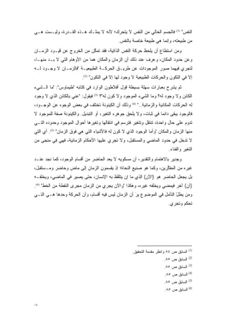 ‫ﻓﺎﻟﺠﺴﻡ ﺍﻟﺨﺎﻟﻲ ﻤﻥ ﺍﻟﻨﻔﺱ ﻻ ﻴﺘﺤﺭﻙ؛ ﻷﻨﻪ ﻻ ﻴﻤﻠـﻙ ﻫـﺫﻩ ﺍﻟﻘـﺩﺭﺓ، ﻭﻟﻴـﺴﺕ ﻫـﻲ‬
                                       ‫‪‬‬                                             ‫)1(‬
                                                                                           ‫ﺍﻟﻨﻔﺱ"‬
                                                  ‫ﻤﻥ ﻁﺒﻴﻌﺘﻪ، ﻭﺇﻨﻤﺎ ﻫﻲ ﻁﺒﻴﻌﺔ ﺨﺎﺼﺔ ﺒﺎﻟﻨﻔﺱ.‬
‫ﻭﻤﻥ ﺍﺴﺘﻁﺎﻉ ﺃﻥ ﻴﻠﺤﻅ ﺤﺭﻜﺔ ﺍﻟﻨﻔﺱ ﺍﻟﺫﺍﺘﻴﺔ، ﻓﻘﺩ ﺘﻤﻜﻥ ﻤﻥ ﺍﻟﺨﺭﻭﺝ ﻋﻥ ﻗﻴـﻭﺩ ﺍﻟﺯﻤـﺎﻥ‬
                            ‫ﱠ‬                                          ‫‪‬‬
‫ﻭﻋﻥ ﺤﺩﻭﺩ ﺍﻟﻤﻜﺎﻥ، ﻭﻋﺭﻑ ﻋﻨﺩ ﺫﻟﻙ ﺃﻥ ﺍﻟﺯﻤﺎﻥ ﻭﺍﻟﻤﻜﺎﻥ ﻫﻤﺎ ﻤﻥ ﺍﻷﻭﻫﺎﻡ ﺍﻟﺘﻲ ﻻ ‪‬ـﺩ ﻤﻨﻬـﺎ،‬
       ‫ﺒ ‪‬‬
‫ﻟﺘﺠﺭﻱ ﻓﻴﻬﻤﺎ ﺼﻭﺭ ﺍﻟﻤﻭﺠﻭﺩﺍﺕ ﻋﻥ ﻁﺭﻴـﻕ ﺍﻟﺤﺭﻜـﺔ ﺍﻟﻁﺒﻴﻌﻴـﺔ "ﻓﺎﻟﺯﻤـﺎﻥ ﻻ ﻭﺠـﻭﺩ ﻟـﻪ‬
                          ‫ﺇﻻ ﻓﻲ ﺍﻟﺘﻜﻭﻥ ﻭﺍﻟﺤﺭﻜﺎﺕ ﺍﻟﻁﺒﻴﻌﻴﺔ ﻻ ﻭﺠﻭﺩ ﻟﻬﺎ ﺇﻻ ﻓﻲ ﺍﻟﺘﻜﻭﻥ" )2(.‬
                                                                           ‫‪‬‬
‫ﺜﻡ ﻴﺸﺭﺡ ﺒﻌﺒﺎﺭﺍﺕ ﺴﻬﻠﺔ ﺒﺴﻴﻁﺔ ﻗﻭل ﺃﻓﻼﻁﻭﻥ ﺍﻟﻭﺍﺭﺩ ﻓﻲ ﻜﺘﺎﺒﻪ "ﻁﻴﻤﺎﻭﺱ": "ﻤﺎ ﺍﻟـﺸﻲﺀ‬
‫ﻓﻴﻘﻭل: "ﻋ ‪‬ﻲ ﺒﺎﻟﻜﺎﺌﻥ ﺍﻟﺫﻱ ﻻ ﻭﺠﻭﺩ‬
                     ‫‪‬ﻨ‬            ‫)3(‬
                                         ‫ﺍﻟﻜﺎﺌﻥ ﻭﻻ ﻭﺠﻭﺩ ﻟﻪ؟ ﻭﻤﺎ ﺍﻟﺸﻲﺀ ﺍﻟﻤﻭﺠﻭﺩ ﻭﻻ ﻜﻭﻥ ﻟﻪ"؟‬
‫ﻭﺫﻟﻙ ﺃﻥ ﺍﻟﻜﻴﻨﻭﻨﺔ ﺘﺨﺘﻠﻑ ﻓﻲ ﺒﻌﺽ ﺍﻟﻭﺠﻭﻩ ﻋﻥ ﺍﻟﻭﺠـﻭﺩ،‬         ‫)4(‬
                                                               ‫ﻟﻪ ﺍﻟﺤﺭﻜﺎﺕ ﺍﻟﻤﻜﺎﻨﻴﺔ ﻭﺍﻟﺯﻤﺎﻨﻴﺔ.."‬
‫ﻓﺎﻟﻭﺠﻭﺩ ﻴﺒﻘﻰ ﺩﺍﺌ ‪‬ﺎ ﻓﻲ ﺜﺒﺎﺕ، ﻭﻻ ﻴﻠﺤﻕ ﺠﻭﻫﺭﻩ ﺍﻟﺘﻐﻴﺭ، ﺃﻭ ﺍﻟﺘﺒﺩﻴل. ﻭﺍﻟﻜﻴﻨﻭﻨﺔ ﺼﻔﺔ ﻟﻠﻤﻭﺠﻭﺩ ﻻ‬
                                      ‫‪‬‬                             ‫ﻤ‬
‫ﺘﺩﻭﻡ ﻋﻠﻰ ﺤﺎل ﻭﺍﺤﺩﺓ، ﺘﻨﺘﻘل ﻭﺘﺘﻐﻴﺭ ﻓﺘﺭﺴﻡ ﻓﻲ ﺍﻨﺘﻘﺎﻟﻬﺎ ﻭﺘﻐﻴﺭﻫﺎ ﺃﺤﻭﺍل ﺍﻟﻤﻭﺠﻭﺩ ﻭﺤﺩﻭﺩﻩ ﺍﻟﺘـﻲ‬
                              ‫‪‬‬                       ‫‪‬‬
‫ﻤﻨﻬﺎ ﺍﻟﺯﻤﺎﻥ ﻭﺍﻟﻤﻜﺎﻥ "ﻭﺃﻤﺎ ﺍﻟﻭﺠﻭﺩ ﺍﻟﺫﻱ ﻻ ﻜﻭﻥ ﻟﻪ ﻓﺎﻷﺸﻴﺎﺀ ﺍﻟﺘﻲ ﻫﻲ ﻓﻭﻕ ﺍﻟﺯﻤﺎﻥ" )5(. ﺃﻱ ﺍﻟﺘﻲ‬
                                                               ‫‪‬‬
‫ﻻ ﺘﺩﺨل ﻓﻲ ﺤﺩﻭﺩ ﺍﻟﻤﺎﻀﻲ ﻭﺍﻟﻤﺴﺘﻘﺒل، ﻭﻻ ﺘﺠﺭﻱ ﻋﻠﻴﻬﺎ ﺍﻷﺤﻜﺎﻡ ﺍﻟﺯﻤﺎﻨﻴﺔ، ﻓﻬﻲ ﻓﻲ ﻤﻨﺠﻰ ﻤﻥ‬
                                                                                 ‫ﺍﻟﺘﻐﻴﺭ ﻭﺍﻟﻔﻨﺎﺀ.‬
                                                                                           ‫‪‬‬
‫ﻭﺠﺩﻴﺭ ﺒﺎﻻﻫﺘﻤﺎﻡ ﻭﺍﻟﺘﻘﺩﻴﺭ، ﺃﻥ ﻤﺴﻜﻭﻴﻪ ﻻ ﻴﻌ ‪ ‬ﺍﻟﺤﺎﻀﺭ ﻤﻥ ﺃﻗﺴﺎﻡ ﺍﻟﻭﺠﻭﺩ، ﻜﻤﺎ ﻨﺠﺩ ﻋﻨـﺩ‬
                                     ‫‪ ‬ﺩ‬
‫ﻏﻴﺭﻩ ﻤﻥ ﺍﻟﻤﻔﻜﺭﻴﻥ، ﻭﻜﻤﺎ ﻫﻭ ﺼﻨﻴﻊ ﺍﻟﻨﺤﺎﺓ؛ ﺇﺫ ﻴﻘﺴﻤﻭﻥ ﺍﻟﺯﻤﺎﻥ ﺇﻟﻰ ﻤﺎﺽ ﻭﺤﺎﻀﺭ ﻭﻤـﺴﺘﻘﺒل،‬
                ‫ﹴ‬                 ‫‪‬‬                               ‫ﱢ‬
‫ﺒل ﻴﺠﻌل ﺍﻟﺤﺎﻀﺭ ﻫﻭ )ﺍﻵﻥ( ﺍﻟﺫﻱ ﻤﺎ ﺇﻥ ﻴﺘﻠﻔﻅ ﺒﻪ ﺍﻹﻨﺴﺎﻥ، ﺤﺘﻰ ﻴﺼﻴﺭ ﻓﻲ ﺍﻟﻤﺎﻀﻲ، ﻭﻴﺨﻠﻔـﻪ‬
                                        ‫ﱠ‬
‫)ﺁﻥ( ﺁﺨﺭ ﻓﻴﻤﻀﻲ ﻭﻴﺨﻠﻔﻪ ﻏﻴﺭﻩ، ﻭﻫﻜﺫﺍ "ﻭﺍﻵﻥ ﻴﺠﺭﻱ ﻤﻥ ﺍﻟﺯﻤﺎﻥ ﻤﺠﺭﻯ ﺍﻟﻨﻘﻁﺔ ﻤﻥ ﺍﻟﺨﻁ" )6(.‬
‫ﻭﻤﻥ ﻴﻁل ﺍﻟﺘﺄﻤل ﻓﻲ ﺍﻟﻤﻭﻀﻭﻉ ‪‬ﺭ ﺃﻥ ﺍﻟﺯﻤﺎﻥ ﻟﻴﺱ ﻓﻴﻪ ﺃﻗﺴﺎﻡ، ﻭﺃﻥ ﺍﻟﺤﺭﻜﺔ ﻭﺤﺩﻫﺎ ﻫـﻲ ﺍﻟﺘـﻲ‬
                                                    ‫ﻴَ‬             ‫‪ ْ‬‬
                                                                                 ‫ﺘﺤﻜﻡ ﻭﺘﺠﺭﻱ.‬




                                                                                               ‫)1(‬
                                                          ‫ﺍﻟﺴﺎﺒﻕ ﺹ ٤٨ ﻭﺍﻨﻅﺭ ﻤﻘﺩﻤﺔ ﺍﻟﺘﺤﻘﻴﻕ.‬
                                                                     ‫‪‬‬
                                                                                               ‫)2(‬
                                                                              ‫ﺍﻟﺴﺎﺒﻕ ﺹ ٥٨.‬
                                                                                               ‫)3(‬
                                                                              ‫ﺍﻟﺴﺎﺒﻕ ﺹ ٥٨.‬
                                                                              ‫)4( ﺍﻟﺴﺎﺒﻕ ﺹ ٥٨.‬
                                                                                               ‫)5(‬
                                                                              ‫ﺍﻟﺴﺎﺒﻕ ﺹ ٥٨.‬
                                                                              ‫)6( ﺍﻟﺴﺎﺒﻕ ﺹ ٥٨.‬


‫٧١‬
 