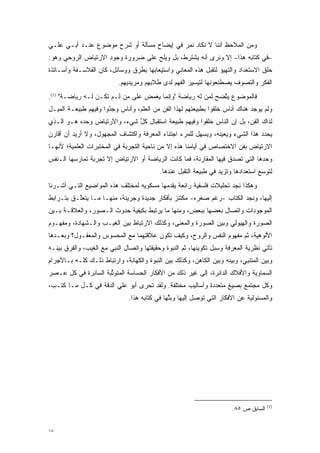 ‫ﻭﻤﻥ ﺍﻟﻤﻼﺤﻅ ﺃﻨﻨﺎ ﻻ ﻨﻜﺎﺩ ﻨﻤﺭ ﻓﻲ ﺇﻴﻀﺎﺡ ﻤﺴﺄﻟﺔ ﺃﻭ ﺸﺭﺡ ﻤﻭﻀﻭﻉ ﻋﻨـﺩ ﺃﺒـﻲ ﻋﻠـﻲ‬
                                           ‫‪‬‬
‫–ﻓﻲ ﻜﺘﺎﺒﻪ ﻫﺫﺍ– ﺇﻻ ﻭﻨﺭﻯ ﺃﻨﻪ ﻴﺸﺘﺭﻁ، ﺒل ﻭﻴﻠﺢ ﻋﻠﻰ ﻀﺭﻭﺭﺓ ﻭﺠﻭﺩ ﺍﻻﺭﺘﻴﺎﺽ ﺍﻟﺭﻭﺤﻲ ﻭﻫﻭ:‬
                                   ‫‪‬‬
‫ﺨﻠﻕ ﺍﻻﺴﺘﻌﺩﺍﺩ ﻭﺍﻟﺘﻬﻴﺅ ﻟﺘﻘﺒل ﻫﺫﻩ ﺍﻟﻤﻌﺎﻨﻲ ﻭﺍﺴﺘﻴﻌﺎﺒﻬﺎ ﺒﻁﺭﻕ ﻭﻭﺴﺎﺌل، ﻜﺎﻥ ﺍﻟﻔﻼﺴـﻔﺔ ﻭﺃﺴـﺎﺘﺫﺓ‬
                                                           ‫‪‬‬
                           ‫ﺍﻟﻔﻜﺭ ﻭﺍﻟﺘﺼﻭﻑ ﻴﺼﻁﻨﻌﻭﻨﻬﺎ ﻟﺘﻴﺴﻴﺭ ﺍﻟﻔﻬﻡ ﻟﺩﻯ ﻁﻼﺒﻬﻡ ﻭﻤﺭﻴﺩﻴﻬﻡ.‬
                                                                       ‫‪‬‬
‫ﻓﺎﻟﻤﻭﻀﻭﻉ ﻴﺘﻀﺢ ﻟﻤﻥ ﻟﻪ ﺭﻴﺎﻀﺔ "ﻭﺇﻨﻤﺎ ﻴﻐﻤﺽ ﻋﻠﻰ ﻤﻥ ﻟـﻡ ﺘﻜـﻥ ﻟـﻪ ﺭﻴﺎﻀـﺔ" )1(.‬
                          ‫‪‬‬                          ‫‪‬‬    ‫ﱠ‬
‫ﻭﻟﻡ ﻴﻭﺠﺩ ﻫﻨﺎﻙ ﺃﻨﺎﺱ ﺨﻠ ﹸﻭﺍ ﺒﻁﺒﻴﻌﺘﻬﻡ ﻟﻬﺫﺍ ﺍﻟﻔﻥ ﻤﻥ ﺍﻟﻌﻠﻡ، ﻭﺃﻨﺎﺱ ﻭ ﹺﺩﻭﺍ ﻭﻓﻴﻬﻡ ﻁﺒﻴﻌـﺔ ﺍﻟﻤﻴـل‬
                      ‫‪‬ﺠ ُ‬                                      ‫ﹸ‪‬ﻘ‬
‫ﻟﺫﺍﻙ ﺍﻟﻔﻥ، ﺒل ﺇﻥ ﺍﻟﻨﺎﺱ ﺨﻠ ﹸﻭﺍ ﻭﻓﻴﻬﻡ ﻁﺒﻴﻌﺔ ﺍﺴﺘﻘﺒﺎل ﻜل ﺸﻲﺀ، ﻭﺍﻻﺭﺘﻴﺎﺽ ﻭﺤﺩﻩ ﻫـﻭ ﺍﻟـﺫﻱ‬
                             ‫ﱢ‬                        ‫ﹸ‪‬ﻘ‬
‫ﻴﺤﺩﺩ ﻫﺫﺍ ﺍﻟﺸﻲﺀ ﻭﻴﻌﻴﻨﻪ، ﻭﻴﺴﻬل ﻟﻠﻤﺭﺀ ﺍﺠﺘﻨﺎﺀ ﺍﻟﻤﻌﺭﻓﺔ ﻭﺍﻜﺘﺸﺎﻑ ﺍﻟﻤﺠﻬﻭل، ﻭﻻ ﺃﺭﻴﺩ ﺃﻥ ﺃﻗﺎﺭﻥ‬
                                                        ‫‪‬‬       ‫‪‬‬               ‫‪‬‬
‫ﺍﻻﺭﺘﻴﺎﺽ ﺒﻔﻥ ﺍﻻﺨﺘﺼﺎﺹ ﻓﻲ ﺃﻴﺎﻤﻨﺎ ﻫﺫﻩ ﺇﻻ ﻤﻥ ﻨﺎﺤﻴﺔ ﺍﻟﺘﺠﺭﺒﺔ ﻓﻲ ﺍﻟﻤﺨﺘﺒﺭﺍﺕ ﺍﻟﻌﻠﻤﻴﺔ؛ ﻷﻨﻬـﺎ‬
                                                                      ‫‪‬‬
‫ﻭﺤﺩﻫﺎ ﺍﻟﺘﻲ ﺘﺼﺩﻕ ﻓﻴﻬﺎ ﺍﻟﻤﻘﺎﺭﻨﺔ، ﻓﻤﺎ ﻜﺎﻨﺕ ﺍﻟﺭﻴﺎﻀﺔ ﺃﻭ ﺍﻻﺭﺘﻴﺎﺽ ﺇﻻ ﺘﺠﺭﺒﺔ ﺘﻤﺎﺭﺴﻬﺎ ﺍﻟـﻨﻔﺱ‬
                                           ‫ﻟﺘﻭﺴﻊ ﺍﺴﺘﻌﺩﺍﺩﻫﺎ ﻭﺘﺯﻴﺩ ﻓﻲ ﻁﺒﻴﻌﺔ ﺍﻟﺘﻘﺒل ﻋﻨﺩﻫﺎ.‬
                                                   ‫‪‬‬                               ‫‪‬‬
‫ﻭﻫﻜﺫﺍ ﻨﺠﺩ ﺘﺤﻠﻴﻼﺕ ﻓﻠﺴﻔﻴﺔ ﺭﺍﺌﻌﺔ ﻴﻘﺩﻤﻬﺎ ﻤﺴﻜﻭﻴﻪ ﻟﻤﺨﺘﻠﻑ ﻫﺫﻩ ﺍﻟﻤﻭﺍﻀﻴﻊ ﺍﻟﺘـﻲ ﺃﺸـﺭﻨﺎ‬
                                           ‫‪‬‬
‫ﺇﻟﻴﻬﺎ، ﻭﻨﺠﺩ ﺍﻟﻜﺘﺎﺏ -ﺭﻏﻡ ﺼﻐﺭﻩ- ﻤﻜﺘﻨﺯ ﺒﺄﻓﻜﺎﺭ ﺠﺩﻴﺩﺓ ﻭﺠﺭﻴﺌﺔ، ﻤﻨﻬـﺎ ﻤـﺎ ﻴﺘﻌﱠـﻕ ﺒﺘـﺭﺍﺒﻁ‬
          ‫ﻠ‬
‫ﺍﻟﻤﻭﺠﻭﺩﺍﺕ ﻭﺍﺘﺼﺎل ﺒﻌﻀﻬﺎ ﺒﺒﻌﺽ، ﻭﻤﻨﻬﺎ ﻤﺎ ﻴﺭﺘﺒﻁ ﺒﻜﻴﻔﻴﺔ ﺤﺩﻭﺙ ﺍﻟـﺼﻭﺭ، ﻭﺍﻟﻌﻼﻗـﺔ ﺒـﻴﻥ‬
‫ﺍﻟﺼﻭﺭﺓ ﻭﺍﻟﻬﻴﻭﻟﻲ ﻭﺒﻴﻥ ﺍﻟﺼﻭﺭﺓ ﻭﺍﻟﻤﻌﻨﻰ، ﻭﻜﺫﻟﻙ ﺍﻻﺭﺘﺒﺎﻁ ﺒﻴﻥ ﺍﻟﻐﻴـﺏ ﻭﺍﻟـﺸﻬﺎﺩﺓ، ﻭﻤﻔﻬـﻭﻡ‬
‫ﺍﻷﻟﻭﻫﻴﺔ، ﺜﻡ ﻤﻔﻬﻭﻡ ﺍﻟﻨﻔﺱ ﻭﺍﻟﺭﻭﺡ، ﻭﻜﻴﻑ ﺘﻜﻭﻥ ﻋﻼﻗﺘﻬﻤﺎ ﻤﻊ ﺍﻟﻤﺤﺴﻭﺱ ﻭﺍﻟﻤﻌﻘـﻭل؟ ﻭﺒﻌـﺩﻫﺎ‬
‫ﺘﺄﺘﻲ ﻨﻅﺭﻴﺔ ﺍﻟﻤﻌﺭﻓﺔ ﻭﺴﺒل ﺘﻜﻭﻴﻨﻬﺎ، ﺜﻡ ﺍﻟﻨﺒﻭﺓ ﻭﺤﻘﻴﻘﺘﻬﺎ ﻭﺍﺘﺼﺎل ﺍﻟﻨﺒﻲ ﻤﻊ ﺍﻟﻐﻴﺏ، ﻭﺍﻟﻔﺭﻕ ﺒﻴﻨـﻪ‬
‫ﻭﺒﻴﻥ ﺍﻟﻤﺘﻨﺒﻲ، ﻭﺒﻴﻨﻪ ﻭﺒﻴﻥ ﺍﻟﻜﺎﻫﻥ، ﻭﻜﺫﻟﻙ ﺒﻴﻥ ﺍﻟﻨﺒﻭﺓ ﻭﺍﻟﻜﻬﺎﻨﺔ، ﻭﺍﺭﺘﺒﺎﻁ ﺫﻟـﻙ ﻜﻠـﻪ ﺒـﺎﻷﺠﺭﺍﻡ‬
‫ﺍﻟﺴﻤﺎﻭﻴﺔ ﻭﺍﻷﻓﻼﻙ ﺍﻟﺩﺍﺌﺭﺓ، ﺇﻟﻰ ﻏﻴﺭ ﺫﻟﻙ ﻤﻥ ﺍﻷﻓﻜﺎﺭ ﺍﻟﺤﺴﺎﺴﺔ ﺍﻟﻤﺘﻭﺜﺒﺔ ﺍﻟﺴﺎﺌﺭﺓ ﻓﻲ ﻜل ﻋـﺼﺭ‬
                     ‫ﱢ‬
‫ﻭﻜل ﻤﺠﺘﻤﻊ ﺒﺼﻴﻎ ﻤﺘﻌﺩﺩﺓ ﻭﺃﺴﺎﻟﻴﺏ ﻤﺨﺘﻠﻔﺔ. ﻭﻟﻘﺩ ﺘﺤﺭﻯ ﺃﺒﻭ ﻋﻠﻲ ﺍﻟﺩﻗﺔ ﻓﻲ ﻜـل ﻤـﺎ ﻜﺘـﺏ،‬
                               ‫ﻭﺍﻟﻤﺴﺌﻭﻟﻴﺔ ﻋﻥ ﺍﻷﻓﻜﺎﺭ ﺍﻟﺘﻲ ﺘﻭﺼل ﺇﻟﻴﻬﺎ ﻭﺒﺜﻬﺎ ﻓﻲ ﻜﺘﺎﺒﻪ ﻫﺫﺍ.‬
                                               ‫ﱠ‬          ‫‪‬‬




                                                                                      ‫)1(‬
                                                                       ‫ﺍﻟﺴﺎﺒﻕ ﺹ ٥٨.‬


‫٨١‬
 